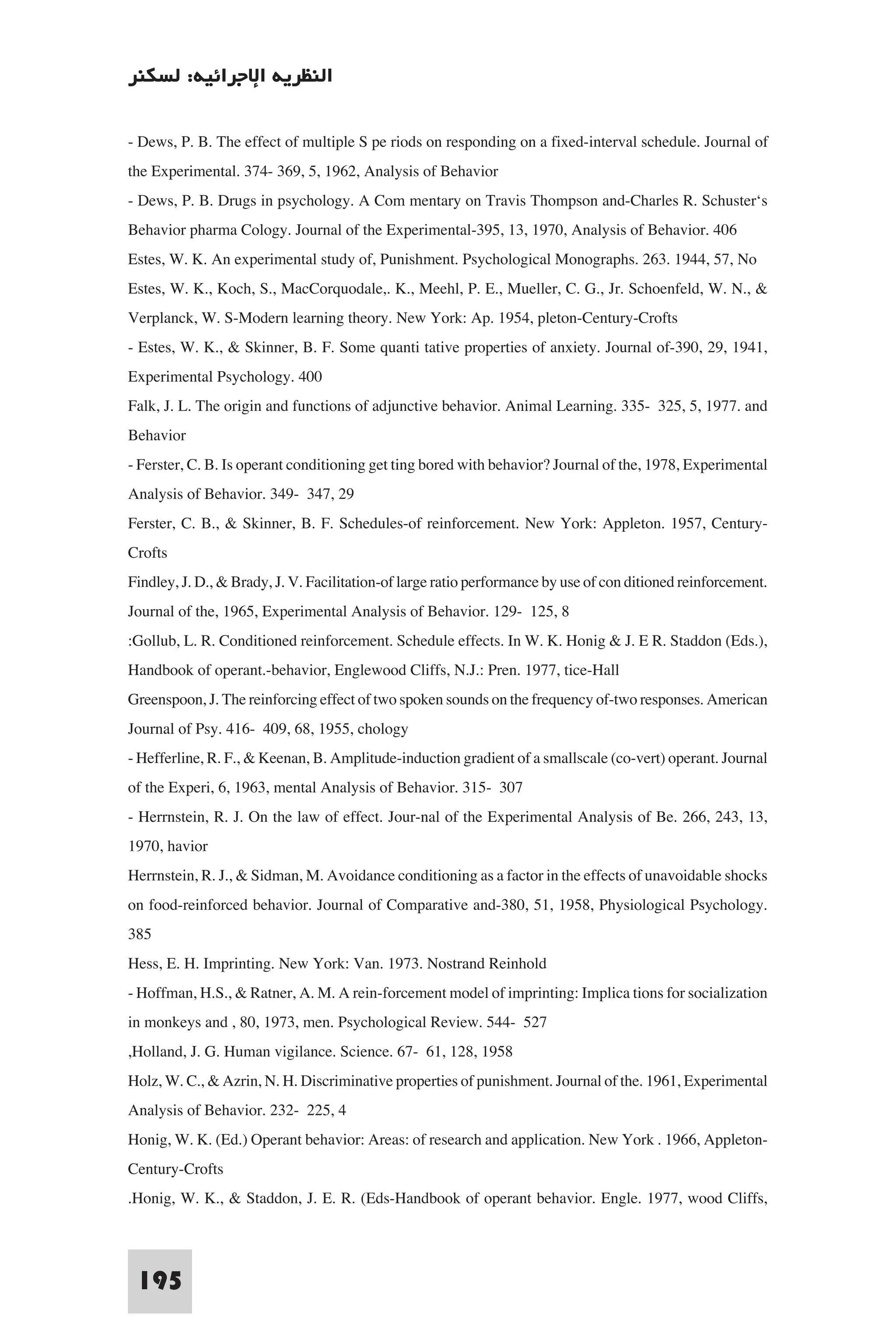 ‫اﻟﻨﻈﺮﻳﺔ اﻹﺟﺮاﺋﻴﺔ: ﻟﺴﻜﻨﺮ‬

- Dews, P. B. The effect of multiple S pe riods on responding on a fixed-interval schedule. Journal of
the Experimental. 374- 369, 5, 1962, Analysis of Behavior
- Dews, P. B. Drugs in psychology. A Com mentary on Travis Thompson and-Charles R. Schuster‘s
Behavior pharma Cology. Journal of the Experimental-395, 13, 1970, Analysis of Behavior. 406
Estes, W. K. An experimental study of, Punishment. Psychological Monographs. 263. 1944, 57, No
Estes, W. K., Koch, S., MacCorquodale,. K., Meehl, P. E., Mueller, C. G., Jr. Schoenfeld, W. N., &
Verplanck, W. S-Modern learning theory. New York: Ap. 1954, pleton-Century-Crofts
- Estes, W. K., & Skinner, B. F. Some quanti tative properties of anxiety. Journal of-390, 29, 1941,
Experimental Psychology. 400
Falk, J. L. The origin and functions of adjunctive behavior. Animal Learning. 335- 325, 5, 1977. and
Behavior
- Ferster, C. B. Is operant conditioning get ting bored with behavior? Journal of the, 1978, Experimental
Analysis of Behavior. 349- 347, 29
Ferster, C. B., & Skinner, B. F. Schedules-of reinforcement. New York: Appleton. 1957, Century-
Crofts
Findley, J. D., & Brady, J. V. Facilitation-of large ratio performance by use of con ditioned reinforcement.
Journal of the, 1965, Experimental Analysis of Behavior. 129- 125, 8
:Gollub, L. R. Conditioned reinforcement. Schedule effects. In W. K. Honig & J. E R. Staddon (Eds.),
Handbook of operant.-behavior, Englewood Cliffs, N.J.: Pren. 1977, tice-Hall
Greenspoon, J. The reinforcing effect of two spoken sounds on the frequency of-two responses. American
Journal of Psy. 416- 409, 68, 1955, chology
- Hefferline, R. F., & Keenan, B. Amplitude-induction gradient of a smallscale (co-vert) operant. Journal
of the Experi, 6, 1963, mental Analysis of Behavior. 315- 307
- Herrnstein, R. J. On the law of effect. Jour-nal of the Experimental Analysis of Be. 266, 243, 13,
1970, havior
Herrnstein, R. J., & Sidman, M. Avoidance conditioning as a factor in the effects of unavoidable shocks
on food-reinforced behavior. Journal of Comparative and-380, 51, 1958, Physiological Psychology.
385
Hess, E. H. Imprinting. New York: Van. 1973. Nostrand Reinhold
- Hoffman, H.S., & Ratner, A. M. A rein-forcement model of imprinting: Implica tions for socialization
in monkeys and , 80, 1973, men. Psychological Review. 544- 527
,Holland, J. G. Human vigilance. Science. 67- 61, 128, 1958
Holz, W. C., & Azrin, N. H. Discriminative properties of punishment. Journal of the. 1961, Experimental
Analysis of Behavior. 232- 225, 4
Honig, W. K. (Ed.) Operant behavior: Areas: of research and application. New York . 1966, Appleton-
Century-Crofts
.Honig, W. K., & Staddon, J. E. R. (Eds-Handbook of operant behavior. Engle. 1977, wood Cliffs,


 195
 