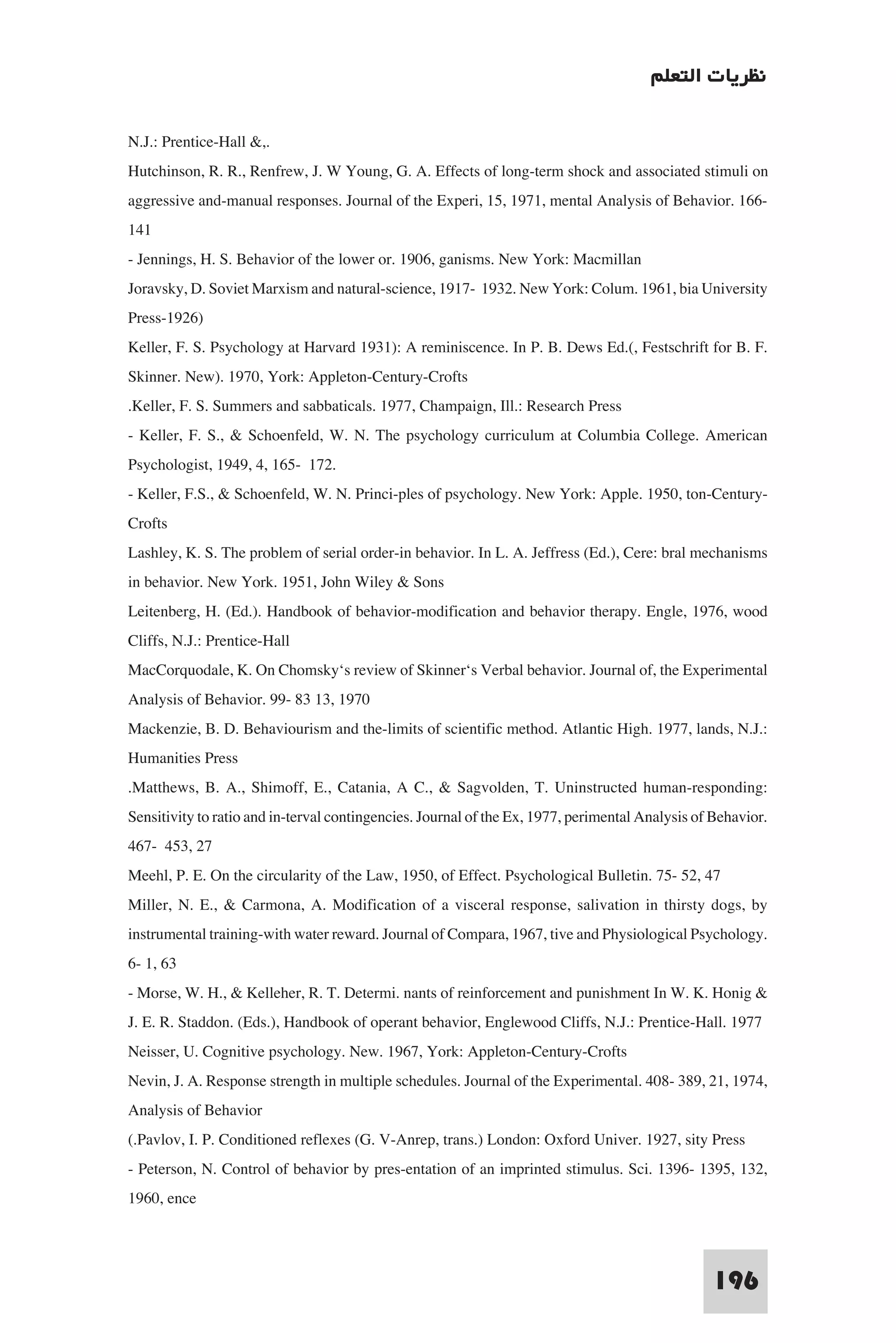 ‫ﻧﻈﺮﻳﺎت اﻟﺘﻌﻠﻢ‬

N.J.: Prentice-Hall &,.
Hutchinson, R. R., Renfrew, J. W Young, G. A. Effects of long-term shock and associated stimuli on
aggressive and-manual responses. Journal of the Experi, 15, 1971, mental Analysis of Behavior. 166-
141
- Jennings, H. S. Behavior of the lower or. 1906, ganisms. New York: Macmillan
Joravsky, D. Soviet Marxism and natural-science, 1917- 1932. New York: Colum. 1961, bia University
Press-1926)
Keller, F. S. Psychology at Harvard 1931): A reminiscence. In P. B. Dews Ed.(, Festschrift for B. F.
Skinner. New). 1970, York: Appleton-Century-Crofts
.Keller, F. S. Summers and sabbaticals. 1977, Champaign, Ill.: Research Press
- Keller, F. S., & Schoenfeld, W. N. The psychology curriculum at Columbia College. American
Psychologist, 1949, 4, 165- 172.
- Keller, F.S., & Schoenfeld, W. N. Princi-ples of psychology. New York: Apple. 1950, ton-Century-
Crofts
Lashley, K. S. The problem of serial order-in behavior. In L. A. Jeffress (Ed.), Cere: bral mechanisms
in behavior. New York. 1951, John Wiley & Sons
Leitenberg, H. (Ed.). Handbook of behavior-modification and behavior therapy. Engle, 1976, wood
Cliffs, N.J.: Prentice-Hall
MacCorquodale, K. On Chomsky‘s review of Skinner‘s Verbal behavior. Journal of, the Experimental
Analysis of Behavior. 99- 83 13, 1970
Mackenzie, B. D. Behaviourism and the-limits of scientific method. Atlantic High. 1977, lands, N.J.:
Humanities Press
.Matthews, B. A., Shimoff, E., Catania, A C., & Sagvolden, T. Uninstructed human-responding:
Sensitivity to ratio and in-terval contingencies. Journal of the Ex, 1977, perimental Analysis of Behavior.
467- 453, 27
Meehl, P. E. On the circularity of the Law, 1950, of Effect. Psychological Bulletin. 75- 52, 47
Miller, N. E., & Carmona, A. Modification of a visceral response, salivation in thirsty dogs, by
instrumental training-with water reward. Journal of Compara, 1967, tive and Physiological Psychology.
6- 1, 63
- Morse, W. H., & Kelleher, R. T. Determi. nants of reinforcement and punishment In W. K. Honig &
J. E. R. Staddon. (Eds.), Handbook of operant behavior, Englewood Cliffs, N.J.: Prentice-Hall. 1977
Neisser, U. Cognitive psychology. New. 1967, York: Appleton-Century-Crofts
Nevin, J. A. Response strength in multiple schedules. Journal of the Experimental. 408- 389, 21, 1974,
Analysis of Behavior
(.Pavlov, I. P. Conditioned reflexes (G. V-Anrep, trans.) London: Oxford Univer. 1927, sity Press
- Peterson, N. Control of behavior by pres-entation of an imprinted stimulus. Sci. 1396- 1395, 132,
1960, ence


                                                                                                 196
 