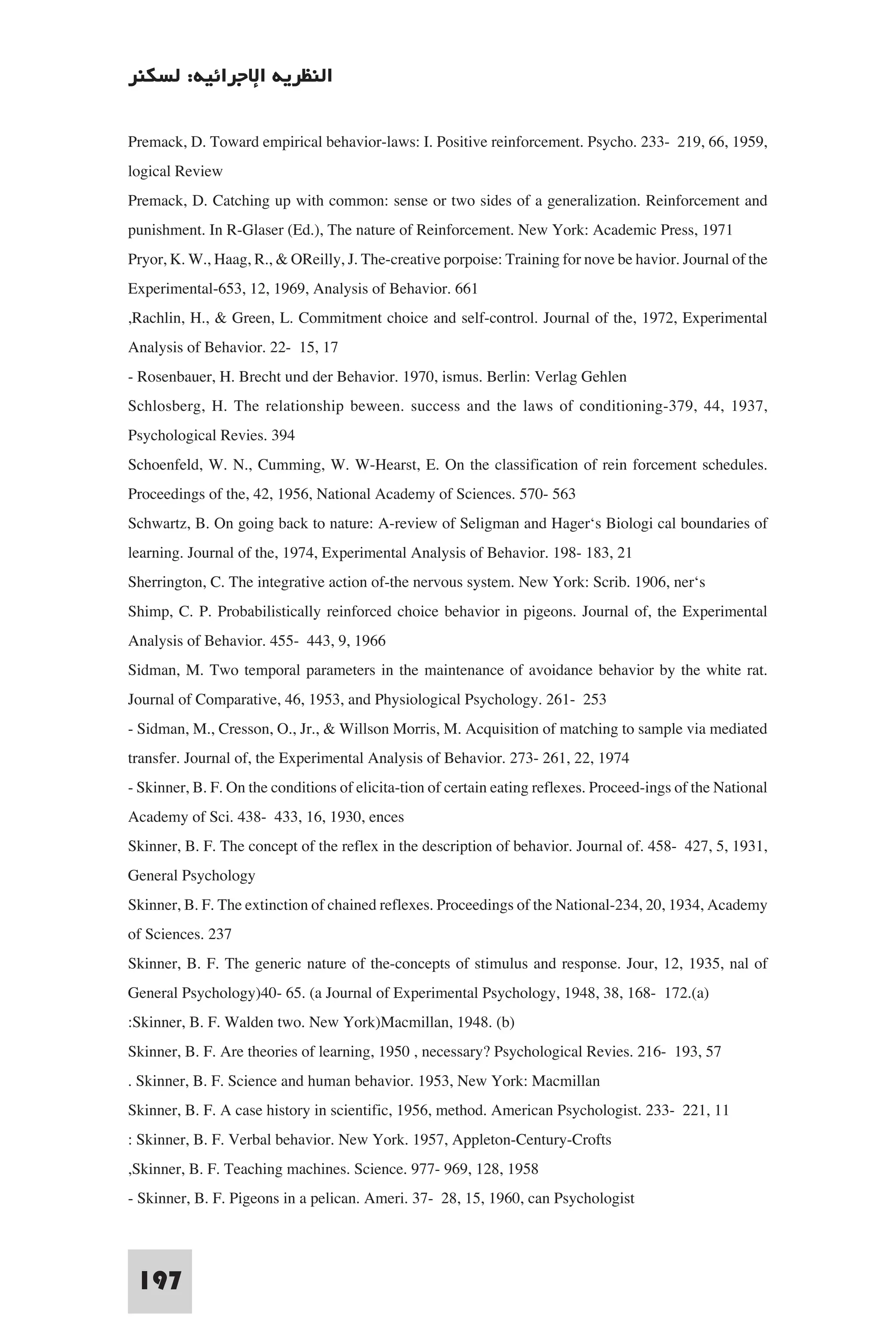 ‫اﻟﻨﻈﺮﻳﺔ اﻹﺟﺮاﺋﻴﺔ: ﻟﺴﻜﻨﺮ‬

Premack, D. Toward empirical behavior-laws: I. Positive reinforcement. Psycho. 233- 219, 66, 1959,
logical Review
Premack, D. Catching up with common: sense or two sides of a generalization. Reinforcement and
punishment. In R-Glaser (Ed.), The nature of Reinforcement. New York: Academic Press, 1971
Pryor, K. W., Haag, R., & OReilly, J. The-creative porpoise: Training for nove be havior. Journal of the
Experimental-653, 12, 1969, Analysis of Behavior. 661
,Rachlin, H., & Green, L. Commitment choice and self-control. Journal of the, 1972, Experimental
Analysis of Behavior. 22- 15, 17
- Rosenbauer, H. Brecht und der Behavior. 1970, ismus. Berlin: Verlag Gehlen
Schlosberg, H. The relationship beween. success and the laws of conditioning-379, 44, 1937,
Psychological Revies. 394
Schoenfeld, W. N., Cumming, W. W-Hearst, E. On the classification of rein forcement schedules.
Proceedings of the, 42, 1956, National Academy of Sciences. 570- 563
Schwartz, B. On going back to nature: A-review of Seligman and Hager‘s Biologi cal boundaries of
learning. Journal of the, 1974, Experimental Analysis of Behavior. 198- 183, 21
Sherrington, C. The integrative action of-the nervous system. New York: Scrib. 1906, ner‘s
Shimp, C. P. Probabilistically reinforced choice behavior in pigeons. Journal of, the Experimental
Analysis of Behavior. 455- 443, 9, 1966
Sidman, M. Two temporal parameters in the maintenance of avoidance behavior by the white rat.
Journal of Comparative, 46, 1953, and Physiological Psychology. 261- 253
- Sidman, M., Cresson, O., Jr., & Willson Morris, M. Acquisition of matching to sample via mediated
transfer. Journal of, the Experimental Analysis of Behavior. 273- 261, 22, 1974
- Skinner, B. F. On the conditions of elicita-tion of certain eating reflexes. Proceed-ings of the National
Academy of Sci. 438- 433, 16, 1930, ences
Skinner, B. F. The concept of the reflex in the description of behavior. Journal of. 458- 427, 5, 1931,
General Psychology
Skinner, B. F. The extinction of chained reflexes. Proceedings of the National-234, 20, 1934, Academy
of Sciences. 237
Skinner, B. F. The generic nature of the-concepts of stimulus and response. Jour, 12, 1935, nal of
General Psychology)40- 65. (a Journal of Experimental Psychology, 1948, 38, 168- 172.(a)
:Skinner, B. F. Walden two. New York)Macmillan, 1948. (b)
Skinner, B. F. Are theories of learning, 1950 , necessary? Psychological Revies. 216- 193, 57
. Skinner, B. F. Science and human behavior. 1953, New York: Macmillan
Skinner, B. F. A case history in scientific, 1956, method. American Psychologist. 233- 221, 11
: Skinner, B. F. Verbal behavior. New York. 1957, Appleton-Century-Crofts
,Skinner, B. F. Teaching machines. Science. 977- 969, 128, 1958
- Skinner, B. F. Pigeons in a pelican. Ameri. 37- 28, 15, 1960, can Psychologist


 197
 