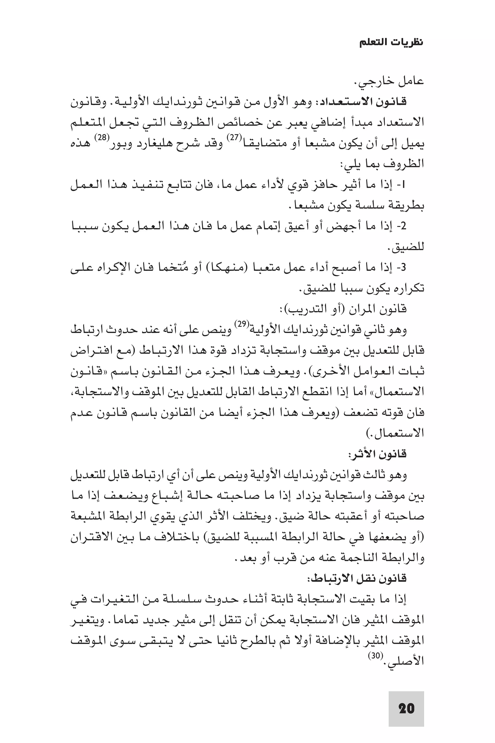 ‫ﻧﻈﺮﻳﺎت اﻟﺘﻌﻠﻢ‬

                                                               ‫ﻋﺎﻣﻞ ﺧﺎرﺟﻲ.‬
‫ﻗـﺎﻧـﻮن اﻻﺳـﺘـﻌـﺪاد: وﻫﻮ اﻷول ﻣـﻦ ﻗـﻮاﻧـ ﺛـﻮرﻧـﺪاﻳـﻚ اﻷوﻟـﻴـﺔ. وﻗـﺎﻧـﻮن‬
‫اﻻﺳﺘﻌﺪاد ﻣﺒﺪأ إﺿﺎﻓﻲ ﻳﻌﺒﺮ ﻋﻦ ﺧﺼﺎﺋﺺ اﻟـﻈـﺮوف اﻟـﺘـﻲ ﲡـﻌـﻞ ا ـﺘـﻌـﻠـﻢ‬
‫ﻴﻞ إﻟﻰ أن ﻳﻜﻮن ﻣﺸﺒﻌﺎ أو ﻣﺘﻀﺎﻳـﻘـﺎ)٧٢( وﻗﺪ ﺷﺮح ﻫﻠﻴﻐﺎرد وﺑـﻮر)٨٢( ﻫﺬه‬
                                                            ‫اﻟﻈﺮوف ﺎ ﻳﻠﻲ:‬
‫١- إذا ﻣﺎ أﺛﻴﺮ ﺣﺎﻓﺰ ﻗﻮي ﻷداء ﻋﻤﻞ ﻣﺎ ﻓﺎن ﺗﺘﺎﺑـﻊ ﺗـﻨـﻔـﻴـﺬ ﻫـﺬا اﻟـﻌـﻤـﻞ‬
                                                  ‫ﺑﻄﺮﻳﻘﺔ ﺳﻠﺴﺔ ﻳﻜﻮن ﻣﺸﺒﻌﺎ.‬
‫٢- إذا ﻣﺎ أﺟﻬﺾ أو أﻋﻴﻖ إ ﺎم ﻋﻤﻞ ﻣﺎ ﻓـﺎن ﻫـﺬا اﻟـﻌـﻤـﻞ ﻳـﻜـﻮن ﺳـﺒـﺒـﺎ‬
                                                                       ‫ﻟﻠﻀﻴﻖ.‬
‫٣- إذا ﻣﺎ أﺻﺒﺢ أداء ﻋﻤﻞ ﻣﺘﻌـﺒـﺎ )ﻣـﻨـﻬـﻜـﺎ( أو ﻣُﺘﺨﻤﺎ ﻓـﺎن اﻹﻛـﺮاه ﻋـﻠـﻰ‬
                                                    ‫ﺗﻜﺮاره ﻳﻜﻮن ﺳﺒﺒﺎ ﻟﻠﻀﻴﻖ.‬
                                                ‫ﻗﺎﻧﻮن ا ﺮان )أو اﻟﺘﺪرﻳﺐ(:‬
‫وﻳﻨﺺ ﻋﻠﻰ أﻧﻪ ﻋﻨﺪ ﺣﺪوث ارﺗﺒﺎط‬          ‫وﻫﻮ ﺛﺎﻧﻲ ﻗﻮاﻧ ﺛﻮرﻧﺪاﻳﻚ اﻷوﻟﻴﺔ)٩٢(‬

‫ﻗﺎﺑﻞ ﻟﻠﺘﻌﺪﻳﻞ ﺑ ﻣﻮﻗﻒ واﺳﺘﺠﺎﺑﺔ ﺗﺰداد ﻗﻮة ﻫﺬا اﻻرﺗـﺒـﺎط )ﻣـﻊ اﻓـﺘـﺮاض‬
‫ﺛـﺒـﺎت اﻟـﻌـﻮاﻣـﻞ اﻷﺧـﺮى(. وﻳـﻌـﺮف ﻫـﺬا اﳉـﺰء ﻣـﻦ اﻟـﻘـﺎﻧـﻮن ﺑـﺎﺳـﻢ »ﻗـﺎﻧــﻮن‬
 ‫اﻻﺳﺘﻌﻤﺎل« أﻣﺎ إذا اﻧﻘﻄﻊ اﻻرﺗﺒﺎط اﻟﻘﺎﺑﻞ ﻟﻠﺘﻌﺪﻳﻞ ﺑ ا ﻮﻗﻒ واﻻﺳﺘﺠﺎﺑﺔ‬
‫ﻓﺎن ﻗﻮﺗﻪ ﺗﻀﻌﻒ )وﻳﻌﺮف ﻫﺬا اﳉﺰء أﻳﻀﺎ ﻣﻦ اﻟﻘﺎﻧﻮن ﺑﺎﺳـﻢ ﻗـﺎﻧـﻮن ﻋـﺪم‬
                                                                 ‫اﻻﺳﺘﻌﻤﺎل.(‬
                                                              ‫ﻗﺎﻧﻮن اﻷﺛﺮ:‬
‫وﻫﻮ ﺛﺎﻟﺚ ﻗﻮاﻧ ﺛﻮرﻧﺪاﻳﻚ اﻷوﻟﻴﺔ وﻳﻨﺺ ﻋﻠﻰ أن أي ارﺗﺒﺎط ﻗﺎﺑﻞ ﻟﻠﺘﻌﺪﻳﻞ‬
‫ﺑ ﻣﻮﻗﻒ واﺳﺘﺠﺎﺑﺔ ﻳﺰداد إذا ﻣﺎ ﺻﺎﺣﺒـﺘـﻪ ﺣـﺎﻟـﺔ إﺷـﺒـﺎع وﻳـﻀـﻌـﻒ إذا ﻣـﺎ‬
‫ﺻﺎﺣﺒﺘﻪ أو أﻋﻘﺒﺘﻪ ﺣﺎﻟﺔ ﺿﻴﻖ. وﻳﺨﺘﻠﻒ اﻷﺛﺮ اﻟﺬي ﻳﻘﻮي اﻟﺮاﺑﻄﺔ ا ﺸﺒﻌﺔ‬
‫)أو ﻳﻀﻌﻔﻬﺎ ﻓﻲ ﺣﺎﻟﺔ اﻟﺮاﺑﻄﺔ ا ﺴﺒﺒﺔ ﻟﻠﻀﻴﻖ( ﺑﺎﺧﺘـﻼف ﻣـﺎ ﺑـ اﻻﻗـﺘـﺮان‬
                                      ‫واﻟﺮاﺑﻄﺔ اﻟﻨﺎﺟﻤﺔ ﻋﻨﻪ ﻣﻦ ﻗﺮب أو ﺑﻌﺪ.‬
                                                      ‫ﻗﺎﻧﻮن ﻧﻘﻞ اﻻرﺗﺒﺎط:‬
‫إذا ﻣﺎ ﺑﻘﻴﺖ اﻻﺳﺘﺠﺎﺑﺔ ﺛﺎﺑﺘﺔ أﺛـﻨـﺎء ﺣـﺪوث ﺳـﻠـﺴـﻠـﺔ ﻣـﻦ اﻟـﺘـﻐـﻴـﺮات ﻓـﻲ‬
‫ا ﻮﻗﻒ ا ﺜﻴﺮ ﻓﺎن اﻻﺳﺘﺠﺎﺑﺔ ﻜﻦ أن ﺗﻨﻘﻞ إﻟﻰ ﻣﺜﻴﺮ ﺟﺪﻳﺪ ﺎﻣﺎ. وﻳﺘﻐـﻴـﺮ‬
‫ا ﻮﻗﻒ ا ﺜﻴﺮ ﺑﺎﻹﺿﺎﻓﺔ أوﻻ ﺛﻢ ﺑﺎﻟﻄﺮح ﺛﺎﻧﻴﺎ ﺣﺘـﻰ ﻻ ﻳـﺘـﺒـﻘـﻰ ﺳـﻮى ا ـﻮﻗـﻒ‬
                                                                  ‫اﻷﺻﻠﻲ.)٠٣(‬



                                                                       ‫02‬
 