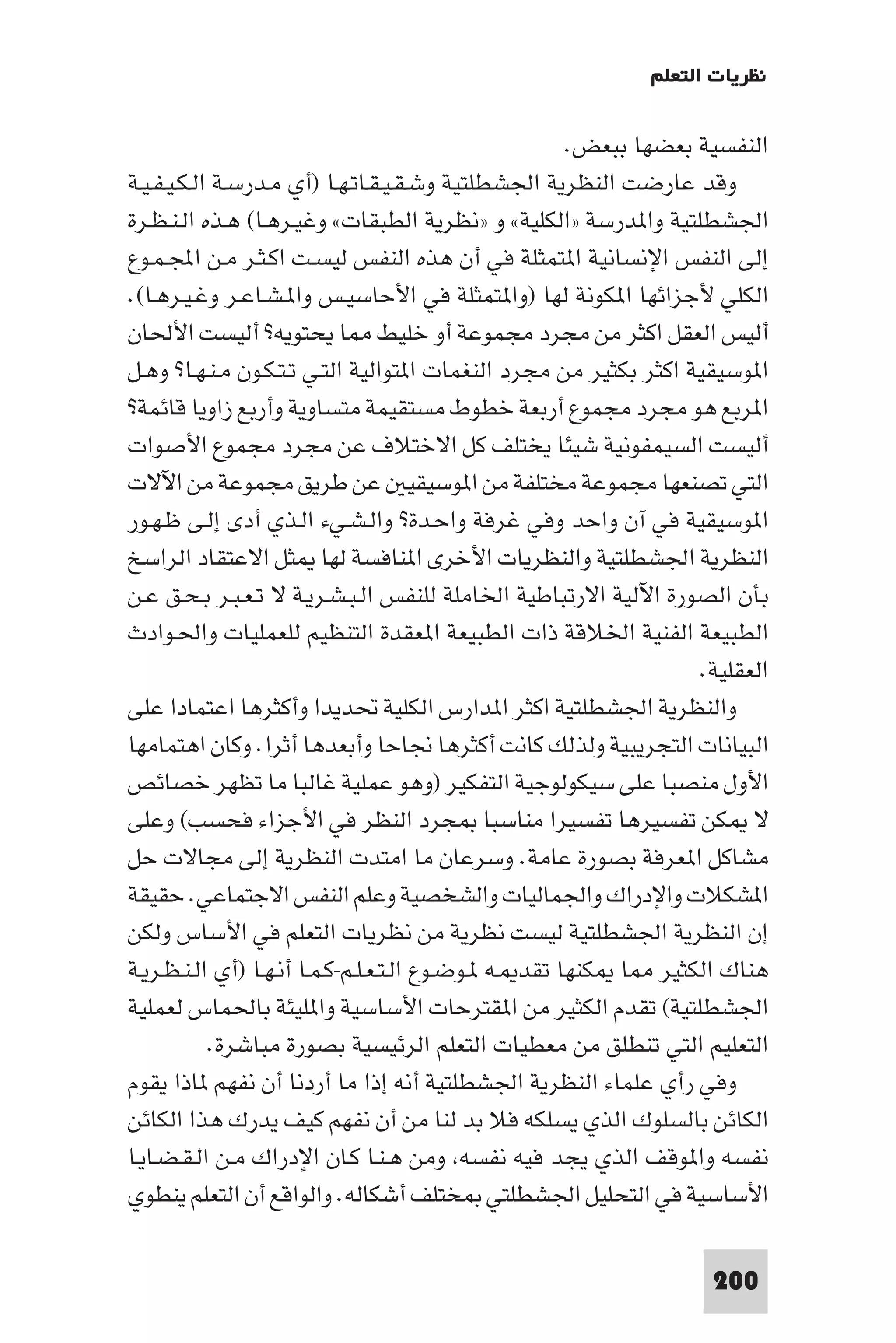 ‫ﻧﻈﺮﻳﺎت اﻟﺘﻌﻠﻢ‬

                                                       ‫اﻟﻨﻔﺴﻴﺔ ﺑﻌﻀﻬﺎ ﺑﺒﻌﺾ.‬
‫وﻗﺪ ﻋﺎرﺿﺖ اﻟﻨﻈﺮﻳﺔ اﳉﺸﻄﻠﺘﻴﺔ وﺷـﻘـﻴـﻘـﺎﺗـﻬـﺎ )أي ﻣـﺪرﺳـﺔ اﻟـﻜـﻴـﻔـﻴـﺔ‬
‫اﳉﺸﻄﻠﺘﻴﺔ وا ﺪرﺳﺔ »اﻟﻜﻠﻴﺔ« و »ﻧﻈﺮﻳﺔ اﻟﻄﺒﻘﺎت« وﻏﻴـﺮﻫـﺎ( ﻫـﺬه اﻟـﻨـﻈـﺮة‬
‫إﻟﻰ اﻟﻨﻔﺲ اﻹﻧﺴﺎﻧﻴﺔ ا ﺘﻤﺜﻠﺔ ﻓﻲ أن ﻫﺬه اﻟﻨﻔﺲ ﻟﻴﺴـﺖ اﻛـﺜـﺮ ﻣـﻦ اﺠﻤﻟـﻤـﻮع‬
‫اﻟﻜﻠﻲ ﻷﺟﺰاﺋﻬﺎ ا ﻜﻮﻧﺔ ﻟﻬﺎ )وا ﺘﻤﺜﻠﺔ ﻓﻲ اﻷﺣﺎﺳﻴـﺲ وا ـﺸـﺎﻋـﺮ وﻏـﻴـﺮﻫـﺎ(.‬
‫أﻟﻴﺲ اﻟﻌﻘﻞ اﻛﺜﺮ ﻣﻦ ﻣﺠﺮد ﻣﺠﻤﻮﻋﺔ أو ﺧﻠﻴﻂ ﺎ ﻳﺤﺘﻮﻳﻪ? أﻟﻴﺴﺖ اﻷﳊﺎن‬
‫ا ﻮﺳﻴﻘﻴﺔ اﻛﺜﺮ ﺑﻜﺜﻴﺮ ﻣﻦ ﻣﺠﺮد اﻟﻨﻐﻤﺎت ا ﺘﻮاﻟﻴﺔ اﻟﺘـﻲ ﺗـﺘـﻜـﻮن ﻣـﻨـﻬـﺎ? وﻫـﻞ‬
‫ا ﺮﺑﻊ ﻫﻮ ﻣﺠﺮد ﻣﺠﻤﻮع أرﺑﻌﺔ ﺧﻄﻮط ﻣﺴﺘﻘﻴﻤﺔ ﻣﺘﺴﺎوﻳﺔ وأرﺑﻊ زاوﻳﺎ ﻗﺎﺋﻤﺔ?‬
‫أﻟﻴﺴﺖ اﻟﺴﻴﻤﻔﻮﻧﻴﺔ ﺷﻴﺌﺎ ﻳﺨﺘﻠﻒ ﻛﻞ اﻻﺧﺘﻼف ﻋﻦ ﻣﺠﺮد ﻣﺠﻤﻮع اﻷﺻﻮات‬
‫اﻟﺘﻲ ﺗﺼﻨﻌﻬﺎ ﻣﺠﻤﻮﻋﺔ ﻣﺨﺘﻠﻔﺔ ﻣﻦ ا ﻮﺳﻴﻘﻴ ﻋﻦ ﻃﺮﻳﻖ ﻣﺠﻤﻮﻋﺔ ﻣﻦ اﻵﻻت‬
‫ا ﻮﺳﻴﻘﻴﺔ ﻓﻲ آن واﺣﺪ وﻓﻲ ﻏﺮﻓﺔ واﺣـﺪة? واﻟـﺸـﻲء اﻟـﺬي أدى إﻟـﻰ ﻇـﻬـﻮر‬
‫اﻟﻨﻈﺮﻳﺔ اﳉﺸﻄﻠﺘﻴﺔ واﻟﻨﻈﺮﻳﺎت اﻷﺧﺮى ا ﻨﺎﻓﺴﺔ ﻟﻬﺎ ﺜﻞ اﻻﻋﺘﻘﺎد اﻟﺮاﺳﺦ‬
‫ﺑﺄن اﻟﺼﻮرة اﻵﻟﻴﺔ اﻻرﺗﺒﺎﻃﻴﺔ اﳋﺎﻣﻠﺔ ﻟﻠﻨﻔﺲ اﻟـﺒـﺸـﺮﻳـﺔ ﻻ ﺗـﻌـﺒـﺮ ﺑـﺤـﻖ ﻋـﻦ‬
‫اﻟﻄﺒﻴﻌﺔ اﻟﻔﻨﻴﺔ اﳋﻼﻗﺔ ذات اﻟﻄﺒﻴﻌﺔ ا ﻌﻘﺪة اﻟﺘﻨﻈﻴﻢ ﻟﻠﻌﻤﻠﻴﺎت واﳊـﻮادث‬
                                                                   ‫اﻟﻌﻘﻠﻴﺔ.‬
‫واﻟﻨﻈﺮﻳﺔ اﳉﺸﻄﻠﺘﻴﺔ اﻛﺜﺮ ا ﺪارس اﻟﻜﻠﻴﺔ ﲢﺪﻳﺪا وأﻛﺜﺮﻫﺎ اﻋﺘﻤﺎدا ﻋﻠﻰ‬
‫اﻟﺒﻴﺎﻧﺎت اﻟﺘﺠﺮﻳﺒﻴﺔ وﻟﺬﻟﻚ ﻛﺎﻧﺖ أﻛﺜﺮﻫﺎ ﳒﺎﺣﺎ وأﺑﻌﺪﻫﺎ أﺛﺮا. وﻛﺎن اﻫﺘﻤﺎﻣﻬﺎ‬
‫اﻷول ﻣﻨﺼﺒﺎ ﻋﻠﻰ ﺳﻴﻜﻮﻟﻮﺟﻴﺔ اﻟﺘﻔﻜﻴﺮ )وﻫﻮ ﻋﻤﻠﻴﺔ ﻏﺎﻟﺒﺎ ﻣﺎ ﺗﻈﻬﺮ ﺧﺼﺎﺋﺺ‬
‫ﻻ ﻜﻦ ﺗﻔﺴﻴﺮﻫﺎ ﺗﻔﺴﻴﺮا ﻣﻨﺎﺳﺒﺎ ﺠﺮد اﻟﻨﻈﺮ ﻓﻲ اﻷﺟﺰاء ﻓﺤﺴﺐ( وﻋﻠﻰ‬
‫ﻣﺸﺎﻛﻞ ا ﻌﺮﻓﺔ ﺑﺼﻮرة ﻋﺎﻣﺔ. وﺳﺮﻋﺎن ﻣﺎ اﻣﺘﺪت اﻟﻨﻈﺮﻳﺔ إﻟﻰ ﻣﺠﺎﻻت ﺣﻞ‬
‫ا ﺸﻜﻼت واﻹدراك واﳉﻤﺎﻟﻴﺎت واﻟﺸﺨﺼﻴﺔ وﻋﻠﻢ اﻟﻨﻔﺲ اﻻﺟﺘﻤﺎﻋﻲ. ﺣﻘﻴﻘﺔ‬
‫إن اﻟﻨﻈﺮﻳﺔ اﳉﺸﻄﻠﺘﻴﺔ ﻟﻴﺴﺖ ﻧﻈﺮﻳﺔ ﻣﻦ ﻧﻈﺮﻳﺎت اﻟﺘﻌﻠﻢ ﻓﻲ اﻷﺳﺎس وﻟﻜﻦ‬
‫ﻫﻨﺎك اﻟﻜﺜﻴﺮ ﺎ ﻜﻨﻬﺎ ﺗﻘﺪ ـﻪ ـﻮﺿـﻮع اﻟـﺘـﻌـﻠـﻢ-ﻛـﻤـﺎ أﻧـﻬـﺎ )أي اﻟـﻨـﻈـﺮﻳـﺔ‬
‫اﳉﺸﻄﻠﺘﻴﺔ( ﺗﻘﺪم اﻟﻜﺜﻴﺮ ﻣﻦ ا ﻘﺘﺮﺣﺎت اﻷﺳﺎﺳﻴﺔ وا ﻠﻴﺌﺔ ﺑﺎﳊﻤﺎس ﻟﻌﻤﻠﻴﺔ‬
            ‫اﻟﺘﻌﻠﻴﻢ اﻟﺘﻲ ﺗﻨﻄﻠﻖ ﻣﻦ ﻣﻌﻄﻴﺎت اﻟﺘﻌﻠﻢ اﻟﺮﺋﻴﺴﻴﺔ ﺑﺼﻮرة ﻣﺒﺎﺷﺮة.‬
‫وﻓﻲ رأي ﻋﻠﻤﺎء اﻟﻨﻈﺮﻳﺔ اﳉﺸﻄﻠﺘﻴﺔ أﻧﻪ إذا ﻣﺎ أردﻧﺎ أن ﻧﻔﻬﻢ ﺎذا ﻳﻘﻮم‬
‫اﻟﻜﺎﺋﻦ ﺑﺎﻟﺴﻠﻮك اﻟﺬي ﻳﺴﻠﻜﻪ ﻓﻼ ﺑﺪ ﻟﻨﺎ ﻣﻦ أن ﻧﻔﻬﻢ ﻛﻴﻒ ﻳﺪرك ﻫﺬا اﻟﻜﺎﺋﻦ‬
‫ﻧﻔﺴﻪ وا ﻮﻗﻒ اﻟﺬي ﻳﺠﺪ ﻓﻴﻪ ﻧﻔﺴﻪ وﻣﻦ ﻫـﻨـﺎ ﻛـﺎن اﻹدراك ﻣـﻦ اﻟـﻘـﻀـﺎﻳـﺎ‬
‫اﻷﺳﺎﺳﻴﺔ ﻓﻲ اﻟﺘﺤﻠﻴﻞ اﳉﺸﻄﻠﺘﻲ ﺨﺘﻠﻒ أﺷﻜﺎﻟﻪ. واﻟﻮاﻗﻊ أن اﻟﺘﻌﻠﻢ ﻳﻨﻄﻮي‬

                                                                    ‫002‬
 