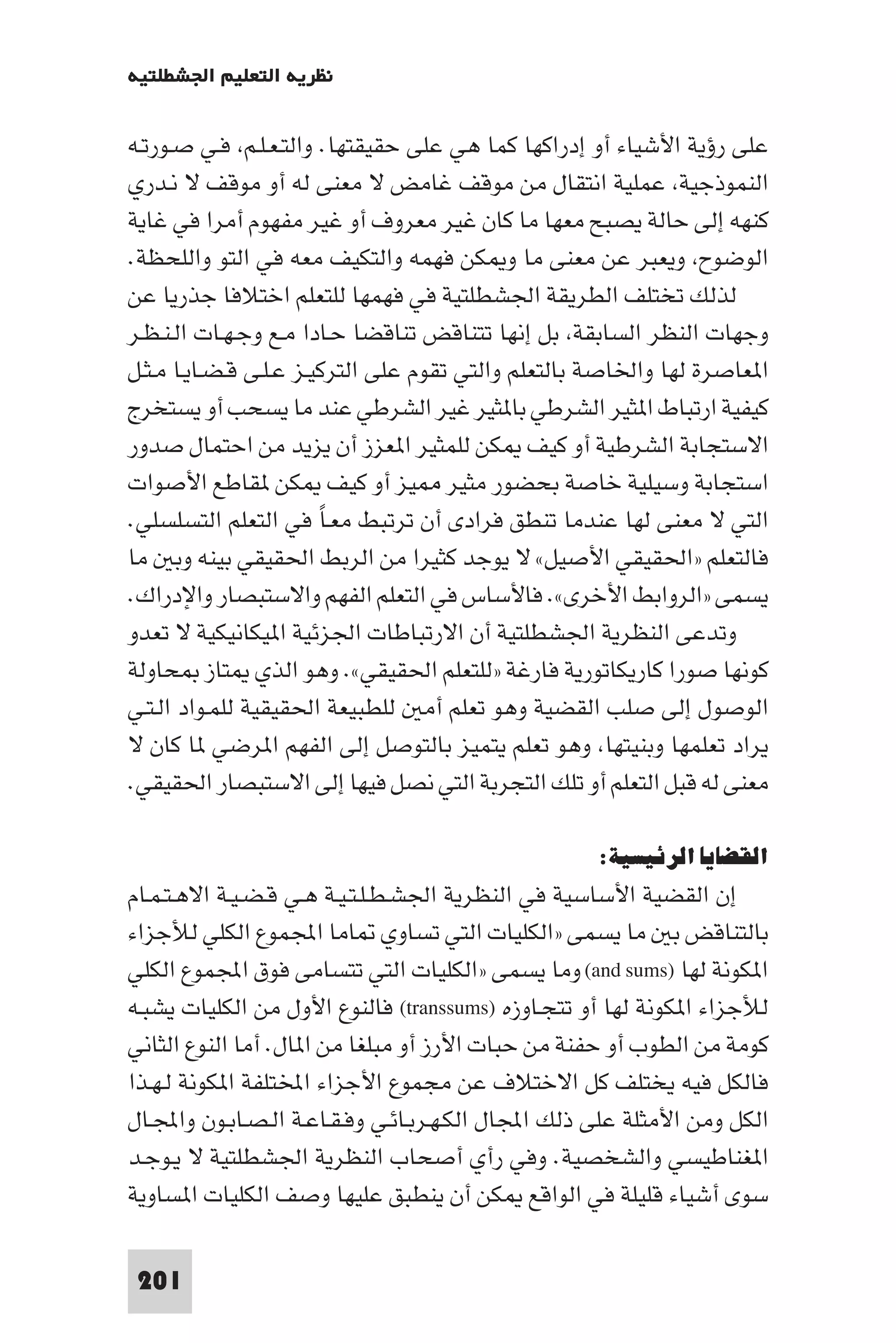 ‫ﻧﻈﺮﻳﺔ اﻟﺘﻌﻠﻴﻢ اﳉﺸﻄﻠﺘﻴﺔ‬

‫ﻋﻠﻰ رؤﻳﺔ اﻷﺷﻴﺎء أو إدراﻛﻬﺎ ﻛﻤﺎ ﻫﻲ ﻋﻠﻰ ﺣﻘﻴﻘﺘﻬﺎ. واﻟﺘـﻌـﻠـﻢ ﻓـﻲ ﺻـﻮرﺗـﻪ‬
‫اﻟﻨﻤﻮذﺟﻴﺔ ﻋﻤﻠﻴﺔ اﻧﺘﻘﺎل ﻣﻦ ﻣﻮﻗﻒ ﻏﺎﻣﺾ ﻻ ﻣﻌﻨﻰ ﻟﻪ أو ﻣﻮﻗﻒ ﻻ ﻧـﺪري‬
‫ﻛﻨﻬﻪ إﻟﻰ ﺣﺎﻟﺔ ﻳﺼﺒﺢ ﻣﻌﻬﺎ ﻣﺎ ﻛﺎن ﻏﻴﺮ ﻣﻌﺮوف أو ﻏﻴﺮ ﻣﻔﻬﻮم أﻣﺮا ﻓﻲ ﻏﺎﻳﺔ‬
‫اﻟﻮﺿﻮح وﻳﻌﺒﺮ ﻋﻦ ﻣﻌﻨﻰ ﻣﺎ و ﻜﻦ ﻓﻬﻤﻪ واﻟﺘﻜﻴﻒ ﻣﻌﻪ ﻓﻲ اﻟﺘﻮ واﻟﻠﺤﻈﺔ.‬
‫ﻟﺬﻟﻚ ﺗﺨﺘﻠﻒ اﻟﻄﺮﻳﻘﺔ اﳉﺸﻄﻠﺘﻴﺔ ﻓﻲ ﻓﻬﻤﻬﺎ ﻟﻠﺘﻌﻠﻢ اﺧﺘﻼﻓﺎ ﺟﺬرﻳﺎ ﻋﻦ‬
‫وﺟﻬﺎت اﻟﻨﻈﺮ اﻟﺴﺎﺑﻘﺔ ﺑﻞ إﻧﻬﺎ ﺗﺘﻨﺎﻗﺾ ﺗﻨﺎﻗﻀﺎ ﺣـﺎدا ﻣـﻊ وﺟـﻬـﺎت اﻟـﻨـﻈـﺮ‬
‫ا ﻌﺎﺻﺮة ﻟﻬﺎ واﳋﺎﺻﺔ ﺑﺎﻟﺘﻌﻠﻢ واﻟﺘﻲ ﺗﻘﻮم ﻋﻠﻰ اﻟﺘﺮﻛﻴـﺰ ﻋـﻠـﻰ ﻗـﻀـﺎﻳـﺎ ﻣـﺜـﻞ‬
‫ﻛﻴﻔﻴﺔ ارﺗﺒﺎط ا ﺜﻴﺮ اﻟﺸﺮﻃﻲ ﺑﺎ ﺜﻴﺮ ﻏﻴﺮ اﻟﺸﺮﻃﻲ ﻋﻨﺪ ﻣﺎ ﻳﺴﺤﺐ أو ﻳﺴﺘﺨﺮج‬
‫اﻻﺳﺘﺠﺎﺑﺔ اﻟﺸﺮﻃﻴﺔ أو ﻛﻴﻒ ﻜﻦ ﻟﻠﻤﺜﻴﺮ ا ﻌﺰز أن ﻳﺰﻳﺪ ﻣﻦ اﺣﺘﻤﺎل ﺻﺪور‬
‫اﺳﺘﺠﺎﺑﺔ وﺳﻴﻠﻴﺔ ﺧﺎﺻﺔ ﺑﺤﻀﻮر ﻣﺜﻴﺮ ﻴﺰ أو ﻛﻴﻒ ﻜﻦ ﻘﺎﻃﻊ اﻷﺻﻮات‬
‫اﻟﺘﻲ ﻻ ﻣﻌﻨﻰ ﻟﻬﺎ ﻋﻨﺪﻣﺎ ﺗﻨﻄﻖ ﻓﺮادى أن ﺗﺮﺗﺒﻂ ﻣﻌـﺎ ﻓﻲ اﻟﺘﻌﻠﻢ اﻟﺘﺴﻠﺴﻠﻲ.‬
                        ‫ً‬
‫ﻓﺎﻟﺘﻌﻠﻢ »اﳊﻘﻴﻘﻲ اﻷﺻﻴﻞ« ﻻ ﻳﻮﺟﺪ ﻛﺜﻴﺮا ﻣﻦ اﻟﺮﺑﻂ اﳊﻘﻴﻘﻲ ﺑﻴﻨﻪ وﺑ ﻣﺎ‬
‫ﻳﺴﻤﻰ »اﻟﺮواﺑﻂ اﻷﺧﺮى«. ﻓﺎﻷﺳﺎس ﻓﻲ اﻟﺘﻌﻠﻢ اﻟﻔﻬﻢ واﻻﺳﺘﺒﺼﺎر واﻹدراك.‬
‫وﺗﺪﻋﻰ اﻟﻨﻈﺮﻳﺔ اﳉﺸﻄﻠﺘﻴﺔ أن اﻻرﺗﺒﺎﻃﺎت اﳉﺰﺋﻴﺔ ا ﻴﻜﺎﻧﻴﻜﻴﺔ ﻻ ﺗﻌﺪو‬
‫ﻛﻮﻧﻬﺎ ﺻﻮرا ﻛﺎرﻳﻜﺎﺗﻮرﻳﺔ ﻓﺎرﻏﺔ »ﻟﻠﺘﻌﻠﻢ اﳊﻘﻴﻘﻲ«. وﻫﻮ اﻟﺬي ﺘﺎز ﺤﺎوﻟﺔ‬
‫اﻟﻮﺻﻮل إﻟﻰ ﺻﻠﺐ اﻟﻘﻀﻴﺔ وﻫﻮ ﺗﻌﻠﻢ أﻣ ﻟﻠﻄﺒﻴﻌﺔ اﳊﻘﻴﻘﻴﺔ ﻟﻠﻤـﻮاد اﻟـﺘـﻲ‬
‫ﻳﺮاد ﺗﻌﻠﻤﻬﺎ وﺑﻨﻴﺘﻬﺎ وﻫﻮ ﺗﻌﻠﻢ ﻳﺘﻤﻴﺰ ﺑﺎﻟﺘﻮﺻﻞ إﻟﻰ اﻟﻔﻬﻢ ا ﺮﺿﻲ ﺎ ﻛﺎن ﻻ‬
‫ﻣﻌﻨﻰ ﻟﻪ ﻗﺒﻞ اﻟﺘﻌﻠﻢ أو ﺗﻠﻚ اﻟﺘﺠﺮﺑﺔ اﻟﺘﻲ ﻧﺼﻞ ﻓﻴﻬﺎ إﻟﻰ اﻻﺳﺘﺒﺼﺎر اﳊﻘﻴﻘﻲ.‬

                                                      ‫اﻟﻘﻀﺎﻳﺎ اﻟﺮﺋﻴﺴﻴﺔ:‬
‫إن اﻟﻘﻀﻴﺔ اﻷﺳﺎﺳﻴﺔ ﻓﻲ اﻟﻨﻈﺮﻳﺔ اﳉﺸـﻄـﻠـﺘـﻴـﺔ ﻫـﻲ ﻗـﻀـﻴـﺔ اﻻﻫـﺘـﻤـﺎم‬
‫ﺑﺎﻟﺘﻨﺎﻗﺾ ﺑ ﻣﺎ ﻳﺴﻤﻰ »اﻟﻜﻠﻴﺎت اﻟﺘﻲ ﺗﺴﺎوي ﺎﻣﺎ اﺠﻤﻟﻤﻮع اﻟﻜﻠﻲ ﻟﻸﺟﺰاء‬
‫ا ﻜﻮﻧﺔ ﻟﻬﺎ )‪ (and sums‬وﻣﺎ ﻳﺴﻤﻰ »اﻟﻜﻠﻴﺎت اﻟﺘﻲ ﺗﺘﺴﺎﻣﻰ ﻓﻮق اﺠﻤﻟﻤﻮع اﻟﻜﻠﻲ‬
‫ﻟﻸﺟﺰاء ا ﻜﻮﻧﺔ ﻟﻬﺎ أو ﺗﺘﺠـﺎوزه )‪ (transsums‬ﻓﺎﻟﻨﻮع اﻷول ﻣﻦ اﻟﻜﻠﻴﺎت ﻳﺸﺒـﻪ‬
‫ﻛﻮﻣﺔ ﻣﻦ اﻟﻄﻮب أو ﺣﻔﻨﺔ ﻣﻦ ﺣﺒﺎت اﻷرز أو ﻣﺒﻠﻐﺎ ﻣﻦ ا ﺎل. أﻣﺎ اﻟﻨﻮع اﻟﺜﺎﻧﻲ‬
‫ﻓﺎﻟﻜﻞ ﻓﻴﻪ ﻳﺨﺘﻠﻒ ﻛﻞ اﻻﺧﺘﻼف ﻋﻦ ﻣﺠﻤﻮع اﻷﺟﺰاء اﺨﻤﻟﺘﻠﻔﺔ ا ﻜﻮﻧﺔ ﻟـﻬـﺬا‬
‫اﻟﻜﻞ وﻣﻦ اﻷﻣﺜﻠﺔ ﻋﻠﻰ ذﻟﻚ اﺠﻤﻟﺎل اﻟﻜـﻬـﺮﺑـﺎﺋـﻲ وﻓـﻘـﺎﻋـﺔ اﻟـﺼـﺎﺑـﻮن واﺠﻤﻟـﺎل‬
‫ا ﻐﻨﺎﻃﻴﺴﻲ واﻟﺸﺨﺼﻴﺔ. وﻓﻲ رأي أﺻﺤﺎب اﻟﻨﻈﺮﻳﺔ اﳉﺸﻄﻠﺘﻴﺔ ﻻ ﻳـﻮﺟـﺪ‬
‫ﺳﻮى أﺷﻴﺎء ﻗﻠﻴﻠﺔ ﻓﻲ اﻟﻮاﻗﻊ ﻜﻦ أن ﻳﻨﻄﺒﻖ ﻋﻠﻴﻬﺎ وﺻﻒ اﻟﻜﻠﻴﺎت ا ﺴﺎوﻳﺔ‬

 ‫102‬
 