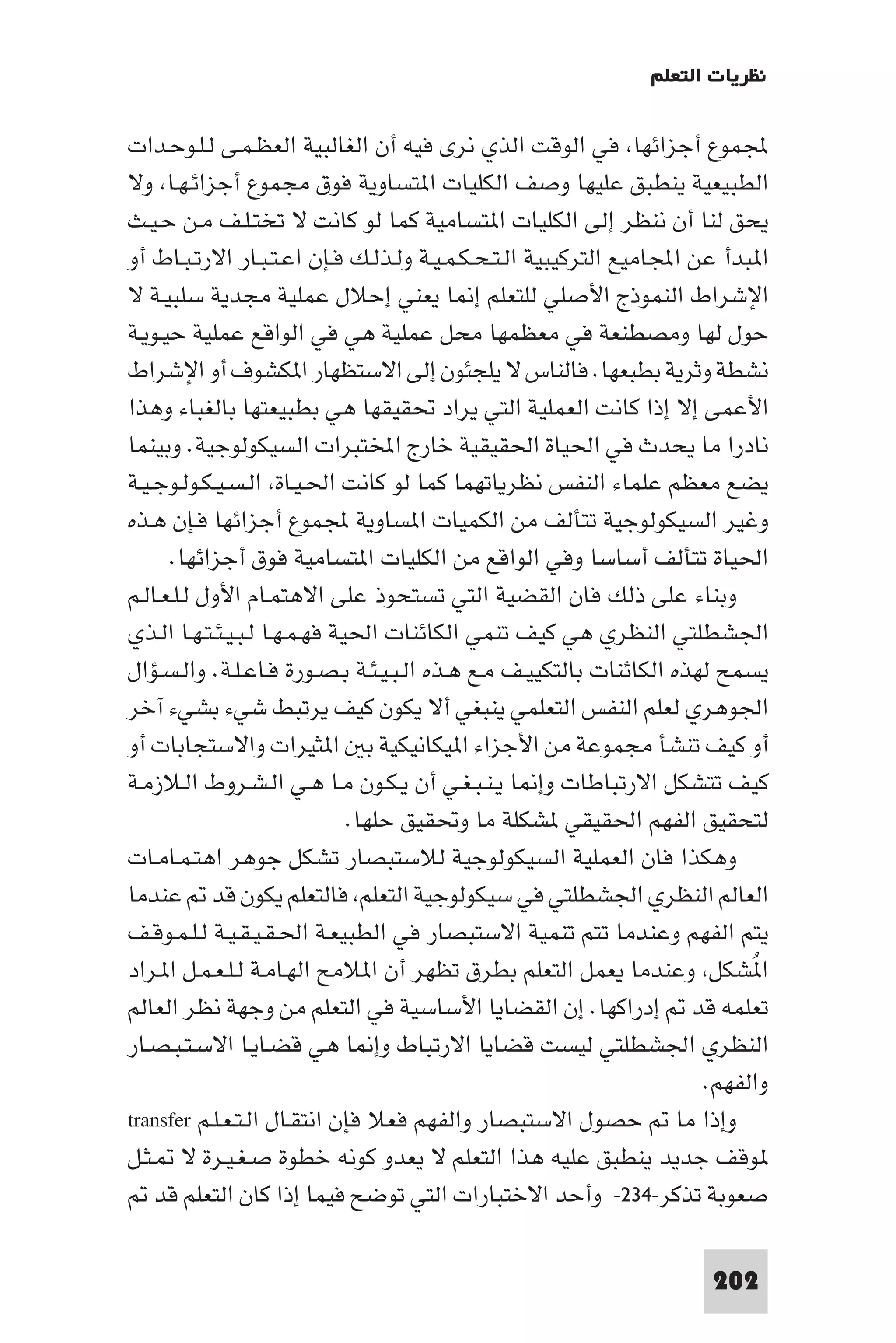 ‫ﻧﻈﺮﻳﺎت اﻟﺘﻌﻠﻢ‬

‫ﺠﻤﻟﻤﻮع أﺟﺰاﺋﻬﺎ ﻓﻲ اﻟﻮﻗﺖ اﻟﺬي ﻧﺮى ﻓﻴﻪ أن اﻟﻐﺎﻟﺒﻴﺔ اﻟﻌﻈـﻤـﻰ ﻟـﻠـﻮﺣـﺪات‬
‫اﻟﻄﺒﻴﻌﻴﺔ ﻳﻨﻄﺒﻖ ﻋﻠﻴﻬﺎ وﺻﻒ اﻟﻜﻠﻴﺎت ا ﺘﺴﺎوﻳﺔ ﻓﻮق ﻣﺠﻤﻮع أﺟﺰاﺋـﻬـﺎ وﻻ‬
‫ﻳﺤﻖ ﻟﻨﺎ أن ﻧﻨﻈﺮ إﻟﻰ اﻟﻜﻠﻴﺎت ا ﺘﺴﺎﻣﻴﺔ ﻛﻤﺎ ﻟﻮ ﻛﺎﻧﺖ ﻻ ﺗﺨﺘـﻠـﻒ ﻣـﻦ ﺣـﻴـﺚ‬
‫ا ﺒﺪأ ﻋﻦ اﺠﻤﻟﺎﻣﻴﻊ اﻟﺘﺮﻛﻴﺒﻴﺔ اﻟـﺘـﺤـﻜـﻤـﻴـﺔ وﻟـﺬﻟـﻚ ﻓـﺈن اﻋـﺘـﺒـﺎر اﻻرﺗـﺒـﺎط أو‬
‫اﻹﺷﺮاط اﻟﻨﻤﻮذج اﻷﺻﻠﻲ ﻟﻠﺘﻌﻠﻢ إ ﺎ ﻳﻌﻨﻲ إﺣﻼل ﻋﻤﻠﻴﺔ ﻣﺠﺪﻳﺔ ﺳﻠﺒﻴـﺔ ﻻ‬
‫ﺣﻮل ﻟﻬﺎ وﻣﺼﻄﻨﻌﺔ ﻓﻲ ﻣﻌﻈﻤﻬﺎ ﻣﺤﻞ ﻋﻤﻠﻴﺔ ﻫﻲ ﻓﻲ اﻟﻮاﻗﻊ ﻋﻤﻠﻴﺔ ﺣﻴـﻮﻳـﺔ‬
‫ﻧﺸﻄﺔ وﺛﺮﻳﺔ ﺑﻄﺒﻌﻬﺎ. ﻓﺎﻟﻨﺎس ﻻ ﻳﻠﺠﺌﻮن إﻟﻰ اﻻﺳﺘﻈﻬﺎر ا ﻜﺸﻮف أو اﻹﺷﺮاط‬
‫اﻷﻋﻤﻰ إﻻ إذا ﻛﺎﻧﺖ اﻟﻌﻤﻠﻴﺔ اﻟﺘﻲ ﻳﺮاد ﲢﻘﻴﻘﻬﺎ ﻫﻲ ﺑﻄﺒﻴﻌﺘﻬﺎ ﺑﺎﻟﻐﺒﺎء وﻫﺬا‬
‫ﻧﺎدرا ﻣﺎ ﻳﺤﺪث ﻓﻲ اﳊﻴﺎة اﳊﻘﻴﻘﻴﺔ ﺧﺎرج اﺨﻤﻟﺘﺒﺮات اﻟﺴﻴﻜﻮﻟﻮﺟﻴﺔ. وﺑﻴﻨﻤﺎ‬
‫ﻳﻀﻊ ﻣﻌﻈﻢ ﻋﻠﻤﺎء اﻟﻨﻔﺲ ﻧﻈﺮﻳﺎﺗﻬﻤﺎ ﻛﻤﺎ ﻟﻮ ﻛﺎﻧﺖ اﳊـﻴـﺎة اﻟـﺴـﻴـﻜـﻮﻟـﻮﺟـﻴـﺔ‬
‫وﻏﻴﺮ اﻟﺴﻴﻜﻮﻟﻮﺟﻴﺔ ﺗﺘﺄﻟﻒ ﻣﻦ اﻟﻜﻤﻴﺎت ا ﺴﺎوﻳﺔ ﺠﻤﻟﻤﻮع أﺟﺰاﺋﻬﺎ ﻓـﺈن ﻫـﺬه‬
      ‫اﳊﻴﺎة ﺗﺘﺄﻟﻒ أﺳﺎﺳﺎ وﻓﻲ اﻟﻮاﻗﻊ ﻣﻦ اﻟﻜﻠﻴﺎت ا ﺘﺴﺎﻣﻴﺔ ﻓﻮق أﺟﺰاﺋﻬﺎ.‬
‫وﺑﻨﺎء ﻋﻠﻰ ذﻟﻚ ﻓﺎن اﻟﻘﻀﻴﺔ اﻟﺘﻲ ﺗﺴﺘﺤﻮذ ﻋﻠﻰ اﻻﻫﺘﻤـﺎم اﻷول ﻟـﻠـﻌـﺎﻟـﻢ‬
‫اﳉﺸﻄﻠﺘﻲ اﻟﻨﻈﺮي ﻫﻲ ﻛﻴﻒ ﺗﻨﻤﻲ اﻟﻜﺎﺋﻨﺎت اﳊﻴﺔ ﻓﻬـﻤـﻬـﺎ ﻟـﺒـﻴـﺌـﺘـﻬـﺎ اﻟـﺬي‬
‫ﻳﺴﻤﺢ ﻟﻬﺬه اﻟﻜﺎﺋﻨﺎت ﺑﺎﻟﺘﻜﻴﻴـﻒ ﻣـﻊ ﻫـﺬه اﻟـﺒـﻴـﺌـﺔ ﺑـﺼـﻮرة ﻓـﺎﻋـﻠـﺔ. واﻟـﺴـﺆال‬
‫اﳉﻮﻫﺮي ﻟﻌﻠﻢ اﻟﻨﻔﺲ اﻟﺘﻌﻠﻤﻲ ﻳﻨﺒﻐﻲ أﻻ ﻳﻜﻮن ﻛﻴﻒ ﻳﺮﺗﺒﻂ ﺷﻲء ﺑﺸﻲء آﺧﺮ‬
‫أو ﻛﻴﻒ ﺗﻨﺸﺄ ﻣﺠﻤﻮﻋﺔ ﻣﻦ اﻷﺟﺰاء ا ﻴﻜﺎﻧﻴﻜﻴﺔ ﺑ ا ﺜﻴﺮات واﻻﺳﺘﺠﺎﺑﺎت أو‬
‫ﻛﻴﻒ ﺗﺘﺸﻜﻞ اﻻرﺗﺒﺎﻃﺎت وإ ﺎ ﻳـﻨـﺒـﻐـﻲ أن ﻳـﻜـﻮن ﻣـﺎ ﻫـﻲ اﻟـﺸـﺮوط اﻟـﻼزﻣـﺔ‬
                               ‫ﻟﺘﺤﻘﻴﻖ اﻟﻔﻬﻢ اﳊﻘﻴﻘﻲ ﺸﻜﻠﺔ ﻣﺎ وﲢﻘﻴﻖ ﺣﻠﻬﺎ.‬
‫وﻫﻜﺬا ﻓﺎن اﻟﻌﻤﻠﻴﺔ اﻟﺴﻴﻜﻮﻟﻮﺟﻴﺔ ﻟﻼﺳﺘﺒﺼﺎر ﺗﺸﻜﻞ ﺟﻮﻫﺮ اﻫﺘـﻤـﺎﻣـﺎت‬
‫اﻟﻌﺎﻟﻢ اﻟﻨﻈﺮي اﳉﺸﻄﻠﺘﻲ ﻓﻲ ﺳﻴﻜﻮﻟﻮﺟﻴﺔ اﻟﺘﻌﻠﻢ ﻓﺎﻟﺘﻌﻠﻢ ﻳﻜﻮن ﻗﺪ ﻋﻨﺪﻣﺎ‬
‫ﻳﺘﻢ اﻟﻔﻬﻢ وﻋﻨﺪﻣﺎ ﺗﺘﻢ ﺗﻨﻤﻴﺔ اﻻﺳﺘﺒﺼﺎر ﻓﻲ اﻟﻄﺒﻴﻌـﺔ اﳊـﻘـﻴـﻘـﻴـﺔ ﻟـﻠـﻤـﻮﻗـﻒ‬
‫ا ُﺸﻜﻞ وﻋﻨﺪﻣﺎ ﻳﻌﻤﻞ اﻟﺘﻌﻠﻢ ﺑﻄﺮق ﺗﻈﻬﺮ أن ا ﻼﻣﺢ اﻟﻬـﺎﻣـﺔ ﻟـﻠـﻌـﻤـﻞ ا ـﺮاد‬
‫ﺗﻌﻠﻤﻪ ﻗﺪ إدراﻛﻬﺎ. إن اﻟﻘﻀﺎﻳﺎ اﻷﺳﺎﺳﻴﺔ ﻓﻲ اﻟﺘﻌﻠﻢ ﻣﻦ وﺟﻬﺔ ﻧﻈﺮ اﻟﻌﺎﻟﻢ‬
‫اﻟﻨﻈﺮي اﳉﺸﻄﻠﺘﻲ ﻟﻴﺴﺖ ﻗﻀﺎﻳﺎ اﻻرﺗﺒﺎط وإ ﺎ ﻫﻲ ﻗﻀـﺎﻳـﺎ اﻻﺳـﺘـﺒـﺼـﺎر‬
                                                                       ‫واﻟﻔﻬﻢ.‬
‫وإذا ﻣﺎ ﺣﺼﻮل اﻻﺳﺘﺒﺼﺎر واﻟﻔﻬﻢ ﻓﻌﻼ ﻓﺈن اﻧﺘﻘـﺎل اﻟـﺘـﻌـﻠـﻢ ‪transfer‬‬
‫ﻮﻗﻒ ﺟﺪﻳﺪ ﻳﻨﻄﺒﻖ ﻋﻠﻴﻪ ﻫﺬا اﻟﺘﻌﻠﻢ ﻻ ﻳﻌﺪو ﻛﻮﻧﻪ ﺧﻄﻮة ﺻـﻐـﻴـﺮة ﻻ ـﺜـﻞ‬
    ‫ﺻﻌﻮﺑﺔ ﺗﺬﻛﺮ-٤٣٢- وأﺣﺪ اﻻﺧﺘﺒﺎرات اﻟﺘﻲ ﺗﻮﺿﺢ ﻓﻴﻤﺎ إذا ﻛﺎن اﻟﺘﻌﻠﻢ ﻗﺪ‬

                                                                       ‫202‬
 