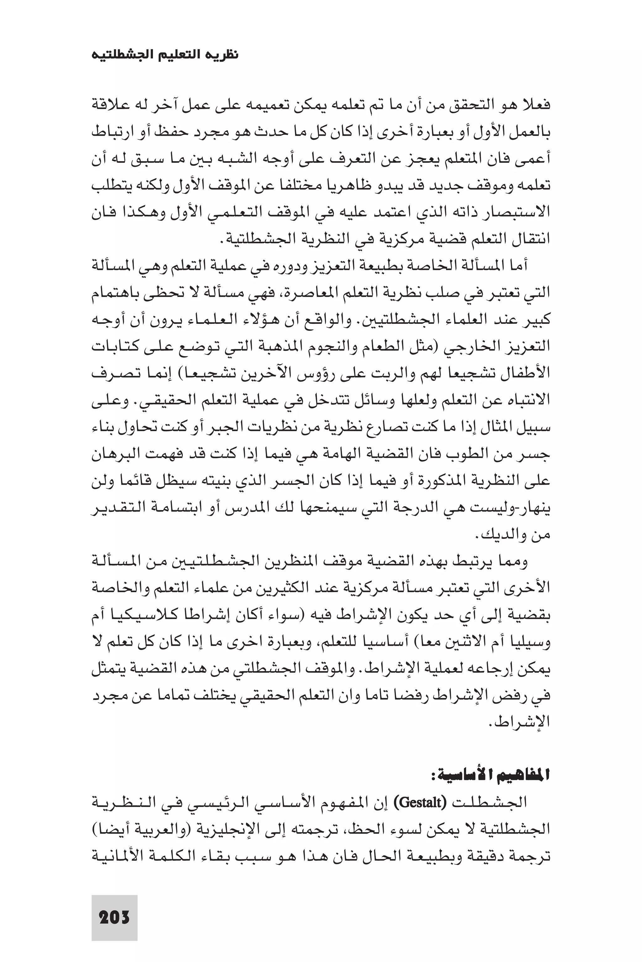 ‫ﻧﻈﺮﻳﺔ اﻟﺘﻌﻠﻴﻢ اﳉﺸﻄﻠﺘﻴﺔ‬

‫ﻓﻌﻼ ﻫﻮ اﻟﺘﺤﻘﻖ ﻣﻦ أن ﻣﺎ ﺗﻌﻠﻤﻪ ﻜﻦ ﺗﻌﻤﻴﻤﻪ ﻋﻠﻰ ﻋﻤﻞ آﺧﺮ ﻟﻪ ﻋﻼﻗﺔ‬
‫ﺑﺎﻟﻌﻤﻞ اﻷول أو ﺑﻌﺒﺎرة أﺧﺮى إذا ﻛﺎن ﻛﻞ ﻣﺎ ﺣﺪث ﻫﻮ ﻣﺠﺮد ﺣﻔﻆ أو ارﺗﺒﺎط‬
‫أﻋﻤﻰ ﻓﺎن ا ﺘﻌﻠﻢ ﻳﻌﺠﺰ ﻋﻦ اﻟﺘﻌﺮف ﻋﻠﻰ أوﺟﻪ اﻟﺸـﺒـﻪ ﺑـ ﻣـﺎ ﺳـﺒـﻖ ﻟـﻪ أن‬
‫ﺗﻌﻠﻤﻪ وﻣﻮﻗﻒ ﺟﺪﻳﺪ ﻗﺪ ﻳﺒﺪو ﻇﺎﻫﺮﻳﺎ ﻣﺨﺘﻠﻔﺎ ﻋﻦ ا ﻮﻗﻒ اﻷول وﻟﻜﻨﻪ ﻳﺘﻄﻠﺐ‬
‫اﻻﺳﺘﺒﺼﺎر ذاﺗﻪ اﻟﺬي اﻋﺘﻤﺪ ﻋﻠﻴﻪ ﻓﻲ ا ﻮﻗﻒ اﻟﺘـﻌـﻠـﻤـﻲ اﻷول وﻫـﻜـﺬا ﻓـﺎن‬
                       ‫اﻧﺘﻘﺎل اﻟﺘﻌﻠﻢ ﻗﻀﻴﺔ ﻣﺮﻛﺰﻳﺔ ﻓﻲ اﻟﻨﻈﺮﻳﺔ اﳉﺸﻄﻠﺘﻴﺔ.‬
‫أﻣﺎ ا ﺴﺄﻟﺔ اﳋﺎﺻﺔ ﺑﻄﺒﻴﻌﺔ اﻟﺘﻌﺰﻳﺰ ودوره ﻓﻲ ﻋﻤﻠﻴﺔ اﻟﺘﻌﻠﻢ وﻫﻲ ا ﺴﺄﻟﺔ‬
‫اﻟﺘﻲ ﺗﻌﺘﺒﺮ ﻓﻲ ﺻﻠﺐ ﻧﻈﺮﻳﺔ اﻟﺘﻌﻠﻢ ا ﻌﺎﺻﺮة ﻓﻬﻲ ﻣﺴﺄﻟﺔ ﻻ ﲢﻈﻰ ﺑﺎﻫﺘﻤﺎم‬
‫ﻛﺒﻴﺮ ﻋﻨﺪ اﻟﻌﻠﻤﺎء اﳉﺸﻄﻠﺘﻴ . واﻟﻮاﻗـﻊ أن ﻫـﺆﻻء اﻟـﻌـﻠـﻤـﺎء ﻳـﺮون أن أوﺟـﻪ‬
‫اﻟﺘﻌﺰﻳﺰ اﳋﺎرﺟﻲ )ﻣﺜﻞ اﻟﻄﻌﺎم واﻟﻨﺠﻮم ا ﺬﻫﺒﺔ اﻟﺘـﻲ ﺗـﻮﺿـﻊ ﻋـﻠـﻰ ﻛـﺘـﺎﺑـﺎت‬
‫اﻷﻃﻔﺎل ﺗﺸﺠﻴﻌﺎ ﻟﻬﻢ واﻟﺮﺑﺖ ﻋﻠﻰ رؤوس اﻵﺧﺮﻳﻦ ﺗﺸﺠﻴـﻌـﺎ( إ ـﺎ ﺗـﺼـﺮف‬
‫اﻻﻧﺘﺒﺎه ﻋﻦ اﻟﺘﻌﻠﻢ وﻟﻌﻠﻬﺎ وﺳﺎﺋﻞ ﺗﺘﺪﺧﻞ ﻓﻲ ﻋﻤﻠﻴﺔ اﻟﺘﻌﻠﻢ اﳊﻘﻴﻘـﻲ. وﻋـﻠـﻰ‬
‫ﺳﺒﻴﻞ ا ﺜﺎل إذا ﻣﺎ ﻛﻨﺖ ﺗﺼﺎرع ﻧﻈﺮﻳﺔ ﻣﻦ ﻧﻈﺮﻳﺎت اﳉﺒﺮ أو ﻛﻨﺖ ﲢﺎول ﺑﻨﺎء‬
‫ﺟﺴﺮ ﻣﻦ اﻟﻄﻮب ﻓﺎن اﻟﻘﻀﻴﺔ اﻟﻬﺎﻣﺔ ﻫﻲ ﻓﻴﻤﺎ إذا ﻛﻨﺖ ﻗﺪ ﻓﻬﻤﺖ اﻟﺒﺮﻫﺎن‬
‫ﻋﻠﻰ اﻟﻨﻈﺮﻳﺔ ا ﺬﻛﻮرة أو ﻓﻴﻤﺎ إذا ﻛﺎن اﳉﺴﺮ اﻟﺬي ﺑﻨﻴﺘﻪ ﺳﻴﻈﻞ ﻗﺎﺋﻤﺎ وﻟﻦ‬
‫ﻳﻨﻬﺎر-وﻟﻴﺴﺖ ﻫﻲ اﻟﺪرﺟﺔ اﻟﺘﻲ ﺳﻴﻤﻨﺤﻬﺎ ﻟﻚ ا ﺪرس أو اﺑﺘﺴﺎﻣـﺔ اﻟـﺘـﻘـﺪﻳـﺮ‬
                                                            ‫ﻣﻦ واﻟﺪﻳﻚ.‬
‫و ﺎ ﻳﺮﺗﺒﻂ ﺑﻬﺬه اﻟﻘﻀﻴﺔ ﻣﻮﻗﻒ ا ﻨﻈﺮﻳﻦ اﳉﺸـﻄـﻠـﺘـﻴـ ﻣـﻦ ا ـﺴـﺄﻟـﺔ‬
‫اﻷﺧﺮى اﻟﺘﻲ ﺗﻌﺘﺒﺮ ﻣﺴﺄﻟﺔ ﻣﺮﻛﺰﻳﺔ ﻋﻨﺪ اﻟﻜﺜﻴﺮﻳﻦ ﻣﻦ ﻋﻠﻤﺎء اﻟﺘﻌﻠﻢ واﳋﺎﺻﺔ‬
‫ﺑﻘﻀﻴﺔ إﻟﻰ أي ﺣﺪ ﻳﻜﻮن اﻹﺷﺮاط ﻓﻴﻪ )ﺳﻮاء أﻛﺎن إﺷﺮاﻃﺎ ﻛـﻼﺳـﻴـﻜـﻴـﺎ أم‬
‫وﺳﻴﻠﻴﺎ أم اﻻﺛﻨ ﻣﻌﺎ( أﺳﺎﺳﻴﺎ ﻟﻠﺘﻌﻠﻢ وﺑﻌﺒﺎرة اﺧﺮى ﻣﺎ إذا ﻛﺎن ﻛﻞ ﺗﻌﻠﻢ ﻻ‬
‫ﻜﻦ إرﺟﺎﻋﻪ ﻟﻌﻤﻠﻴﺔ اﻹﺷﺮاط. وا ﻮﻗﻒ اﳉﺸﻄﻠﺘﻲ ﻣﻦ ﻫﺬه اﻟﻘﻀﻴﺔ ﻳﺘﻤﺜﻞ‬
‫ﻓﻲ رﻓﺾ اﻹﺷﺮاط رﻓﻀﺎ ﺗﺎﻣﺎ وان اﻟﺘﻌﻠﻢ اﳊﻘﻴﻘﻲ ﻳﺨﺘﻠﻒ ﺎﻣﺎ ﻋﻦ ﻣﺠﺮد‬
                                                              ‫اﻹﺷﺮاط.‬

                                                       ‫اﳌﻔﺎﻫﻴﻢ اﻷﺳﺎﺳﻴﺔ:‬
‫اﳉـﺸـﻄـﻠــﺖ )‪ (Gestalt‬إن ا ـﻔـﻬـﻮم اﻷﺳـﺎﺳـﻲ اﻟـﺮﺋـﻴـﺴـﻲ ﻓـﻲ اﻟ ـﻨ ـﻈــﺮﻳــﺔ‬
‫اﳉﺸﻄﻠﺘﻴﺔ ﻻ ﻜﻦ ﻟﺴﻮء اﳊﻆ ﺗﺮﺟﻤﺘﻪ إﻟﻰ اﻹﳒﻠﻴﺰﻳﺔ )واﻟﻌﺮﺑﻴﺔ أﻳﻀﺎ(‬
‫ﺗﺮﺟﻤﺔ دﻗﻴﻘﺔ وﺑﻄﺒﻴـﻌـﺔ اﳊـﺎل ﻓـﺎن ﻫـﺬا ﻫـﻮ ﺳـﺒـﺐ ﺑـﻘـﺎء اﻟـﻜـﻠـﻤـﺔ اﻷ ـﺎﻧـﻴـﺔ‬

 ‫302‬
 