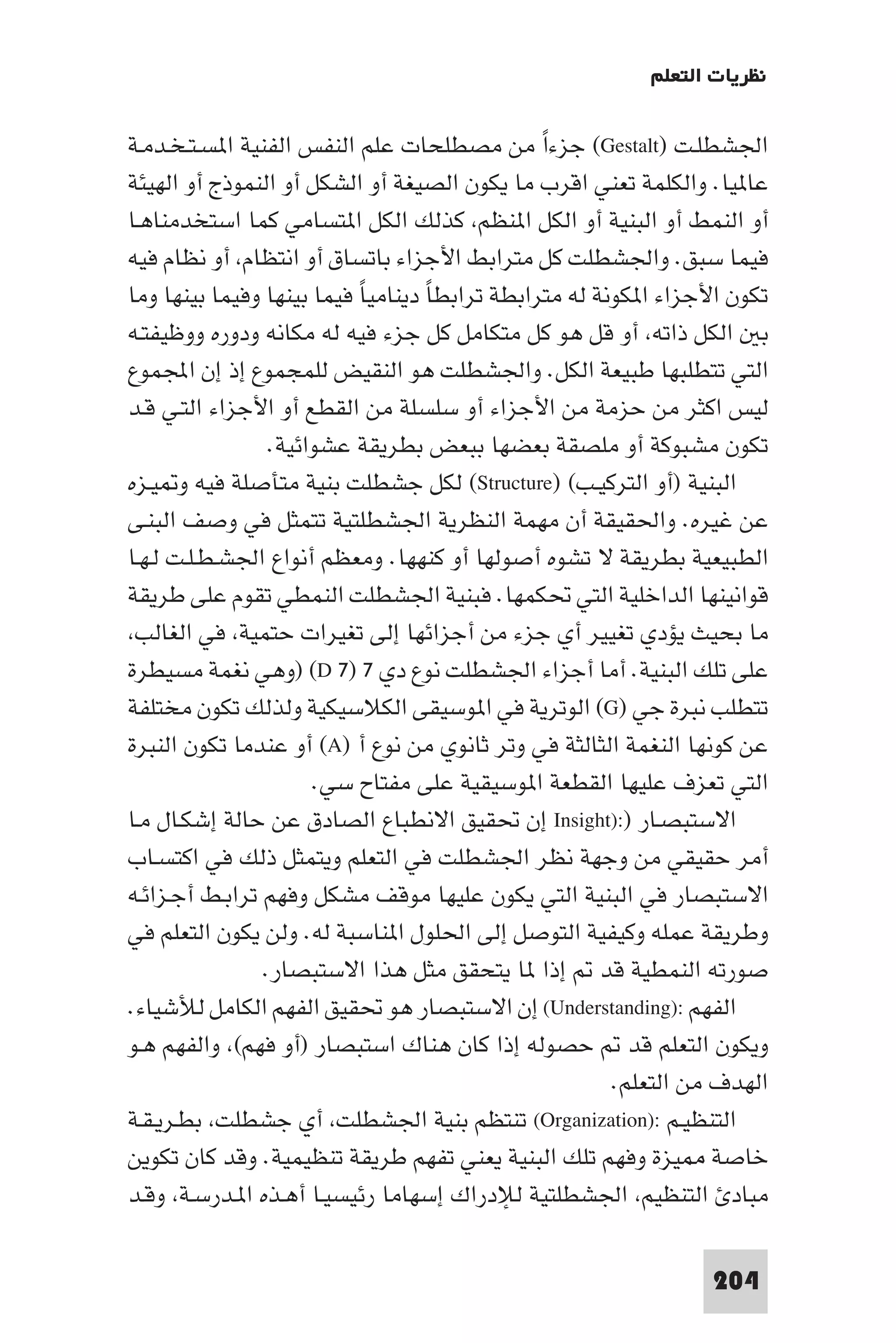 ‫ﻧﻈﺮﻳﺎت اﻟﺘﻌﻠﻢ‬

‫اﳉﺸﻄﻠـﺖ )‪ (Gestalt‬ﺟﺰءا ﻣﻦ ﻣﺼﻄﻠﺤﺎت ﻋﻠﻢ اﻟﻨﻔﺲ اﻟﻔﻨﻴﺔ ا ﺴـﺘـﺨـﺪﻣـﺔ‬
                                               ‫ً‬
‫ﻋﺎ ﻴﺎ. واﻟﻜﻠﻤﺔ ﺗﻌﻨﻲ اﻗﺮب ﻣﺎ ﻳﻜﻮن اﻟﺼﻴﻐﺔ أو اﻟﺸﻜﻞ أو اﻟﻨﻤﻮذج أو اﻟﻬﻴﺌﺔ‬
‫أو اﻟﻨﻤﻂ أو اﻟﺒﻨﻴﺔ أو اﻟﻜﻞ ا ﻨﻈﻢ ﻛﺬﻟﻚ اﻟﻜﻞ ا ﺘﺴﺎﻣﻲ ﻛﻤﺎ اﺳﺘﺨﺪﻣﻨﺎﻫـﺎ‬
‫ﻓﻴﻤﺎ ﺳﺒﻖ. واﳉﺸﻄﻠﺖ ﻛﻞ ﻣﺘﺮاﺑﻂ اﻷﺟﺰاء ﺑﺎﺗﺴﺎق أو اﻧﺘﻈﺎم أو ﻧﻈﺎم ﻓﻴﻪ‬
‫ﺗﻜﻮن اﻷﺟﺰاء ا ﻜﻮﻧﺔ ﻟﻪ ﻣﺘﺮاﺑﻄﺔ ﺗﺮاﺑﻄﺎ دﻳﻨﺎﻣﻴﺎ ﻓﻴﻤﺎ ﺑﻴﻨﻬﺎ وﻓﻴﻤﺎ ﺑﻴﻨﻬﺎ وﻣﺎ‬
                           ‫ً‬       ‫ً‬
‫ﺑ اﻟﻜﻞ ذاﺗﻪ أو ﻗﻞ ﻫﻮ ﻛﻞ ﻣﺘﻜﺎﻣﻞ ﻛﻞ ﺟﺰء ﻓﻴﻪ ﻟﻪ ﻣﻜﺎﻧﻪ ودوره ووﻇﻴﻔﺘـﻪ‬
‫اﻟﺘﻲ ﺗﺘﻄﻠﺒﻬﺎ ﻃﺒﻴﻌﺔ اﻟﻜﻞ. واﳉﺸﻄﻠﺖ ﻫﻮ اﻟﻨﻘﻴﺾ ﻟﻠﻤﺠﻤﻮع إذ إن اﺠﻤﻟﻤﻮع‬
‫ﻟﻴﺲ اﻛﺜﺮ ﻣﻦ ﺣﺰﻣﺔ ﻣﻦ اﻷﺟﺰاء أو ﺳﻠﺴﻠﺔ ﻣﻦ اﻟﻘﻄﻊ أو اﻷﺟﺰاء اﻟﺘـﻲ ﻗـﺪ‬
                 ‫ﺗﻜﻮن ﻣﺸﺒﻮﻛﺔ أو ﻣﻠﺼﻘﺔ ﺑﻌﻀﻬﺎ ﺑﺒﻌﺾ ﺑﻄﺮﻳﻘﺔ ﻋﺸﻮاﺋﻴﺔ.‬
‫اﻟﺒﻨﻴﺔ )أو اﻟﺘﺮﻛﻴـﺐ( )‪ (Structure‬ﻟﻜﻞ ﺟﺸﻄﻠﺖ ﺑﻨﻴﺔ ﻣﺘﺄﺻﻠﺔ ﻓﻴﻪ و ﻴـﺰه‬
‫ﻋﻦ ﻏﻴﺮه. واﳊﻘﻴﻘﺔ أن ﻣﻬﻤﺔ اﻟﻨﻈﺮﻳﺔ اﳉﺸﻄﻠﺘﻴﺔ ﺗﺘﻤﺜﻞ ﻓﻲ وﺻﻒ اﻟﺒﻨـﻰ‬
‫اﻟﻄﺒﻴﻌﻴﺔ ﺑﻄﺮﻳﻘﺔ ﻻ ﺗﺸﻮه أﺻﻮﻟﻬﺎ أو ﻛﻨﻬﻬﺎ. وﻣﻌﻈﻢ أﻧﻮاع اﳉﺸـﻄـﻠـﺖ ﻟـﻬـﺎ‬
‫ﻗﻮاﻧﻴﻨﻬﺎ اﻟﺪاﺧﻠﻴﺔ اﻟﺘﻲ ﲢﻜﻤﻬﺎ. ﻓﺒﻨﻴﺔ اﳉﺸﻄﻠﺖ اﻟﻨﻤﻄﻲ ﺗﻘﻮم ﻋﻠﻰ ﻃﺮﻳﻘﺔ‬
 ‫ﻣﺎ ﺑﺤﻴﺚ ﻳﺆدي ﺗﻐﻴﻴﺮ أي ﺟﺰء ﻣﻦ أﺟﺰاﺋﻬﺎ إﻟﻰ ﺗﻐﻴﺮات ﺣﺘﻤﻴﺔ ﻓﻲ اﻟﻐﺎﻟﺐ‬
‫ﻋﻠﻰ ﺗﻠﻚ اﻟﺒﻨﻴﺔ. أﻣﺎ أﺟﺰاء اﳉﺸﻄﻠﺖ ﻧﻮع دي ٧ )٧ ‪) (D‬وﻫﻲ ﻧﻐﻤﺔ ﻣﺴﻴﻄﺮة‬
‫ﺗﺘﻄﻠﺐ ﻧﺒﺮة ﺟﻲ )‪ (G‬اﻟﻮﺗﺮﻳﺔ ﻓﻲ ا ﻮﺳﻴﻘﻰ اﻟﻜﻼﺳﻴﻜﻴﺔ وﻟﺬﻟﻚ ﺗﻜﻮن ﻣﺨﺘﻠﻔﺔ‬
‫ﻋﻦ ﻛﻮﻧﻬﺎ اﻟﻨﻐﻤﺔ اﻟﺜﺎﻟﺜﺔ ﻓﻲ وﺗﺮ ﺛﺎﻧﻮي ﻣﻦ ﻧﻮع أ )‪ (A‬أو ﻋﻨﺪﻣﺎ ﺗﻜﻮن اﻟﻨﺒﺮة‬
                      ‫اﻟﺘﻲ ﺗﻌﺰف ﻋﻠﻴﻬﺎ اﻟﻘﻄﻌﺔ ا ﻮﺳﻴﻘﻴﺔ ﻋﻠﻰ ﻣﻔﺘﺎح ﺳﻲ.‬
‫اﻻﺳﺘﺒﺼـﺎر ):)‪ Insight‬إن ﲢﻘﻴﻖ اﻻﻧﻄﺒﺎع اﻟﺼﺎدق ﻋﻦ ﺣﺎﻟﺔ إﺷﻜـﺎل ﻣـﺎ‬
‫أﻣﺮ ﺣﻘﻴﻘﻲ ﻣﻦ وﺟﻬﺔ ﻧﻈﺮ اﳉﺸﻄﻠﺖ ﻓﻲ اﻟﺘﻌﻠﻢ وﻳﺘﻤﺜﻞ ذﻟﻚ ﻓﻲ اﻛﺘﺴـﺎب‬
‫اﻻﺳﺘﺒﺼﺎر ﻓﻲ اﻟﺒﻨﻴﺔ اﻟﺘﻲ ﻳﻜﻮن ﻋﻠﻴﻬﺎ ﻣﻮﻗﻒ ﻣﺸﻜﻞ وﻓﻬﻢ ﺗﺮاﺑـﻂ أﺟـﺰاﺋـﻪ‬
‫وﻃﺮﻳﻘﺔ ﻋﻤﻠﻪ وﻛﻴﻔﻴﺔ اﻟﺘﻮﺻﻞ إﻟﻰ اﳊﻠﻮل ا ﻨﺎﺳﺒﺔ ﻟﻪ. وﻟﻦ ﻳﻜﻮن اﻟﺘﻌﻠﻢ ﻓﻲ‬
                ‫ﺻﻮرﺗﻪ اﻟﻨﻤﻄﻴﺔ ﻗﺪ إذا ﺎ ﻳﺘﺤﻘﻖ ﻣﺜﻞ ﻫﺬا اﻻﺳﺘﺒﺼﺎر.‬
‫اﻟﻔﻬﻢ :)‪ (Understanding‬إن اﻻﺳﺘﺒﺼﺎر ﻫﻮ ﲢﻘﻴﻖ اﻟﻔﻬﻢ اﻟﻜﺎﻣﻞ ﻟﻸﺷﻴﺎء.‬
‫وﻳﻜﻮن اﻟﺘﻌﻠﻢ ﻗﺪ ﺣﺼﻮﻟﻪ إذا ﻛﺎن ﻫﻨﺎك اﺳﺘﺒﺼﺎر )أو ﻓﻬﻢ( واﻟﻔﻬﻢ ﻫـﻮ‬
                                                       ‫اﻟﻬﺪف ﻣﻦ اﻟﺘﻌﻠﻢ.‬
‫اﻟﺘﻨﻈﻴـﻢ :)‪ (Organization‬ﺗﻨﺘﻈﻢ ﺑﻨﻴﺔ اﳉﺸﻄﻠﺖ أي ﺟﺸﻄﻠﺖ ﺑﻄـﺮﻳـﻘـﺔ‬
‫ﺧﺎﺻﺔ ﻴﺰة وﻓﻬﻢ ﺗﻠﻚ اﻟﺒﻨﻴﺔ ﻳﻌﻨﻲ ﺗﻔﻬﻢ ﻃﺮﻳﻘﺔ ﺗﻨﻈﻴﻤﻴﺔ. وﻗﺪ ﻛﺎن ﺗﻜﻮﻳﻦ‬
‫ﻣﺒﺎد اﻟﺘﻨﻈﻴﻢ اﳉﺸﻄﻠﺘﻴﺔ ﻟﻺدراك إﺳﻬﺎﻣﺎ رﺋﻴﺴﻴـﺎ أﻫـﺬه ا ـﺪرﺳـﺔ وﻗـﺪ‬

                                                                ‫402‬
 