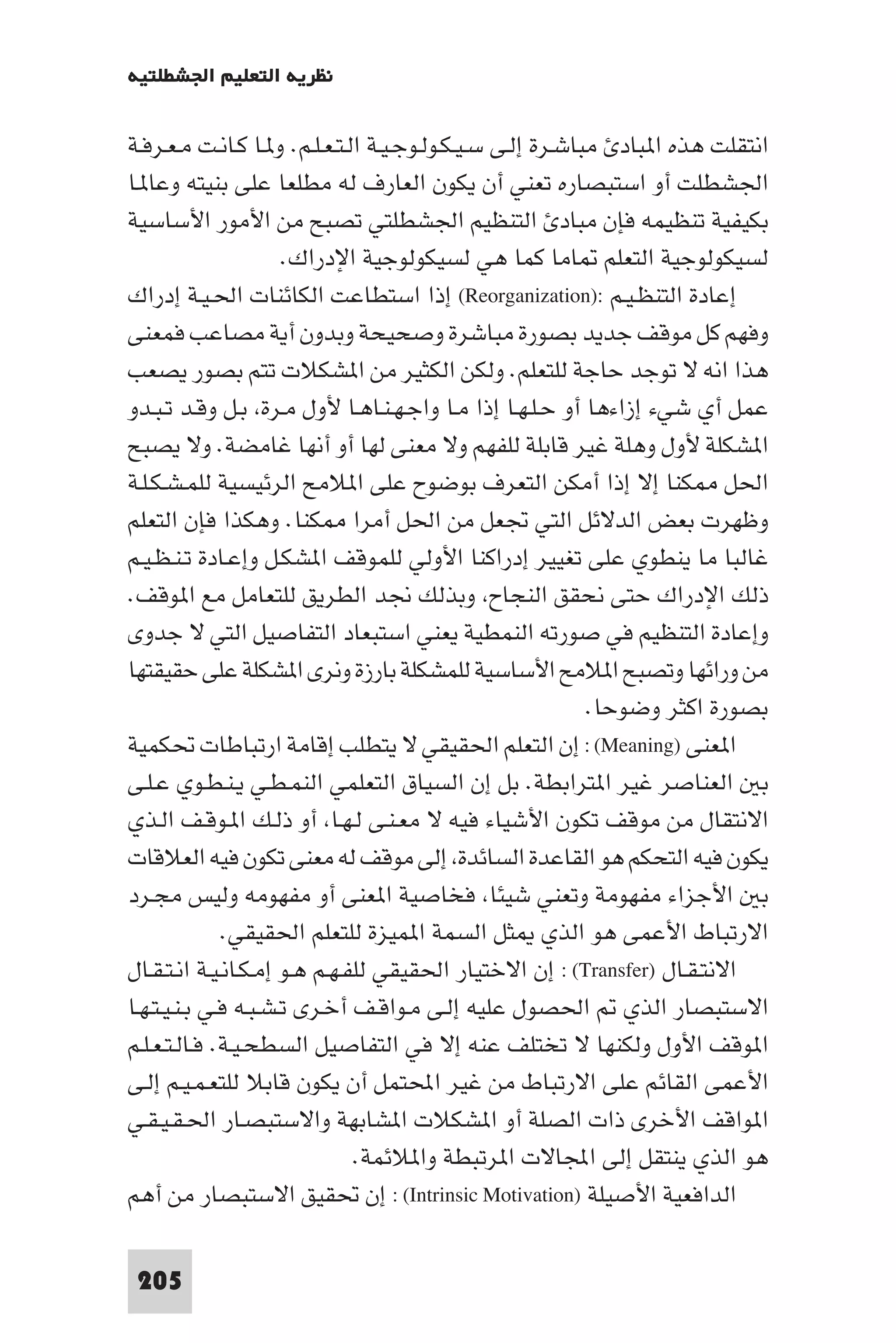 ‫ﻧﻈﺮﻳﺔ اﻟﺘﻌﻠﻴﻢ اﳉﺸﻄﻠﺘﻴﺔ‬

‫اﻧﺘﻘﻠﺖ ﻫﺬه ا ﺒﺎد ﻣﺒﺎﺷـﺮة إﻟـﻰ ﺳـﻴـﻜـﻮﻟـﻮﺟـﻴـﺔ اﻟـﺘـﻌـﻠـﻢ. و ـﺎ ﻛـﺎﻧـﺖ ﻣـﻌـﺮﻓـﺔ‬
‫اﳉﺸﻄﻠﺖ أو اﺳﺘﺒﺼﺎره ﺗﻌﻨﻲ أن ﻳﻜﻮن اﻟﻌﺎرف ﻟﻪ ﻣﻄﻠﻌﺎ ﻋﻠﻰ ﺑﻨﻴﺘﻪ وﻋﺎ ـﺎ‬
‫ﺑﻜﻴﻔﻴﺔ ﺗﻨﻈﻴﻤﻪ ﻓﺈن ﻣﺒﺎد اﻟﺘﻨﻈﻴﻢ اﳉﺸﻄﻠﺘﻲ ﺗﺼﺒﺢ ﻣﻦ اﻷﻣﻮر اﻷﺳﺎﺳﻴﺔ‬
                      ‫ﻟﺴﻴﻜﻮﻟﻮﺟﻴﺔ اﻟﺘﻌﻠﻢ ﺎﻣﺎ ﻛﻤﺎ ﻫﻲ ﻟﺴﻴﻜﻮﻟﻮﺟﻴﺔ اﻹدراك.‬
‫إﻋﺎدة اﻟﺘﻨﻈـﻴـﻢ :)‪ (Reorganization‬إذا اﺳﺘﻄﺎﻋﺖ اﻟﻜﺎﺋﻨﺎت اﳊـﻴـﺔ إدراك‬
‫وﻓﻬﻢ ﻛﻞ ﻣﻮﻗﻒ ﺟﺪﻳﺪ ﺑﺼﻮرة ﻣﺒﺎﺷﺮة وﺻﺤﻴﺤﺔ وﺑﺪون أﻳﺔ ﻣﺼﺎﻋﺐ ﻓﻤﻌﻨﻰ‬
‫ﻫﺬا اﻧﻪ ﻻ ﺗﻮﺟﺪ ﺣﺎﺟﺔ ﻟﻠﺘﻌﻠﻢ. وﻟﻜﻦ اﻟﻜﺜﻴﺮ ﻣﻦ ا ﺸﻜﻼت ﺗﺘﻢ ﺑﺼﻮر ﻳﺼﻌﺐ‬
‫ﻋﻤﻞ أي ﺷﻲء إزاءﻫﺎ أو ﺣـﻠـﻬـﺎ إذا ﻣـﺎ واﺟـﻬـﻨـﺎﻫـﺎ ﻷول ﻣـﺮة ﺑـﻞ وﻗـﺪ ﺗـﺒـﺪو‬
‫ا ﺸﻜﻠﺔ ﻷول وﻫﻠﺔ ﻏﻴﺮ ﻗﺎﺑﻠﺔ ﻟﻠﻔﻬﻢ وﻻ ﻣﻌﻨﻰ ﻟﻬﺎ أو أﻧﻬﺎ ﻏﺎﻣﻀﺔ. وﻻ ﻳﺼﺒﺢ‬
‫اﳊﻞ ﻜﻨﺎ إﻻ إذا أﻣﻜﻦ اﻟﺘﻌﺮف ﺑﻮﺿﻮح ﻋﻠﻰ ا ﻼﻣﺢ اﻟﺮﺋﻴﺴﻴﺔ ﻟﻠﻤـﺸـﻜـﻠـﺔ‬
‫وﻇﻬﺮت ﺑﻌﺾ اﻟﺪﻻﺋﻞ اﻟﺘﻲ ﲡﻌﻞ ﻣﻦ اﳊﻞ أﻣﺮا ﻜﻨﺎ. وﻫﻜﺬا ﻓﺈن اﻟﺘﻌﻠﻢ‬
‫ﻏﺎﻟﺒﺎ ﻣﺎ ﻳﻨﻄﻮي ﻋﻠﻰ ﺗﻐﻴﻴﺮ إدراﻛﻨﺎ اﻷوﻟﻲ ﻟﻠﻤﻮﻗﻒ ا ﺸﻜـﻞ وإﻋـﺎدة ﺗـﻨـﻈـﻴـﻢ‬
‫ذﻟﻚ اﻹدراك ﺣﺘﻰ ﻧﺤﻘﻖ اﻟﻨﺠﺎح وﺑﺬﻟﻚ ﳒﺪ اﻟﻄﺮﻳﻖ ﻟﻠﺘﻌﺎﻣﻞ ﻣﻊ ا ﻮﻗﻒ.‬
‫وإﻋﺎدة اﻟﺘﻨﻈﻴﻢ ﻓﻲ ﺻﻮرﺗﻪ اﻟﻨﻤﻄﻴﺔ ﻳﻌﻨﻲ اﺳﺘﺒﻌﺎد اﻟﺘﻔﺎﺻﻴﻞ اﻟﺘﻲ ﻻ ﺟﺪوى‬
‫ﻣﻦ وراﺋﻬﺎ وﺗﺼﺒﺢ ا ﻼﻣﺢ اﻷﺳﺎﺳﻴﺔ ﻟﻠﻤﺸﻜﻠﺔ ﺑﺎرزة وﻧﺮى ا ﺸﻜﻠﺔ ﻋﻠﻰ ﺣﻘﻴﻘﺘﻬﺎ‬
                                                            ‫ﺑﺼﻮرة اﻛﺜﺮ وﺿﻮﺣﺎ.‬
‫ا ﻌﻨﻰ )‪ : (Meaning‬إن اﻟﺘﻌﻠﻢ اﳊﻘﻴﻘﻲ ﻻ ﻳﺘﻄﻠﺐ إﻗﺎﻣﺔ ارﺗﺒﺎﻃﺎت ﲢﻜﻤﻴﺔ‬
‫ﺑ اﻟﻌﻨﺎﺻﺮ ﻏﻴﺮ ا ﺘﺮاﺑﻄﺔ. ﺑﻞ إن اﻟﺴﻴﺎق اﻟﺘﻌﻠﻤﻲ اﻟﻨﻤـﻄـﻲ ﻳـﻨـﻄـﻮي ﻋـﻠـﻰ‬
‫اﻻﻧﺘﻘﺎل ﻣﻦ ﻣﻮﻗﻒ ﺗﻜﻮن اﻷﺷﻴﺎء ﻓﻴﻪ ﻻ ﻣﻌـﻨـﻰ ﻟـﻬـﺎ أو ذﻟـﻚ ا ـﻮﻗـﻒ اﻟـﺬي‬
‫ﻳﻜﻮن ﻓﻴﻪ اﻟﺘﺤﻜﻢ ﻫﻮ اﻟﻘﺎﻋﺪة اﻟﺴﺎﺋﺪة إﻟﻰ ﻣﻮﻗﻒ ﻟﻪ ﻣﻌﻨﻰ ﺗﻜﻮن ﻓﻴﻪ اﻟﻌﻼﻗﺎت‬
‫ﺑ اﻷﺟﺰاء ﻣﻔﻬﻮﻣﺔ وﺗﻌﻨﻲ ﺷﻴﺌﺎ ﻓﺨﺎﺻﻴﺔ ا ﻌﻨﻰ أو ﻣﻔﻬﻮﻣﻪ وﻟﻴﺲ ﻣﺠـﺮد‬
              ‫اﻻرﺗﺒﺎط اﻷﻋﻤﻰ ﻫﻮ اﻟﺬي ﺜﻞ اﻟﺴﻤﺔ ا ﻤﻴﺰة ﻟﻠﺘﻌﻠﻢ اﳊﻘﻴﻘﻲ.‬
‫اﻻﻧﺘـﻘـﺎل )‪ : (Transfer‬إن اﻻﺧﺘﻴﺎر اﳊﻘﻴﻘﻲ ﻟﻠﻔـﻬـﻢ ﻫـﻮ إﻣـﻜـﺎﻧـﻴـﺔ اﻧـﺘـﻘـﺎل‬
‫اﻻﺳﺘﺒﺼﺎر اﻟﺬي اﳊﺼﻮل ﻋﻠﻴﻪ إﻟـﻰ ﻣـﻮاﻗـﻒ أﺧـﺮى ﺗـﺸـﺒـﻪ ﻓـﻲ ﺑـﻨـﻴـﺘـﻬـﺎ‬
‫ا ﻮﻗﻒ اﻷول وﻟﻜﻨﻬﺎ ﻻ ﺗﺨﺘﻠﻒ ﻋﻨﻪ إﻻ ﻓﻲ اﻟﺘﻔﺎﺻﻴﻞ اﻟﺴﻄﺤـﻴـﺔ. ﻓـﺎﻟـﺘـﻌـﻠـﻢ‬
‫اﻷﻋﻤﻰ اﻟﻘﺎﺋﻢ ﻋﻠﻰ اﻻرﺗﺒﺎط ﻣﻦ ﻏﻴﺮ اﶈﺘﻤﻞ أن ﻳﻜﻮن ﻗﺎﺑﻼ ﻟﻠﺘﻌـﻤـﻴـﻢ إﻟـﻰ‬
‫ا ﻮاﻗﻒ اﻷﺧﺮى ذات اﻟﺼﻠﺔ أو ا ﺸﻜﻼت ا ﺸﺎﺑﻬﺔ واﻻﺳﺘﺒﺼـﺎر اﳊـﻘـﻴـﻘـﻲ‬
                               ‫ﻫﻮ اﻟﺬي ﻳﻨﺘﻘﻞ إﻟﻰ اﺠﻤﻟﺎﻻت ا ﺮﺗﺒﻄﺔ وا ﻼﺋﻤﺔ.‬
‫اﻟﺪاﻓﻌﻴﺔ اﻷﺻﻴﻠﺔ )‪ : (Intrinsic Motivation‬إن ﲢﻘﻴﻖ اﻻﺳﺘﺒﺼﺎر ﻣﻦ أﻫﻢ‬

 ‫502‬
 