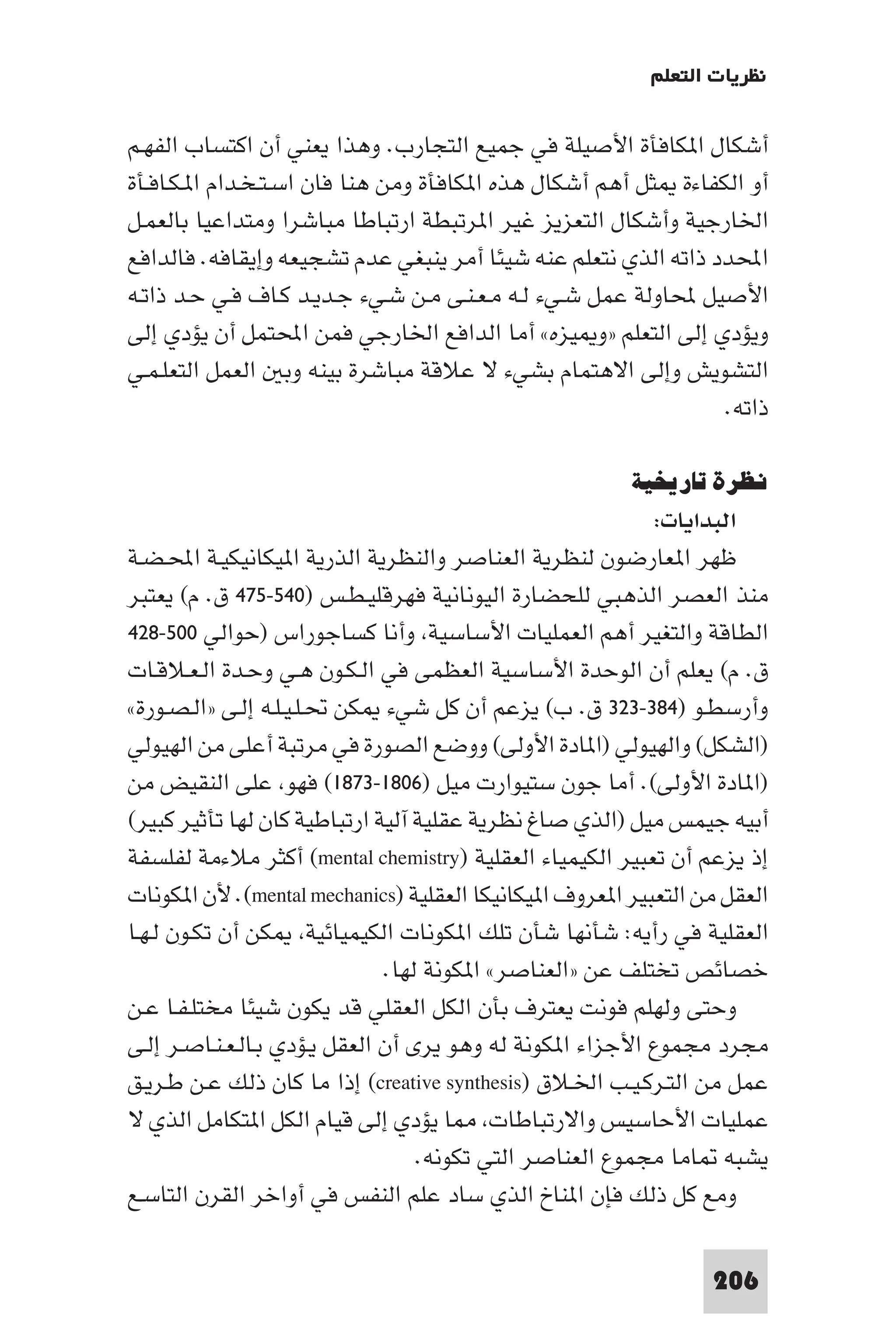 ‫ﻧﻈﺮﻳﺎت اﻟﺘﻌﻠﻢ‬

‫أﺷﻜﺎل ا ﻜﺎﻓﺄة اﻷﺻﻴﻠﺔ ﻓﻲ ﺟﻤﻴﻊ اﻟﺘﺠﺎرب. وﻫﺬا ﻳﻌﻨﻲ أن اﻛﺘﺴﺎب اﻟﻔﻬـﻢ‬
‫أو اﻟﻜﻔﺎءة ﺜﻞ أﻫﻢ أﺷﻜﺎل ﻫﺬه ا ﻜﺎﻓﺄة وﻣﻦ ﻫﻨﺎ ﻓﺎن اﺳـﺘـﺨـﺪام ا ـﻜـﺎﻓـﺄة‬
‫اﳋﺎرﺟﻴﺔ وأﺷﻜﺎل اﻟﺘﻌﺰﻳﺰ ﻏﻴﺮ ا ﺮﺗﺒﻄﺔ ارﺗﺒﺎﻃﺎ ﻣﺒﺎﺷﺮا وﻣﺘﺪاﻋﻴﺎ ﺑﺎﻟﻌﻤـﻞ‬
‫اﶈﺪد ذاﺗﻪ اﻟﺬي ﻧﺘﻌﻠﻢ ﻋﻨﻪ ﺷﻴﺌﺎ أﻣﺮ ﻳﻨﺒﻐﻲ ﻋﺪم ﺗﺸﺠﻴﻌﻪ وإﻳﻘﺎﻓﻪ. ﻓﺎﻟﺪاﻓﻊ‬
‫اﻷﺻﻴﻞ ﶈﺎوﻟﺔ ﻋﻤﻞ ﺷـﻲء ﻟـﻪ ﻣـﻌـﻨـﻰ ﻣـﻦ ﺷـﻲء ﺟـﺪﻳـﺪ ﻛـﺎف ﻓـﻲ ﺣـﺪ ذاﺗـﻪ‬
‫وﻳﺆدي إﻟﻰ اﻟﺘﻌﻠﻢ »و ﻴﺰه« أﻣﺎ اﻟﺪاﻓﻊ اﳋﺎرﺟﻲ ﻓﻤﻦ اﶈﺘﻤﻞ أن ﻳﺆدي إﻟﻰ‬
‫اﻟﺘﺸﻮﻳﺶ وإﻟﻰ اﻻﻫﺘﻤﺎم ﺑﺸﻲء ﻻ ﻋﻼﻗﺔ ﻣﺒﺎﺷﺮة ﺑﻴﻨﻪ وﺑ اﻟﻌﻤﻞ اﻟﺘﻌﻠـﻤـﻲ‬
                                                                ‫ذاﺗﻪ.‬

                                                        ‫ﻧﻈﺮة ﺗﺎرﻳﺨﻴﺔ‬
                                                            ‫اﻟﺒﺪاﻳﺎت:‬
‫ﻇﻬﺮ ا ﻌﺎرﺿﻮن ﻟﻨﻈﺮﻳﺔ اﻟﻌﻨﺎﺻﺮ واﻟﻨﻈﺮﻳﺔ اﻟﺬرﻳﺔ ا ﻴﻜﺎﻧﻴﻜﻴـﺔ اﶈـﻀـﺔ‬
‫ﻣﻨﺬ اﻟﻌﺼﺮ اﻟﺬﻫﺒﻲ ﻟﻠﺤﻀﺎرة اﻟﻴﻮﻧﺎﻧﻴﺔ ﻓﻬﺮﻗﻠﻴـﻄـﺲ )٠٤٥-٥٧٤ ق. م( ﻳﻌﺘﺒﺮ‬
‫اﻟﻄﺎﻗﺔ واﻟﺘﻐﻴﺮ أﻫﻢ اﻟﻌﻤﻠﻴﺎت اﻷﺳﺎﺳﻴﺔ وأﻧﺎ ﻛﺴﺎﺟﻮراس )ﺣﻮاﻟﻲ ٠٠٥-٨٢٤‬
‫ق. م( ﻳﻌﻠﻢ أن اﻟﻮﺣﺪة اﻷﺳﺎﺳﻴﺔ اﻟﻌﻈﻤﻰ ﻓﻲ اﻟـﻜـﻮن ﻫـﻲ وﺣـﺪة اﻟـﻌـﻼﻗـﺎت‬
‫وأرﺳﻄـﻮ )٤٨٣-٣٢٣ ق. ب( ﻳﺰﻋﻢ أن ﻛﻞ ﺷﻲء ﻜﻦ ﲢـﻠـﻴـﻠـﻪ إﻟـﻰ »اﻟـﺼـﻮرة«‬
‫)اﻟﺸﻜﻞ( واﻟﻬﻴﻮﻟﻲ )ا ﺎدة اﻷوﻟﻰ( ووﺿﻊ اﻟﺼﻮرة ﻓﻲ ﻣﺮﺗﺒﺔ أﻋﻠﻰ ﻣﻦ اﻟﻬﻴﻮﻟﻲ‬
‫)ا ﺎدة اﻷوﻟﻰ(. أﻣﺎ ﺟﻮن ﺳﺘﻴﻮارت ﻣﻴﻞ )٦٠٨١-٣٧٨١( ﻓﻬﻮ ﻋﻠﻰ اﻟﻨﻘﻴﺾ ﻣﻦ‬
‫أﺑﻴﻪ ﺟﻴﻤﺲ ﻣﻴﻞ )اﻟﺬي ﺻﺎغ ﻧﻈﺮﻳﺔ ﻋﻘﻠﻴﺔ آﻟﻴﺔ ارﺗﺒﺎﻃﻴﺔ ﻛﺎن ﻟﻬﺎ ﺗﺄﺛﻴﺮ ﻛﺒﻴﺮ(‬
‫إذ ﻳﺰﻋﻢ أن ﺗﻌﺒﻴﺮ اﻟﻜﻴﻤﻴﺎء اﻟﻌﻘﻠﻴﺔ )‪ (mental chemistry‬أﻛﺜﺮ ﻣﻼءﻣﺔ ﻟﻔﻠﺴﻔﺔ‬
‫اﻟﻌﻘﻞ ﻣﻦ اﻟﺘﻌﺒﻴﺮ ا ﻌﺮوف ا ﻴﻜﺎﻧﻴﻜﺎ اﻟﻌﻘﻠﻴﺔ )‪ .(mental mechanics‬ﻷن ا ﻜﻮﻧﺎت‬
‫اﻟﻌﻘﻠﻴﺔ ﻓﻲ رأﻳﻪ: ﺷﺄﻧﻬﺎ ﺷﺄن ﺗﻠﻚ ا ﻜﻮﻧﺎت اﻟﻜﻴﻤﻴﺎﺋﻴﺔ ﻜﻦ أن ﺗﻜـﻮن ﻟـﻬـﺎ‬
                               ‫ﺧﺼﺎﺋﺺ ﺗﺨﺘﻠﻒ ﻋﻦ »اﻟﻌﻨﺎﺻﺮ« ا ﻜﻮﻧﺔ ﻟﻬﺎ.‬
‫وﺣﺘﻰ وﻟﻬﻠﻢ ﻓﻮﻧﺖ ﻳﻌﺘﺮف ﺑﺄن اﻟﻜﻞ اﻟﻌﻘﻠﻲ ﻗﺪ ﻳﻜﻮن ﺷﻴﺌﺎ ﻣﺨﺘﻠـﻔـﺎ ﻋـﻦ‬
‫ﻣﺠﺮد ﻣﺠﻤﻮع اﻷﺟﺰاء ا ﻜﻮﻧﺔ ﻟﻪ وﻫﻮ ﻳﺮى أن اﻟﻌﻘﻞ ﻳـﺆدي ﺑـﺎﻟـﻌـﻨـﺎﺻـﺮ إﻟـﻰ‬
‫ﻋﻤﻞ ﻣﻦ اﻟﺘـﺮﻛـﻴـﺐ اﳋـﻼق )‪ (creative synthesis‬إذا ﻣﺎ ﻛﺎن ذﻟﻚ ﻋـﻦ ﻃـﺮﻳـﻖ‬
‫ﻋﻤﻠﻴﺎت اﻷﺣﺎﺳﻴﺲ واﻻرﺗﺒﺎﻃﺎت ﺎ ﻳﺆدي إﻟﻰ ﻗﻴﺎم اﻟﻜﻞ ا ﺘﻜﺎﻣﻞ اﻟﺬي ﻻ‬
                                   ‫ﻳﺸﺒﻪ ﺎﻣﺎ ﻣﺠﻤﻮع اﻟﻌﻨﺎﺻﺮ اﻟﺘﻲ ﺗﻜﻮﻧﻪ.‬
‫وﻣﻊ ﻛﻞ ذﻟﻚ ﻓﺈن ا ﻨﺎخ اﻟﺬي ﺳﺎد ﻋﻠﻢ اﻟﻨﻔﺲ ﻓﻲ أواﺧﺮ اﻟﻘﺮن اﻟﺘﺎﺳـﻊ‬

                                                                 ‫602‬
 