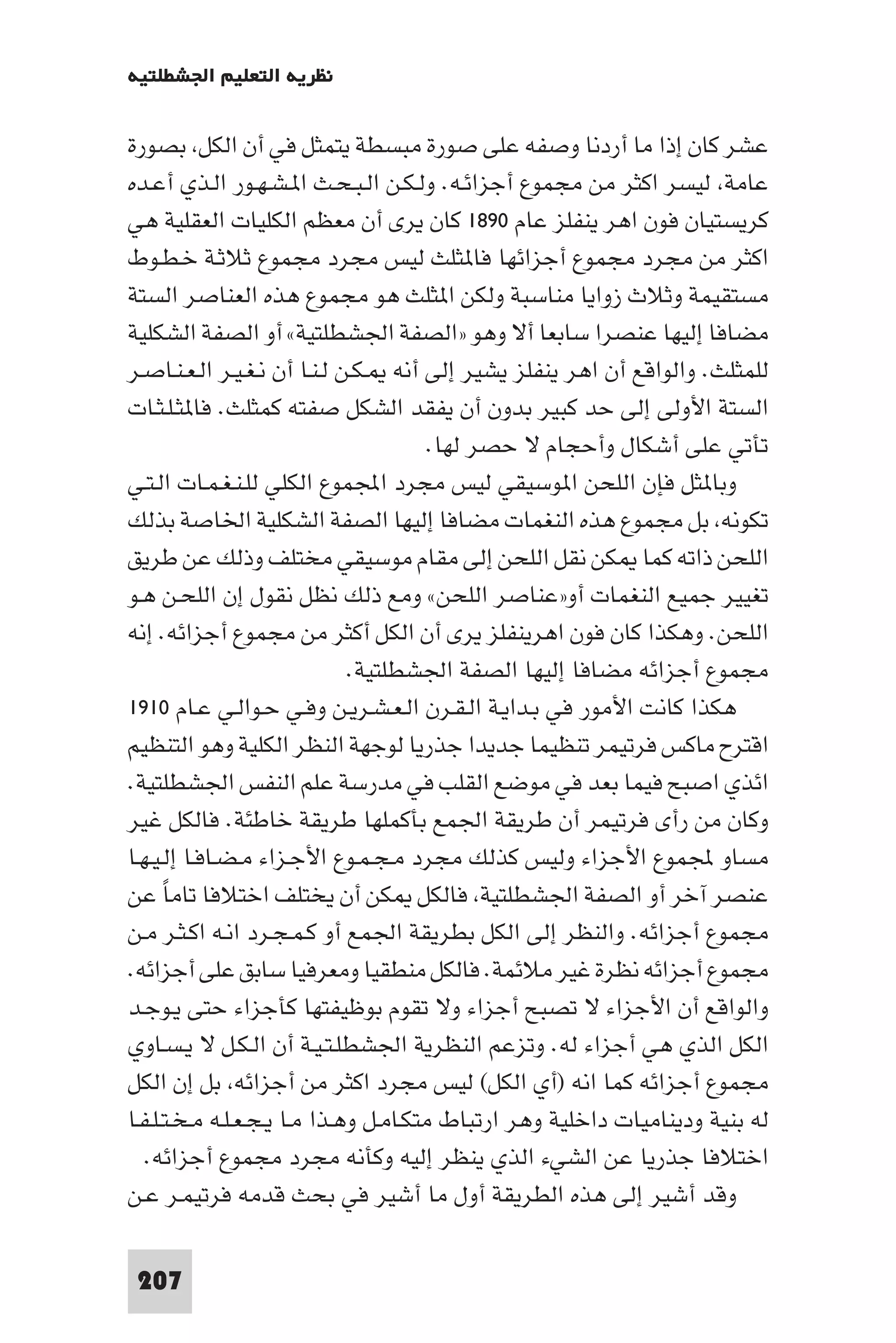 ‫ﻧﻈﺮﻳﺔ اﻟﺘﻌﻠﻴﻢ اﳉﺸﻄﻠﺘﻴﺔ‬

‫ﻋﺸﺮ ﻛﺎن إذا ﻣﺎ أردﻧﺎ وﺻﻔﻪ ﻋﻠﻰ ﺻﻮرة ﻣﺒﺴﻄﺔ ﻳﺘﻤﺜﻞ ﻓﻲ أن اﻟﻜﻞ ﺑﺼﻮرة‬
‫ﻋﺎﻣﺔ ﻟﻴﺴﺮ اﻛﺜﺮ ﻣﻦ ﻣﺠﻤﻮع أﺟﺰاﺋـﻪ. وﻟـﻜـﻦ اﻟـﺒـﺤـﺚ ا ـﺸـﻬـﻮر اﻟـﺬي أﻋـﺪه‬
‫ﻛﺮﻳﺴﺘﻴﺎن ﻓﻮن اﻫﺮ ﻳﻨﻔﻠﺰ ﻋﺎم ٠٩٨١ ﻛﺎن ﻳﺮى أن ﻣﻌﻈﻢ اﻟﻜﻠﻴﺎت اﻟﻌﻘﻠﻴﺔ ﻫﻲ‬
‫اﻛﺜﺮ ﻣﻦ ﻣﺠﺮد ﻣﺠﻤﻮع أﺟﺰاﺋﻬﺎ ﻓﺎ ﺜﻠﺚ ﻟﻴﺲ ﻣﺠﺮد ﻣﺠﻤﻮع ﺛﻼﺛـﺔ ﺧـﻄـﻮط‬
‫ﻣﺴﺘﻘﻴﻤﺔ وﺛﻼث زواﻳﺎ ﻣﻨﺎﺳﺒﺔ وﻟﻜﻦ ا ﺜﻠﺚ ﻫﻮ ﻣﺠﻤﻮع ﻫﺬه اﻟﻌﻨﺎﺻﺮ اﻟﺴﺘﺔ‬
‫ﻣﻀﺎﻓﺎ إﻟﻴﻬﺎ ﻋﻨﺼﺮا ﺳﺎﺑﻌﺎ أﻻ وﻫﻮ »اﻟﺼﻔﺔ اﳉﺸﻄﻠﺘﻴﺔ« أو اﻟﺼﻔﺔ اﻟﺸﻜﻠﻴﺔ‬
‫ﻟﻠﻤﺜﻠﺚ. واﻟﻮاﻗﻊ أن اﻫﺮ ﻳﻨﻔﻠﺰ ﻳﺸﻴﺮ إﻟﻰ أﻧﻪ ـﻜـﻦ ﻟـﻨـﺎ أن ﻧـﻐـﻴـﺮ اﻟـﻌـﻨـﺎﺻـﺮ‬
‫اﻟﺴﺘﺔ اﻷوﻟﻰ إﻟﻰ ﺣﺪ ﻛﺒﻴﺮ ﺑﺪون أن ﻳﻔﻘﺪ اﻟﺸﻜﻞ ﺻﻔﺘﻪ ﻛﻤﺜﻠﺚ. ﻓﺎ ﺜـﻠـﺜـﺎت‬
                                        ‫ﺗﺄﺗﻲ ﻋﻠﻰ أﺷﻜﺎل وأﺣﺠﺎم ﻻ ﺣﺼﺮ ﻟﻬﺎ.‬
‫وﺑﺎ ﺜﻞ ﻓﺈن اﻟﻠﺤﻦ ا ﻮﺳﻴﻘﻲ ﻟﻴﺲ ﻣﺠﺮد اﺠﻤﻟﻤﻮع اﻟﻜﻠﻲ ﻟﻠـﻨـﻐـﻤـﺎت اﻟـﺘـﻲ‬
‫ﺗﻜﻮﻧﻪ ﺑﻞ ﻣﺠﻤﻮع ﻫﺬه اﻟﻨﻐﻤﺎت ﻣﻀﺎﻓﺎ إﻟﻴﻬﺎ اﻟﺼﻔﺔ اﻟﺸﻜﻠﻴﺔ اﳋﺎﺻﺔ ﺑﺬﻟﻚ‬
‫اﻟﻠﺤﻦ ذاﺗﻪ ﻛﻤﺎ ﻜﻦ ﻧﻘﻞ اﻟﻠﺤﻦ إﻟﻰ ﻣﻘﺎم ﻣﻮﺳﻴﻘﻲ ﻣﺨﺘﻠﻒ وذﻟﻚ ﻋﻦ ﻃﺮﻳﻖ‬
‫ﺗﻐﻴﻴﺮ ﺟﻤﻴﻊ اﻟﻨﻐﻤﺎت أو»ﻋﻨﺎﺻﺮ اﻟﻠﺤﻦ« وﻣﻊ ذﻟﻚ ﻧﻈﻞ ﻧﻘﻮل إن اﻟﻠﺤـﻦ ﻫـﻮ‬
‫اﻟﻠﺤﻦ. وﻫﻜﺬا ﻛﺎن ﻓﻮن اﻫﺮﻳﻨﻔﻠﺰ ﻳﺮى أن اﻟﻜﻞ أﻛﺜﺮ ﻣﻦ ﻣﺠﻤﻮع أﺟﺰاﺋﻪ. إﻧﻪ‬
                              ‫ﻣﺠﻤﻮع أﺟﺰاﺋﻪ ﻣﻀﺎﻓﺎ إﻟﻴﻬﺎ اﻟﺼﻔﺔ اﳉﺸﻄﻠﺘﻴﺔ.‬
‫ﻫﻜﺬا ﻛﺎﻧﺖ اﻷﻣﻮر ﻓﻲ ﺑـﺪاﻳـﺔ اﻟـﻘـﺮن اﻟـﻌـﺸـﺮﻳـﻦ وﻓـﻲ ﺣـﻮاﻟـﻲ ﻋـﺎم ٠١٩١‬
‫اﻗﺘﺮح ﻣﺎﻛﺲ ﻓﺮﺗﻴﻤﺮ ﺗﻨﻈﻴﻤﺎ ﺟﺪﻳﺪا ﺟﺬرﻳﺎ ﻟﻮﺟﻬﺔ اﻟﻨﻈﺮ اﻟﻜﻠﻴﺔ وﻫﻮ اﻟﺘﻨﻈﻴﻢ‬
‫اﺋﺬي اﺻﺒﺢ ﻓﻴﻤﺎ ﺑﻌﺪ ﻓﻲ ﻣﻮﺿﻊ اﻟﻘﻠﺐ ﻓﻲ ﻣﺪرﺳﺔ ﻋﻠﻢ اﻟﻨﻔﺲ اﳉﺸﻄﻠﺘﻴﺔ.‬
‫وﻛﺎن ﻣﻦ رأى ﻓﺮﺗﻴﻤﺮ أن ﻃﺮﻳﻘﺔ اﳉﻤﻊ ﺑﺄﻛﻤﻠﻬﺎ ﻃﺮﻳﻘﺔ ﺧﺎﻃﺌﺔ. ﻓﺎﻟﻜﻞ ﻏﻴﺮ‬
‫ﻣﺴﺎو ﺠﻤﻟﻤﻮع اﻷﺟﺰاء وﻟﻴﺲ ﻛﺬﻟﻚ ﻣﺠﺮد ﻣـﺠـﻤـﻮع اﻷﺟـﺰاء ﻣـﻀـﺎﻓـﺎ إﻟـﻴـﻬـﺎ‬
‫ﻋﻨﺼﺮ آﺧﺮ أو اﻟﺼﻔﺔ اﳉﺸﻄﻠﺘﻴﺔ ﻓﺎﻟﻜﻞ ﻜﻦ أن ﻳﺨﺘﻠﻒ اﺧﺘﻼﻓﺎ ﺗﺎﻣﺎ ﻋﻦ‬
      ‫ً‬
‫ﻣﺠﻤﻮع أﺟﺰاﺋﻪ. واﻟﻨﻈﺮ إﻟﻰ اﻟﻜﻞ ﺑﻄﺮﻳﻘﺔ اﳉﻤﻊ أو ﻛـﻤـﺠـﺮد اﻧـﻪ اﻛـﺜـﺮ ﻣـﻦ‬
‫ﻣﺠﻤﻮع أﺟﺰاﺋﻪ ﻧﻈﺮة ﻏﻴﺮ ﻣﻼﺋﻤﺔ. ﻓﺎﻟﻜﻞ ﻣﻨﻄﻘﻴﺎ وﻣﻌﺮﻓﻴﺎ ﺳﺎﺑﻖ ﻋﻠﻰ أﺟﺰاﺋﻪ.‬
‫واﻟﻮاﻗﻊ أن اﻷﺟﺰاء ﻻ ﺗﺼﺒﺢ أﺟﺰاء وﻻ ﺗﻘﻮم ﺑﻮﻇﻴﻔﺘﻬﺎ ﻛﺄﺟﺰاء ﺣﺘﻰ ﻳـﻮﺟـﺪ‬
‫اﻟﻜﻞ اﻟﺬي ﻫﻲ أﺟﺰاء ﻟﻪ. وﺗﺰﻋﻢ اﻟﻨﻈﺮﻳﺔ اﳉﺸﻄﻠـﺘـﻴـﺔ أن اﻟـﻜـﻞ ﻻ ﻳـﺴـﺎوي‬
‫ﻣﺠﻤﻮع أﺟﺰاﺋﻪ ﻛﻤﺎ اﻧﻪ )أي اﻟﻜﻞ( ﻟﻴﺲ ﻣﺠﺮد اﻛﺜﺮ ﻣﻦ أﺟﺰاﺋﻪ ﺑﻞ إن اﻟﻜﻞ‬
‫ﻟﻪ ﺑﻨﻴﺔ ودﻳﻨﺎﻣﻴﺎت داﺧﻠﻴﺔ وﻫﺮ ارﺗﺒﺎط ﻣﺘﻜـﺎﻣـﻞ وﻫـﺬا ﻣـﺎ ﻳـﺠـﻌـﻠـﻪ ﻣـﺨـﺘـﻠـﻔـﺎ‬
   ‫اﺧﺘﻼﻓﺎ ﺟﺬرﻳﺎ ﻋﻦ اﻟﺸﻲء اﻟﺬي ﻳﻨﻈﺮ إﻟﻴﻪ وﻛﺄﻧﻪ ﻣﺠﺮد ﻣﺠﻤﻮع أﺟﺰاﺋﻪ.‬
‫وﻗﺪ أﺷﻴﺮ إﻟﻰ ﻫﺬه اﻟﻄﺮﻳﻘﺔ أول ﻣﺎ أﺷﻴﺮ ﻓﻲ ﺑﺤﺚ ﻗﺪﻣﻪ ﻓﺮﺗﻴﻤـﺮ ﻋـﻦ‬

 ‫702‬
 