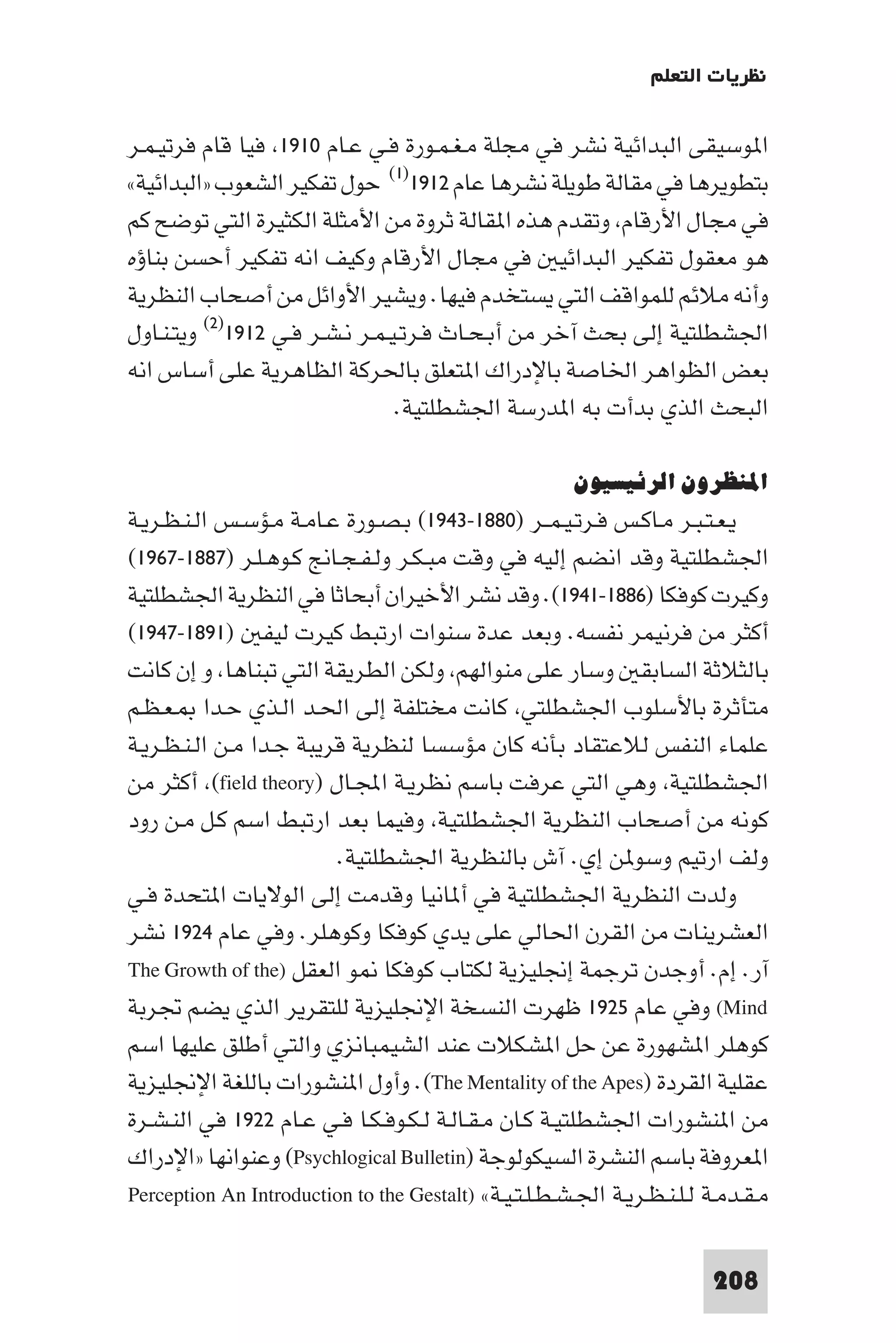 ‫ﻧﻈﺮﻳﺎت اﻟﺘﻌﻠﻢ‬

‫ا ﻮﺳﻴﻘﻰ اﻟﺒﺪاﺋﻴﺔ ﻧﺸﺮ ﻓﻲ ﻣﺠﻠﺔ ﻣـﻐـﻤـﻮرة ﻓـﻲ ﻋـﺎم ٠١٩١ ﻓﻴﺎ ﻗﺎم ﻓﺮﺗﻴـﻤـﺮ‬
‫ﺑﺘﻄﻮﻳﺮﻫﺎ ﻓﻲ ﻣﻘﺎﻟﺔ ﻃﻮﻳﻠﺔ ﻧﺸﺮﻫﺎ ﻋﺎم ٢١٩١)١( ﺣﻮل ﺗﻔﻜﻴﺮ اﻟﺸﻌﻮب »اﻟﺒﺪاﺋﻴﺔ«‬
‫ﻓﻲ ﻣﺠﺎل اﻷرﻗﺎم وﺗﻘﺪم ﻫﺬه ا ﻘﺎﻟﺔ ﺛﺮوة ﻣﻦ اﻷﻣﺜﻠﺔ اﻟﻜﺜﻴﺮة اﻟﺘﻲ ﺗﻮﺿﺢ ﻛﻢ‬
‫ﻫﻮ ﻣﻌﻘﻮل ﺗﻔﻜﻴﺮ اﻟﺒﺪاﺋﻴ ﻓﻲ ﻣﺠﺎل اﻷرﻗﺎم وﻛﻴﻒ اﻧﻪ ﺗﻔﻜﻴﺮ أﺣﺴﻦ ﺑﻨﺎؤه‬
‫وأﻧﻪ ﻣﻼﺋﻢ ﻟﻠﻤﻮاﻗﻒ اﻟﺘﻲ ﻳﺴﺘﺨﺪم ﻓﻴﻬﺎ. وﻳﺸﻴﺮ اﻷواﺋﻞ ﻣﻦ أﺻﺤﺎب اﻟﻨﻈﺮﻳﺔ‬
‫اﳉﺸﻄﻠﺘﻴﺔ إﻟﻰ ﺑﺤﺚ آﺧﺮ ﻣﻦ أﺑـﺤـﺎث ﻓـﺮﺗـﻴـﻤـﺮ ﻧـﺸـﺮ ﻓـﻲ ٢١٩١)٢( وﻳﺘـﻨـﺎول‬
‫ﺑﻌﺾ اﻟﻈﻮاﻫﺮ اﳋﺎﺻﺔ ﺑﺎﻹدراك ا ﺘﻌﻠﻖ ﺑﺎﳊﺮﻛﺔ اﻟﻈﺎﻫﺮﻳﺔ ﻋﻠﻰ أﺳﺎس اﻧﻪ‬
                                 ‫اﻟﺒﺤﺚ اﻟﺬي ﺑﺪأت ﺑﻪ ا ﺪرﺳﺔ اﳉﺸﻄﻠﺘﻴﺔ.‬

                                                       ‫اﳌﻨﻈﺮون اﻟﺮﺋﻴﺴﻴﻮن‬
‫ﻳـﻌـﺘـﺒـﺮ ﻣـﺎﻛـﺲ ﻓـﺮﺗـﻴـﻤــﺮ )٠٨٨١-٣٤٩١( ﺑـﺼـﻮرة ﻋـﺎﻣـﺔ ﻣـﺆﺳـﺲ اﻟـﻨـﻈـﺮﻳـﺔ‬
‫اﳉﺸﻄﻠﺘﻴﺔ وﻗﺪ اﻧﻀﻢ إﻟﻴﻪ ﻓﻲ وﻗﺖ ﻣﺒـﻜـﺮ وﻟـﻔـﺠـﺎﱋ ﻛـﻮﻫـﻠـﺮ )٧٨٨١-٧٦٩١(‬
‫وﻛﻴﺮت ﻛﻮﻓﻜﺎ )٦٨٨١-١٤٩١(. وﻗﺪ ﻧﺸﺮ اﻷﺧﻴﺮان أﺑﺤﺎﺛﺎ ﻓﻲ اﻟﻨﻈﺮﻳﺔ اﳉﺸﻄﻠﺘﻴﺔ‬
‫أﻛﺜﺮ ﻣﻦ ﻓﺮﻧﻴﻤﺮ ﻧﻔﺴﻪ. وﺑﻌﺪ ﻋﺪة ﺳﻨﻮات ارﺗﺒﻂ ﻛﻴﺮت ﻟﻴﻔ )١٩٨١-٧٤٩١(‬
‫ﺑﺎﻟﺜﻼﺛﺔ اﻟﺴﺎﺑﻘ وﺳﺎر ﻋﻠﻰ ﻣﻨﻮاﻟﻬﻢ وﻟﻜﻦ اﻟﻄﺮﻳﻘﺔ اﻟﺘﻲ ﺗﺒﻨﺎﻫﺎ و إن ﻛﺎﻧﺖ‬
‫ﻣﺘﺄﺛﺮة ﺑﺎﻷﺳﻠﻮب اﳉﺸﻄﻠﺘﻲ ﻛﺎﻧﺖ ﻣﺨﺘﻠﻔﺔ إﻟﻰ اﳊـﺪ اﻟـﺬي ﺣـﺪا ـﻌـﻈـﻢ‬
‫ﻋﻠﻤﺎء اﻟﻨﻔﺲ ﻟﻼﻋﺘﻘﺎد ﺑﺄﻧﻪ ﻛﺎن ﻣﺆﺳﺴﺎ ﻟﻨﻈﺮﻳﺔ ﻗﺮﻳﺒﺔ ﺟـﺪا ﻣـﻦ اﻟـﻨـﻈـﺮﻳـﺔ‬
‫اﳉﺸﻄﻠﺘﻴﺔ وﻫﻲ اﻟﺘﻲ ﻋﺮﻓﺖ ﺑﺎﺳﻢ ﻧﻈﺮﻳـﺔ اﺠﻤﻟـﺎل )‪ (field theory‬أﻛﺜﺮ ﻣﻦ‬
‫ﻛﻮﻧﻪ ﻣﻦ أﺻﺤﺎب اﻟﻨﻈﺮﻳﺔ اﳉﺸﻄﻠﺘﻴﺔ وﻓﻴﻤﺎ ﺑﻌﺪ ارﺗﺒﻂ اﺳﻢ ﻛـﻞ ﻣـﻦ رود‬
                         ‫وﻟﻒ ارﺗﻴﻢ وﺳﻮ ﻦ إي. آش ﺑﺎﻟﻨﻈﺮﻳﺔ اﳉﺸﻄﻠﺘﻴﺔ.‬
‫وﻟﺪت اﻟﻨﻈﺮﻳﺔ اﳉﺸﻄﻠﺘﻴﺔ ﻓﻲ أ ﺎﻧﻴﺎ وﻗﺪﻣﺖ إﻟﻰ اﻟﻮﻻﻳﺎت ا ﺘﺤﺪة ﻓـﻲ‬
‫اﻟﻌﺸﺮﻳﻨﺎت ﻣﻦ اﻟﻘﺮن اﳊﺎﻟﻲ ﻋﻠﻰ ﻳﺪي ﻛﻮﻓﻜﺎ وﻛﻮﻫﻠﺮ. وﻓﻲ ﻋﺎم ٤٢٩١ ﻧﺸﺮ‬
‫آر. إم. أوﺟﺪن ﺗﺮﺟﻤﺔ إﳒﻠﻴﺰﻳﺔ ﻟﻜﺘﺎب ﻛﻮﻓﻜﺎ ﻮ اﻟﻌﻘﻞ )‪The Growth of the‬‬
‫‪ (Mind‬وﻓﻲ ﻋﺎم ٥٢٩١ ﻇﻬﺮت اﻟﻨﺴﺨﺔ اﻹﳒﻠﻴﺰﻳﺔ ﻟﻠﺘﻘﺮﻳﺮ اﻟﺬي ﻳﻀﻢ ﲡﺮﺑﺔ‬
‫ﻛﻮﻫﻠﺮ ا ﺸﻬﻮرة ﻋﻦ ﺣﻞ ا ﺸﻜﻼت ﻋﻨﺪ اﻟﺸﻴﻤﺒﺎﻧﺰي واﻟﺘﻲ أﻃﻠﻖ ﻋﻠﻴﻬﺎ اﺳﻢ‬
‫ﻋﻘﻠﻴﺔ اﻟﻘﺮدة )‪ .(The Mentality of the Apes‬وأول ا ﻨﺸﻮرات ﺑﺎﻟﻠﻐﺔ اﻹﳒﻠﻴﺰﻳﺔ‬
‫ﻣﻦ ا ﻨﺸﻮرات اﳉﺸﻄﻠﺘﻴـﺔ ﻛـﺎن ﻣـﻘـﺎﻟـﺔ ﻟـﻜـﻮﻓـﻜـﺎ ﻓـﻲ ﻋـﺎم ٢٢٩١ ﻓﻲ اﻟﻨـﺸـﺮة‬
‫ا ﻌﺮوﻓﺔ ﺑﺎﺳﻢ اﻟﻨﺸﺮة اﻟﺴﻴﻜﻮﻟﻮﺟﺔ )‪ (Psychlogical Bulletin‬وﻋﻨﻮاﻧﻬﺎ »اﻹدراك‬
‫ﻣـﻘـﺪﻣـﺔ ﻟـﻠـﻨـﻈـﺮﻳـﺔ اﳉـﺸـﻄـﻠـﺘـﻴـﺔ« )‪Perception An Introduction to the Gestalt‬‬

                                                                         ‫802‬
 