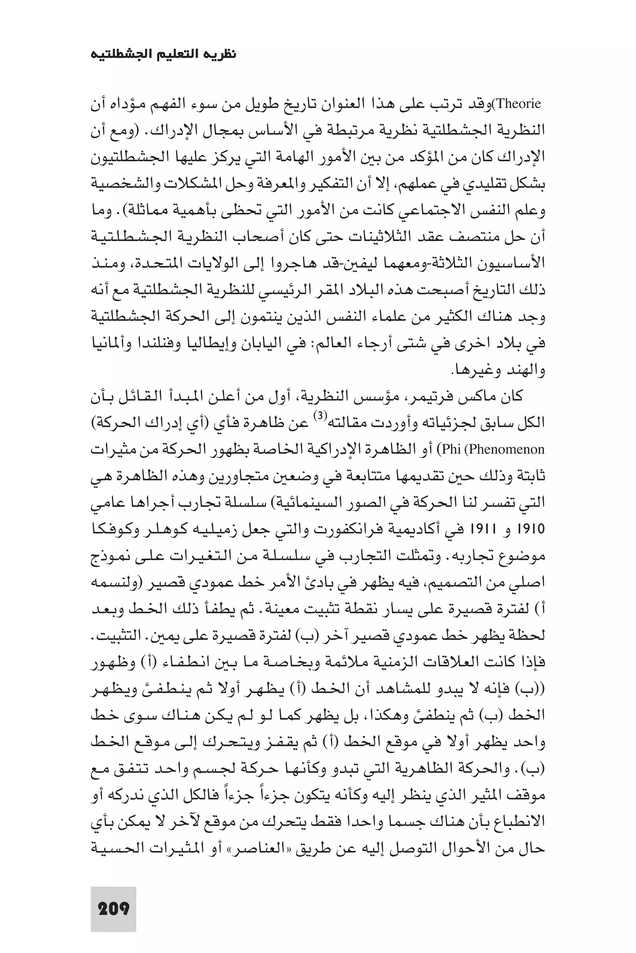 ‫ﻧﻈﺮﻳﺔ اﻟﺘﻌﻠﻴﻢ اﳉﺸﻄﻠﺘﻴﺔ‬

‫‪(Theorie‬وﻗﺪ ﺗﺮﺗﺐ ﻋﻠﻰ ﻫﺬا اﻟﻌﻨﻮان ﺗﺎرﻳﺦ ﻃﻮﻳﻞ ﻣﻦ ﺳﻮء اﻟﻔﻬـﻢ ﻣـﺆداه أن‬
‫اﻟﻨﻈﺮﻳﺔ اﳉﺸﻄﻠﺘﻴﺔ ﻧﻈﺮﻳﺔ ﻣﺮﺗﺒﻄﺔ ﻓﻲ اﻷﺳﺎس ﺠﺎل اﻹدراك. )وﻣﻊ أن‬
‫اﻹدراك ﻛﺎن ﻣﻦ ا ﺆﻛﺪ ﻣﻦ ﺑ اﻷﻣﻮر اﻟﻬﺎﻣﺔ اﻟﺘﻲ ﻳﺮﻛﺰ ﻋﻠﻴﻬﺎ اﳉﺸﻄﻠﺘﻴﻮن‬
‫ﺑﺸﻜﻞ ﺗﻘﻠﻴﺪي ﻓﻲ ﻋﻤﻠﻬﻢ إﻻ أن اﻟﺘﻔﻜﻴﺮ وا ﻌﺮﻓﺔ وﺣﻞ ا ﺸﻜﻼت واﻟﺸﺨﺼﻴﺔ‬
‫وﻋﻠﻢ اﻟﻨﻔﺲ اﻻﺟﺘﻤﺎﻋﻲ ﻛﺎﻧﺖ ﻣﻦ اﻷﻣﻮر اﻟﺘﻲ ﲢﻈﻰ ﺑﺄﻫﻤﻴﺔ ﺎﺛﻠﺔ(. وﻣﺎ‬
‫أن ﺣﻞ ﻣﻨﺘﺼﻒ ﻋﻘﺪ اﻟﺜﻼﺛﻴﻨﺎت ﺣﺘﻰ ﻛﺎن أﺻﺤﺎب اﻟﻨﻈﺮﻳـﺔ اﳉـﺸـﻄـﻠـﺘـﻴـﺔ‬
‫اﻷﺳﺎﺳﻴﻮن اﻟﺜﻼﺛﺔ-وﻣﻌﻬﻤﺎ ﻟﻴﻔ -ﻗﺪ ﻫﺎﺟﺮوا إﻟﻰ اﻟﻮﻻﻳﺎت ا ﺘـﺤـﺪة وﻣـﻨـﺬ‬
‫ذﻟﻚ اﻟﺘﺎرﻳﺦ أﺻﺒﺤﺖ ﻫﺬه اﻟﺒﻼد ا ﻘﺮ اﻟﺮﺋﻴﺴﻲ ﻟﻠﻨﻈﺮﻳﺔ اﳉﺸﻄﻠﺘﻴﺔ ﻣﻊ أﻧﻪ‬
‫وﺟﺪ ﻫﻨﺎك اﻟﻜﺜﻴﺮ ﻣﻦ ﻋﻠﻤﺎء اﻟﻨﻔﺲ اﻟﺬﻳﻦ ﻳﻨﺘﻤﻮن إﻟﻰ اﳊﺮﻛﺔ اﳉﺸﻄﻠﺘﻴﺔ‬
‫ﻓﻲ ﺑﻼد اﺧﺮى ﻓﻲ ﺷﺘﻰ أرﺟﺎء اﻟﻌﺎﻟﻢ: ﻓﻲ اﻟﻴﺎﺑﺎن وإﻳﻄﺎﻟﻴﺎ وﻓﻨﻠﻨﺪا وأ ﺎﻧﻴﺎ‬
                                                          ‫واﻟﻬﻨﺪ وﻏﻴﺮﻫﺎ.‬
‫ﻛﺎن ﻣﺎﻛﺲ ﻓﺮﺗﻴﻤﺮ ﻣﺆﺳﺲ اﻟﻨﻈﺮﻳﺔ أول ﻣﻦ أﻋﻠـﻦ ا ـﺒـﺪأ اﻟـﻘـﺎﺋـﻞ ﺑـﺄن‬
‫اﻟﻜﻞ ﺳﺎﺑﻖ ﳉﺰﺋﻴﺎﺗﻪ وأوردت ﻣﻘﺎﻟﺘﻪ)٣( ﻋﻦ ﻇﺎﻫﺮة ﻓﺄي )أي إدراك اﳊﺮﻛﺔ(‬
‫‪ (Phi (Phenomenon‬أو اﻟﻈﺎﻫﺮة اﻹدراﻛﻴﺔ اﳋﺎﺻﺔ ﺑﻈﻬﻮر اﳊﺮﻛﺔ ﻣﻦ ﻣﺜﻴﺮات‬
‫ﺛﺎﺑﺘﺔ وذﻟﻚ ﺣ ﺗﻘﺪ ﻬﺎ ﻣﺘﺘﺎﺑﻌﺔ ﻓﻲ وﺿﻌ ﻣﺘﺠﺎورﻳﻦ وﻫﺬه اﻟﻈﺎﻫﺮة ﻫﻲ‬
‫اﻟﺘﻲ ﺗﻔﺴﺮ ﻟﻨﺎ اﳊﺮﻛﺔ ﻓﻲ اﻟﺼﻮر اﻟﺴﻴﻨﻤﺎﺋﻴﺔ( ﺳﻠﺴﻠﺔ ﲡﺎرب أﺟﺮاﻫﺎ ﻋﺎﻣﻲ‬
‫٠١٩١ و ١١٩١ ﻓﻲ أﻛﺎد ﻴﺔ ﻓﺮاﻧﻜﻔﻮرت واﻟﺘﻲ ﺟﻌﻞ زﻣﻴـﻠـﻴـﻪ ﻛـﻮﻫـﻠـﺮ وﻛـﻮﻓـﻜـﺎ‬
‫ﻣﻮﺿﻮع ﲡﺎرﺑﻪ. و ﺜﻠﺖ اﻟﺘﺠﺎرب ﻓﻲ ﺳﻠـﺴـﻠـﺔ ﻣـﻦ اﻟـﺘـﻐـﻴـﺮات ﻋـﻠـﻰ ـﻮذج‬
‫اﺻﻠﻲ ﻣﻦ اﻟﺘﺼﻤﻴﻢ ﻓﻴﻪ ﻳﻈﻬﺮ ﻓﻲ ﺑﺎد اﻷﻣﺮ ﺧﻂ ﻋﻤﻮدي ﻗﺼﻴﺮ )وﻟﻨﺴﻤﻪ‬
‫أ( ﻟﻔﺘﺮة ﻗﺼﻴﺮة ﻋﻠﻰ ﻳﺴﺎر ﻧﻘﻄﺔ ﺗﺜﺒﻴﺖ ﻣﻌﻴﻨﺔ. ﺛﻢ ﻳﻄﻔﺄ ذﻟﻚ اﳋـﻂ وﺑـﻌـﺪ‬
‫. اﻟﺘﺜﺒﻴﺖ.‬        ‫ﳊﻈﺔ ﻳﻈﻬﺮ ﺧﻂ ﻋﻤﻮدي ﻗﺼﻴﺮ آﺧﺮ )ب( ﻟﻔﺘﺮة ﻗﺼﻴﺮة ﻋﻠﻰ‬
‫ﻓﺈذا ﻛﺎﻧﺖ اﻟﻌﻼﻗﺎت اﻟﺰﻣﻨﻴﺔ ﻣﻼﺋﻤﺔ وﺑﺨـﺎﺻـﺔ ﻣـﺎ ﺑـ اﻧـﻄـﻔـﺎء )أ( وﻇـﻬـﻮر‬
‫))ب( ﻓﺈﻧﻪ ﻻ ﻳﺒﺪو ﻟﻠﻤﺸﺎﻫﺪ أن اﳋـﻂ )أ( ﻳـﻈـﻬـﺮ أوﻻ ﺛـﻢ ﻳـﻨـﻄـﻔـﺊ وﻳـﻈـﻬـﺮ‬
‫اﳋﻂ )ب( ﺛﻢ ﻳﻨﻄﻔﺊ وﻫﻜﺬا ﺑﻞ ﻳﻈﻬﺮ ﻛﻤـﺎ ﻟـﻮ ﻟـﻢ ﻳـﻜـﻦ ﻫـﻨـﺎك ﺳـﻮى ﺧـﻂ‬
‫واﺣﺪ ﻳﻈﻬﺮ أوﻻ ﻓﻲ ﻣﻮﻗﻊ اﳋﻂ )أ( ﺛﻢ ﻳﻘـﻔـﺰ وﻳـﺘـﺤـﺮك إﻟـﻰ ﻣـﻮﻗـﻊ اﳋـﻂ‬
‫)ب(. واﳊﺮﻛﺔ اﻟﻈﺎﻫﺮﻳﺔ اﻟﺘﻲ ﺗﺒﺪو وﻛﺄﻧـﻬـﺎ ﺣـﺮﻛـﺔ ﳉـﺴـﻢ واﺣـﺪ ﺗـﺘـﻔـﻖ ﻣـﻊ‬
‫ﻣﻮﻗﻒ ا ﺜﻴﺮ اﻟﺬي ﻳﻨﻈﺮ إﻟﻴﻪ وﻛﺄﻧﻪ ﻳﺘﻜﻮن ﺟﺰءا ﺟﺰءا ﻓﺎﻟﻜﻞ اﻟﺬي ﻧﺪرﻛﻪ أو‬
                          ‫ً‬    ‫ً‬
‫اﻻﻧﻄﺒﺎع ﺑﺄن ﻫﻨﺎك ﺟﺴﻤﺎ واﺣﺪا ﻓﻘﻂ ﻳﺘﺤﺮك ﻣﻦ ﻣﻮﻗﻊ ﻵﺧﺮ ﻻ ﻜﻦ ﺑﺄي‬
‫ﺣﺎل ﻣﻦ اﻷﺣﻮال اﻟﺘﻮﺻﻞ إﻟﻴﻪ ﻋﻦ ﻃﺮﻳﻖ »اﻟﻌﻨﺎﺻﺮ« أو ا ـﺜـﻴـﺮات اﳊـﺴـﻴـﺔ‬

 ‫902‬
 