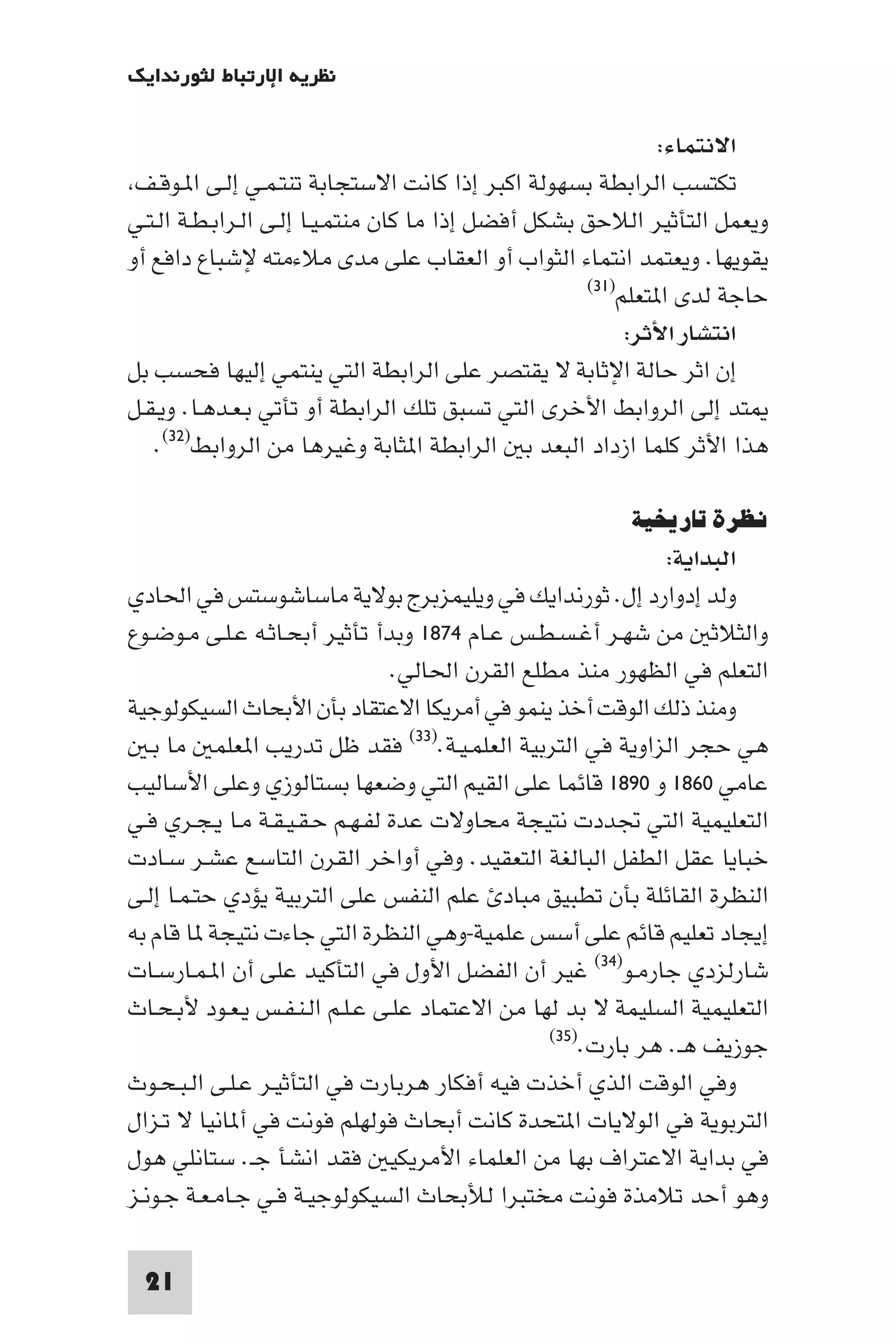 ‫ﻧﻈﺮﻳﺔ اﻹرﺗﺒﺎط ﻟﺜﻮرﻧﺪاﻳﻚ‬

                                                              ‫اﻻﻧﺘﻤﺎء:‬
 ‫ﺗﻜﺘﺴﺐ اﻟﺮاﺑﻄﺔ ﺑﺴﻬﻮﻟﺔ اﻛﺒﺮ إذا ﻛﺎﻧﺖ اﻻﺳﺘﺠﺎﺑﺔ ﺗﻨﺘـﻤـﻲ إﻟـﻰ ا ـﻮﻗـﻒ‬
‫وﻳﻌﻤﻞ اﻟﺘﺄﺛﻴﺮ اﻟﻼﺣﻖ ﺑﺸﻜﻞ أﻓﻀﻞ إذا ﻣﺎ ﻛﺎن ﻣﻨﺘﻤـﻴـﺎ إﻟـﻰ اﻟـﺮاﺑـﻄـﺔ اﻟـﺘـﻲ‬
‫ﻳﻘﻮﻳﻬﺎ. وﻳﻌﺘﻤﺪ اﻧﺘﻤﺎء اﻟﺜﻮاب أو اﻟﻌﻘﺎب ﻋﻠﻰ ﻣﺪى ﻣﻼءﻣﺘﻪ ﻹﺷﺒﺎع داﻓﻊ أو‬
                                                     ‫ﺣﺎﺟﺔ ﻟﺪى ا ﺘﻌﻠﻢ)١٣(‬

                                                          ‫اﻧﺘﺸﺎر اﻷﺛﺮ:‬
‫إن اﺛﺮ ﺣﺎﻟﺔ اﻹﺛﺎﺑﺔ ﻻ ﻳﻘﺘﺼﺮ ﻋﻠﻰ اﻟﺮاﺑﻄﺔ اﻟﺘﻲ ﻳﻨﺘﻤﻲ إﻟﻴﻬﺎ ﻓﺤﺴﺐ ﺑﻞ‬
‫ﺘﺪ إﻟﻰ اﻟﺮواﺑﻂ اﻷﺧﺮى اﻟﺘﻲ ﺗﺴﺒﻖ ﺗﻠﻚ اﻟﺮاﺑﻄﺔ أو ﺗﺄﺗﻲ ﺑـﻌـﺪﻫـﺎ. وﻳـﻘـﻞ‬
   ‫ﻫﺬا اﻷﺛﺮ ﻛﻠﻤﺎ ازداد اﻟﺒﻌﺪ ﺑ اﻟﺮاﺑﻄﺔ ا ﺜﺎﺑﺔ وﻏﻴﺮﻫﺎ ﻣﻦ اﻟﺮواﺑﻂ)٢٣(.‬

                                                        ‫ﻧﻈﺮة ﺗﺎرﻳﺨﻴﺔ‬
                                                             ‫اﻟﺒﺪاﻳﺔ:‬
‫وﻟﺪ إدوارد إل. ﺛﻮرﻧﺪاﻳﻚ ﻓﻲ وﻳﻠﻴﻤﺰﺑﺮج ﺑﻮﻻﻳﺔ ﻣﺎﺳﺎﺷﻮﺳﺘﺲ ﻓﻲ اﳊﺎدي‬
‫واﻟﺜﻼﺛ ﻣﻦ ﺷﻬـﺮ أﻏـﺴـﻄـﺲ ﻋـﺎم ٤٧٨١ وﺑﺪأ ﺗﺄﺛﻴﺮ أﺑﺤـﺎﺛـﻪ ﻋـﻠـﻰ ﻣـﻮﺿـﻮع‬
                                ‫اﻟﺘﻌﻠﻢ ﻓﻲ اﻟﻈﻬﻮر ﻣﻨﺬ ﻣﻄﻠﻊ اﻟﻘﺮن اﳊﺎﻟﻲ.‬
‫وﻣﻨﺬ ذﻟﻚ اﻟﻮﻗﺖ أﺧﺬ ﻳﻨﻤﻮ ﻓﻲ أﻣﺮﻳﻜﺎ اﻻﻋﺘﻘﺎد ﺑﺄن اﻷﺑﺤﺎث اﻟﺴﻴﻜﻮﻟﻮﺟﻴﺔ‬
   ‫ﻫﻲ ﺣﺠﺮ اﻟﺰاوﻳﺔ ﻓﻲ اﻟﺘﺮﺑﻴﺔ اﻟﻌﻠﻤـﻴـﺔ.)٣٣( ﻓﻘﺪ ﻇﻞ ﺗﺪرﻳﺐ ا ﻌﻠﻤ ﻣﺎ ﺑـ‬
‫ﻋﺎﻣﻲ ٠٦٨١ و ٠٩٨١ ﻗﺎﺋﻤﺎ ﻋﻠﻰ اﻟﻘﻴﻢ اﻟﺘﻲ وﺿﻌﻬﺎ ﺑﺴﺘﺎﻟﻮزي وﻋﻠﻰ اﻷﺳﺎﻟﻴﺐ‬
‫اﻟﺘﻌﻠﻴﻤﻴﺔ اﻟﺘﻲ ﲡﺪدت ﻧﺘﻴﺠﺔ ﻣﺤﺎوﻻت ﻋﺪة ﻟﻔـﻬـﻢ ﺣـﻘـﻴـﻘـﺔ ﻣـﺎ ﻳـﺠـﺮي ﻓـﻲ‬
‫ﺧﺒﺎﻳﺎ ﻋﻘﻞ اﻟﻄﻔﻞ اﻟﺒﺎﻟﻐﺔ اﻟﺘﻌﻘﻴﺪ. وﻓﻲ أواﺧﺮ اﻟﻘﺮن اﻟﺘﺎﺳﻊ ﻋﺸـﺮ ﺳـﺎدت‬
‫اﻟﻨﻈﺮة اﻟﻘﺎﺋﻠﺔ ﺑﺄن ﺗﻄﺒﻴﻖ ﻣﺒﺎد ﻋﻠﻢ اﻟﻨﻔﺲ ﻋﻠﻰ اﻟﺘﺮﺑﻴﺔ ﻳﺆدي ﺣﺘـﻤـﺎ إﻟـﻰ‬
‫إﻳﺠﺎد ﺗﻌﻠﻴﻢ ﻗﺎﺋﻢ ﻋﻠﻰ أﺳﺲ ﻋﻠﻤﻴﺔ-وﻫﻲ اﻟﻨﻈﺮة اﻟﺘﻲ ﺟﺎءت ﻧﺘﻴﺠﺔ ﺎ ﻗﺎم ﺑﻪ‬
‫ﺷﺎرﻟﺰدي ﺟﺎرﻣـﻮ)٤٣( ﻏﻴﺮ أن اﻟﻔﻀﻞ اﻷول ﻓﻲ اﻟﺘﺄﻛﻴﺪ ﻋﻠﻰ أن ا ـﻤـﺎرﺳـﺎت‬
‫اﻟﺘﻌﻠﻴﻤﻴﺔ اﻟﺴﻠﻴﻤﺔ ﻻ ﺑﺪ ﻟﻬﺎ ﻣﻦ اﻻﻋﺘﻤﺎد ﻋﻠـﻰ ﻋـﻠـﻢ اﻟـﻨـﻔـﺲ ﻳـﻌـﻮد ﻷﺑـﺤـﺎث‬
                                                ‫ﺟﻮزﻳﻒ ﻫـ. ﻫﺮ ﺑﺎرت.)٥٣(‬

‫وﻓﻲ اﻟﻮﻗﺖ اﻟﺬي أﺧﺬت ﻓﻴﻪ أﻓﻜﺎر ﻫﺮﺑﺎرت ﻓﻲ اﻟﺘﺄﺛﻴـﺮ ﻋـﻠـﻰ اﻟـﺒـﺤـﻮث‬
‫اﻟﺘﺮﺑﻮﻳﺔ ﻓﻲ اﻟﻮﻻﻳﺎت ا ﺘﺤﺪة ﻛﺎﻧﺖ أﺑﺤﺎث ﻓﻮﻟﻬﻠﻢ ﻓﻮﻧﺖ ﻓﻲ أ ﺎﻧﻴﺎ ﻻ ﺗـﺰال‬
‫ﻓﻲ ﺑﺪاﻳﺔ اﻻﻋﺘﺮاف ﺑﻬﺎ ﻣﻦ اﻟﻌﻠﻤﺎء اﻷﻣﺮﻳﻜﻴ ﻓﻘﺪ اﻧﺸﺄ ﺟـ. ﺳﺘﺎﻧﻠﻲ ﻫﻮل‬
‫وﻫﻮ أﺣﺪ ﺗﻼﻣﺬة ﻓﻮﻧﺖ ﻣﺨﺘﺒﺮا ﻟﻸﺑﺤﺎث اﻟﺴﻴﻜﻮﻟﻮﺟﻴـﺔ ﻓـﻲ ﺟـﺎﻣـﻌـﺔ ﺟـﻮﻧـﺰ‬

 ‫12‬
 