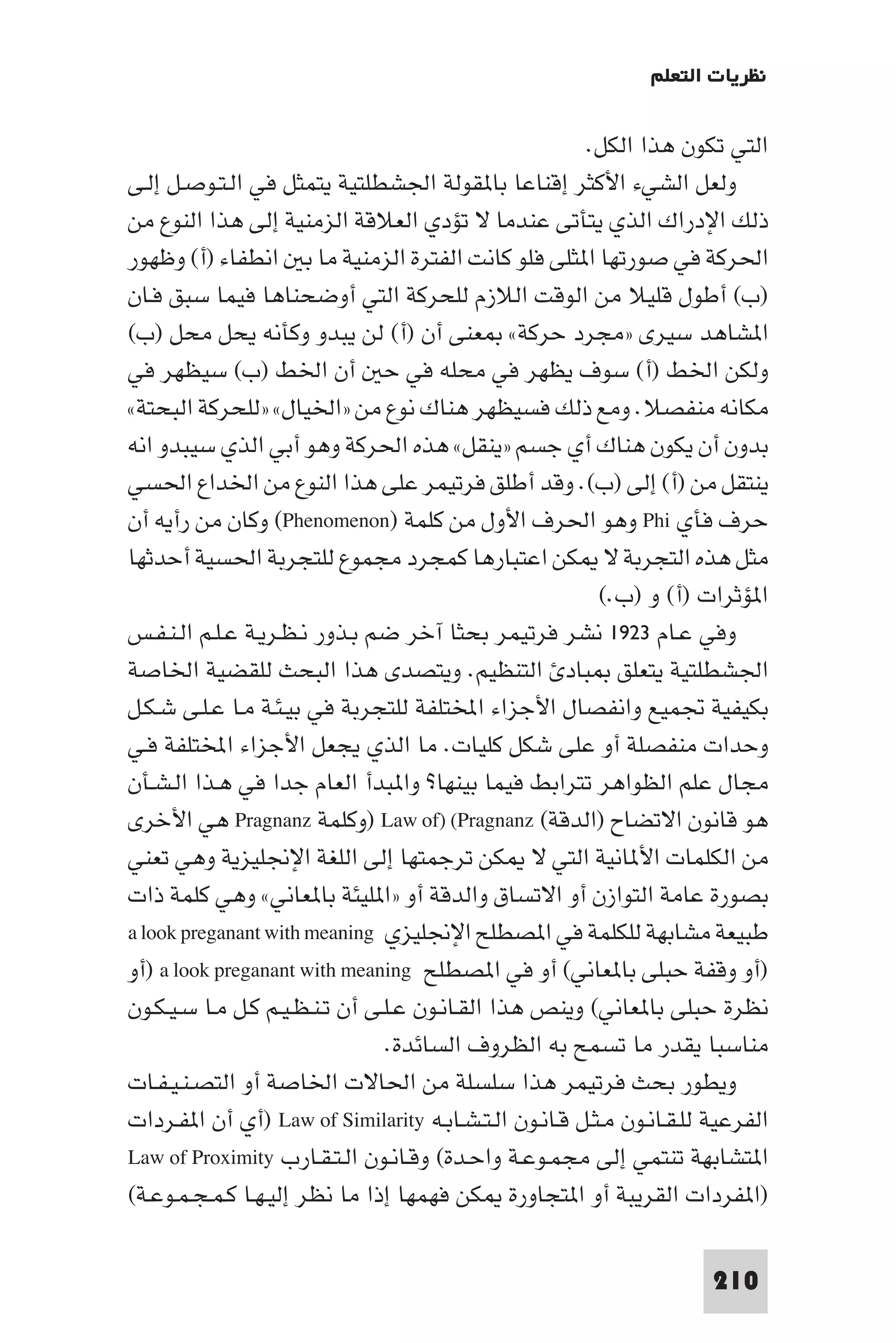‫ﻧﻈﺮﻳﺎت اﻟﺘﻌﻠﻢ‬

                                                       ‫اﻟﺘﻲ ﺗﻜﻮن ﻫﺬا اﻟﻜﻞ.‬
‫وﻟﻌﻞ اﻟﺸﻲء اﻷﻛﺜﺮ إﻗﻨﺎﻋﺎ ﺑﺎ ﻘﻮﻟﺔ اﳉﺸﻄﻠﺘﻴﺔ ﻳﺘﻤﺜﻞ ﻓﻲ اﻟـﺘـﻮﺻـﻞ إﻟـﻰ‬
‫ذﻟﻚ اﻹدراك اﻟﺬي ﻳﺘﺄﺗﻰ ﻋﻨﺪﻣﺎ ﻻ ﺗﺆدي اﻟﻌﻼﻗﺔ اﻟﺰﻣﻨﻴﺔ إﻟﻰ ﻫﺬا اﻟﻨﻮع ﻣﻦ‬
‫اﳊﺮﻛﺔ ﻓﻲ ﺻﻮرﺗﻬﺎ ا ﺜﻠﻰ ﻓﻠﻮ ﻛﺎﻧﺖ اﻟﻔﺘﺮة اﻟﺰﻣﻨﻴﺔ ﻣﺎ ﺑ اﻧﻄﻔﺎء )أ( وﻇﻬﻮر‬
‫)ب( أﻃﻮل ﻗﻠﻴﻼ ﻣﻦ اﻟﻮﻗﺖ اﻟﻼزم ﻟﻠﺤﺮﻛﺔ اﻟﺘﻲ أوﺿﺤﻨﺎﻫﺎ ﻓﻴﻤﺎ ﺳﺒﻖ ﻓـﺎن‬
‫ا ﺸﺎﻫﺪ ﺳﻴﺮى »ﻣﺠﺮد ﺣﺮﻛﺔ« ﻌﻨﻰ أن )أ( ﻟﻦ ﻳﺒﺪو وﻛﺄﻧﻪ ﻳﺤﻞ ﻣﺤﻞ )ب(‬
‫وﻟﻜﻦ اﳋﻂ )أ( ﺳﻮف ﻳﻈﻬﺮ ﻓﻲ ﻣﺤﻠﻪ ﻓﻲ ﺣ أن اﳋﻂ )ب( ﺳﻴﻈﻬﺮ ﻓﻲ‬
‫ﻣﻜﺎﻧﻪ ﻣﻨﻔﺼﻼ. وﻣﻊ ذﻟﻚ ﻓﺴﻴﻈﻬﺮ ﻫﻨﺎك ﻧﻮع ﻣﻦ »اﳋﻴﺎل« »ﻟﻠﺤﺮﻛﺔ اﻟﺒﺤﺘﺔ«‬
‫ﺑﺪون أن ﻳﻜﻮن ﻫﻨﺎك أي ﺟﺴﻢ »ﻳﻨﻘﻞ« ﻫﺬه اﳊﺮﻛﺔ وﻫﻮ أﺑﻲ اﻟﺬي ﺳﻴﺒﺪو اﻧﻪ‬
‫ﻳﻨﺘﻘﻞ ﻣﻦ )أ( إﻟﻰ )ب(. وﻗﺪ أﻃﻠﻖ ﻓﺮﺗﻴﻤﺮ ﻋﻠﻰ ﻫﺬا اﻟﻨﻮع ﻣﻦ اﳋﺪاع اﳊﺴﻲ‬
‫ﺣﺮف ﻓﺄي ‪ Phi‬وﻫﻮ اﳊﺮف اﻷول ﻣﻦ ﻛﻠﻤﺔ )‪ (Phenomenon‬وﻛﺎن ﻣﻦ رأﻳﻪ أن‬
‫ﻣﺜﻞ ﻫﺬه اﻟﺘﺠﺮﺑﺔ ﻻ ﻜﻦ اﻋﺘﺒﺎرﻫﺎ ﻛﻤﺠﺮد ﻣﺠﻤﻮع ﻟﻠﺘﺠﺮﺑﺔ اﳊﺴﻴﺔ أﺣﺪﺛﻬﺎ‬
                                                         ‫ا ﺆﺛﺮات )أ( و )ب.(‬
‫وﻓﻲ ﻋـﺎم ٣٢٩١ ﻧﺸﺮ ﻓﺮﺗﻴﻤﺮ ﺑﺤﺜﺎ آﺧﺮ ﺿﻢ ﺑـﺬور ﻧـﻈـﺮﻳـﺔ ﻋـﻠـﻢ اﻟـﻨـﻔـﺲ‬
‫اﳉﺸﻄﻠﺘﻴﺔ ﻳﺘﻌﻠﻖ ﺒﺎد اﻟﺘﻨﻈﻴﻢ. وﻳﺘﺼﺪى ﻫﺬا اﻟﺒﺤﺚ ﻟﻠﻘﻀﻴﺔ اﳋﺎﺻﺔ‬
‫ﺑﻜﻴﻔﻴﺔ ﲡﻤﻴﻊ واﻧﻔﺼﺎل اﻷﺟﺰاء اﺨﻤﻟﺘﻠﻔﺔ ﻟﻠﺘﺠﺮﺑﺔ ﻓﻲ ﺑﻴـﺌـﺔ ﻣـﺎ ﻋـﻠـﻰ ﺷـﻜـﻞ‬
‫وﺣﺪات ﻣﻨﻔﺼﻠﺔ أو ﻋﻠﻰ ﺷﻜﻞ ﻛﻠﻴﺎت. ﻣﺎ اﻟﺬي ﻳﺠﻌﻞ اﻷﺟﺰاء اﺨﻤﻟﺘﻠﻔﺔ ﻓـﻲ‬
‫ﻣﺠﺎل ﻋﻠﻢ اﻟﻈﻮاﻫﺮ ﺗﺘﺮاﺑﻂ ﻓﻴﻤﺎ ﺑﻴﻨﻬﺎ? وا ﺒﺪأ اﻟﻌﺎم ﺟﺪا ﻓﻲ ﻫـﺬا اﻟـﺸـﺄن‬
‫ﻫﻮ ﻗﺎﻧﻮن اﻻﺗﻀﺎح )اﻟﺪﻗﺔ( ‪) Law of) (Pragnanz‬وﻛﻠﻤﺔ ‪ Pragnanz‬ﻫﻲ اﻷﺧﺮى‬
‫ﻣﻦ اﻟﻜﻠﻤﺎت اﻷ ﺎﻧﻴﺔ اﻟﺘﻲ ﻻ ﻜﻦ ﺗﺮﺟﻤﺘﻬﺎ إﻟﻰ اﻟﻠﻐﺔ اﻹﳒﻠﻴﺰﻳﺔ وﻫﻲ ﺗﻌﻨﻲ‬
‫ﺑﺼﻮرة ﻋﺎﻣﺔ اﻟﺘﻮازن أو اﻻﺗﺴﺎق واﻟﺪﻗﺔ أو »ا ﻠﻴﺌﺔ ﺑﺎ ﻌﺎﻧﻲ« وﻫﻲ ﻛﻠﻤﺔ ذات‬
‫ﻃﺒﻴﻌﺔ ﻣﺸﺎﺑﻬﺔ ﻟﻠﻜﻠﻤﺔ ﻓﻲ ا ﺼﻄﻠﺢ اﻹﳒﻠﻴﺰي ‪a look preganant with meaning‬‬
‫)أو وﻗﻔﺔ ﺣﺒﻠﻰ ﺑﺎ ﻌﺎﻧﻲ( أو ﻓﻲ ا ﺼﻄﻠﺢ ‪) a look preganant with meaning‬أو‬
‫ﻧﻈﺮة ﺣﺒﻠﻰ ﺑﺎ ﻌﺎﻧﻲ( وﻳﻨﺺ ﻫﺬا اﻟﻘـﺎﻧـﻮن ﻋـﻠـﻰ أن ﺗـﻨـﻈـﻴـﻢ ﻛـﻞ ﻣـﺎ ﺳـﻴـﻜـﻮن‬
                                ‫ﻣﻨﺎﺳﺒﺎ ﻳﻘﺪر ﻣﺎ ﺗﺴﻤﺢ ﺑﻪ اﻟﻈﺮوف اﻟﺴﺎﺋﺪة.‬
‫وﻳﻄﻮر ﺑﺤﺚ ﻓﺮﺗﻴﻤﺮ ﻫﺬا ﺳﻠﺴﻠﺔ ﻣﻦ اﳊﺎﻻت اﳋﺎﺻﺔ أو اﻟﺘﺼـﻨـﻴـﻔـﺎت‬
‫اﻟﻔﺮﻋﻴﺔ ﻟﻠـﻘـﺎﻧـﻮن ﻣـﺜـﻞ ﻗـﺎﻧـﻮن اﻟـﺘـﺸـﺎﺑـﻪ ‪) Law of Similarity‬أي أن ا ﻔـﺮدات‬
‫ا ﺘﺸﺎﺑﻬﺔ ﺗﻨﺘﻤﻲ إﻟﻰ ﻣﺠﻤـﻮﻋـﺔ واﺣـﺪة( وﻗـﺎﻧـﻮن اﻟـﺘـﻘـﺎرب ‪Law of Proximity‬‬
‫)ا ﻔﺮدات اﻟﻘﺮﻳﺒﺔ أو ا ﺘﺠﺎورة ﻜﻦ ﻓﻬﻤﻬﺎ إذا ﻣﺎ ﻧﻈﺮ إﻟﻴـﻬـﺎ ﻛـﻤـﺠـﻤـﻮﻋـﺔ(‬

                                                                       ‫012‬
 