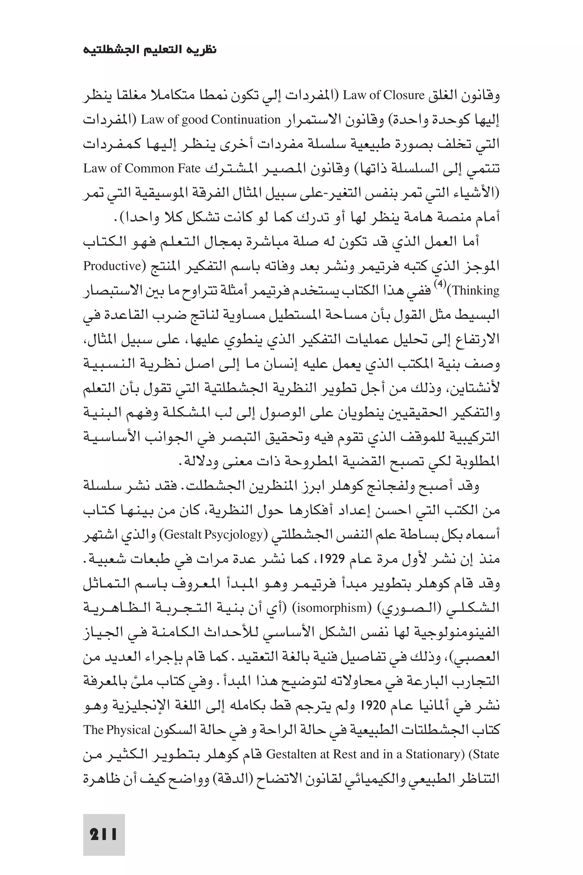 ‫ﻧﻈﺮﻳﺔ اﻟﺘﻌﻠﻴﻢ اﳉﺸﻄﻠﺘﻴﺔ‬

‫وﻗﺎﻧﻮن اﻟﻐﻠﻖ ‪) Law of Closure‬ا ﻔﺮدات إﻟﻲ ﺗﻜﻮن ﻄﺎ ﻣﺘﻜﺎﻣﻼ ﻣﻐﻠﻘﺎ ﻳﻨﻈﺮ‬
‫إﻟﻴﻬﺎ ﻛﻮﺣﺪة واﺣﺪة( وﻗﺎﻧﻮن اﻻﺳﺘﻤﺮار ‪) Law of good Continuation‬ا ﻔﺮدات‬
‫اﻟﺘﻲ ﺗﺨﻠﻒ ﺑﺼﻮرة ﻃﺒﻴﻌﻴﺔ ﺳﻠﺴﻠﺔ ﻣﻔﺮدات أﺧﺮى ﻳـﻨـﻈـﺮ إﻟـﻴـﻬـﺎ ﻛـﻤـﻔـﺮدات‬
‫ﺗﻨﺘﻤﻲ إﻟﻰ اﻟﺴﻠﺴﻠﺔ ذاﺗﻬﺎ( وﻗﺎﻧﻮن ا ـﺼـﻴـﺮ ا ـﺸـﺘـﺮك ‪Law of Common Fate‬‬
‫)اﻷﺷﻴﺎء اﻟﺘﻲ ﺮ ﺑﻨﻔﺲ اﻟﺘﻐﻴﺮ-ﻋﻠﻰ ﺳﺒﻴﻞ ا ﺜﺎل اﻟﻔﺮﻗﺔ ا ﻮﺳﻴﻘﻴﺔ اﻟﺘﻲ ﺮ‬
        ‫أﻣﺎم ﻣﻨﺼﺔ ﻫﺎﻣﺔ ﻳﻨﻈﺮ ﻟﻬﺎ أو ﺗﺪرك ﻛﻤﺎ ﻟﻮ ﻛﺎﻧﺖ ﺗﺸﻜﻞ ﻛﻼ واﺣﺪا(.‬
‫أﻣﺎ اﻟﻌﻤﻞ اﻟﺬي ﻗﺪ ﺗﻜﻮن ﻟﻪ ﺻﻠﺔ ﻣﺒﺎﺷﺮة ﺠﺎل اﻟـﺘـﻌـﻠـﻢ ﻓـﻬـﻮ اﻟـﻜـﺘـﺎب‬
‫ا ﻮﺟﺰ اﻟﺬي ﻛﺘﺒﻪ ﻓﺮﺗﻴﻤﺮ وﻧﺸﺮ ﺑﻌﺪ وﻓﺎﺗﻪ ﺑﺎﺳﻢ اﻟﺘﻔﻜﻴﺮ ا ﻨﺘﺞ )‪Productive‬‬
‫‪ (٤)(Thinking‬ﻓﻔﻲ ﻫﺬا اﻟﻜﺘﺎب ﻳﺴﺘﺨﺪم ﻓﺮﺗﻴﻤﺮ أﻣﺜﻠﺔ ﺗﺘﺮاوح ﻣﺎ ﺑ اﻻﺳﺘﺒﺼﺎر‬
‫اﻟﺒﺴﻴﻂ ﻣﺜﻞ اﻟﻘﻮل ﺑﺄن ﻣﺴﺎﺣﺔ ا ﺴﺘﻄﻴﻞ ﻣﺴﺎوﻳﺔ ﻟﻨﺎﰋ ﺿﺮب اﻟﻘﺎﻋﺪة ﻓﻲ‬
 ‫اﻻرﺗﻔﺎع إﻟﻰ ﲢﻠﻴﻞ ﻋﻤﻠﻴﺎت اﻟﺘﻔﻜﻴﺮ اﻟﺬي ﻳﻨﻄﻮي ﻋﻠﻴﻬﺎ ﻋﻠﻰ ﺳﺒﻴﻞ ا ﺜﺎل‬
‫وﺻﻒ ﺑﻨﻴﺔ ا ﻜﺘﺐ اﻟﺬي ﻳﻌﻤﻞ ﻋﻠﻴﻪ إﻧﺴﺎن ﻣـﺎ إﻟـﻰ اﺻـﻞ ﻧـﻈـﺮﻳـﺔ اﻟـﻨـﺴـﺒـﻴـﺔ‬
‫ﻷﻧﺸﺘﺎﻳﻦ وذﻟﻚ ﻣﻦ أﺟﻞ ﺗﻄﻮﻳﺮ اﻟﻨﻈﺮﻳﺔ اﳉﺸﻄﻠﺘﻴﺔ اﻟﺘﻲ ﺗﻘﻮل ﺑﺄن اﻟﺘﻌﻠﻢ‬
‫واﻟﺘﻔﻜﻴﺮ اﳊﻘﻴﻘﻴ ﻳﻨﻄﻮﻳﺎن ﻋﻠﻰ اﻟﻮﺻﻮل إﻟﻰ ﻟﺐ ا ـﺸـﻜـﻠـﺔ وﻓـﻬـﻢ اﻟـﺒـﻨـﻴـﺔ‬
‫اﻟﺘﺮﻛﻴﺒﻴﺔ ﻟﻠﻤﻮﻗﻒ اﻟﺬي ﺗﻘﻮم ﻓﻴﻪ وﲢﻘﻴﻖ اﻟﺘﺒﺼﺮ ﻓﻲ اﳉﻮاﻧﺐ اﻷﺳﺎﺳـﻴـﺔ‬
                      ‫ا ﻄﻠﻮﺑﺔ ﻟﻜﻲ ﺗﺼﺒﺢ اﻟﻘﻀﻴﺔ ا ﻄﺮوﺣﺔ ذات ﻣﻌﻨﻰ ودﻻﻟﺔ.‬
‫وﻗﺪ أﺻﺒﺢ وﻟﻔﺠﺎﱋ ﻛﻮﻫﻠﺮ اﺑﺮز ا ﻨﻈﺮﻳﻦ اﳉﺸﻄﻠﺖ. ﻓﻘﺪ ﻧﺸﺮ ﺳﻠﺴﻠﺔ‬
‫ﻣﻦ اﻟﻜﺘﺐ اﻟﺘﻲ اﺣﺴﻦ إﻋﺪاد أﻓﻜﺎرﻫﺎ ﺣﻮل اﻟﻨﻈﺮﻳﺔ ﻛﺎن ﻣﻦ ﺑـﻴـﻨـﻬـﺎ ﻛـﺘـﺎب‬
‫أﺳﻤﺎه ﺑﻜﻞ ﺑﺴﺎﻃﺔ ﻋﻠﻢ اﻟﻨﻔﺲ اﳉﺸﻄﻠﺘﻲ )‪ (Gestalt Psycjology‬واﻟﺬي اﺷﺘﻬﺮ‬
‫ﻣﻨﺬ إن ﻧﺸﺮ ﻷول ﻣﺮة ﻋـﺎم ٩٢٩١ ﻛﻤﺎ ﻧﺸﺮ ﻋﺪة ﻣﺮات ﻓﻲ ﻃﺒﻌﺎت ﺷﻌﺒﻴـﺔ.‬
‫وﻗﺪ ﻗﺎم ﻛﻮﻫﻠﺮ ﺑﺘﻄﻮﻳﺮ ﻣﺒﺪأ ﻓﺮﺗﻴـﻤـﺮ وﻫـﻮ ا ـﺒـﺪأ ا ـﻌـﺮوف ﺑـﺎﺳـﻢ اﻟـﺘـﻤـﺎﺛـﻞ‬
‫اﻟـﺸـﻜ ـﻠــﻲ )اﻟ ـﺼــﻮري( )‪) (isomorphism‬أي أن ﺑـﻨـﻴـﺔ اﻟـﺘ ـﺠــﺮﺑــﺔ اﻟ ـﻈــﺎﻫــﺮﻳــﺔ‬
‫اﻟﻔﻴﻨﻮﻣﻨﻮﻟﻮﺟﻴﺔ ﻟﻬﺎ ﻧﻔﺲ اﻟﺸﻜﻞ اﻷﺳﺎﺳﻲ ﻟﻸﺣـﺪاث اﻟـﻜـﺎﻣـﻨـﺔ ﻓـﻲ اﳉـﻴـﺎز‬
‫اﻟﻌﺼﺒﻲ( وذﻟﻚ ﻓﻲ ﺗﻔﺎﺻﻴﻞ ﻓﻨﻴﺔ ﺑﺎﻟﻐﺔ اﻟﺘﻌﻘﻴﺪ. ﻛﻤﺎ ﻗﺎم ﺑﺈﺟﺮاء اﻟﻌﺪﻳﺪ ﻣﻦ‬
‫اﻟﺘﺠﺎرب اﻟﺒﺎرﻋﺔ ﻓﻲ ﻣﺤﺎوﻻﺗﻪ ﻟﺘﻮﺿﻴﺢ ﻫﺬا ا ﺒﺪأ. وﻓﻲ ﻛﺘﺎب ﻣﻠﺊ ﺑﺎ ﻌﺮﻓﺔ‬
‫ﻧﺸﺮ ﻓﻲ أ ﺎﻧﻴﺎ ﻋـﺎم ٠٢٩١ وﻟﻢ ﻳﺘﺮﺟﻢ ﻗﻂ ﺑﻜﺎﻣﻠﻪ إﻟﻰ اﻟﻠﻐﺔ اﻹﳒﻠﻴﺰﻳﺔ وﻫـﻮ‬
‫ﻛﺘﺎب اﳉﺸﻄﻠﺘﺎت اﻟﻄﺒﻴﻌﻴﺔ ﻓﻲ ﺣﺎﻟﺔ اﻟﺮاﺣﺔ و ﻓﻲ ﺣﺎﻟﺔ اﻟﺴﻜﻮن ‪The Physical‬‬
‫‪ Gestalten at Rest and in a Stationary) (State‬ﻗﺎم ﻛﻮﻫﻠﺮ ﺑـﺘـﻄـﻮﻳـﺮ اﻟـﻜـﺜـﻴـﺮ ﻣـﻦ‬
‫اﻟﺘﻨﺎﻇﺮ اﻟﻄﺒﻴﻌﻲ واﻟﻜﻴﻤﻴﺎﺋﻲ ﻟﻘﺎﻧﻮن اﻻﺗﻀﺎح )اﻟﺪﻗﺔ( وواﺿﺢ ﻛﻴﻒ أن ﻇﺎﻫﺮة‬

 ‫112‬
 