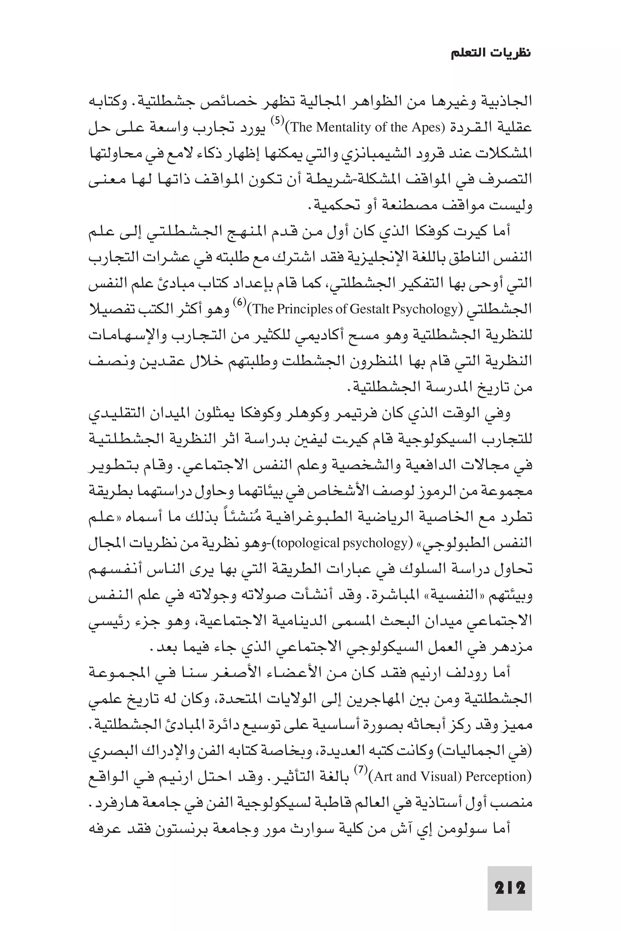 ‫ﻧﻈﺮﻳﺎت اﻟﺘﻌﻠﻢ‬

‫اﳉﺎذﺑﻴﺔ وﻏﻴﺮﻫﺎ ﻣﻦ اﻟﻈﻮاﻫﺮ اﺠﻤﻟﺎﻟﻴﺔ ﺗﻈﻬﺮ ﺧﺼﺎﺋﺺ ﺟﺸﻄﻠﺘﻴﺔ. وﻛﺘﺎﺑـﻪ‬
‫ﻋﻘﻠﻴﺔ اﻟـﻘـﺮدة )‪ (٥)(The Mentality of the Apes‬ﻳﻮرد ﲡﺎرب واﺳﻌﺔ ﻋـﻠـﻰ ﺣـﻞ‬
‫ا ﺸﻜﻼت ﻋﻨﺪ ﻗﺮود اﻟﺸﻴﻤﺒﺎﻧﺰي واﻟﺘﻲ ﻜﻨﻬﺎ إﻇﻬﺎر ذﻛﺎء ﻻﻣﻊ ﻓﻲ ﻣﺤﺎوﻟﺘﻬﺎ‬
‫اﻟﺘﺼﺮف ﻓﻲ ا ﻮاﻗﻒ ا ﺸﻜﻠﺔ-ﺷﺮﻳﻄـﺔ أن ﺗـﻜـﻮن ا ـﻮاﻗـﻒ ذاﺗـﻬـﺎ ﻟـﻬـﺎ ﻣـﻌـﻨـﻰ‬
                                         ‫وﻟﻴﺴﺖ ﻣﻮاﻗﻒ ﻣﺼﻄﻨﻌﺔ أو ﲢﻜﻤﻴﺔ.‬
‫أﻣﺎ ﻛﻴﺮت ﻛﻮﻓﻜﺎ اﻟﺬي ﻛﺎن أول ﻣـﻦ ﻗـﺪم ا ـﻨـﻬـﺞ اﳉـﺸـﻄـﻠـﺘـﻲ إﻟـﻰ ﻋـﻠـﻢ‬
‫اﻟﻨﻔﺲ اﻟﻨﺎﻃﻖ ﺑﺎﻟﻠﻐﺔ اﻹﳒﻠﻴﺰﻳﺔ ﻓﻘﺪ اﺷﺘﺮك ﻣﻊ ﻃﻠﺒﺘﻪ ﻓﻲ ﻋﺸﺮات اﻟﺘﺠﺎرب‬
‫اﻟﺘﻲ أوﺣﻰ ﺑﻬﺎ اﻟﺘﻔﻜﻴﺮ اﳉﺸﻄﻠﺘﻲ ﻛﻤﺎ ﻗﺎم ﺑﺈﻋﺪاد ﻛﺘﺎب ﻣﺒﺎد ﻋﻠﻢ اﻟﻨﻔﺲ‬
‫اﳉﺸﻄﻠﺘﻲ )‪ (٦)(The Principles of Gestalt Psychology‬وﻫﻮ أﻛﺜﺮ اﻟﻜﺘﺐ ﺗﻔﺼﻴﻼ‬
‫ﻟﻠﻨﻈﺮﻳﺔ اﳉﺸﻄﻠﺘﻴﺔ وﻫﻮ ﻣﺴﺢ أﻛﺎد ﻲ ﻟﻠﻜﺜﻴﺮ ﻣﻦ اﻟﺘـﺠـﺎرب واﻹﺳـﻬـﺎﻣـﺎت‬
‫اﻟﻨﻈﺮﻳﺔ اﻟﺘﻲ ﻗﺎم ﺑﻬﺎ ا ﻨﻈﺮون اﳉﺸﻄﻠﺖ وﻃﻠﺒﺘﻬﻢ ﺧﻼل ﻋﻘـﺪﻳـﻦ وﻧـﺼـﻒ‬
                                                ‫ﻣﻦ ﺗﺎرﻳﺦ ا ﺪرﺳﺔ اﳉﺸﻄﻠﺘﻴﺔ.‬
‫وﻓﻲ اﻟﻮﻗﺖ اﻟﺬي ﻛﺎن ﻓﺮﺗﻴﻤﺮ وﻛﻮﻫﻠﺮ وﻛﻮﻓﻜﺎ ﺜﻠﻮن ا ﻴﺪان اﻟﺘﻘﻠـﻴـﺪي‬
‫ﻟﻠﺘﺠﺎرب اﻟﺴﻴﻜﻮﻟﻮﺟﻴﺔ ﻗﺎم ﻛﻴﺮـﺖ ﻟﻴﻔ ﺑﺪراﺳﺔ اﺛﺮ اﻟﻨﻈﺮﻳﺔ اﳉﺸﻄـﻠـﺘـﻴـﺔ‬
‫ﻓﻲ ﻣﺠﺎﻻت اﻟﺪاﻓﻌﻴﺔ واﻟﺸﺨﺼﻴﺔ وﻋﻠﻢ اﻟﻨﻔﺲ اﻻﺟﺘﻤﺎﻋﻲ. وﻗـﺎم ﺑـﺘـﻄـﻮﻳـﺮ‬
‫ﻣﺠﻤﻮﻋﺔ ﻣﻦ اﻟﺮﻣﻮز ﻟﻮﺻﻒ اﻷﺷﺨﺎص ﻓﻲ ﺑﻴﺌﺎﺗﻬﻤﺎ وﺣﺎول دراﺳﺘﻬﻤﺎ ﺑﻄﺮﻳﻘﺔ‬
‫ﺗﻄﺮد ﻣﻊ اﳋﺎﺻﻴﺔ اﻟﺮﻳﺎﺿﻴﺔ اﻟﻄـﺒـﻮﻏـﺮاﻓـﻴـﺔ ﻣﻨﺸﺌـﺎ ﺑﺬﻟﻚ ﻣﺎ أﺳﻤﺎه »ﻋـﻠـﻢ‬
                          ‫ُ ً‬
‫اﻟﻨﻔﺲ اﻟﻄﺒﻮﻟﻮﺟﻲ« )‪-(topological psychology‬وﻫﻮ ﻧﻈﺮﻳﺔ ﻣﻦ ﻧﻈﺮﻳﺎت اﺠﻤﻟﺎل‬
‫ﲢﺎول دراﺳﺔ اﻟﺴﻠﻮك ﻓﻲ ﻋﺒﺎرات اﻟﻄﺮﻳﻘﺔ اﻟﺘﻲ ﺑﻬﺎ ﻳﺮى اﻟﻨـﺎس أﻧـﻔـﺴـﻬـﻢ‬
‫وﺑﻴﺌﺘﻬﻢ »اﻟﻨﻔﺴﻴﺔ« ا ﺒﺎﺷﺮة. وﻗﺪ أﻧﺸﺄت ﺻﻮﻻﺗﻪ وﺟﻮﻻﺗﻪ ﻓﻲ ﻋﻠﻢ اﻟـﻨـﻔـﺲ‬
‫اﻻﺟﺘﻤﺎﻋﻲ ﻣﻴﺪان اﻟﺒﺤﺚ ا ﺴﻤﻰ اﻟﺪﻳﻨﺎﻣﻴﺔ اﻻﺟﺘﻤﺎﻋﻴﺔ وﻫﻮ ﺟﺰء رﺋﻴﺴﻲ‬
             ‫ﻣﺰدﻫﺮ ﻓﻲ اﻟﻌﻤﻞ اﻟﺴﻴﻜﻮﻟﻮﺟﻲ اﻻﺟﺘﻤﺎﻋﻲ اﻟﺬي ﺟﺎء ﻓﻴﻤﺎ ﺑﻌﺪ.‬
‫أﻣﺎ رودﻟﻒ ارﻧﻴﻢ ﻓﻘـﺪ ﻛـﺎن ﻣـﻦ اﻷﻋـﻀـﺎء اﻷﺻـﻐـﺮ ﺳـﻨـﺎ ﻓـﻲ اﺠﻤﻟـﻤـﻮﻋـﺔ‬
‫اﳉﺸﻄﻠﺘﻴﺔ وﻣﻦ ﺑ ا ﻬﺎﺟﺮﻳﻦ إﻟﻰ اﻟﻮﻻﻳﺎت ا ﺘﺤﺪة وﻛﺎن ﻟﻪ ﺗﺎرﻳﺦ ﻋﻠﻤﻲ‬
‫ﻴﺰ وﻗﺪ رﻛﺰ أﺑﺤﺎﺛﻪ ﺑﺼﻮرة أﺳﺎﺳﻴﺔ ﻋﻠﻰ ﺗﻮﺳﻴﻊ داﺋﺮة ا ﺒﺎد اﳉﺸﻄﻠﺘﻴﺔ.‬
‫)ﻓﻲ اﳉﻤﺎﻟﻴﺎت( وﻛﺎﻧﺖ ﻛﺘﺒﻪ اﻟﻌﺪﻳﺪة وﺑﺨﺎﺻﺔ ﻛﺘﺎﺑﻪ اﻟﻔﻦ واﻹدراك اﻟﺒﺼﺮي‬
‫)‪ (٧)(Art and Visual) Perception‬ﺑﺎﻟﻐﺔ اﻟﺘﺄﺛﻴـﺮ. وﻗـﺪ اﺣـﺘـﻞ ارﻧـﻴـﻢ ﻓـﻲ اﻟـﻮاﻗـﻊ‬
‫ﻣﻨﺼﺐ أول أﺳﺘﺎذﻳﺔ ﻓﻲ اﻟﻌﺎﻟﻢ ﻗﺎﻃﺒﺔ ﻟﺴﻴﻜﻮﻟﻮﺟﻴﺔ اﻟﻔﻦ ﻓﻲ ﺟﺎﻣﻌﺔ ﻫﺎرﻓﺮد.‬
‫أﻣﺎ ﺳﻮﻟﻮﻣﻦ إي آش ﻣﻦ ﻛﻠﻴﺔ ﺳﻮارث ﻣﻮر وﺟﺎﻣﻌﺔ ﺑﺮﻧﺴﺘﻮن ﻓﻘﺪ ﻋﺮﻓﻪ‬

                                                                         ‫212‬
 