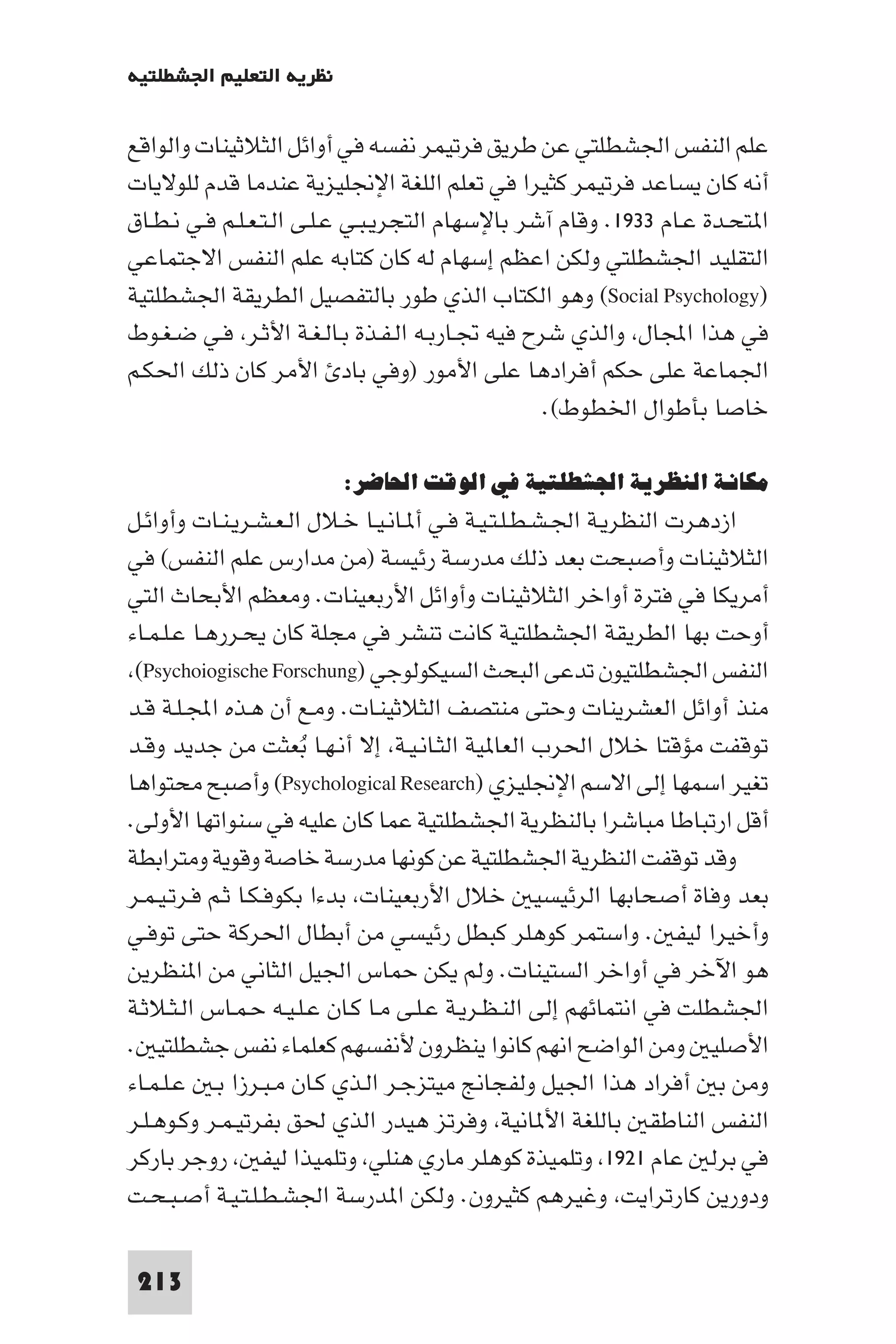 ‫ﻧﻈﺮﻳﺔ اﻟﺘﻌﻠﻴﻢ اﳉﺸﻄﻠﺘﻴﺔ‬

‫ﻋﻠﻢ اﻟﻨﻔﺲ اﳉﺸﻄﻠﺘﻲ ﻋﻦ ﻃﺮﻳﻖ ﻓﺮﺗﻴﻤﺮ ﻧﻔﺴﻪ ﻓﻲ أواﺋﻞ اﻟﺜﻼﺛﻴﻨﺎت واﻟﻮاﻗﻊ‬
‫أﻧﻪ ﻛﺎن ﻳﺴﺎﻋﺪ ﻓﺮﺗﻴﻤﺮ ﻛﺜﻴﺮا ﻓﻲ ﺗﻌﻠﻢ اﻟﻠﻐﺔ اﻹﳒﻠﻴﺰﻳﺔ ﻋﻨﺪﻣﺎ ﻗﺪم ﻟﻠﻮﻻﻳﺎت‬
‫ا ﺘﺤـﺪة ﻋـﺎم ٣٣٩١. وﻗﺎم آﺷﺮ ﺑﺎﻹﺳﻬﺎم اﻟﺘﺠﺮﻳـﺒـﻲ ﻋـﻠـﻰ اﻟـﺘـﻌـﻠـﻢ ﻓـﻲ ﻧـﻄـﺎق‬
‫اﻟﺘﻘﻠﻴﺪ اﳉﺸﻄﻠﺘﻲ وﻟﻜﻦ اﻋﻈﻢ إﺳﻬﺎم ﻟﻪ ﻛﺎن ﻛﺘﺎﺑﻪ ﻋﻠﻢ اﻟﻨﻔﺲ اﻻﺟﺘﻤﺎﻋﻲ‬
‫)‪ (Social Psychology‬وﻫﻮ اﻟﻜﺘﺎب اﻟﺬي ﻃﻮر ﺑﺎﻟﺘﻔﺼﻴﻞ اﻟﻄﺮﻳﻘﺔ اﳉﺸﻄﻠﺘﻴﺔ‬
‫ﻓﻲ ﻫﺬا اﺠﻤﻟﺎل واﻟﺬي ﺷﺮح ﻓﻴﻪ ﲡـﺎرﺑـﻪ اﻟـﻔـﺬة ﺑـﺎﻟـﻐـﺔ اﻷﺛـﺮ ﻓـﻲ ﺿـﻐـﻮط‬
‫اﳉﻤﺎﻋﺔ ﻋﻠﻰ ﺣﻜﻢ أﻓﺮادﻫﺎ ﻋﻠﻰ اﻷﻣﻮر )وﻓﻲ ﺑﺎد اﻷﻣﺮ ﻛﺎن ذﻟﻚ اﳊﻜـﻢ‬
                                                 ‫ﺧﺎﺻﺎ ﺑﺄﻃﻮال اﳋﻄﻮط(.‬

                         ‫ﻣﻜﺎﻧﺔ اﻟﻨﻈﺮﻳﺔ اﳉﺸﻄﻠﺘﻴﺔ ﻓﻲ اﻟﻮﻗﺖ اﳊﺎﺿﺮ:‬
‫ازدﻫﺮت اﻟﻨﻈﺮﻳـﺔ اﳉـﺸـﻄـﻠـﺘـﻴـﺔ ﻓـﻲ أ ـﺎﻧـﻴـﺎ ﺧـﻼل اﻟـﻌـﺸـﺮﻳـﻨـﺎت وأواﺋـﻞ‬
‫اﻟﺜﻼﺛﻴﻨﺎت وأﺻﺒﺤﺖ ﺑﻌﺪ ذﻟﻚ ﻣﺪرﺳﺔ رﺋﻴﺴﺔ )ﻣﻦ ﻣﺪارس ﻋﻠﻢ اﻟﻨﻔﺲ( ﻓﻲ‬
‫أﻣﺮﻳﻜﺎ ﻓﻲ ﻓﺘﺮة أواﺧﺮ اﻟﺜﻼﺛﻴﻨﺎت وأواﺋﻞ اﻷرﺑﻌﻴﻨﺎت. وﻣﻌﻈﻢ اﻷﺑﺤﺎث اﻟﺘﻲ‬
‫أوﺣﺖ ﺑﻬﺎ اﻟﻄﺮﻳﻘﺔ اﳉﺸﻄﻠﺘﻴﺔ ﻛﺎﻧﺖ ﺗﻨﺸﺮ ﻓﻲ ﻣﺠﻠﺔ ﻛﺎن ﻳﺤـﺮرﻫـﺎ ﻋـﻠـﻤـﺎء‬
 ‫اﻟﻨﻔﺲ اﳉﺸﻄﻠﺘﻴﻮن ﺗﺪﻋﻰ اﻟﺒﺤﺚ اﻟﺴﻴﻜﻮﻟﻮﺟﻲ )‪(Psychoiogische Forschung‬‬
‫ﻣﻨﺬ أواﺋﻞ اﻟﻌﺸﺮﻳﻨﺎت وﺣﺘﻰ ﻣﻨﺘﺼﻒ اﻟﺜﻼﺛﻴﻨـﺎت. وﻣـﻊ أن ﻫـﺬه اﺠﻤﻟـﻠـﺔ ﻗـﺪ‬
‫ﺗﻮﻗﻔﺖ ﻣﺆﻗﺘﺎ ﺧﻼل اﳊﺮب اﻟﻌﺎ ﻴﺔ اﻟﺜـﺎﻧـﻴـﺔ إﻻ أﻧـﻬـﺎ ﺑﻌﺜﺖ ﻣﻦ ﺟﺪﻳﺪ وﻗـﺪ‬
                       ‫ُ‬
‫ﺗﻐﻴﺮ اﺳﻤﻬﺎ إﻟﻰ اﻻﺳﻢ اﻹﳒﻠﻴﺰي )‪ (Psychological Research‬وأﺻﺒﺢ ﻣﺤﺘﻮاﻫﺎ‬
‫أﻗﻞ ارﺗﺒﺎﻃﺎ ﻣﺒﺎﺷﺮا ﺑﺎﻟﻨﻈﺮﻳﺔ اﳉﺸﻄﻠﺘﻴﺔ ﻋﻤﺎ ﻛﺎن ﻋﻠﻴﻪ ﻓﻲ ﺳﻨﻮاﺗﻬﺎ اﻷوﻟﻰ.‬
‫وﻗﺪ ﺗﻮﻗﻔﺖ اﻟﻨﻈﺮﻳﺔ اﳉﺸﻄﻠﺘﻴﺔ ﻋﻦ ﻛﻮﻧﻬﺎ ﻣﺪرﺳﺔ ﺧﺎﺻﺔ وﻗﻮﻳﺔ وﻣﺘﺮاﺑﻄﺔ‬
‫ﺑﻌﺪ وﻓﺎة أﺻﺤﺎﺑﻬﺎ اﻟﺮﺋﻴﺴﻴ ﺧﻼل اﻷرﺑﻌﻴﻨﺎت ﺑﺪءا ﺑﻜﻮﻓـﻜـﺎ ﺛـﻢ ﻓـﺮﺗـﻴـﻤـﺮ‬
‫وأﺧﻴﺮا ﻟﻴﻔ . واﺳﺘﻤﺮ ﻛﻮﻫﻠﺮ ﻛﺒﻄﻞ رﺋﻴﺴﻲ ﻣﻦ أﺑﻄﺎل اﳊﺮﻛﺔ ﺣﺘﻰ ﺗﻮﻓـﻲ‬
‫ﻫﻮ اﻵﺧﺮ ﻓﻲ أواﺧﺮ اﻟﺴﺘﻴﻨﺎت. وﻟﻢ ﻳﻜﻦ ﺣﻤﺎس اﳉﻴﻞ اﻟﺜﺎﻧﻲ ﻣﻦ ا ﻨﻈﺮﻳﻦ‬
‫اﳉﺸﻄﻠﺖ ﻓﻲ اﻧﺘﻤﺎﺋﻬﻢ إﻟﻰ اﻟﻨـﻈـﺮﻳـﺔ ﻋـﻠـﻰ ﻣـﺎ ﻛـﺎن ﻋـﻠـﻴـﻪ ﺣـﻤـﺎس اﻟـﺜـﻼﺛـﺔ‬
‫اﻷﺻﻠﻴ وﻣﻦ اﻟﻮاﺿﺢ اﻧﻬﻢ ﻛﺎﻧﻮا ﻳﻨﻈﺮون ﻷﻧﻔﺴﻬﻢ ﻛﻌﻠﻤﺎء ﻧﻔﺲ ﺟﺸﻄﻠﺘﻴ .‬
‫وﻣﻦ ﺑ أﻓﺮاد ﻫﺬا اﳉﻴﻞ وﻟﻔﺠﺎﱋ ﻣﻴﺘﺰﺟـﺮ اﻟـﺬي ﻛـﺎن ﻣـﺒـﺮزا ﺑـ ﻋـﻠـﻤـﺎء‬
‫اﻟﻨﻔﺲ اﻟﻨﺎﻃﻘ ﺑﺎﻟﻠﻐﺔ اﻷ ﺎﻧﻴﺔ وﻓﺮﺗﺰ ﻫﻴﺪر اﻟﺬي ﳊﻖ ﺑﻔﺮﺗﻴـﻤـﺮ وﻛـﻮﻫـﻠـﺮ‬
‫ﻓﻲ ﺑﺮﻟ ﻋﺎم ١٢٩١ وﺗﻠﻤﻴﺬة ﻛﻮﻫﻠﺮ ﻣﺎري ﻫﻨﻠﻲ وﺗﻠﻤﻴﺬا ﻟﻴﻔ روﺟﺮ ﺑﺎرﻛﺮ‬
‫ودورﻳﻦ ﻛﺎرﺗﺮاﻳﺖ وﻏﻴﺮﻫﻢ ﻛﺜﻴﺮون. وﻟﻜﻦ ا ﺪرﺳﺔ اﳉﺸـﻄـﻠـﺘـﻴـﺔ أﺻـﺒـﺤـﺖ‬

 ‫312‬
 