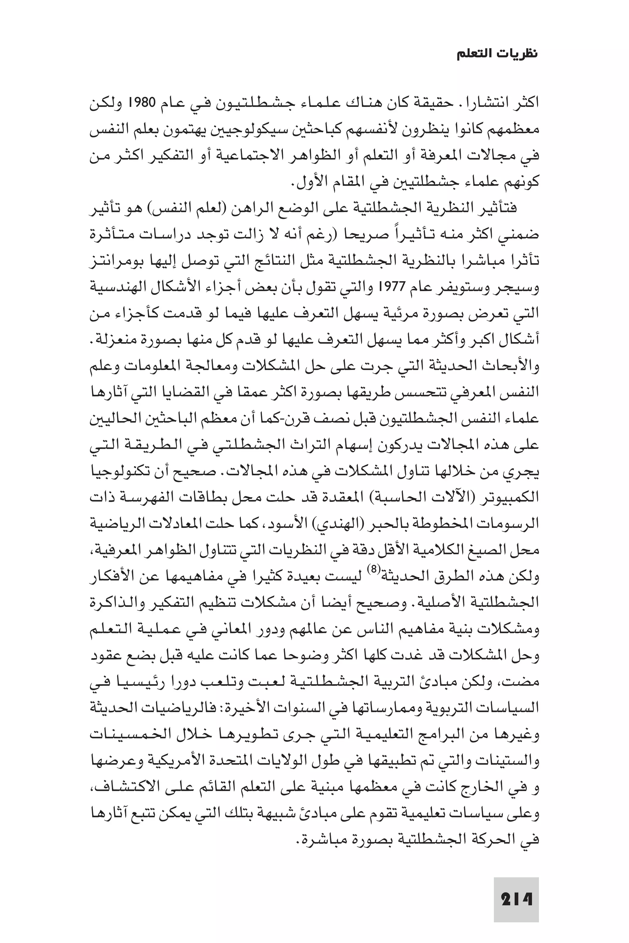 ‫ﻧﻈﺮﻳﺎت اﻟﺘﻌﻠﻢ‬

‫اﻛﺜﺮ اﻧﺘﺸﺎرا. ﺣﻘﻴﻘﺔ ﻛﺎن ﻫﻨـﺎك ﻋـﻠـﻤـﺎء ﺟـﺸـﻄـﻠـﺘـﻴـﻮن ﻓـﻲ ﻋـﺎم ٠٨٩١ وﻟﻜـﻦ‬
‫ﻣﻌﻈﻤﻬﻢ ﻛﺎﻧﻮا ﻳﻨﻈﺮون ﻷﻧﻔﺴﻬﻢ ﻛﺒﺎﺣﺜ ﺳﻴﻜﻮﻟﻮﺟﻴ ﻳﻬﺘﻤﻮن ﺑﻌﻠﻢ اﻟﻨﻔﺲ‬
‫ﻓﻲ ﻣﺠﺎﻻت ا ﻌﺮﻓﺔ أو اﻟﺘﻌﻠﻢ أو اﻟﻈﻮاﻫﺮ اﻻﺟﺘﻤﺎﻋﻴﺔ أو اﻟﺘﻔﻜﻴﺮ اﻛـﺜـﺮ ﻣـﻦ‬
                                     ‫ﻛﻮﻧﻬﻢ ﻋﻠﻤﺎء ﺟﺸﻄﻠﺘﻴ ﻓﻲ ا ﻘﺎم اﻷول.‬
‫ﻓﺘﺄﺛﻴﺮ اﻟﻨﻈﺮﻳﺔ اﳉﺸﻄﻠﺘﻴﺔ ﻋﻠﻰ اﻟﻮﺿﻊ اﻟﺮاﻫﻦ )ﻟﻌﻠﻢ اﻟﻨﻔﺲ( ﻫﻮ ﺗﺄﺛﻴﺮ‬
‫ﺿﻤﻨﻲ اﻛﺜﺮ ﻣﻨـﻪ ﺗـﺄﺛـﻴـﺮا ﺻﺮﻳﺤﺎ )رﻏﻢ أﻧﻪ ﻻ زاﻟﺖ ﺗﻮﺟﺪ دراﺳـﺎت ﻣـﺘـﺄﺛـﺮة‬
                                                      ‫ً‬
‫ﺗﺄﺛﺮا ﻣﺒﺎﺷﺮا ﺑﺎﻟﻨﻈﺮﻳﺔ اﳉﺸﻄﻠﺘﻴﺔ ﻣﺜﻞ اﻟﻨﺘﺎﺋﺞ اﻟﺘﻲ ﺗﻮﺻﻞ إﻟﻴﻬﺎ ﺑﻮﻣﺮاﻧﺘـﺰ‬
‫وﺳﻴﺠﺮ وﺳﺘﻮﻳﻔﺮ ﻋﺎم ٧٧٩١ واﻟﺘﻲ ﺗﻘﻮل ﺑﺄن ﺑﻌﺾ أﺟﺰاء اﻷﺷﻜﺎل اﻟﻬﻨﺪﺳﻴﺔ‬
‫اﻟﺘﻲ ﺗﻌﺮض ﺑﺼﻮرة ﻣﺮﺋﻴﺔ ﻳﺴﻬﻞ اﻟﺘﻌﺮف ﻋﻠﻴﻬﺎ ﻓﻴﻤﺎ ﻟﻮ ﻗﺪﻣﺖ ﻛﺄﺟﺰاء ﻣـﻦ‬
‫أﺷﻜﺎل اﻛﺒﺮ وأﻛﺜﺮ ﺎ ﻳﺴﻬﻞ اﻟﺘﻌﺮف ﻋﻠﻴﻬﺎ ﻟﻮ ﻗﺪم ﻛﻞ ﻣﻨﻬﺎ ﺑﺼﻮرة ﻣﻨﻌﺰﻟﺔ.‬
‫واﻷﺑﺤﺎث اﳊﺪﻳﺜﺔ اﻟﺘﻲ ﺟﺮت ﻋﻠﻰ ﺣﻞ ا ﺸﻜﻼت وﻣﻌﺎﳉﺔ ا ﻌﻠﻮﻣﺎت وﻋﻠﻢ‬
‫اﻟﻨﻔﺲ ا ﻌﺮﻓﻲ ﺗﺘﺤﺴﺲ ﻃﺮﻳﻘﻬﺎ ﺑﺼﻮرة اﻛﺜﺮ ﻋﻤﻘﺎ ﻓﻲ اﻟﻘﻀﺎﻳﺎ اﻟﺘﻲ آﺛﺎرﻫﺎ‬
   ‫ﻋﻠﻤﺎء اﻟﻨﻔﺲ اﳉﺸﻄﻠﺘﻴﻮن ﻗﺒﻞ ﻧﺼﻒ ﻗﺮن-ﻛﻤﺎ أن ﻣﻌﻈﻢ اﻟﺒﺎﺣﺜ اﳊﺎﻟﻴ‬
‫ﻋﻠﻰ ﻫﺬه اﺠﻤﻟﺎﻻت ﻳﺪرﻛﻮن إﺳﻬﺎم اﻟﺘﺮاث اﳉﺸﻄـﻠـﺘـﻲ ﻓـﻲ اﻟـﻄـﺮﻳـﻘـﺔ اﻟـﺘـﻲ‬
‫ﻳﺠﺮي ﻣﻦ ﺧﻼﻟﻬﺎ ﺗﻨﺎول ا ﺸﻜﻼت ﻓﻲ ﻫﺬه اﺠﻤﻟﺎﻻت. ﺻﺤﻴﺢ أن ﺗﻜﻨﻮﻟﻮﺟﻴﺎ‬
‫اﻟﻜﻤﺒﻴﻮﺗﺮ )اﻵﻻت اﳊﺎﺳﺒﺔ( ا ﻌﻘﺪة ﻗﺪ ﺣﻠﺖ ﻣﺤﻞ ﺑﻄﺎﻗﺎت اﻟﻔﻬﺮﺳـﺔ ذات‬
‫اﻟﺮﺳﻮﻣﺎت اﺨﻤﻟﻄﻮﻃﺔ ﺑﺎﳊﺒﺮ )اﻟﻬﻨﺪي( اﻷﺳﻮد ﻛﻤﺎ ﺣﻠﺖ ا ﻌﺎدﻻت اﻟﺮﻳﺎﺿﻴﺔ‬
 ‫ﻣﺤﻞ اﻟﺼﻴﻎ اﻟﻜﻼﻣﻴﺔ اﻷﻗﻞ دﻗﺔ ﻓﻲ اﻟﻨﻈﺮﻳﺎت اﻟﺘﻲ ﺗﺘﻨﺎول اﻟﻈﻮاﻫﺮ ا ﻌﺮﻓﻴﺔ‬
‫وﻟﻜﻦ ﻫﺬه اﻟﻄﺮق اﳊﺪﻳﺜﺔ)٨( ﻟﻴﺴﺖ ﺑﻌﻴﺪة ﻛﺜﻴﺮا ﻓﻲ ﻣﻔﺎﻫﻴﻤﻬﺎ ﻋﻦ اﻷﻓﻜـﺎر‬
‫اﳉﺸﻄﻠﺘﻴﺔ اﻷﺻﻠﻴﺔ. وﺻﺤﻴﺢ أﻳﻀﺎ أن ﻣﺸﻜﻼت ﺗﻨﻈﻴﻢ اﻟﺘﻔﻜﻴﺮ واﻟـﺬاﻛـﺮة‬
‫وﻣﺸﻜﻼت ﺑﻨﻴﺔ ﻣﻔﺎﻫﻴﻢ اﻟﻨﺎس ﻋﻦ ﻋﺎ ﻬﻢ ودور ا ﻌﺎﻧﻲ ﻓـﻲ ﻋـﻤـﻠـﻴـﺔ اﻟـﺘـﻌـﻠـﻢ‬
‫وﺣﻞ ا ﺸﻜﻼت ﻗﺪ ﻏﺪت ﻛﻠﻬﺎ اﻛﺜﺮ وﺿﻮﺣﺎ ﻋﻤﺎ ﻛﺎﻧﺖ ﻋﻠﻴﻪ ﻗﺒﻞ ﺑﻀﻊ ﻋﻘﻮد‬
‫ﻣﻀﺖ وﻟﻜﻦ ﻣﺒﺎد اﻟﺘﺮﺑﻴﺔ اﳉﺸـﻄـﻠـﺘـﻴـﺔ ﻟـﻌـﺒـﺖ وﺗـﻠـﻌـﺐ دورا رﺋـﻴـﺴـﻴـﺎ ﻓـﻲ‬
‫اﻟﺴﻴﺎﺳﺎت اﻟﺘﺮﺑﻮﻳﺔ و ﺎرﺳﺎﺗﻬﺎ ﻓﻲ اﻟﺴﻨﻮات اﻷﺧﻴﺮة: ﻓﺎﻟﺮﻳﺎﺿﻴﺎت اﳊﺪﻳﺜﺔ‬
‫وﻏﻴﺮﻫﺎ ﻣﻦ اﻟﺒﺮاﻣﺞ اﻟﺘﻌﻠﻴﻤـﻴـﺔ اﻟـﺘـﻲ ﺟـﺮى ﺗـﻄـﻮﻳـﺮﻫـﺎ ﺧـﻼل اﳋـﻤـﺴـﻴـﻨـﺎت‬
‫واﻟﺴﺘﻴﻨﺎت واﻟﺘﻲ ﺗﻄﺒﻴﻘﻬﺎ ﻓﻲ ﻃﻮل اﻟﻮﻻﻳﺎت ا ﺘﺤﺪة اﻷﻣﺮﻳﻜﻴﺔ وﻋﺮﺿﻬﺎ‬
 ‫و ﻓﻲ اﳋﺎرج ﻛﺎﻧﺖ ﻓﻲ ﻣﻌﻈﻤﻬﺎ ﻣﺒﻨﻴﺔ ﻋﻠﻰ اﻟﺘﻌﻠﻢ اﻟﻘﺎﺋﻢ ﻋـﻠـﻰ اﻻﻛـﺘـﺸـﺎف‬
‫وﻋﻠﻰ ﺳﻴﺎﺳﺎت ﺗﻌﻠﻴﻤﻴﺔ ﺗﻘﻮم ﻋﻠﻰ ﻣﺒﺎد ﺷﺒﻴﻬﺔ ﺑﺘﻠﻚ اﻟﺘﻲ ﻜﻦ ﺗﺘﺒﻊ آﺛﺎرﻫﺎ‬
                                      ‫ﻓﻲ اﳊﺮﻛﺔ اﳉﺸﻄﻠﺘﻴﺔ ﺑﺼﻮرة ﻣﺒﺎﺷﺮة.‬

                                                                  ‫412‬
 