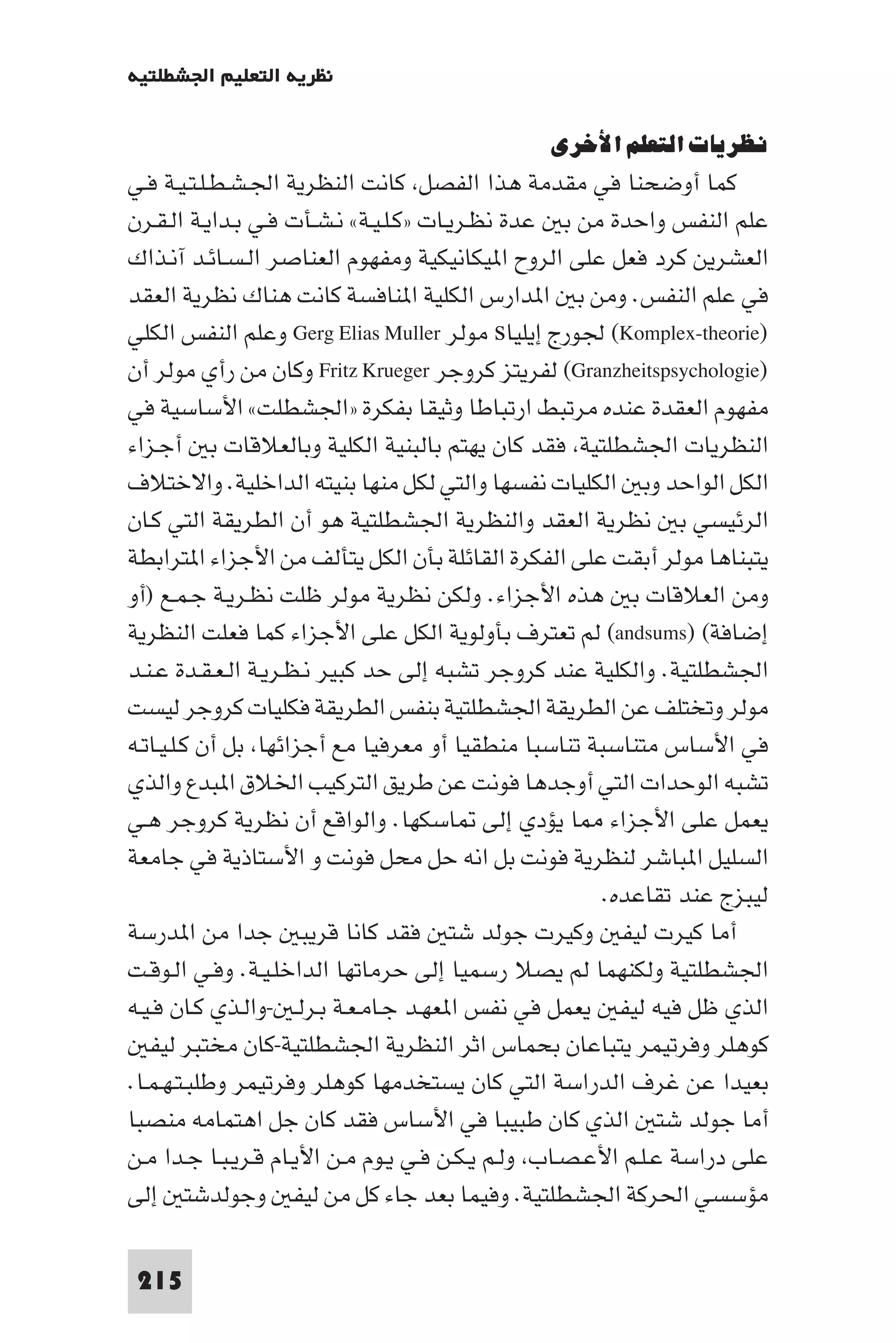 ‫ﻧﻈﺮﻳﺔ اﻟﺘﻌﻠﻴﻢ اﳉﺸﻄﻠﺘﻴﺔ‬

                                                ‫ﻧﻈﺮﻳﺎت اﻟﺘﻌﻠﻢ اﻷﺧﺮى‬
‫ﻛﻤﺎ أوﺿﺤﻨﺎ ﻓﻲ ﻣﻘﺪﻣﺔ ﻫﺬا اﻟﻔﺼﻞ ﻛﺎﻧﺖ اﻟﻨﻈﺮﻳﺔ اﳉـﺸـﻄـﻠـﺘـﻴـﺔ ﻓـﻲ‬
‫ﻋﻠﻢ اﻟﻨﻔﺲ واﺣﺪة ﻣﻦ ﺑ ﻋﺪة ﻧﻈـﺮﻳـﺎت »ﻛـﻠـﻴـﺔ« ﻧـﺸـﺄت ﻓـﻲ ﺑـﺪاﻳـﺔ اﻟـﻘـﺮن‬
‫اﻟﻌﺸﺮﻳﻦ ﻛﺮد ﻓﻌﻞ ﻋﻠﻰ اﻟﺮوح ا ﻴﻜﺎﻧﻴﻜﻴﺔ وﻣﻔﻬﻮم اﻟﻌﻨﺎﺻﺮ اﻟـﺴـﺎﺋـﺪ آﻧـﺬاك‬
‫ﻓﻲ ﻋﻠﻢ اﻟﻨﻔﺲ. وﻣﻦ ﺑ ا ﺪارس اﻟﻜﻠﻴﺔ ا ﻨﺎﻓﺴﺔ ﻛﺎﻧﺖ ﻫﻨﺎك ﻧﻈﺮﻳﺔ اﻟﻌﻘﺪ‬
‫)‪ (Komplex-theorie‬ﳉﻮرج إﻳﻠﻴﺎ‪ s‬ﻣﻮﻟﺮ ‪ Gerg Elias Muller‬وﻋﻠﻢ اﻟﻨﻔﺲ اﻟﻜﻠﻲ‬
‫)‪ (Granzheitspsychologie‬ﻟﻔﺮﻳﺘﺰ ﻛﺮوﺟﺮ ‪ Fritz Krueger‬وﻛﺎن ﻣﻦ رأي ﻣﻮﻟﺮ أن‬
‫ﻣﻔﻬﻮم اﻟﻌﻘﺪة ﻋﻨﺪه ﻣﺮﺗﺒﻂ ارﺗﺒﺎﻃﺎ وﺛﻴﻘﺎ ﺑﻔﻜﺮة »اﳉﺸﻄﻠﺖ« اﻷﺳﺎﺳﻴﺔ ﻓﻲ‬
‫اﻟﻨﻈﺮﻳﺎت اﳉﺸﻄﻠﺘﻴﺔ ﻓﻘﺪ ﻛﺎن ﻳﻬﺘﻢ ﺑﺎﻟﺒﻨﻴﺔ اﻟﻜﻠﻴﺔ وﺑﺎﻟﻌﻼﻗﺎت ﺑ أﺟـﺰاء‬
‫اﻟﻜﻞ اﻟﻮاﺣﺪ وﺑ اﻟﻜﻠﻴﺎت ﻧﻔﺴﻬﺎ واﻟﺘﻲ ﻟﻜﻞ ﻣﻨﻬﺎ ﺑﻨﻴﺘﻪ اﻟﺪاﺧﻠﻴﺔ. واﻻﺧﺘﻼف‬
‫اﻟﺮﺋﻴﺴﻲ ﺑ ﻧﻈﺮﻳﺔ اﻟﻌﻘﺪ واﻟﻨﻈﺮﻳﺔ اﳉﺸﻄﻠﺘﻴﺔ ﻫﻮ أن اﻟﻄﺮﻳﻘﺔ اﻟﺘﻲ ﻛـﺎن‬
‫ﻳﺘﺒﻨﺎﻫﺎ ﻣﻮﻟﺮ أﺑﻘﺖ ﻋﻠﻰ اﻟﻔﻜﺮة اﻟﻘﺎﺋﻠﺔ ﺑﺄن اﻟﻜﻞ ﻳﺘﺄﻟﻒ ﻣﻦ اﻷﺟﺰاء ا ﺘﺮاﺑﻄﺔ‬
‫وﻣﻦ اﻟﻌﻼﻗﺎت ﺑ ﻫﺬه اﻷﺟﺰاء. وﻟﻜﻦ ﻧﻈﺮﻳﺔ ﻣﻮﻟﺮ ﻇﻠﺖ ﻧﻈـﺮﻳـﺔ ﺟـﻤـﻊ )أو‬
‫إﺿﺎﻓﺔ( )‪ (andsums‬ﻟﻢ ﺗﻌﺘﺮف ﺑﺄوﻟﻮﻳﺔ اﻟﻜﻞ ﻋﻠﻰ اﻷﺟﺰاء ﻛﻤﺎ ﻓﻌﻠﺖ اﻟﻨﻈﺮﻳﺔ‬
‫اﳉﺸﻄﻠﺘﻴﺔ. واﻟﻜﻠﻴﺔ ﻋﻨﺪ ﻛﺮوﺟﺮ ﺗﺸﺒﻪ إﻟﻰ ﺣﺪ ﻛﺒﻴﺮ ﻧـﻈـﺮﻳـﺔ اﻟـﻌـﻘـﺪة ﻋـﻨـﺪ‬
‫ﻣﻮﻟﺮ وﺗﺨﺘﻠﻒ ﻋﻦ اﻟﻄﺮﻳﻘﺔ اﳉﺸﻄﻠﺘﻴﺔ ﺑﻨﻔﺲ اﻟﻄﺮﻳﻘﺔ ﻓﻜﻠﻴﺎت ﻛﺮوﺟﺮ ﻟﻴﺴﺖ‬
‫ﻓﻲ اﻷﺳﺎس ﻣﺘﻨﺎﺳﺒﺔ ﺗﻨﺎﺳﺒﺎ ﻣﻨﻄﻘﻴﺎ أو ﻣﻌﺮﻓﻴﺎ ﻣﻊ أﺟﺰاﺋﻬﺎ ﺑﻞ أن ﻛـﻠـﻴـﺎﺗـﻪ‬
‫ﺗﺸﺒﻪ اﻟﻮﺣﺪات اﻟﺘﻲ أوﺟﺪﻫﺎ ﻓﻮﻧﺖ ﻋﻦ ﻃﺮﻳﻖ اﻟﺘﺮﻛﻴﺐ اﳋﻼق ا ﺒﺪع واﻟﺬي‬
‫ﻳﻌﻤﻞ ﻋﻠﻰ اﻷﺟﺰاء ﺎ ﻳﺆدي إﻟﻰ ﺎﺳﻜﻬﺎ. واﻟﻮاﻗﻊ أن ﻧﻈﺮﻳﺔ ﻛﺮوﺟﺮ ﻫـﻲ‬
‫اﻟﺴﻠﻴﻞ ا ﺒﺎﺷﺮ ﻟﻨﻈﺮﻳﺔ ﻓﻮﻧﺖ ﺑﻞ اﻧﻪ ﺣﻞ ﻣﺤﻞ ﻓﻮﻧﺖ و اﻷﺳﺘﺎذﻳﺔ ﻓﻲ ﺟﺎﻣﻌﺔ‬
                                                       ‫ﻟﻴﺒﺰج ﻋﻨﺪ ﺗﻘﺎﻋﺪه.‬
‫أﻣﺎ ﻛﻴﺮت ﻟﻴﻔ وﻛﻴﺮت ﺟﻮﻟﺪ ﺷﺘ ﻓﻘﺪ ﻛﺎﻧﺎ ﻗﺮﻳﺒ ﺟﺪا ﻣﻦ ا ﺪرﺳﺔ‬
‫اﳉﺸﻄﻠﺘﻴﺔ وﻟﻜﻨﻬﻤﺎ ﻟﻢ ﻳﺼﻼ رﺳﻤﻴﺎ إﻟﻰ ﺣﺮﻣﺎﺗﻬﺎ اﻟﺪاﺧﻠـﻴـﺔ. وﻓـﻲ اﻟـﻮﻗـﺖ‬
‫اﻟﺬي ﻇﻞ ﻓﻴﻪ ﻟﻴﻔ ﻳﻌﻤﻞ ﻓﻲ ﻧﻔﺲ ا ﻌﻬـﺪ ﺟـﺎﻣـﻌـﺔ ﺑـﺮﻟـ -واﻟـﺬي ﻛـﺎن ﻓـﻴـﻪ‬
   ‫ﻛﻮﻫﻠﺮ وﻓﺮﺗﻴﻤﺮ ﻳﺘﺒﺎﻋﺎن ﺑﺤﻤﺎس اﺛﺮ اﻟﻨﻈﺮﻳﺔ اﳉﺸﻄﻠﺘﻴﺔ-ﻛﺎن ﻣﺨﺘﺒﺮ ﻟﻴﻔ‬
‫ﺑﻌﻴﺪا ﻋﻦ ﻏﺮف اﻟﺪراﺳﺔ اﻟﺘﻲ ﻛﺎن ﻳﺴﺘﺨﺪﻣﻬﺎ ﻛﻮﻫﻠﺮ وﻓﺮﺗﻴﻤﺮ وﻃﻠﺒـﺘـﻬـﻤـﺎ.‬
‫أﻣﺎ ﺟﻮﻟﺪ ﺷﺘ اﻟﺬي ﻛﺎن ﻃﺒﻴﺒﺎ ﻓﻲ اﻷﺳﺎس ﻓﻘﺪ ﻛﺎن ﺟﻞ اﻫﺘﻤﺎﻣﻪ ﻣﻨﺼﺒﺎ‬
‫ﻋﻠﻰ دراﺳﺔ ﻋـﻠـﻢ اﻷﻋـﺼـﺎب وﻟـﻢ ﻳـﻜـﻦ ﻓـﻲ ﻳـﻮم ﻣـﻦ اﻷﻳـﺎم ﻗـﺮﻳـﺒـﺎ ﺟـﺪا ﻣـﻦ‬
‫ﻣﺆﺳﺴﻲ اﳊﺮﻛﺔ اﳉﺸﻄﻠﺘﻴﺔ. وﻓﻴﻤﺎ ﺑﻌﺪ ﺟﺎء ﻛﻞ ﻣﻦ ﻟﻴﻔ وﺟﻮﻟﺪﺷﺘ إﻟﻰ‬

 ‫512‬
 