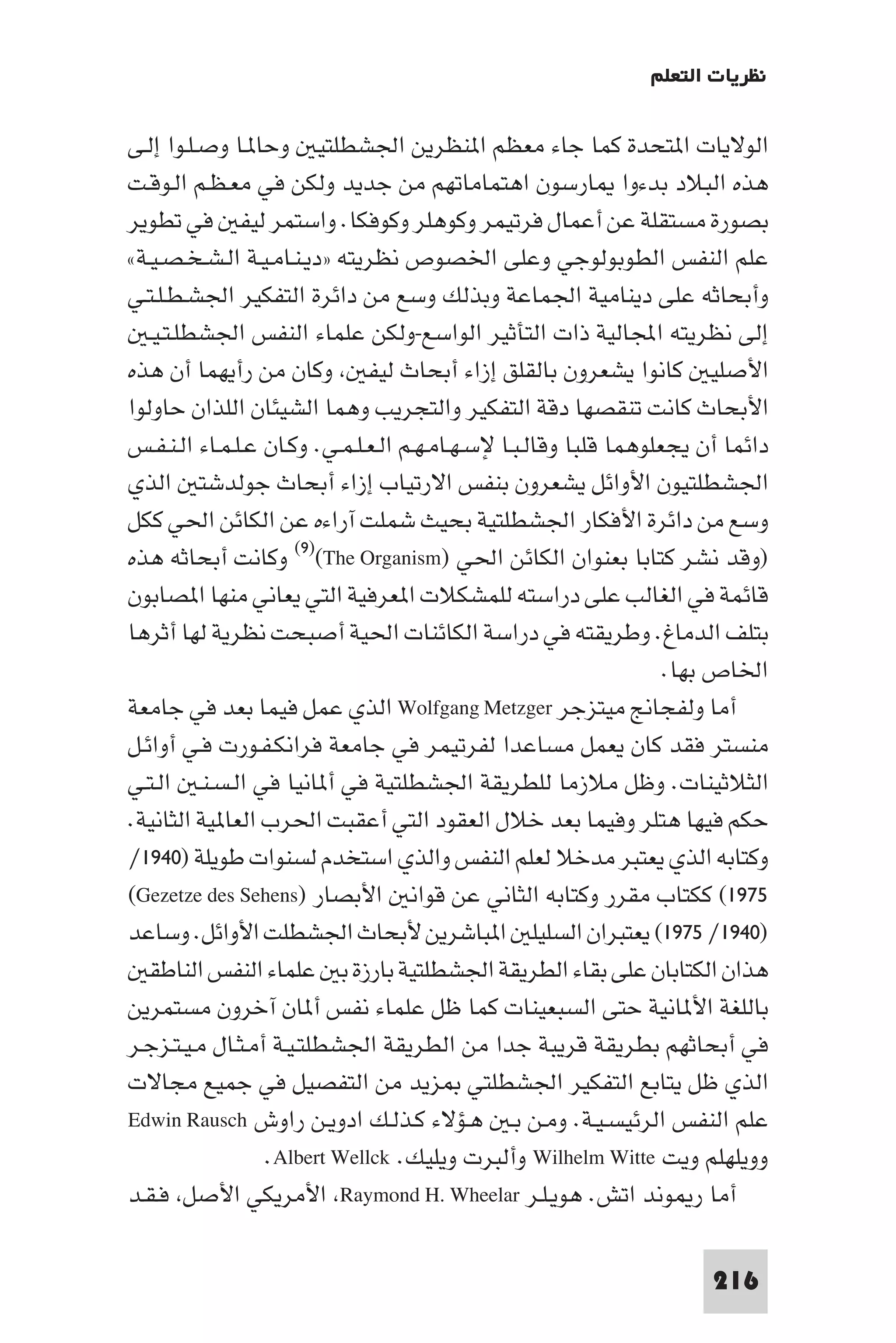 ‫ﻧﻈﺮﻳﺎت اﻟﺘﻌﻠﻢ‬

‫اﻟﻮﻻﻳﺎت ا ﺘﺤﺪة ﻛﻤﺎ ﺟﺎء ﻣﻌﻈﻢ ا ﻨﻈﺮﻳﻦ اﳉﺸﻄﻠﺘﻴ وﺣﺎ ـﺎ وﺻـﻠـﻮا إﻟـﻰ‬
‫ﻫﺬه اﻟﺒﻼد ﺑﺪءوا ﺎرﺳﻮن اﻫﺘﻤﺎﻣﺎﺗﻬﻢ ﻣﻦ ﺟﺪﻳﺪ وﻟﻜﻦ ﻓﻲ ﻣﻌـﻈـﻢ اﻟـﻮﻗـﺖ‬
‫ﺑﺼﻮرة ﻣﺴﺘﻘﻠﺔ ﻋﻦ أﻋﻤﺎل ﻓﺮﺗﻴﻤﺮ وﻛﻮﻫﻠﺮ وﻛﻮﻓﻜﺎ. واﺳﺘﻤﺮ ﻟﻴﻔ ﻓﻲ ﺗﻄﻮﻳﺮ‬
‫ﻋﻠﻢ اﻟﻨﻔﺲ اﻟﻄﻮﺑﻮﻟﻮﺟﻲ وﻋﻠﻰ اﳋﺼﻮص ﻧﻈﺮﻳﺘﻪ »دﻳـﻨـﺎﻣـﻴـﺔ اﻟـﺸـﺨـﺼـﻴـﺔ«‬
‫وأﺑﺤﺎﺛﻪ ﻋﻠﻰ دﻳﻨﺎﻣﻴﺔ اﳉﻤﺎﻋﺔ وﺑﺬﻟﻚ وﺳﻊ ﻣﻦ داﺋﺮة اﻟﺘﻔﻜﻴﺮ اﳉﺸـﻄـﻠـﺘـﻲ‬
   ‫إﻟﻰ ﻧﻈﺮﻳﺘﻪ اﺠﻤﻟﺎﻟﻴﺔ ذات اﻟﺘﺄﺛﻴﺮ اﻟﻮاﺳﻊ-وﻟﻜﻦ ﻋﻠﻤﺎء اﻟﻨﻔﺲ اﳉﺸﻄﻠـﺘـﻴـ‬
‫اﻷﺻﻠﻴ ﻛﺎﻧﻮا ﻳﺸﻌﺮون ﺑﺎﻟﻘﻠﻖ إزاء أﺑﺤﺎث ﻟﻴﻔ وﻛﺎن ﻣﻦ رأﻳﻬﻤﺎ أن ﻫﺬه‬
‫اﻷﺑﺤﺎث ﻛﺎﻧﺖ ﺗﻨﻘﺼﻬﺎ دﻗﺔ اﻟﺘﻔﻜﻴﺮ واﻟﺘﺠﺮﻳﺐ وﻫﻤﺎ اﻟﺸﻴﺌﺎن اﻟﻠﺬان ﺣﺎوﻟﻮا‬
‫داﺋﻤﺎ أن ﻳﺠﻌﻠﻮﻫﻤﺎ ﻗﻠﺒﺎ وﻗﺎﻟـﺒـﺎ ﻹﺳـﻬـﺎﻣـﻬـﻢ اﻟـﻌـﻠـﻤـﻲ. وﻛـﺎن ﻋـﻠـﻤـﺎء اﻟـﻨـﻔـﺲ‬
‫اﳉﺸﻄﻠﺘﻴﻮن اﻷواﺋﻞ ﻳﺸﻌﺮون ﺑﻨﻔﺲ اﻻرﺗﻴﺎب إزاء أﺑﺤﺎث ﺟﻮﻟﺪﺷﺘ اﻟﺬي‬
‫وﺳﻊ ﻣﻦ داﺋﺮة اﻷﻓﻜﺎر اﳉﺸﻄﻠﺘﻴﺔ ﺑﺤﻴﺚ ﺷﻤﻠﺖ آراءه ﻋﻦ اﻟﻜﺎﺋﻦ اﳊﻲ ﻛﻜﻞ‬
‫)وﻗﺪ ﻧﺸﺮ ﻛﺘﺎﺑﺎ ﺑﻌﻨﻮان اﻟﻜﺎﺋﻦ اﳊﻲ )‪ (٩)(The Organism‬وﻛﺎﻧﺖ أﺑﺤﺎﺛﻪ ﻫﺬه‬
‫ﻗﺎﺋﻤﺔ ﻓﻲ اﻟﻐﺎﻟﺐ ﻋﻠﻰ دراﺳﺘﻪ ﻟﻠﻤﺸﻜﻼت ا ﻌﺮﻓﻴﺔ اﻟﺘﻲ ﻳﻌﺎﻧﻲ ﻣﻨﻬﺎ ا ﺼﺎﺑﻮن‬
‫ﺑﺘﻠﻒ اﻟﺪﻣﺎغ. وﻃﺮﻳﻘﺘﻪ ﻓﻲ دراﺳﺔ اﻟﻜﺎﺋﻨﺎت اﳊﻴﺔ أﺻﺒﺤﺖ ﻧﻈﺮﻳﺔ ﻟﻬﺎ أﺛﺮﻫﺎ‬
                                                                    ‫اﳋﺎص ﺑﻬﺎ.‬
‫أﻣﺎ وﻟﻔﺠﺎﱋ ﻣﻴﺘﺰﺟﺮ ‪ Wolfgang Metzger‬اﻟﺬي ﻋﻤﻞ ﻓﻴﻤﺎ ﺑﻌﺪ ﻓﻲ ﺟﺎﻣﻌﺔ‬
‫ﻣﻨﺴﺘﺮ ﻓﻘﺪ ﻛﺎن ﻳﻌﻤﻞ ﻣﺴﺎﻋﺪا ﻟﻔﺮﺗﻴﻤﺮ ﻓﻲ ﺟﺎﻣﻌﺔ ﻓﺮاﻧﻜـﻔـﻮرت ﻓـﻲ أواﺋـﻞ‬
‫اﻟﺜﻼﺛﻴﻨﺎت. وﻇﻞ ﻣﻼزﻣﺎ ﻟﻠﻄﺮﻳﻘﺔ اﳉﺸﻄﻠﺘﻴﺔ ﻓﻲ أ ﺎﻧﻴﺎ ﻓﻲ اﻟـﺴـﻨـ اﻟـﺘـﻲ‬
‫ﺣﻜﻢ ﻓﻴﻬﺎ ﻫﺘﻠﺮ وﻓﻴﻤﺎ ﺑﻌﺪ ﺧﻼل اﻟﻌﻘﻮد اﻟﺘﻲ أﻋﻘﺒﺖ اﳊﺮب اﻟﻌﺎ ﻴﺔ اﻟﺜﺎﻧﻴﺔ.‬
‫وﻛﺘﺎﺑﻪ اﻟﺬي ﻳﻌﺘﺒﺮ ﻣﺪﺧﻼ ﻟﻌﻠﻢ اﻟﻨﻔﺲ واﻟﺬي اﺳﺘﺨﺪم ﻟﺴﻨﻮات ﻃﻮﻳﻠﺔ )٠٤٩١/‬
‫٥٧٩١( ﻛﻜﺘﺎب ﻣﻘﺮر وﻛﺘﺎﺑﻪ اﻟﺜﺎﻧﻲ ﻋﻦ ﻗﻮاﻧ اﻷﺑﺼﺎر )‪(Gezetze des Sehens‬‬
‫)٠٤٩١/ ٥٧٩١( ﻳﻌﺘﺒﺮان اﻟﺴﻠﻴﻠ ا ﺒﺎﺷﺮﻳﻦ ﻷﺑﺤﺎث اﳉﺸﻄﻠﺖ اﻷواﺋﻞ. وﺳﺎﻋﺪ‬
   ‫ﻫﺬان اﻟﻜﺘﺎﺑﺎن ﻋﻠﻰ ﺑﻘﺎء اﻟﻄﺮﻳﻘﺔ اﳉﺸﻄﻠﺘﻴﺔ ﺑﺎرزة ﺑ ﻋﻠﻤﺎء اﻟﻨﻔﺲ اﻟﻨﺎﻃﻘ‬
‫ﺑﺎﻟﻠﻐﺔ اﻷ ﺎﻧﻴﺔ ﺣﺘﻰ اﻟﺴﺒﻌﻴﻨﺎت ﻛﻤﺎ ﻇﻞ ﻋﻠﻤﺎء ﻧﻔﺲ أ ﺎن آﺧﺮون ﻣﺴﺘﻤﺮﻳﻦ‬
‫ﻓﻲ أﺑﺤﺎﺛﻬﻢ ﺑﻄﺮﻳﻘﺔ ﻗﺮﻳﺒﺔ ﺟﺪا ﻣﻦ اﻟﻄﺮﻳﻘﺔ اﳉﺸﻄﻠﺘـﻴـﺔ أﻣـﺜـﺎل ﻣـﻴـﺘـﺰﺟـﺮ‬
‫اﻟﺬي ﻇﻞ ﻳﺘﺎﺑﻊ اﻟﺘﻔﻜﻴﺮ اﳉﺸﻄﻠﺘﻲ ﺰﻳﺪ ﻣﻦ اﻟﺘﻔﺼﻴﻞ ﻓﻲ ﺟﻤﻴﻊ ﻣﺠﺎﻻت‬
‫ﻋﻠﻢ اﻟﻨﻔﺲ اﻟﺮﺋﻴﺴـﻴـﺔ. وﻣـﻦ ﺑـ ﻫـﺆﻻء ﻛـﺬﻟـﻚ ادوﻳـﻦ راوش ‪Edwin Rausch‬‬
                  ‫ووﻳﻠﻬﻠﻢ وﻳﺖ ‪ Wilhelm Witte‬وأﻟﺒﺮت وﻳﻠﻴﻚ. ‪.Albert Wellck‬‬
‫أﻣﺎ ر ﻮﻧﺪ اﺗﺶ. ﻫﻮﻳـﻠـﺮ ‪ Raymond H. Wheelar‬اﻷﻣﺮﻳﻜﻲ اﻷﺻﻞ ﻓـﻘـﺪ‬

                                                                        ‫612‬
 