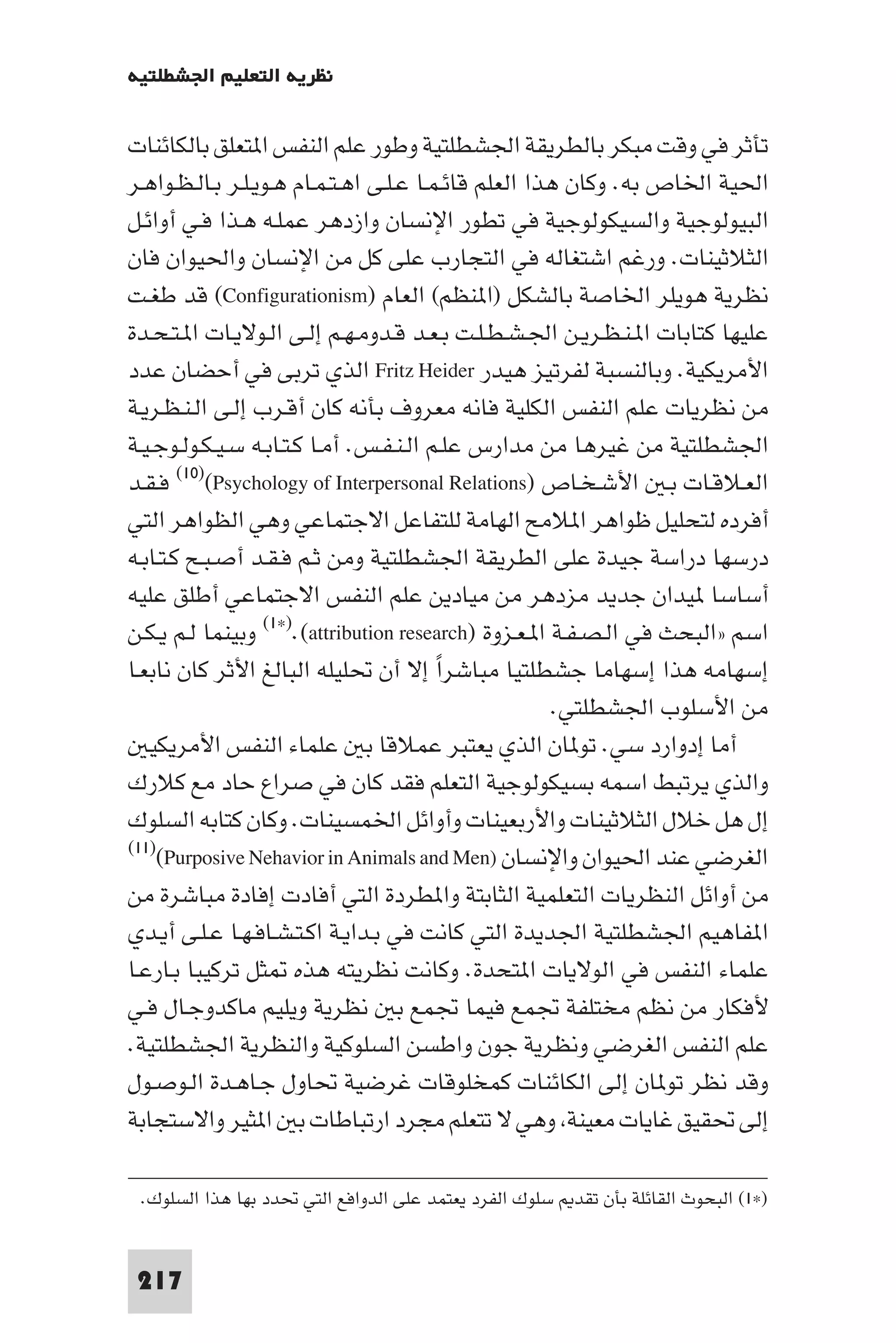 ‫ﻧﻈﺮﻳﺔ اﻟﺘﻌﻠﻴﻢ اﳉﺸﻄﻠﺘﻴﺔ‬

‫ﺗﺄﺛﺮ ﻓﻲ وﻗﺖ ﻣﺒﻜﺮ ﺑﺎﻟﻄﺮﻳﻘﺔ اﳉﺸﻄﻠﺘﻴﺔ وﻃﻮر ﻋﻠﻢ اﻟﻨﻔﺲ ا ﺘﻌﻠﻖ ﺑﺎﻟﻜﺎﺋﻨﺎت‬
‫اﳊﻴﺔ اﳋﺎص ﺑﻪ. وﻛﺎن ﻫﺬا اﻟﻌﻠﻢ ﻗﺎﺋـﻤـﺎ ﻋـﻠـﻰ اﻫـﺘـﻤـﺎم ﻫـﻮﻳـﻠـﺮ ﺑـﺎﻟـﻈـﻮاﻫـﺮ‬
‫اﻟﺒﻴﻮﻟﻮﺟﻴﺔ واﻟﺴﻴﻜﻮﻟﻮﺟﻴﺔ ﻓﻲ ﺗﻄﻮر اﻹﻧﺴﺎن وازدﻫﺮ ﻋﻤﻠـﻪ ﻫـﺬا ﻓـﻲ أواﺋـﻞ‬
‫اﻟﺜﻼﺛﻴﻨﺎت. ورﻏﻢ اﺷﺘﻐﺎﻟﻪ ﻓﻲ اﻟﺘﺠﺎرب ﻋﻠﻰ ﻛﻞ ﻣﻦ اﻹﻧﺴﺎن واﳊﻴﻮان ﻓﺎن‬
‫ﻧﻈﺮﻳﺔ ﻫﻮﻳﻠﺮ اﳋﺎﺻﺔ ﺑﺎﻟﺸﻜﻞ )ا ﻨﻈﻢ( اﻟﻌﺎم )‪ (Configurationism‬ﻗﺪ ﻃﻐـﺖ‬
‫ﻋﻠﻴﻬﺎ ﻛﺘﺎﺑﺎت ا ـﻨـﻈـﺮﻳـﻦ اﳉـﺸـﻄـﻠـﺖ ﺑـﻌـﺪ ﻗـﺪوﻣـﻬـﻢ إﻟـﻰ اﻟـﻮﻻﻳـﺎت ا ـﺘـﺤـﺪة‬
‫اﻷﻣﺮﻳﻜﻴﺔ. وﺑﺎﻟﻨﺴﺒﺔ ﻟﻔﺮﺗﻴﺰ ﻫﻴﺪر ‪ Fritz Heider‬اﻟﺬي ﺗﺮﺑﻰ ﻓﻲ أﺣﻀﺎن ﻋﺪد‬
‫ﻣﻦ ﻧﻈﺮﻳﺎت ﻋﻠﻢ اﻟﻨﻔﺲ اﻟﻜﻠﻴﺔ ﻓﺎﻧﻪ ﻣﻌﺮوف ﺑﺄﻧﻪ ﻛﺎن أﻗـﺮب إﻟـﻰ اﻟـﻨـﻈـﺮﻳـﺔ‬
‫اﳉﺸﻄﻠﺘﻴﺔ ﻣﻦ ﻏﻴﺮﻫﺎ ﻣﻦ ﻣﺪارس ﻋﻠـﻢ اﻟـﻨـﻔـﺲ. أﻣـﺎ ﻛـﺘـﺎﺑـﻪ ﺳـﻴـﻜـﻮﻟـﻮﺟـﻴـﺔ‬
‫اﻟﻌـﻼﻗـﺎت ﺑـ اﻷﺷـﺨـﺎص )‪ (١٠)(Psychology of Interpersonal Relations‬ﻓـﻘـﺪ‬
‫أﻓﺮده ﻟﺘﺤﻠﻴﻞ ﻇﻮاﻫﺮ ا ﻼﻣﺢ اﻟﻬﺎﻣﺔ ﻟﻠﺘﻔﺎﻋﻞ اﻻﺟﺘﻤﺎﻋﻲ وﻫﻲ اﻟﻈﻮاﻫﺮ اﻟﺘﻲ‬
‫درﺳﻬﺎ دراﺳﺔ ﺟﻴﺪة ﻋﻠﻰ اﻟﻄﺮﻳﻘﺔ اﳉﺸﻄﻠﺘﻴﺔ وﻣﻦ ﺛـﻢ ﻓـﻘـﺪ أﺻـﺒـﺢ ﻛـﺘـﺎﺑـﻪ‬
‫أﺳﺎﺳﺎ ﻴﺪان ﺟﺪﻳﺪ ﻣﺰدﻫﺮ ﻣﻦ ﻣﻴﺎدﻳﻦ ﻋﻠﻢ اﻟﻨﻔﺲ اﻻﺟﺘﻤﺎﻋﻲ أﻃﻠﻖ ﻋﻠﻴﻪ‬
‫اﺳﻢ »اﻟﺒﺤﺚ ﻓﻲ اﻟـﺼـﻔـﺔ ا ـﻌـﺰوة )‪ (١×).(attribution research‬وﺑﻴﻨﻤﺎ ﻟـﻢ ﻳـﻜـﻦ‬
‫إﺳﻬﺎﻣﻪ ﻫﺬا إﺳﻬﺎﻣﺎ ﺟﺸﻄﻠﺘﻴﺎ ﻣﺒﺎﺷﺮا إﻻ أن ﲢﻠﻴﻠﻪ اﻟﺒﺎﻟﻎ اﻷﺛﺮ ﻛﺎن ﻧﺎﺑﻌـﺎ‬
                                         ‫ً‬
                                                      ‫ﻣﻦ اﻷﺳﻠﻮب اﳉﺸﻄﻠﺘﻲ.‬
   ‫أﻣﺎ إدوارد ﺳﻲ. ﺗﻮ ﺎن اﻟﺬي ﻳﻌﺘﺒﺮ ﻋﻤﻼﻗﺎ ﺑ ﻋﻠﻤﺎء اﻟﻨﻔﺲ اﻷﻣﺮﻳﻜﻴ‬
‫واﻟﺬي ﻳﺮﺗﺒﻂ اﺳﻤﻪ ﺑﺴﻴﻜﻮﻟﻮﺟﻴﺔ اﻟﺘﻌﻠﻢ ﻓﻘﺪ ﻛﺎن ﻓﻲ ﺻﺮاع ﺣﺎد ﻣﻊ ﻛﻼرك‬
‫إل ﻫﻞ ﺧﻼل اﻟﺜﻼﺛﻴﻨﺎت واﻷرﺑﻌﻴﻨﺎت وأواﺋﻞ اﳋﻤﺴﻴﻨﺎت. وﻛﺎن ﻛﺘﺎﺑﻪ اﻟﺴﻠﻮك‬
‫اﻟﻐﺮﺿﻲ ﻋﻨﺪ اﳊﻴﻮان واﻹﻧﺴﺎن )‪(١١)(Purposive Nehavior in Animals and Men‬‬

‫ﻣﻦ أواﺋﻞ اﻟﻨﻈﺮﻳﺎت اﻟﺘﻌﻠﻤﻴﺔ اﻟﺜﺎﺑﺘﺔ وا ﻄﺮدة اﻟﺘﻲ أﻓﺎدت إﻓﺎدة ﻣﺒﺎﺷﺮة ﻣﻦ‬
‫ا ﻔﺎﻫﻴﻢ اﳉﺸﻄﻠﺘﻴﺔ اﳉﺪﻳﺪة اﻟﺘﻲ ﻛﺎﻧﺖ ﻓﻲ ﺑـﺪاﻳـﺔ اﻛـﺘـﺸـﺎﻓـﻬـﺎ ﻋـﻠـﻰ أﻳـﺪي‬
‫ﻋﻠﻤﺎء اﻟﻨﻔﺲ ﻓﻲ اﻟﻮﻻﻳﺎت ا ﺘﺤﺪة. وﻛﺎﻧﺖ ﻧﻈﺮﻳﺘﻪ ﻫﺬه ﺜﻞ ﺗﺮﻛﻴﺒﺎ ﺑـﺎرﻋـﺎ‬
‫ﻷﻓﻜﺎر ﻣﻦ ﻧﻈﻢ ﻣﺨﺘﻠﻔﺔ ﲡﻤﻊ ﻓﻴﻤﺎ ﲡﻤﻊ ﺑ ﻧﻈﺮﻳﺔ وﻳﻠﻴﻢ ﻣﺎﻛﺪوﺟـﺎل ﻓـﻲ‬
‫ﻋﻠﻢ اﻟﻨﻔﺲ اﻟﻐﺮﺿﻲ وﻧﻈﺮﻳﺔ ﺟﻮن واﻃﺴﻦ اﻟﺴﻠﻮﻛﻴﺔ واﻟﻨﻈﺮﻳﺔ اﳉﺸﻄﻠﺘﻴﺔ.‬
‫وﻗﺪ ﻧﻈﺮ ﺗﻮ ﺎن إﻟﻰ اﻟﻜﺎﺋﻨﺎت ﻛﻤﺨﻠﻮﻗﺎت ﻏﺮﺿﻴﺔ ﲢﺎول ﺟـﺎﻫـﺪة اﻟـﻮﺻـﻮل‬
‫إﻟﻰ ﲢﻘﻴﻖ ﻏﺎﻳﺎت ﻣﻌﻴﻨﺔ وﻫﻲ ﻻ ﺗﺘﻌﻠﻢ ﻣﺠﺮد ارﺗﺒﺎﻃﺎت ﺑ ا ﺜﻴﺮ واﻻﺳﺘﺠﺎﺑﺔ‬

 ‫)×١( اﻟﺒﺤﻮث اﻟﻘﺎﺋﻠﺔ ﺑﺄن ﺗﻘﺪ ﺳﻠﻮك اﻟﻔﺮد ﻳﻌﺘﻤﺪ ﻋﻠﻰ اﻟﺪواﻓﻊ اﻟﺘﻲ ﲢﺪد ﺑﻬﺎ ﻫﺬا اﻟﺴﻠﻮك.‬


 ‫712‬
 