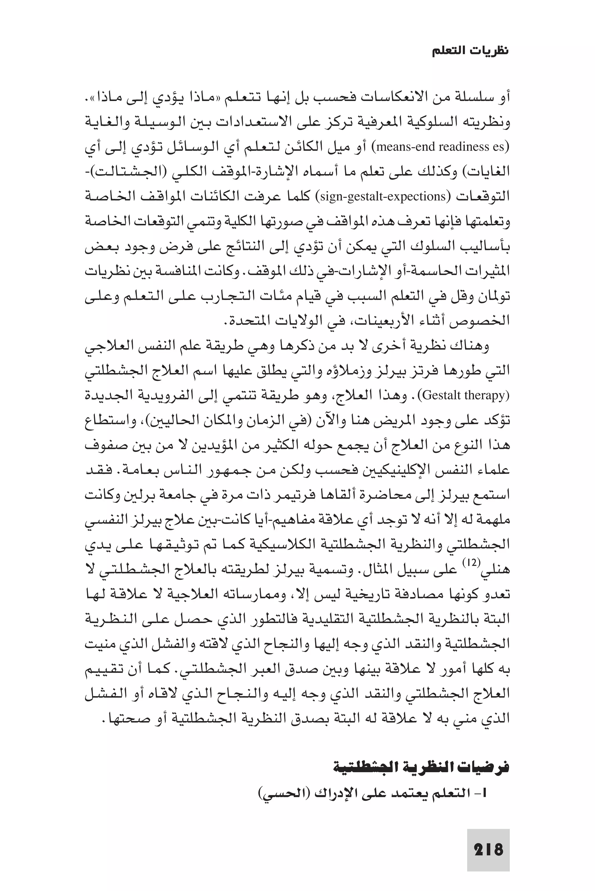 ‫ﻧﻈﺮﻳﺎت اﻟﺘﻌﻠﻢ‬

‫أو ﺳﻠﺴﻠﺔ ﻣﻦ اﻻﻧﻌﻜﺎﺳﺎت ﻓﺤﺴﺐ ﺑﻞ إﻧـﻬـﺎ ﺗـﺘـﻌـﻠـﻢ »ﻣـﺎذا ﻳـﺆدي إﻟـﻰ ﻣـﺎذا«.‬
‫وﻧﻈﺮﻳﺘﻪ اﻟﺴﻠﻮﻛﻴﺔ ا ﻌﺮﻓﻴﺔ ﺗﺮﻛﺰ ﻋﻠﻰ اﻻﺳﺘﻌـﺪادات ﺑـ اﻟـﻮﺳـﻴـﻠـﺔ واﻟـﻐـﺎﻳـﺔ‬
‫)‪ (means-end readiness es‬أو ﻣﻴﻞ اﻟﻜﺎﺋـﻦ ﻟـﺘـﻌـﻠـﻢ أي اﻟـﻮﺳـﺎﺋـﻞ ﺗـﺆدي إﻟـﻰ أي‬
‫اﻟﻐﺎﻳﺎت( وﻛﺬﻟﻚ ﻋﻠﻰ ﺗﻌﻠﻢ ﻣﺎ أﺳﻤﺎه اﻹﺷﺎرة-ا ﻮﻗﻒ اﻟﻜـﻠـﻲ )اﳉـﺸـﺘـﺎﻟـﺖ(-‬
‫اﻟﺘﻮﻗﻌـﺎت )‪ (sign-gestalt-expections‬ﻛﻠﻤﺎ ﻋﺮﻓﺖ اﻟﻜﺎﺋﻨﺎت ا ﻮاﻗـﻒ اﳋـﺎﺻـﺔ‬
‫وﺗﻌﻠﻤﺘﻬﺎ ﻓﺈﻧﻬﺎ ﺗﻌﺮف ﻫﺬه ا ﻮاﻗﻒ ﻓﻲ ﺻﻮرﺗﻬﺎ اﻟﻜﻠﻴﺔ وﺗﻨﻤﻲ اﻟﺘﻮﻗﻌﺎت اﳋﺎﺻﺔ‬
‫ﺑﺄﺳﺎﻟﻴﺐ اﻟﺴﻠﻮك اﻟﺘﻲ ﻜﻦ أن ﺗﺆدي إﻟﻰ اﻟﻨﺘﺎﺋﺞ ﻋﻠﻰ ﻓﺮض وﺟﻮد ﺑـﻌـﺾ‬
‫ا ﺜﻴﺮات اﳊﺎﺳﻤﺔ-أو اﻹﺷﺎرات-ﻓﻲ ذﻟﻚ ا ﻮﻗﻒ. وﻛﺎﻧﺖ ا ﻨﺎﻓﺴﺔ ﺑ ﻧﻈﺮﻳﺎت‬
‫ﺗﻮ ﺎن وﻗﻞ ﻓﻲ اﻟﺘﻌﻠﻢ اﻟﺴﺒﺐ ﻓﻲ ﻗﻴﺎم ﻣﺌـﺎت اﻟـﺘـﺠـﺎرب ﻋـﻠـﻰ اﻟـﺘـﻌـﻠـﻢ وﻋـﻠـﻰ‬
                           ‫اﳋﺼﻮص أﺛﻨﺎء اﻷرﺑﻌﻴﻨﺎت ﻓﻲ اﻟﻮﻻﻳﺎت ا ﺘﺤﺪة.‬
‫وﻫﻨﺎك ﻧﻈﺮﻳﺔ أﺧﺮى ﻻ ﺑﺪ ﻣﻦ ذﻛﺮﻫﺎ وﻫﻲ ﻃﺮﻳﻘﺔ ﻋﻠﻢ اﻟﻨﻔﺲ اﻟﻌﻼﺟﻲ‬
‫اﻟﺘﻲ ﻃﻮرﻫﺎ ﻓﺮﺗﺰ ﺑﻴﺮﻟﺰ وزﻣﻼؤه واﻟﺘﻲ ﻳﻄﻠﻖ ﻋﻠﻴﻬﺎ اﺳﻢ اﻟﻌﻼج اﳉﺸﻄﻠﺘﻲ‬
‫)‪ .(Gestalt therapy‬وﻫﺬا اﻟﻌﻼج وﻫﻮ ﻃﺮﻳﻘﺔ ﺗﻨﺘﻤﻲ إﻟﻰ اﻟﻔﺮوﻳﺪﻳﺔ اﳉﺪﻳﺪة‬
‫ﺗﺆﻛﺪ ﻋﻠﻰ وﺟﻮد ا ﺮﻳﺾ ﻫﻨﺎ واﻵن )ﻓﻲ اﻟﺰﻣﺎن وا ﻜﺎن اﳊﺎﻟﻴ ( واﺳﺘﻄﺎع‬
‫ﻫﺬا اﻟﻨﻮع ﻣﻦ اﻟﻌﻼج أن ﻳﺠﻤﻊ ﺣﻮﻟﻪ اﻟﻜﺜﻴﺮ ﻣﻦ ا ﺆﻳﺪﻳﻦ ﻻ ﻣﻦ ﺑ ﺻﻔﻮف‬
‫ﻋﻠﻤﺎء اﻟﻨﻔﺲ اﻹﻛﻠﻴﻨﻴﻜﻴ ﻓﺤﺴﺐ وﻟﻜـﻦ ﻣـﻦ ﺟـﻤـﻬـﻮر اﻟـﻨـﺎس ﺑـﻌـﺎﻣـﺔ. ﻓـﻘـﺪ‬
‫اﺳﺘﻤﻊ ﺑﻴﺮﻟﺰ إﻟﻰ ﻣﺤﺎﺿﺮة أﻟﻘﺎﻫﺎ ﻓﺮﺗﻴﻤﺮ ذات ﻣﺮة ﻓﻲ ﺟﺎﻣﻌﺔ ﺑﺮﻟ وﻛﺎﻧﺖ‬
‫ﻣﻠﻬﻤﺔ ﻟﻪ إﻻ أﻧﻪ ﻻ ﺗﻮﺟﺪ أي ﻋﻼﻗﺔ ﻣﻔﺎﻫﻴﻢ-أﻳﺎ ﻛﺎﻧﺖ-ﺑ ﻋﻼج ﺑﻴﺮﻟﺰ اﻟﻨﻔﺴﻲ‬
‫اﳉﺸﻄﻠﺘﻲ واﻟﻨﻈﺮﻳﺔ اﳉﺸﻄﻠﺘﻴﺔ اﻟﻜﻼﺳﻴﻜﻴﺔ ﻛـﻤـﺎ ﺗـﻮﺛـﻴـﻘـﻬـﺎ ﻋـﻠـﻰ ﻳـﺪي‬
‫ﻫﻨﻠﻲ)٢١( ﻋﻠﻰ ﺳﺒﻴﻞ ا ﺜﺎل. وﺗﺴﻤﻴﺔ ﺑﻴﺮﻟﺰ ﻟﻄﺮﻳﻘﺘﻪ ﺑﺎﻟﻌﻼج اﳉﺸـﻄـﻠـﺘـﻲ ﻻ‬
‫ﺗﻌﺪو ﻛﻮﻧﻬﺎ ﻣﺼﺎدﻓﺔ ﺗﺎرﻳﺨﻴﺔ ﻟﻴﺲ إﻻ و ﺎرﺳﺎﺗﻪ اﻟﻌﻼﺟﻴﺔ ﻻ ﻋﻼﻗـﺔ ﻟـﻬـﺎ‬
‫اﻟﺒﺘﺔ ﺑﺎﻟﻨﻈﺮﻳﺔ اﳉﺸﻄﻠﺘﻴﺔ اﻟﺘﻘﻠﻴﺪﻳﺔ ﻓﺎﻟﺘﻄﻮر اﻟﺬي ﺣـﺼـﻞ ﻋـﻠـﻰ اﻟـﻨـﻈـﺮﻳـﺔ‬
‫اﳉﺸﻄﻠﺘﻴﺔ واﻟﻨﻘﺪ اﻟﺬي وﺟﻪ إﻟﻴﻬﺎ واﻟﻨﺠﺎح اﻟﺬي ﻻﻗﺘﻪ واﻟﻔﺸﻞ اﻟﺬي ﻣﻨﻴﺖ‬
‫ﺑﻪ ﻛﻠﻬﺎ أﻣﻮر ﻻ ﻋﻼﻗﺔ ﺑﻴﻨﻬﺎ وﺑ ﺻﺪق اﻟﻌﺒﺮ اﳉﺸﻄﻠـﺘـﻲ. ﻛـﻤـﺎ أن ﺗـﻘـﻴـﻴـﻢ‬
‫اﻟﻌﻼج اﳉﺸﻄﻠﺘﻲ واﻟﻨﻘﺪ اﻟﺬي وﺟﻪ إﻟﻴـﻪ واﻟـﻨـﺠـﺎح اﻟـﺬي ﻻﻗـﺎه أو اﻟـﻔـﺸـﻞ‬
    ‫اﻟﺬي ﻣﻨﻲ ﺑﻪ ﻻ ﻋﻼﻗﺔ ﻟﻪ اﻟﺒﺘﺔ ﺑﺼﺪق اﻟﻨﻈﺮﻳﺔ اﳉﺸﻄﻠﺘﻴﺔ أو ﺻﺤﺘﻬﺎ.‬

                                            ‫ﻓﺮﺿﻴﺎت اﻟﻨﻈﺮﻳﺔ اﳉﺸﻄﻠﺘﻴﺔ‬
                               ‫١- اﻟﺘﻌﻠﻢ ﻳﻌﺘﻤﺪ ﻋﻠﻰ اﻹدراك )اﳊﺴﻲ(‬

                                                                      ‫812‬
 