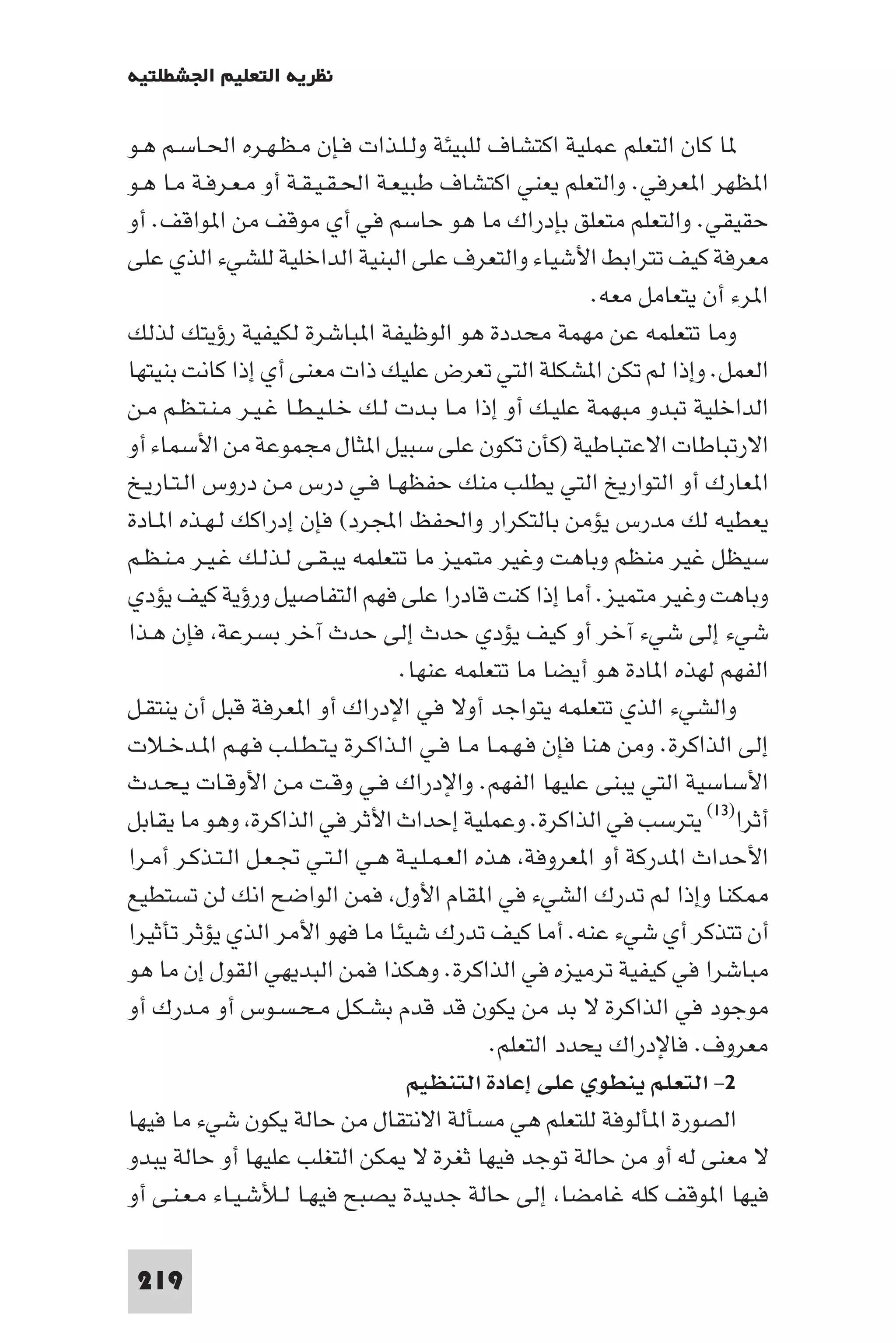 ‫ﻧﻈﺮﻳﺔ اﻟﺘﻌﻠﻴﻢ اﳉﺸﻄﻠﺘﻴﺔ‬

‫ﺎ ﻛﺎن اﻟﺘﻌﻠﻢ ﻋﻤﻠﻴﺔ اﻛﺘﺸﺎف ﻟﻠﺒﻴﺌﺔ وﻟـﻠـﺬات ﻓـﺈن ﻣـﻈـﻬـﺮه اﳊـﺎﺳـﻢ ﻫـﻮ‬
‫ا ﻈﻬﺮ ا ﻌﺮﻓﻲ. واﻟﺘﻌﻠﻢ ﻳﻌﻨﻲ اﻛﺘﺸﺎف ﻃﺒﻴﻌـﺔ اﳊـﻘـﻴـﻘـﺔ أو ﻣـﻌـﺮﻓـﺔ ﻣـﺎ ﻫـﻮ‬
‫ﺣﻘﻴﻘﻲ. واﻟﺘﻌﻠﻢ ﻣﺘﻌﻠﻖ ﺑﺈدراك ﻣﺎ ﻫﻮ ﺣﺎﺳﻢ ﻓﻲ أي ﻣﻮﻗﻒ ﻣﻦ ا ﻮاﻗﻒ. أو‬
‫ﻣﻌﺮﻓﺔ ﻛﻴﻒ ﺗﺘﺮاﺑﻂ اﻷﺷﻴﺎء واﻟﺘﻌﺮف ﻋﻠﻰ اﻟﺒﻨﻴﺔ اﻟﺪاﺧﻠﻴﺔ ﻟﻠﺸﻲء اﻟﺬي ﻋﻠﻰ‬
                                                          ‫ا ﺮء أن ﻳﺘﻌﺎﻣﻞ ﻣﻌﻪ.‬
‫وﻣﺎ ﺗﺘﻌﻠﻤﻪ ﻋﻦ ﻣﻬﻤﺔ ﻣﺤﺪدة ﻫﻮ اﻟﻮﻇﻴﻔﺔ ا ﺒﺎﺷﺮة ﻟﻜﻴﻔﻴﺔ رؤﻳﺘﻚ ﻟﺬﻟﻚ‬
‫اﻟﻌﻤﻞ. وإذا ﻟﻢ ﺗﻜﻦ ا ﺸﻜﻠﺔ اﻟﺘﻲ ﺗﻌﺮض ﻋﻠﻴﻚ ذات ﻣﻌﻨﻰ أي إذا ﻛﺎﻧﺖ ﺑﻨﻴﺘﻬﺎ‬
‫اﻟﺪاﺧﻠﻴﺔ ﺗﺒﺪو ﻣﺒﻬﻤﺔ ﻋﻠﻴـﻚ أو إذا ﻣـﺎ ﺑـﺪت ﻟـﻚ ﺧـﻠـﻴـﻄـﺎ ﻏـﻴـﺮ ﻣـﻨـﺘـﻈـﻢ ﻣـﻦ‬
‫اﻻرﺗﺒﺎﻃﺎت اﻻﻋﺘﺒﺎﻃﻴﺔ )ﻛﺄن ﺗﻜﻮن ﻋﻠﻰ ﺳﺒﻴﻞ ا ﺜﺎل ﻣﺠﻤﻮﻋﺔ ﻣﻦ اﻷﺳﻤﺎء أو‬
‫ا ﻌﺎرك أو اﻟﺘﻮارﻳﺦ اﻟﺘﻲ ﻳﻄﻠﺐ ﻣﻨﻚ ﺣﻔﻈﻬـﺎ ﻓـﻲ درس ﻣـﻦ دروس اﻟـﺘـﺎرﻳـﺦ‬
‫ﻳﻌﻄﻴﻪ ﻟﻚ ﻣﺪرس ﻳﺆﻣﻦ ﺑﺎﻟﺘﻜﺮار واﳊﻔﻆ اﺠﻤﻟﺮد( ﻓﺈن إدراﻛﻚ ﻟـﻬـﺬه ا ـﺎدة‬
‫ﺳﻴﻈﻞ ﻏﻴﺮ ﻣﻨﻈﻢ وﺑﺎﻫﺖ وﻏﻴﺮ ﻣﺘﻤﻴﺰ ﻣﺎ ﺗﺘﻌﻠﻤﻪ ﻳﺒـﻘـﻰ ﻟـﺬﻟـﻚ ﻏـﻴـﺮ ﻣـﻨـﻈـﻢ‬
‫وﺑﺎﻫﺖ وﻏﻴﺮ ﻣﺘﻤﻴﺰ. أﻣﺎ إذا ﻛﻨﺖ ﻗﺎدرا ﻋﻠﻰ ﻓﻬﻢ اﻟﺘﻔﺎﺻﻴﻞ ورؤﻳﺔ ﻛﻴﻒ ﻳﺆدي‬
‫ﺷﻲء إﻟﻰ ﺷﻲء آﺧﺮ أو ﻛﻴﻒ ﻳﺆدي ﺣﺪث إﻟﻰ ﺣﺪث آﺧﺮ ﺑﺴﺮﻋﺔ ﻓﺈن ﻫـﺬا‬
                                  ‫اﻟﻔﻬﻢ ﻟﻬﺬه ا ﺎدة ﻫﻮ أﻳﻀﺎ ﻣﺎ ﺗﺘﻌﻠﻤﻪ ﻋﻨﻬﺎ.‬
‫واﻟﺸﻲء اﻟﺬي ﺗﺘﻌﻠﻤﻪ ﻳﺘﻮاﺟﺪ أوﻻ ﻓﻲ اﻹدراك أو ا ﻌﺮﻓﺔ ﻗﺒﻞ أن ﻳﻨﺘﻘـﻞ‬
‫إﻟﻰ اﻟﺬاﻛﺮة. وﻣﻦ ﻫﻨﺎ ﻓﺈن ﻓـﻬـﻤـﺎ ﻣـﺎ ﻓـﻲ اﻟـﺬاﻛـﺮة ﻳـﺘـﻄـﻠـﺐ ﻓـﻬـﻢ ا ـﺪﺧـﻼت‬
‫اﻷﺳﺎﺳﻴﺔ اﻟﺘﻲ ﻳﺒﻨﻰ ﻋﻠﻴﻬﺎ اﻟﻔﻬﻢ. واﻹدراك ﻓـﻲ وﻗـﺖ ﻣـﻦ اﻷوﻗـﺎت ﻳـﺤـﺪث‬
‫أﺛﺮا)٣١( ﻳﺘﺮﺳﺐ ﻓﻲ اﻟﺬاﻛﺮة. وﻋﻤﻠﻴﺔ إﺣﺪاث اﻷﺛﺮ ﻓﻲ اﻟﺬاﻛﺮة وﻫﻮ ﻣﺎ ﻳﻘﺎﺑﻞ‬
‫اﻷﺣﺪاث ا ﺪرﻛﺔ أو ا ﻌﺮوﻓﺔ ﻫﺬه اﻟﻌـﻤـﻠـﻴـﺔ ﻫـﻲ اﻟـﺘـﻲ ﲡـﻌـﻞ اﻟـﺘـﺬﻛـﺮ أﻣـﺮا‬
‫ﻜﻨﺎ وإذا ﻟﻢ ﺗﺪرك اﻟﺸﻲء ﻓﻲ ا ﻘﺎم اﻷول ﻓﻤﻦ اﻟﻮاﺿﺢ اﻧﻚ ﻟﻦ ﺗﺴﺘﻄﻴﻊ‬
‫أن ﺗﺘﺬﻛﺮ أي ﺷﻲء ﻋﻨﻪ. أﻣﺎ ﻛﻴﻒ ﺗﺪرك ﺷﻴﺌﺎ ﻣﺎ ﻓﻬﻮ اﻷﻣﺮ اﻟﺬي ﻳﺆﺛﺮ ﺗﺄﺛﻴﺮا‬
‫ﻣﺒﺎﺷﺮا ﻓﻲ ﻛﻴﻔﻴﺔ ﺗﺮﻣﻴﺰه ﻓﻲ اﻟﺬاﻛﺮة. وﻫﻜﺬا ﻓﻤﻦ اﻟﺒﺪﻳﻬﻲ اﻟﻘﻮل إن ﻣﺎ ﻫﻮ‬
‫ﻣﻮﺟﻮد ﻓﻲ اﻟﺬاﻛﺮة ﻻ ﺑﺪ ﻣﻦ ﻳﻜﻮن ﻗﺪ ﻗﺪم ﺑﺸـﻜـﻞ ﻣـﺤـﺴـﻮس أو ﻣـﺪرك أو‬
                                               ‫ﻣﻌﺮوف. ﻓﺎﻹدراك ﻳﺤﺪد اﻟﺘﻌﻠﻢ.‬
                                   ‫٢- اﻟﺘﻌﻠﻢ ﻳﻨﻄﻮي ﻋﻠﻰ إﻋﺎدة اﻟﺘﻨﻈﻴﻢ‬
‫اﻟﺼﻮرة ا ﺄﻟﻮﻓﺔ ﻟﻠﺘﻌﻠﻢ ﻫﻲ ﻣﺴﺄﻟﺔ اﻻﻧﺘﻘﺎل ﻣﻦ ﺣﺎﻟﺔ ﻳﻜﻮن ﺷﻲء ﻣﺎ ﻓﻴﻬﺎ‬
‫ﻻ ﻣﻌﻨﻰ ﻟﻪ أو ﻣﻦ ﺣﺎﻟﺔ ﺗﻮﺟﺪ ﻓﻴﻬﺎ ﺛﻐﺮة ﻻ ﻜﻦ اﻟﺘﻐﻠﺐ ﻋﻠﻴﻬﺎ أو ﺣﺎﻟﺔ ﻳﺒﺪو‬
‫ﻓﻴﻬﺎ ا ﻮﻗﻒ ﻛﻠﻪ ﻏﺎﻣﻀﺎ إﻟﻰ ﺣﺎﻟﺔ ﺟﺪﻳﺪة ﻳﺼﺒﺢ ﻓﻴﻬـﺎ ﻟـﻸﺷـﻴـﺎء ﻣـﻌـﻨـﻰ أو‬

 ‫912‬
 