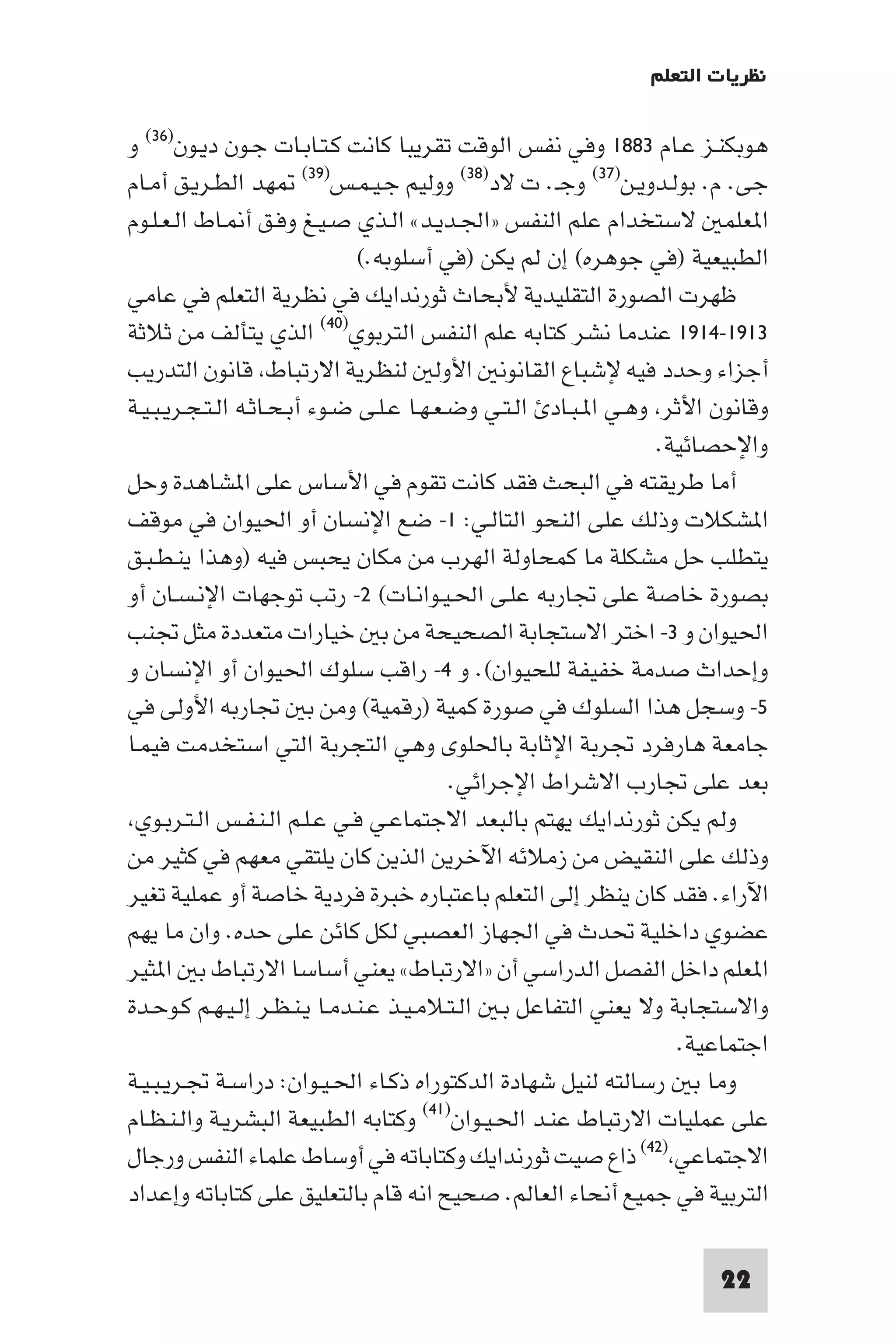 ‫ﻧﻈﺮﻳﺎت اﻟﺘﻌﻠﻢ‬

‫ﻫﻮﺑﻜﻨـﺰ ﻋـﺎم ٣٨٨١ وﻓﻲ ﻧﻔﺲ اﻟﻮﻗﺖ ﺗﻘﺮﻳﺒﺎ ﻛﺎﻧﺖ ﻛـﺘـﺎﺑـﺎت ﺟـﻮن دﻳـﻮن)٦٣( و‬
‫ﺟﻰ. م. ﺑﻮﻟـﺪوﻳـﻦ)٧٣( وﺟـ. ت ﻻد)٨٣( ووﻟﻴﻢ ﺟـﻴـﻤـﺲ)٩٣( ﻬﺪ اﻟﻄـﺮﻳـﻖ أﻣـﺎم‬
‫ا ﻌﻠﻤ ﻻﺳﺘﺨﺪام ﻋﻠﻢ اﻟﻨﻔﺲ »اﳉـﺪﻳـﺪ« اﻟـﺬي ﺻـﻴـﻎ وﻓـﻖ أ ـﺎط اﻟـﻌـﻠـﻮم‬
                               ‫اﻟﻄﺒﻴﻌﻴﺔ )ﻓﻲ ﺟﻮﻫﺮه( إن ﻟﻢ ﻳﻜﻦ )ﻓﻲ أﺳﻠﻮﺑﻪ.(‬
‫ﻇﻬﺮت اﻟﺼﻮرة اﻟﺘﻘﻠﻴﺪﻳﺔ ﻷﺑﺤﺎث ﺛﻮرﻧﺪاﻳﻚ ﻓﻲ ﻧﻈﺮﻳﺔ اﻟﺘﻌﻠﻢ ﻓﻲ ﻋﺎﻣﻲ‬
‫٣١٩١-٤١٩١ ﻋﻨﺪﻣﺎ ﻧﺸﺮ ﻛﺘﺎﺑﻪ ﻋﻠﻢ اﻟﻨﻔﺲ اﻟﺘﺮﺑﻮي)٠٤( اﻟﺬي ﻳﺘﺄﻟﻒ ﻣﻦ ﺛﻼﺛﺔ‬
‫أﺟﺰاء وﺣﺪد ﻓﻴﻪ ﻹﺷﺒﺎع اﻟﻘﺎﻧﻮﻧ اﻷوﻟ ﻟﻨﻈﺮﻳﺔ اﻻرﺗﺒﺎط ﻗﺎﻧﻮن اﻟﺘﺪرﻳﺐ‬
‫وﻗﺎﻧﻮن اﻷﺛﺮ وﻫـﻲ ا ـﺒـﺎد اﻟـﺘـﻲ وﺿـﻌـﻬـﺎ ﻋـﻠـﻰ ﺿـﻮء أﺑـﺤـﺎﺛـﻪ اﻟـﺘـﺠـﺮﻳـﺒـﻴـﺔ‬
                                                                  ‫واﻹﺣﺼﺎﺋﻴﺔ.‬
‫أﻣﺎ ﻃﺮﻳﻘﺘﻪ ﻓﻲ اﻟﺒﺤﺚ ﻓﻘﺪ ﻛﺎﻧﺖ ﺗﻘﻮم ﻓﻲ اﻷﺳﺎس ﻋﻠﻰ ا ﺸﺎﻫﺪة وﺣﻞ‬
‫ا ﺸﻜﻼت وذﻟﻚ ﻋﻠﻰ اﻟﻨﺤﻮ اﻟﺘﺎﻟـﻲ: ١- ﺿﻊ اﻹﻧﺴﺎن أو اﳊﻴﻮان ﻓﻲ ﻣﻮﻗﻒ‬
‫ﻳﺘﻄﻠﺐ ﺣﻞ ﻣﺸﻜﻠﺔ ﻣﺎ ﻛﻤﺤﺎوﻟﺔ اﻟﻬﺮب ﻣﻦ ﻣﻜﺎن ﻳﺤﺒﺲ ﻓﻴﻪ )وﻫﺬا ﻳﻨـﻄـﺒـﻖ‬
‫ﺑﺼﻮرة ﺧﺎﺻﺔ ﻋﻠﻰ ﲡﺎرﺑﻪ ﻋﻠـﻰ اﳊـﻴـﻮاﻧـﺎت( ٢- رﺗﺐ ﺗﻮﺟﻬﺎت اﻹﻧـﺴـﺎن أو‬
‫اﳊﻴﻮان و ٣- اﺧﺘﺮ اﻻﺳﺘﺠﺎﺑﺔ اﻟﺼﺤﻴﺤﺔ ﻣﻦ ﺑ ﺧﻴﺎرات ﻣﺘﻌﺪدة ﻣﺜﻞ ﲡﻨﺐ‬
‫وإﺣﺪاث ﺻﺪﻣﺔ ﺧﻔﻴﻔﺔ ﻟﻠﺤﻴﻮان(. و ٤- راﻗﺐ ﺳﻠﻮك اﳊﻴﻮان أو اﻹﻧﺴﺎن و‬
‫٥- وﺳﺠﻞ ﻫﺬا اﻟﺴﻠﻮك ﻓﻲ ﺻﻮرة ﻛﻤﻴﺔ )رﻗﻤﻴﺔ( وﻣﻦ ﺑ ﲡﺎرﺑﻪ اﻷوﻟﻰ ﻓﻲ‬
‫ﺟﺎﻣﻌﺔ ﻫﺎرﻓﺮد ﲡﺮﺑﺔ اﻹﺛﺎﺑﺔ ﺑﺎﳊﻠﻮى وﻫﻲ اﻟﺘﺠﺮﺑﺔ اﻟﺘﻲ اﺳﺘﺨﺪﻣﺖ ﻓﻴﻤـﺎ‬
                                           ‫ﺑﻌﺪ ﻋﻠﻰ ﲡﺎرب اﻻﺷﺮاط اﻹﺟﺮاﺋﻲ.‬
 ‫وﻟﻢ ﻳﻜﻦ ﺛﻮرﻧﺪاﻳﻚ ﻳﻬﺘﻢ ﺑﺎﻟﺒﻌﺪ اﻻﺟﺘﻤﺎﻋـﻲ ﻓـﻲ ﻋـﻠـﻢ اﻟـﻨـﻔـﺲ اﻟـﺘـﺮﺑـﻮي‬
‫وذﻟﻚ ﻋﻠﻰ اﻟﻨﻘﻴﺾ ﻣﻦ زﻣﻼﺋﻪ اﻵﺧﺮﻳﻦ اﻟﺬﻳﻦ ﻛﺎن ﻳﻠﺘﻘﻲ ﻣﻌﻬﻢ ﻓﻲ ﻛﺜﻴﺮ ﻣﻦ‬
‫اﻵراء. ﻓﻘﺪ ﻛﺎن ﻳﻨﻈﺮ إﻟﻰ اﻟﺘﻌﻠﻢ ﺑﺎﻋﺘﺒﺎره ﺧﺒﺮة ﻓﺮدﻳﺔ ﺧﺎﺻﺔ أو ﻋﻤﻠﻴﺔ ﺗﻐﻴﺮ‬
‫ﻋﻀﻮي داﺧﻠﻴﺔ ﲢﺪث ﻓﻲ اﳉﻬﺎز اﻟﻌﺼﺒﻲ ﻟﻜﻞ ﻛﺎﺋﻦ ﻋﻠﻰ ﺣﺪه. وان ﻣﺎ ﻳﻬﻢ‬
‫ا ﻌﻠﻢ داﺧﻞ اﻟﻔﺼﻞ اﻟﺪراﺳﻲ أن »اﻻرﺗﺒﺎط« ﻳﻌﻨﻲ أﺳﺎﺳﺎ اﻻرﺗﺒﺎط ﺑ ا ﺜﻴﺮ‬
‫واﻻﺳﺘﺠﺎﺑﺔ وﻻ ﻳﻌﻨﻲ اﻟﺘﻔﺎﻋﻞ ﺑـ اﻟـﺘـﻼﻣـﻴـﺬ ﻋـﻨـﺪﻣـﺎ ﻳـﻨـﻈـﺮ إﻟـﻴـﻬـﻢ ﻛـﻮﺣـﺪة‬
                                                                    ‫اﺟﺘﻤﺎﻋﻴﺔ.‬
‫وﻣﺎ ﺑ رﺳﺎﻟﺘﻪ ﻟﻨﻴﻞ ﺷﻬﺎدة اﻟﺪﻛﺘﻮراه ذﻛـﺎء اﳊـﻴـﻮان: دراﺳـﺔ ﲡـﺮﻳـﺒـﻴـﺔ‬
‫ﻋﻠﻰ ﻋﻤﻠﻴﺎت اﻻرﺗﺒﺎط ﻋﻨـﺪ اﳊـﻴـﻮان)١٤( وﻛﺘﺎﺑﻪ اﻟﻄﺒﻴﻌﺔ اﻟﺒﺸﺮﻳـﺔ واﻟـﻨـﻈـﺎم‬
‫اﻻﺟﺘﻤﺎﻋﻲ )٢٤( ذاع ﺻﻴﺖ ﺛﻮرﻧﺪاﻳﻚ وﻛﺘﺎﺑﺎﺗﻪ ﻓﻲ أوﺳﺎط ﻋﻠﻤﺎء اﻟﻨﻔﺲ ورﺟﺎل‬
‫اﻟﺘﺮﺑﻴﺔ ﻓﻲ ﺟﻤﻴﻊ أﻧﺤﺎء اﻟﻌﺎﻟﻢ. ﺻﺤﻴﺢ اﻧﻪ ﻗﺎم ﺑﺎﻟﺘﻌﻠﻴﻖ ﻋﻠﻰ ﻛﺘﺎﺑﺎﺗﻪ وإﻋﺪاد‬

                                                                       ‫22‬
 