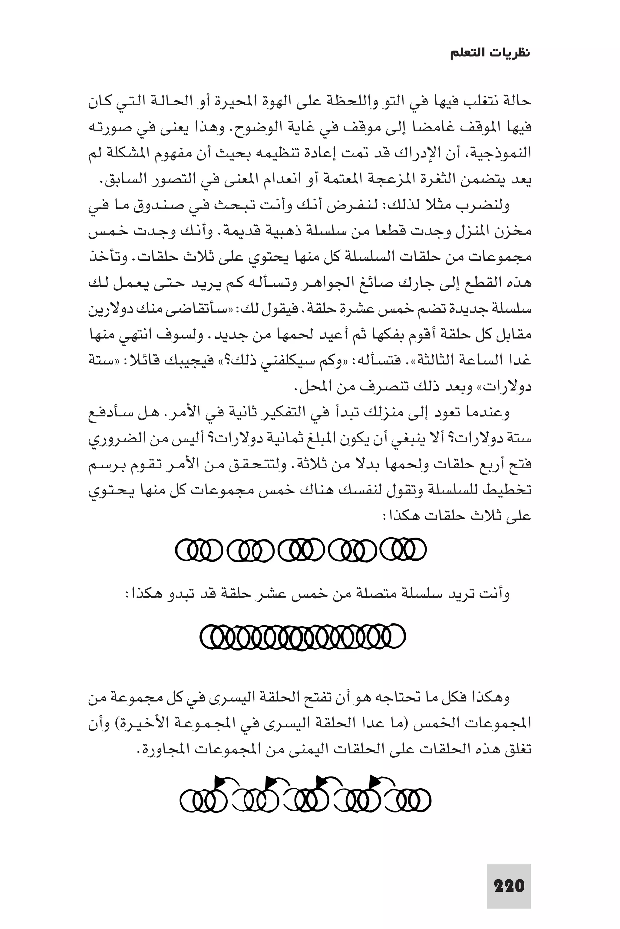 ‫ﻧﻈﺮﻳﺎت اﻟﺘﻌﻠﻢ‬

‫ﺣﺎﻟﺔ ﻧﺘﻐﻠﺐ ﻓﻴﻬﺎ ﻓﻲ اﻟﺘﻮ واﻟﻠﺤﻈﺔ ﻋﻠﻰ اﻟﻬﻮة اﶈﻴﺮة أو اﳊـﺎﻟـﺔ اﻟـﺘـﻲ ﻛـﺎن‬
‫ﻓﻴﻬﺎ ا ﻮﻗﻒ ﻏﺎﻣﻀﺎ إﻟﻰ ﻣﻮﻗﻒ ﻓﻲ ﻏﺎﻳﺔ اﻟﻮﺿﻮح. وﻫﺬا ﻳﻌﻨﻰ ﻓﻲ ﺻﻮرﺗـﻪ‬
‫اﻟﻨﻤﻮذﺟﻴﺔ أن اﻹدراك ﻗﺪ ﺖ إﻋﺎدة ﺗﻨﻈﻴﻤﻪ ﺑﺤﻴﺚ أن ﻣﻔﻬﻮم ا ﺸﻜﻠﺔ ﻟﻢ‬
  ‫ﻳﻌﺪ ﻳﺘﻀﻤﻦ اﻟﺜﻐﺮة ا ﺰﻋﺠﺔ ا ﻌﺘﻤﺔ أو اﻧﻌﺪام ا ﻌﻨﻰ ﻓﻲ اﻟﺘﺼﻮر اﻟﺴﺎﺑﻖ.‬
‫وﻟﻨﻀﺮب ﻣﺜﻼ ﻟﺬﻟﻚ: ﻟـﻨـﻔـﺮض أﻧـﻚ وأﻧـﺖ ﺗـﺒـﺤـﺚ ﻓـﻲ ﺻـﻨـﺪوق ﻣـﺎ ﻓـﻲ‬
‫ﻣﺨﺰن ا ﻨﺰل وﺟﺪت ﻗﻄﻌﺎ ﻣﻦ ﺳﻠﺴﻠﺔ ذﻫﺒﻴﺔ ﻗﺪ ﺔ. وأﻧـﻚ وﺟـﺪت ﺧـﻤـﺲ‬
‫ﻣﺠﻤﻮﻋﺎت ﻣﻦ ﺣﻠﻘﺎت اﻟﺴﻠﺴﻠﺔ ﻛﻞ ﻣﻨﻬﺎ ﻳﺤﺘﻮي ﻋﻠﻰ ﺛﻼث ﺣﻠﻘﺎت. وﺗﺄﺧﺬ‬
‫ﻫﺬه اﻟﻘﻄﻊ إﻟﻰ ﺟﺎرك ﺻﺎﺋﻎ اﳉﻮاﻫـﺮ وﺗـﺴـﺄﻟـﻪ ﻛـﻢ ﻳـﺮﻳـﺪ ﺣـﺘـﻰ ﻳـﻌـﻤـﻞ ﻟـﻚ‬
‫ﺳﻠﺴﻠﺔ ﺟﺪﻳﺪة ﺗﻀﻢ ﺧﻤﺲ ﻋﺸﺮة ﺣﻠﻘﺔ. ﻓﻴﻘﻮل ﻟﻚ: »ﺳﺄﺗﻘﺎﺿﻰ ﻣﻨﻚ دوﻻرﻳﻦ‬
‫ﻣﻘﺎﺑﻞ ﻛﻞ ﺣﻠﻘﺔ أﻗﻮم ﺑﻔﻜﻬﺎ ﺛﻢ أﻋﻴﺪ ﳊﻤﻬﺎ ﻣﻦ ﺟﺪﻳﺪ. وﻟﺴﻮف اﻧﺘﻬﻲ ﻣﻨﻬﺎ‬
‫ﻏﺪا اﻟﺴﺎﻋﺔ اﻟﺜﺎﻟﺜﺔ«. ﻓﺘﺴﺄﻟﻪ: »وﻛﻢ ﺳﻴﻜﻠﻔﻨﻲ ذﻟﻚ?« ﻓﻴﺠﻴﺒﻚ ﻗﺎﺋﻼ: »ﺳﺘﺔ‬
                                      ‫دوﻻرات« وﺑﻌﺪ ذﻟﻚ ﺗﻨﺼﺮف ﻣﻦ اﶈﻞ.‬
‫وﻋﻨﺪﻣﺎ ﺗﻌﻮد إﻟﻰ ﻣﻨﺰﻟﻚ ﺗﺒﺪأ ﻓﻲ اﻟﺘﻔﻜﻴﺮ ﺛﺎﻧﻴﺔ ﻓﻲ اﻷﻣﺮ. ﻫـﻞ ﺳـﺄدﻓـﻊ‬
‫ﺳﺘﺔ دوﻻرات? أﻻ ﻳﻨﺒﻐﻲ أن ﻳﻜﻮن ا ﺒﻠﻎ ﺛﻤﺎﻧﻴﺔ دوﻻرات? أﻟﻴﺲ ﻣﻦ اﻟﻀﺮوري‬
‫ﻓﺘﺢ أرﺑﻊ ﺣﻠﻘﺎت وﳊﻤﻬﺎ ﺑﺪﻻ ﻣﻦ ﺛﻼﺛﺔ. وﻟﺘﺘـﺤـﻘـﻖ ﻣـﻦ اﻷﻣـﺮ ﺗـﻘـﻮم ﺑـﺮﺳـﻢ‬
‫ﺗﺨﻄﻴﻂ ﻟﻠﺴﻠﺴﻠﺔ وﺗﻘﻮل ﻟﻨﻔﺴﻚ ﻫﻨﺎك ﺧﻤﺲ ﻣﺠﻤﻮﻋﺎت ﻛﻞ ﻣﻨﻬﺎ ﻳـﺤـﺘـﻮي‬
                                                  ‫ﻋﻠﻰ ﺛﻼث ﺣﻠﻘﺎت ﻫﻜﺬا:‬


     ‫وأﻧﺖ ﺗﺮﻳﺪ ﺳﻠﺴﻠﺔ ﻣﺘﺼﻠﺔ ﻣﻦ ﺧﻤﺲ ﻋﺸﺮ ﺣﻠﻘﺔ ﻗﺪ ﺗﺒﺪو ﻫﻜﺬا:‬




‫وﻫﻜﺬا ﻓﻜﻞ ﻣﺎ ﲢﺘﺎﺟﻪ ﻫﻮ أن ﺗﻔﺘﺢ اﳊﻠﻘﺔ اﻟﻴﺴﺮى ﻓﻲ ﻛﻞ ﻣﺠﻤﻮﻋﺔ ﻣﻦ‬
‫اﺠﻤﻟﻤﻮﻋﺎت اﳋﻤﺲ )ﻣﺎ ﻋﺪا اﳊﻠﻘﺔ اﻟﻴﺴﺮى ﻓﻲ اﺠﻤﻟـﻤـﻮﻋـﺔ اﻷﺧـﻴـﺮة( وأن‬
        ‫ﺗﻐﻠﻖ ﻫﺬه اﳊﻠﻘﺎت ﻋﻠﻰ اﳊﻠﻘﺎت اﻟﻴﻤﻨﻰ ﻣﻦ اﺠﻤﻟﻤﻮﻋﺎت اﺠﻤﻟﺎورة.‬




                                                               ‫022‬
 