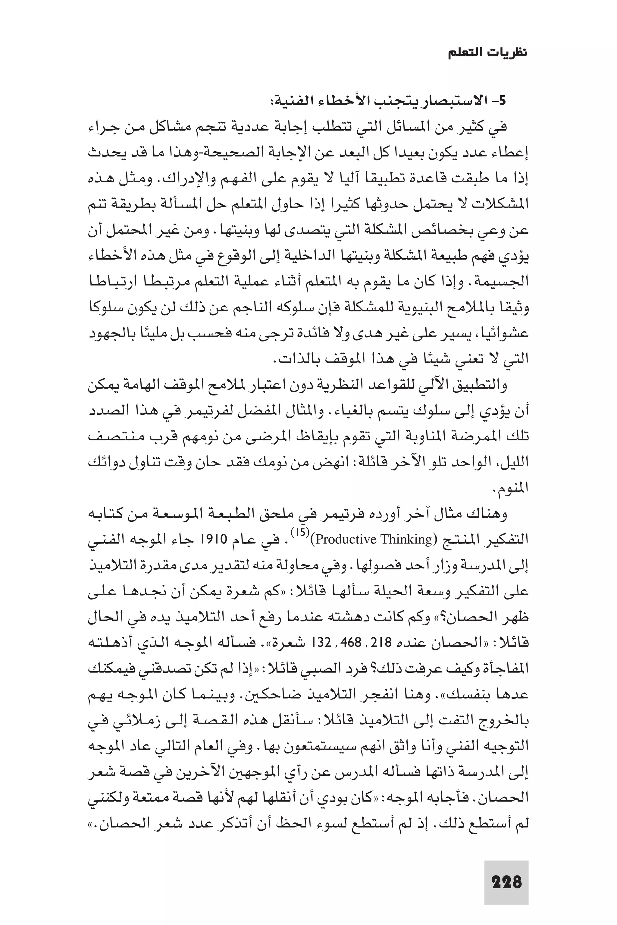 ‫ﻧﻈﺮﻳﺎت اﻟﺘﻌﻠﻢ‬

                                  ‫٥- اﻻﺳﺘﺒﺼﺎر ﻳﺘﺠﻨﺐ اﻷﺧﻄﺎء اﻟﻔﻨﻴﺔ:‬
‫ﻓﻲ ﻛﺜﻴﺮ ﻣﻦ ا ﺴﺎﺋﻞ اﻟﺘﻲ ﺗﺘﻄﻠﺐ إﺟﺎﺑﺔ ﻋﺪدﻳﺔ ﺗﻨﺠﻢ ﻣﺸﺎﻛﻞ ﻣـﻦ ﺟـﺮاء‬
‫إﻋﻄﺎء ﻋﺪد ﻳﻜﻮن ﺑﻌﻴﺪا ﻛﻞ اﻟﺒﻌﺪ ﻋﻦ اﻹﺟﺎﺑﺔ اﻟﺼﺤﻴﺤﺔ-وﻫﺬا ﻣﺎ ﻗﺪ ﻳﺤﺪث‬
‫إذا ﻣﺎ ﻃﺒﻘﺖ ﻗﺎﻋﺪة ﺗﻄﺒﻴﻘﺎ آﻟﻴﺎ ﻻ ﻳﻘﻮم ﻋﻠﻰ اﻟﻔـﻬـﻢ واﻹدراك. وﻣـﺜـﻞ ﻫـﺬه‬
‫ا ﺸﻜﻼت ﻻ ﻳﺤﺘﻤﻞ ﺣﺪوﺛﻬﺎ ﻛﺜﻴﺮا إذا ﺣﺎول ا ﺘﻌﻠﻢ ﺣﻞ ا ﺴﺄﻟﺔ ﺑﻄﺮﻳﻘﺔ ﺗﻨﻢ‬
‫ﻋﻦ وﻋﻲ ﺑﺨﺼﺎﺋﺺ ا ﺸﻜﻠﺔ اﻟﺘﻲ ﻳﺘﺼﺪى ﻟﻬﺎ وﺑﻨﻴﺘﻬﺎ. وﻣﻦ ﻏﻴﺮ اﶈﺘﻤﻞ أن‬
‫ﻳﺆدي ﻓﻬﻢ ﻃﺒﻴﻌﺔ ا ﺸﻜﻠﺔ وﺑﻨﻴﺘﻬﺎ اﻟﺪاﺧﻠﻴﺔ إﻟﻰ اﻟﻮﻗﻮع ﻓﻲ ﻣﺜﻞ ﻫﺬه اﻷﺧﻄﺎء‬
‫اﳉﺴﻴﻤﺔ. وإذا ﻛﺎن ﻣﺎ ﻳﻘﻮم ﺑﻪ ا ﺘﻌﻠﻢ أﺛﻨﺎء ﻋﻤﻠﻴﺔ اﻟﺘﻌﻠﻢ ﻣﺮﺗﺒـﻄـﺎ ارﺗـﺒـﺎﻃـﺎ‬
‫وﺛﻴﻘﺎ ﺑﺎ ﻼﻣﺢ اﻟﺒﻨﻴﻮﻳﺔ ﻟﻠﻤﺸﻜﻠﺔ ﻓﺈن ﺳﻠﻮﻛﻪ اﻟﻨﺎﺟﻢ ﻋﻦ ذﻟﻚ ﻟﻦ ﻳﻜﻮن ﺳﻠﻮﻛﺎ‬
‫ﻋﺸﻮاﺋﻴﺎ ﻳﺴﻴﺮ ﻋﻠﻰ ﻏﻴﺮ ﻫﺪى وﻻ ﻓﺎﺋﺪة ﺗﺮﺟﻰ ﻣﻨﻪ ﻓﺤﺴﺐ ﺑﻞ ﻣﻠﻴﺌﺎ ﺑﺎﳉﻬﻮد‬
                                   ‫اﻟﺘﻲ ﻻ ﺗﻌﻨﻲ ﺷﻴﺌﺎ ﻓﻲ ﻫﺬا ا ﻮﻗﻒ ﺑﺎﻟﺬات.‬
‫واﻟﺘﻄﺒﻴﻖ اﻵﻟﻲ ﻟﻠﻘﻮاﻋﺪ اﻟﻨﻈﺮﻳﺔ دون اﻋﺘﺒﺎر ﻼﻣﺢ ا ﻮﻗﻒ اﻟﻬﺎﻣﺔ ﻜﻦ‬
‫أن ﻳﺆدي إﻟﻰ ﺳﻠﻮك ﻳﺘﺴﻢ ﺑﺎﻟﻐﺒﺎء. وا ﺜﺎل ا ﻔﻀﻞ ﻟﻔﺮﺗﻴﻤﺮ ﻓﻲ ﻫﺬا اﻟﺼﺪد‬
‫ﺗﻠﻚ ا ﻤﺮﺿﺔ ا ﻨﺎوﺑﺔ اﻟﺘﻲ ﺗﻘﻮم ﺑﺈﻳﻘﺎظ ا ﺮﺿﻰ ﻣﻦ ﻧﻮﻣﻬﻢ ﻗﺮب ﻣـﻨـﺘـﺼـﻒ‬
‫اﻟﻠﻴﻞ اﻟﻮاﺣﺪ ﺗﻠﻮ اﻵﺧﺮ ﻗﺎﺋﻠﺔ: اﻧﻬﺾ ﻣﻦ ﻧﻮﻣﻚ ﻓﻘﺪ ﺣﺎن وﻗﺖ ﺗﻨﺎول دواﺋﻚ‬
                                                                      ‫ا ﻨﻮم.‬
‫وﻫﻨﺎك ﻣﺜﺎل آﺧﺮ أورده ﻓﺮﺗﻴﻤﺮ ﻓﻲ ﻣﻠﺤﻖ اﻟﻄـﺒـﻌـﺔ ا ـﻮﺳـﻌـﺔ ﻣـﻦ ﻛـﺘـﺎﺑـﻪ‬
‫اﻟﺘﻔﻜﻴﺮ ا ـﻨـﺘـﺞ )‪ .(١٥)(Productive Thinking‬ﻓﻲ ﻋـﺎم ٠١٩١ ﺟﺎء ا ﻮﺟﻪ اﻟﻔـﻨـﻲ‬
‫إﻟﻰ ا ﺪرﺳﺔ وزار أﺣﺪ ﻓﺼﻮﻟﻬﺎ. وﻓﻲ ﻣﺤﺎوﻟﺔ ﻣﻨﻪ ﻟﺘﻘﺪﻳﺮ ﻣﺪى ﻣﻘﺪرة اﻟﺘﻼﻣﻴﺬ‬
‫ﻋﻠﻰ اﻟﺘﻔﻜﻴﺮ وﺳﻌﺔ اﳊﻴﻠﺔ ﺳﺄﻟﻬـﺎ ﻗﺎﺋﻼ: »ﻛﻢ ﺷﻌﺮة ﻜﻦ أن ﳒـﺪﻫـﺎ ﻋـﻠـﻰ‬
‫ﻇﻬﺮ اﳊﺼﺎن?« وﻛﻢ ﻛﺎﻧﺖ دﻫﺸﺘﻪ ﻋﻨﺪﻣﺎ رﻓﻊ أﺣﺪ اﻟﺘﻼﻣﻴﺬ ﻳﺪه ﻓﻲ اﳊﺎل‬
‫ﻗﺎﺋﻼ: »اﳊﺼﺎن ﻋﻨﺪه ٨١٢٬٨٦٤٬٢٣١ ﺷﻌﺮة«. ﻓﺴﺄﻟﻪ ا ﻮﺟـﻪ اﻟـﺬي أذﻫـﻠـﺘـﻪ‬
‫ا ﻔﺎﺟﺄة وﻛﻴﻒ ﻋﺮﻓﺖ ذﻟﻚ? ﻓﺮد اﻟﺼﺒﻲ ﻗﺎﺋﻼ: »إذا ﻟﻢ ﺗﻜﻦ ﺗﺼﺪﻗﻨﻲ ﻓﻴﻤﻜﻨﻚ‬
‫ﻋﺪﻫﺎ ﺑﻨﻔﺴﻚ«. وﻫﻨﺎ اﻧﻔﺠﺮ اﻟﺘﻼﻣﻴﺬ ﺿﺎﺣﻜـ . وﺑـﻴـﻨـﻤـﺎ ﻛـﺎن ا ـﻮﺟـﻪ ﻳـﻬـﻢ‬
‫ﺑﺎﳋﺮوج اﻟﺘﻔﺖ إﻟﻰ اﻟﺘﻼﻣﻴﺬ ﻗﺎﺋﻼ: ﺳﺄﻧﻘﻞ ﻫﺬه اﻟـﻘـﺼـﺔ إﻟـﻰ زﻣـﻼﺋـﻲ ﻓـﻲ‬
‫اﻟﺘﻮﺟﻴﻪ اﻟﻔﻨﻲ وأﻧﺎ واﺛﻖ اﻧﻬﻢ ﺳﻴﺴﺘﻤﺘﻌﻮن ﺑﻬﺎ. وﻓﻲ اﻟﻌﺎم اﻟﺘﺎﻟﻲ ﻋﺎد ا ﻮﺟﻪ‬
‫إﻟﻰ ا ﺪرﺳﺔ ذاﺗﻬﺎ ﻓﺴﺄﻟﻪ ا ﺪرس ﻋﻦ رأي ا ﻮﺟﻬ اﻵﺧﺮﻳﻦ ﻓﻲ ﻗﺼﺔ ﺷﻌﺮ‬
‫اﳊﺼﺎن. ﻓﺄﺟﺎﺑﻪ ا ﻮﺟﻪ: »ﻛﺎن ﺑﻮدي أن أﻧﻘﻠﻬﺎ ﻟﻬﻢ ﻷﻧﻬﺎ ﻗﺼﺔ ﺘﻌﺔ وﻟﻜﻨﻨﻲ‬
‫ﻟﻢ أﺳﺘﻄﻊ ذﻟﻚ. إذ ﻟﻢ أﺳﺘﻄﻊ ﻟﺴﻮء اﳊﻆ أن أﺗﺬﻛﺮ ﻋﺪد ﺷﻌﺮ اﳊﺼﺎن.«‬

                                                                     ‫822‬
 