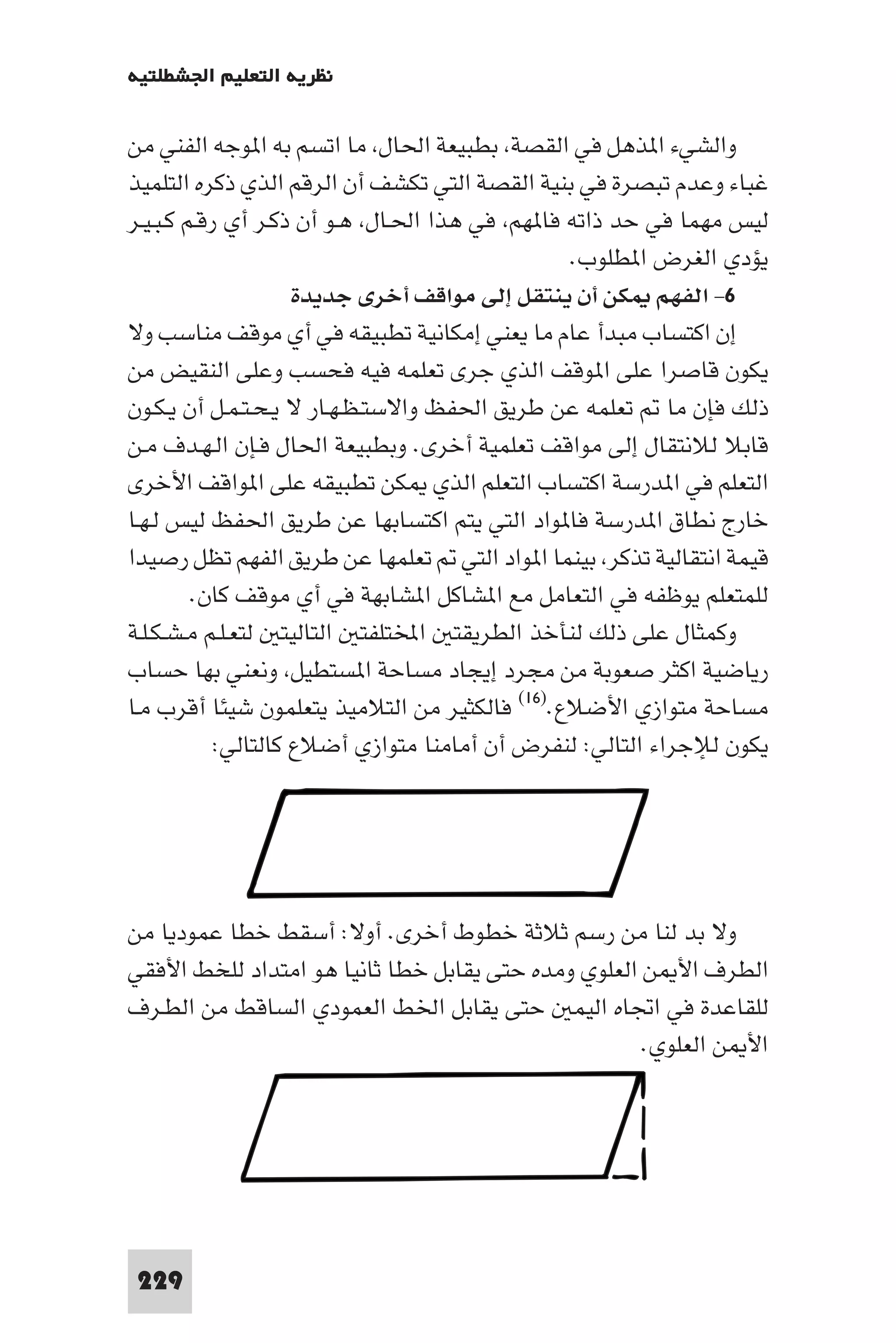 ‫ﻧﻈﺮﻳﺔ اﻟﺘﻌﻠﻴﻢ اﳉﺸﻄﻠﺘﻴﺔ‬

‫واﻟﺸﻲء ا ﺬﻫﻞ ﻓﻲ اﻟﻘﺼﺔ ﺑﻄﺒﻴﻌﺔ اﳊﺎل ﻣﺎ اﺗﺴﻢ ﺑﻪ ا ﻮﺟﻪ اﻟﻔﻨﻲ ﻣﻦ‬
‫ﻏﺒﺎء وﻋﺪم ﺗﺒﺼﺮة ﻓﻲ ﺑﻨﻴﺔ اﻟﻘﺼﺔ اﻟﺘﻲ ﺗﻜﺸﻒ أن اﻟﺮﻗﻢ اﻟﺬي ذﻛﺮه اﻟﺘﻠﻤﻴﺬ‬
‫ﻟﻴﺲ ﻣﻬﻤﺎ ﻓﻲ ﺣﺪ ذاﺗﻪ ﻓﺎ ﻬﻢ ﻓﻲ ﻫﺬا اﳊـﺎل ﻫـﻮ أن ذﻛـﺮ أي رﻗـﻢ ﻛـﺒـﻴـﺮ‬
                                               ‫ﻳﺆدي اﻟﻐﺮض ا ﻄﻠﻮب.‬
                     ‫٦- اﻟﻔﻬﻢ ﻜﻦ أن ﻳﻨﺘﻘﻞ إﻟﻰ ﻣﻮاﻗﻒ أﺧﺮى ﺟﺪﻳﺪة‬
‫إن اﻛﺘﺴﺎب ﻣﺒﺪأ ﻋﺎم ﻣﺎ ﻳﻌﻨﻲ إﻣﻜﺎﻧﻴﺔ ﺗﻄﺒﻴﻘﻪ ﻓﻲ أي ﻣﻮﻗﻒ ﻣﻨﺎﺳﺐ وﻻ‬
‫ﻳﻜﻮن ﻗﺎﺻﺮا ﻋﻠﻰ ا ﻮﻗﻒ اﻟﺬي ﺟﺮى ﺗﻌﻠﻤﻪ ﻓﻴﻪ ﻓﺤﺴﺐ وﻋﻠﻰ اﻟﻨﻘﻴﺾ ﻣﻦ‬
‫ذﻟﻚ ﻓﺈن ﻣﺎ ﺗﻌﻠﻤﻪ ﻋﻦ ﻃﺮﻳﻖ اﳊﻔﻆ واﻻﺳﺘـﻈـﻬـﺎر ﻻ ﻳـﺤـﺘـﻤـﻞ أن ﻳـﻜـﻮن‬
‫ﻗﺎﺑﻼ ﻟﻼﻧﺘﻘﺎل إﻟﻰ ﻣﻮاﻗﻒ ﺗﻌﻠﻤﻴﺔ أﺧﺮى. وﺑﻄﺒﻴﻌﺔ اﳊﺎل ﻓـﺈن اﻟـﻬـﺪف ﻣـﻦ‬
‫اﻟﺘﻌﻠﻢ ﻓﻲ ا ﺪرﺳﺔ اﻛﺘﺴﺎب اﻟﺘﻌﻠﻢ اﻟﺬي ﻜﻦ ﺗﻄﺒﻴﻘﻪ ﻋﻠﻰ ا ﻮاﻗﻒ اﻷﺧﺮى‬
‫ﺧﺎرج ﻧﻄﺎق ا ﺪرﺳﺔ ﻓﺎ ﻮاد اﻟﺘﻲ ﻳﺘﻢ اﻛﺘﺴﺎﺑﻬﺎ ﻋﻦ ﻃﺮﻳﻖ اﳊﻔﻆ ﻟﻴﺲ ﻟـﻬـﺎ‬
‫ﻗﻴﻤﺔ اﻧﺘﻘﺎﻟﻴﺔ ﺗﺬﻛﺮ ﺑﻴﻨﻤﺎ ا ﻮاد اﻟﺘﻲ ﺗﻌﻠﻤﻬﺎ ﻋﻦ ﻃﺮﻳﻖ اﻟﻔﻬﻢ ﺗﻈﻞ رﺻﻴﺪا‬
         ‫ﻟﻠﻤﺘﻌﻠﻢ ﻳﻮﻇﻔﻪ ﻓﻲ اﻟﺘﻌﺎﻣﻞ ﻣﻊ ا ﺸﺎﻛﻞ ا ﺸﺎﺑﻬﺔ ﻓﻲ أي ﻣﻮﻗﻒ ﻛﺎن.‬
‫وﻛﻤﺜﺎل ﻋﻠﻰ ذﻟﻚ ﻟﻨﺄﺧﺬ اﻟﻄﺮﻳﻘﺘ اﺨﻤﻟﺘﻠﻔﺘ اﻟﺘﺎﻟﻴﺘ ﻟﺘﻌـﻠـﻢ ﻣـﺸـﻜـﻠـﺔ‬
‫رﻳﺎﺿﻴﺔ اﻛﺜﺮ ﺻﻌﻮﺑﺔ ﻣﻦ ﻣﺠﺮد إﻳﺠﺎد ﻣﺴﺎﺣﺔ ا ﺴﺘﻄﻴﻞ وﻧﻌﻨﻲ ﺑﻬﺎ ﺣﺴﺎب‬
‫ﻣﺴﺎﺣﺔ ﻣﺘﻮازي اﻷﺿﻼع.)٦١( ﻓﺎﻟﻜﺜﻴﺮ ﻣﻦ اﻟﺘﻼﻣﻴﺬ ﻳﺘﻌﻠﻤﻮن ﺷﻴﺌﺎ أﻗﺮب ﻣـﺎ‬
            ‫ﻳﻜﻮن ﻟﻺﺟﺮاء اﻟﺘﺎﻟﻲ: ﻟﻨﻔﺮض أن أﻣﺎﻣﻨﺎ ﻣﺘﻮازي أﺿﻼع ﻛﺎﻟﺘﺎﻟﻲ:‬




‫وﻻ ﺑﺪ ﻟﻨﺎ ﻣﻦ رﺳﻢ ﺛﻼﺛﺔ ﺧﻄﻮط أﺧﺮى. أوﻻ: أﺳﻘﻂ ﺧﻄﺎ ﻋﻤﻮدﻳﺎ ﻣﻦ‬
‫اﻟﻄﺮف اﻷ ﻦ اﻟﻌﻠﻮي وﻣﺪه ﺣﺘﻰ ﻳﻘﺎﺑﻞ ﺧﻄﺎ ﺛﺎﻧﻴﺎ ﻫﻮ اﻣﺘﺪاد ﻟﻠﺨﻂ اﻷﻓﻘﻲ‬
‫ﻟﻠﻘﺎﻋﺪة ﻓﻲ اﲡﺎه اﻟﻴﻤ ﺣﺘﻰ ﻳﻘﺎﺑﻞ اﳋﻂ اﻟﻌﻤﻮدي اﻟﺴﺎﻗﻂ ﻣﻦ اﻟﻄـﺮف‬
                                                     ‫اﻷ ﻦ اﻟﻌﻠﻮي.‬




‫922‬
 