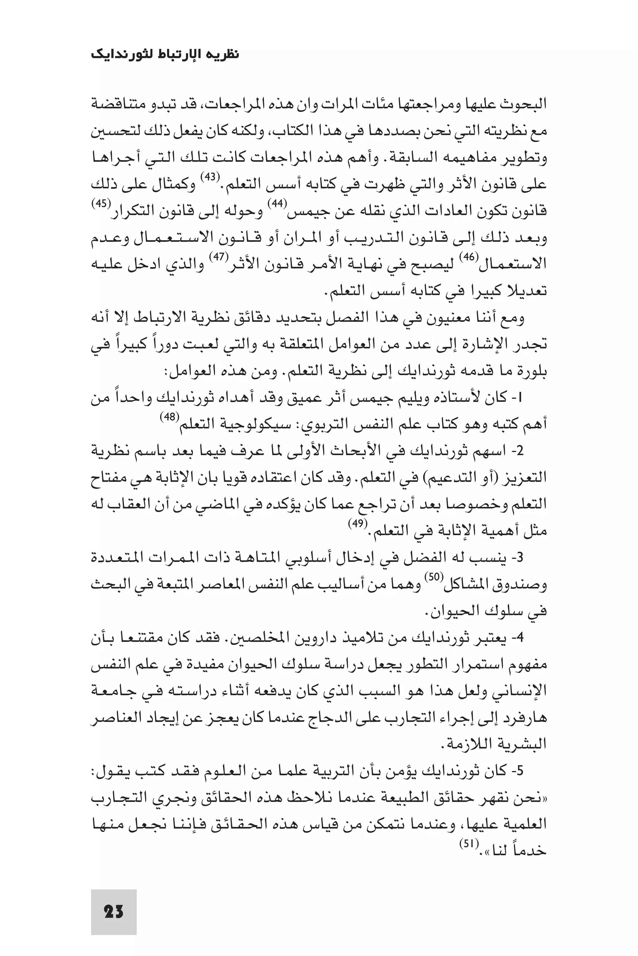 ‫ﻧﻈﺮﻳﺔ اﻹرﺗﺒﺎط ﻟﺜﻮرﻧﺪاﻳﻚ‬

‫اﻟﺒﺤﻮث ﻋﻠﻴﻬﺎ وﻣﺮاﺟﻌﺘﻬﺎ ﻣﺌﺎت ا ﺮات وان ﻫﺬه ا ﺮاﺟﻌﺎت ﻗﺪ ﺗﺒﺪو ﻣﺘﻨﺎﻗﻀﺔ‬
   ‫ﻣﻊ ﻧﻈﺮﻳﺘﻪ اﻟﺘﻲ ﻧﺤﻦ ﺑﺼﺪدﻫﺎ ﻓﻲ ﻫﺬا اﻟﻜﺘﺎب وﻟﻜﻨﻪ ﻛﺎن ﻳﻔﻌﻞ ذﻟﻚ ﻟﺘﺤﺴ‬
‫وﺗﻄﻮﻳﺮ ﻣﻔﺎﻫﻴﻤﻪ اﻟﺴﺎﺑﻘﺔ. وأﻫﻢ ﻫﺬه ا ﺮاﺟﻌﺎت ﻛﺎﻧـﺖ ﺗـﻠـﻚ اﻟـﺘـﻲ أﺟـﺮاﻫـﺎ‬
‫ﻋﻠﻰ ﻗﺎﻧﻮن اﻷﺛﺮ واﻟﺘﻲ ﻇﻬﺮت ﻓﻲ ﻛﺘﺎﺑﻪ أﺳﺲ اﻟﺘﻌﻠﻢ.)٣٤( وﻛﻤﺜﺎل ﻋﻠﻰ ذﻟﻚ‬
‫ﻗﺎﻧﻮن ﺗﻜﻮن اﻟﻌﺎدات اﻟﺬي ﻧﻘﻠﻪ ﻋﻦ ﺟﻴﻤﺲ)٤٤( وﺣﻮﻟﻪ إﻟﻰ ﻗﺎﻧﻮن اﻟﺘﻜﺮار)٥٤(‬

‫وﺑـﻌـﺪ ذﻟـﻚ إﻟـﻰ ﻗـﺎﻧـﻮن اﻟـﺘــﺪرﻳــﺐ أو ا ــﺮان أو ﻗــﺎﻧــﻮن اﻻﺳ ـﺘ ـﻌ ـﻤــﺎل وﻋــﺪم‬
‫اﻻﺳﺘﻌـﻤـﺎل)٦٤( ﻟﻴﺼﺒﺢ ﻓﻲ ﻧﻬـﺎﻳـﺔ اﻷﻣـﺮ ﻗـﺎﻧـﻮن اﻷﺛـﺮ)٧٤( واﻟﺬي ادﺧﻞ ﻋﻠـﻴـﻪ‬
                                            ‫ﺗﻌﺪﻳﻼ ﻛﺒﻴﺮا ﻓﻲ ﻛﺘﺎﺑﻪ أﺳﺲ اﻟﺘﻌﻠﻢ.‬
‫وﻣﻊ أﻧﻨﺎ ﻣﻌﻨﻴﻮن ﻓﻲ ﻫﺬا اﻟﻔﺼﻞ ﺑﺘﺤﺪﻳﺪ دﻗﺎﺋﻖ ﻧﻈﺮﻳﺔ اﻻرﺗﺒﺎط إﻻ أﻧﻪ‬
‫ﲡﺪر اﻹﺷﺎرة إﻟﻰ ﻋﺪد ﻣﻦ اﻟﻌﻮاﻣﻞ ا ﺘﻌﻠﻘﺔ ﺑﻪ واﻟﺘﻲ ﻟﻌـﺒـﺖ دورا ﻛﺒﻴﺮا ﻓﻲ‬
        ‫ً‬   ‫ً‬
               ‫ﺑﻠﻮرة ﻣﺎ ﻗﺪﻣﻪ ﺛﻮرﻧﺪاﻳﻚ إﻟﻰ ﻧﻈﺮﻳﺔ اﻟﺘﻌﻠﻢ. وﻣﻦ ﻫﺬه اﻟﻌﻮاﻣﻞ:‬
‫١- ﻛﺎن ﻷﺳﺘﺎذه وﻳﻠﻴﻢ ﺟﻴﻤﺲ أﺛﺮ ﻋﻤﻴﻖ وﻗﺪ أﻫﺪاه ﺛﻮرﻧﺪاﻳﻚ واﺣﺪا ﻣﻦ‬
      ‫ً‬
              ‫أﻫﻢ ﻛﺘﺒﻪ وﻫﻮ ﻛﺘﺎب ﻋﻠﻢ اﻟﻨﻔﺲ اﻟﺘﺮﺑﻮي: ﺳﻴﻜﻮﻟﻮﺟﻴﺔ اﻟﺘﻌﻠﻢ)٨٤(‬

‫٢- اﺳﻬﻢ ﺛﻮرﻧﺪاﻳﻚ ﻓﻲ اﻷﺑﺤﺎث اﻷوﻟﻰ ﺎ ﻋﺮف ﻓﻴﻤﺎ ﺑﻌﺪ ﺑﺎﺳﻢ ﻧﻈﺮﻳﺔ‬
‫اﻟﺘﻌﺰﻳﺰ )أو اﻟﺘﺪﻋﻴﻢ( ﻓﻲ اﻟﺘﻌﻠﻢ. وﻗﺪ ﻛﺎن اﻋﺘﻘﺎده ﻗﻮﻳﺎ ﺑﺎن اﻹﺛﺎﺑﺔ ﻫﻲ ﻣﻔﺘﺎح‬
‫اﻟﺘﻌﻠﻢ وﺧﺼﻮﺻﺎ ﺑﻌﺪ أن ﺗﺮاﺟﻊ ﻋﻤﺎ ﻛﺎن ﻳﺆﻛﺪه ﻓﻲ ا ﺎﺿﻲ ﻣﻦ أن اﻟﻌﻘﺎب ﻟﻪ‬
                                                ‫ﻣﺜﻞ أﻫﻤﻴﺔ اﻹﺛﺎﺑﺔ ﻓﻲ اﻟﺘﻌﻠﻢ.)٩٤(‬

‫٣- ﻳﻨﺴﺐ ﻟﻪ اﻟﻔﻀﻞ ﻓﻲ إدﺧﺎل أﺳﻠﻮﺑﻲ ا ـﺘـﺎﻫـﺔ ذات ا ـﻤـﺮات ا ـﺘـﻌـﺪدة‬
‫وﺻﻨﺪوق ا ﺸﺎﻛﻞ)٠٥( وﻫﻤﺎ ﻣﻦ أﺳﺎﻟﻴﺐ ﻋﻠﻢ اﻟﻨﻔﺲ ا ﻌﺎﺻﺮ ا ﺘﺒﻌﺔ ﻓﻲ اﻟﺒﺤﺚ‬
                                                               ‫ﻓﻲ ﺳﻠﻮك اﳊﻴﻮان.‬
‫٤- ﻳﻌﺘﺒﺮ ﺛﻮرﻧﺪاﻳﻚ ﻣﻦ ﺗﻼﻣﻴﺬ داروﻳﻦ اﺨﻤﻟﻠﺼ . ﻓﻘﺪ ﻛﺎن ﻣﻘﺘﻨـﻌـﺎ ﺑـﺄن‬
‫ﻣﻔﻬﻮم اﺳﺘﻤﺮار اﻟﺘﻄﻮر ﻳﺠﻌﻞ دراﺳﺔ ﺳﻠﻮك اﳊﻴﻮان ﻣﻔﻴﺪة ﻓﻲ ﻋﻠﻢ اﻟﻨﻔﺲ‬
‫اﻹﻧﺴﺎﻧﻲ وﻟﻌﻞ ﻫﺬا ﻫﻮ اﻟﺴﺒﺐ اﻟﺬي ﻛﺎن ﻳﺪﻓﻌﻪ أﺛﻨﺎء دراﺳـﺘـﻪ ﻓـﻲ ﺟـﺎﻣـﻌـﺔ‬
‫ﻫﺎرﻓﺮد إﻟﻰ إﺟﺮاء اﻟﺘﺠﺎرب ﻋﻠﻰ اﻟﺪﺟﺎج ﻋﻨﺪﻣﺎ ﻛﺎن ﻳﻌﺠﺰ ﻋﻦ إﻳﺠﺎد اﻟﻌﻨﺎﺻﺮ‬
                                                                   ‫اﻟﺒﺸﺮﻳﺔ اﻟﻼزﻣﺔ.‬
‫٥- ﻛﺎن ﺛﻮرﻧﺪاﻳﻚ ﻳﺆﻣﻦ ﺑﺄن اﻟﺘﺮﺑﻴﺔ ﻋﻠﻤـﺎ ﻣـﻦ اﻟـﻌـﻠـﻮم ﻓـﻘـﺪ ﻛـﺘـﺐ ﻳـﻘـﻮل:‬
‫»ﻧﺤﻦ ﻧﻘﻬﺮ ﺣﻘﺎﺋﻖ اﻟﻄﺒﻴﻌﺔ ﻋﻨﺪﻣﺎ ﻧﻼﺣﻆ ﻫﺬه اﳊﻘﺎﺋﻖ وﳒﺮي اﻟﺘـﺠـﺎرب‬
‫اﻟﻌﻠﻤﻴﺔ ﻋﻠﻴﻬﺎ وﻋﻨﺪﻣﺎ ﻧﺘﻤﻜﻦ ﻣﻦ ﻗﻴﺎس ﻫﺬه اﳊـﻘـﺎﺋـﻖ ﻓـﺈﻧـﻨـﺎ ﳒـﻌـﻞ ﻣـﻨـﻬـﺎ‬
                                                                      ‫ﺧﺪﻣﺎ ﻟﻨﺎ«.)١٥(‬
                                                                                ‫ً‬

  ‫32‬
 