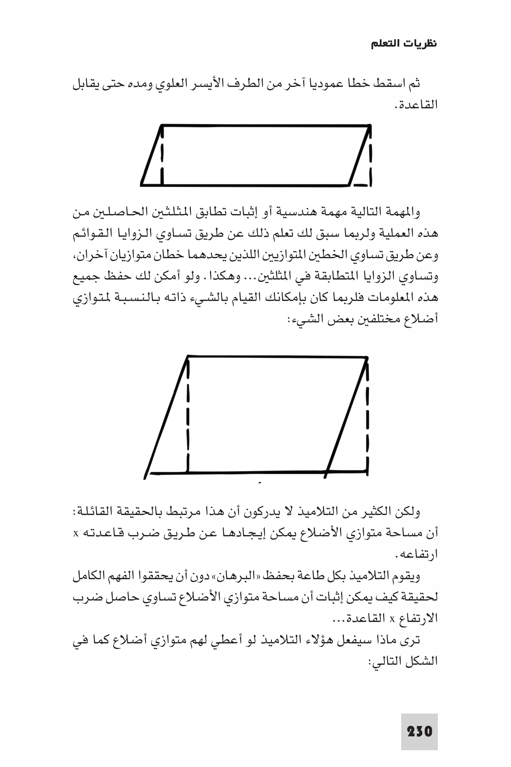 ‫ﻧﻈﺮﻳﺎت اﻟﺘﻌﻠﻢ‬

‫ﺛﻢ اﺳﻘﻂ ﺧﻄﺎ ﻋﻤﻮدﻳﺎ آﺧﺮ ﻣﻦ اﻟﻄﺮف اﻷﻳﺴﺮ اﻟﻌﻠﻮي وﻣﺪه ﺣﺘﻰ ﻳﻘﺎﺑﻞ‬
                                                      ‫اﻟﻘﺎﻋﺪة.‬




‫وا ﻬﻤﺔ اﻟﺘﺎﻟﻴﺔ ﻣﻬﻤﺔ ﻫﻨﺪﺳﻴﺔ أو إﺛﺒﺎت ﺗﻄﺎﺑﻖ ا ـﺜـﻠـﺜـ اﳊـﺎﺻـﻠـ ﻣـﻦ‬
‫ﻫﺬه اﻟﻌﻤﻠﻴﺔ وﻟﺮ ﺎ ﺳﺒﻖ ﻟﻚ ﺗﻌﻠﻢ ذﻟﻚ ﻋﻦ ﻃﺮﻳﻖ ﺗﺴـﺎوي اﻟـﺰواﻳـﺎ اﻟـﻘـﻮاﺋـﻢ‬
 ‫وﻋﻦ ﻃﺮﻳﻖ ﺗﺴﺎوي اﳋﻄ ا ﺘﻮازﻳ اﻟﻠﺬﻳﻦ ﻳﺤﺪﻫﻤﺎ ﺧﻄﺎن ﻣﺘﻮازﻳﺎن آﺧﺮان‬
‫وﺗﺴﺎوي اﻟﺰواﻳﺎ ا ﺘﻄﺎﺑﻘﺔ ﻓﻲ ا ﺜﻠﺜ ... وﻫﻜﺬا. وﻟﻮ أﻣﻜﻦ ﻟﻚ ﺣﻔﻆ ﺟﻤﻴﻊ‬
‫ﻫﺬه ا ﻌﻠﻮﻣﺎت ﻓﻠﺮ ﺎ ﻛﺎن ﺑﺈﻣﻜﺎﻧﻚ اﻟﻘﻴﺎم ﺑﺎﻟﺸـﻲء ذاﺗـﻪ ﺑـﺎﻟـﻨـﺴـﺒـﺔ ـﺘـﻮازي‬
                                             ‫أﺿﻼع ﻣﺨﺘﻠﻔ ﺑﻌﺾ اﻟﺸﻲء:‬




‫وﻟﻜﻦ اﻟﻜﺜﻴﺮ ﻣﻦ اﻟﺘﻼﻣﻴﺬ ﻻ ﻳﺪرﻛﻮن أن ﻫﺬا ﻣﺮﺗﺒﻂ ﺑﺎﳊﻘﻴﻘﺔ اﻟﻘﺎﺋـﻠـﺔ:‬
‫أن ﻣﺴﺎﺣﺔ ﻣﺘﻮازي اﻷﺿﻼع ﻜﻦ إﻳـﺠـﺎدﻫـﺎ ﻋـﻦ ﻃـﺮﻳـﻖ ﺿـﺮب ﻗـﺎﻋـﺪﺗـﻪ ‪x‬‬
                                                            ‫ارﺗﻔﺎﻋﻪ.‬
‫وﻳﻘﻮم اﻟﺘﻼﻣﻴﺬ ﺑﻜﻞ ﻃﺎﻋﺔ ﺑﺤﻔﻆ »اﻟﺒﺮﻫﺎن« دون أن ﻳﺤﻘﻘﻮا اﻟﻔﻬﻢ اﻟﻜﺎﻣﻞ‬
‫ﳊﻘﻴﻘﺔ ﻛﻴﻒ ﻜﻦ إﺛﺒﺎت أن ﻣﺴﺎﺣﺔ ﻣﺘﻮازي اﻷﺿﻼع ﺗﺴﺎوي ﺣﺎﺻﻞ ﺿﺮب‬
                                                ‫اﻻرﺗﻔﺎع ‪ x‬اﻟﻘﺎﻋﺪة...‬
‫ﺗﺮى ﻣﺎذا ﺳﻴﻔﻌﻞ ﻫﺆﻻء اﻟﺘﻼﻣﻴﺬ ﻟﻮ أﻋﻄﻲ ﻟﻬﻢ ﻣﺘﻮازي أﺿﻼع ﻛﻤﺎ ﻓﻲ‬
                                                      ‫اﻟﺸﻜﻞ اﻟﺘﺎﻟﻲ:‬



                                                                 ‫032‬
 