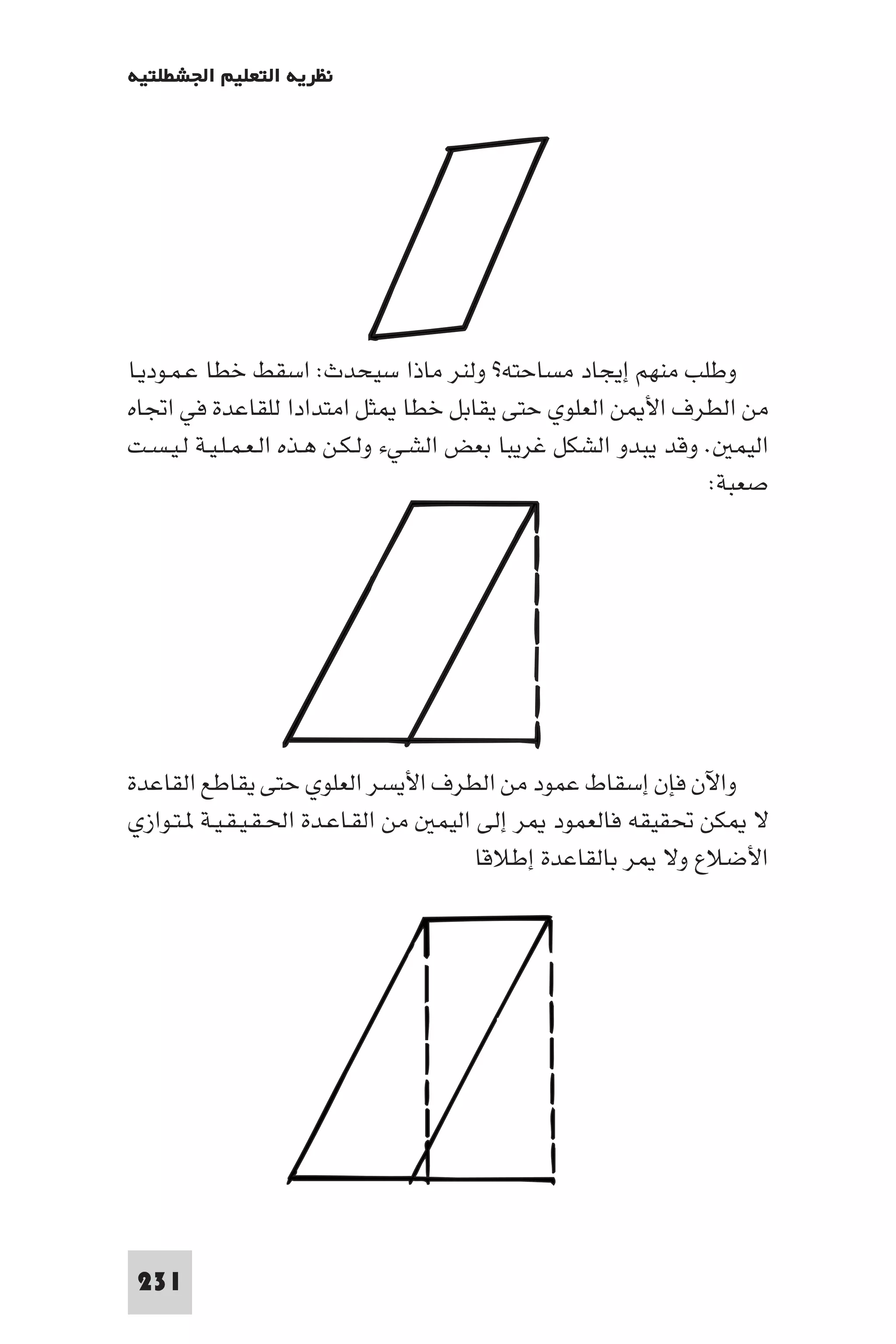 ‫ﻧﻈﺮﻳﺔ اﻟﺘﻌﻠﻴﻢ اﳉﺸﻄﻠﺘﻴﺔ‬




‫وﻃﻠﺐ ﻣﻨﻬﻢ إﻳﺠﺎد ﻣﺴﺎﺣﺘﻪ? وﻟﻨﺮ ﻣﺎذا ﺳﻴﺤﺪث: اﺳﻘﻂ ﺧﻄﺎ ﻋـﻤـﻮدﻳـﺎ‬
‫ﻣﻦ اﻟﻄﺮف اﻷ ﻦ اﻟﻌﻠﻮي ﺣﺘﻰ ﻳﻘﺎﺑﻞ ﺧﻄﺎ ﺜﻞ اﻣﺘﺪادا ﻟﻠﻘﺎﻋﺪة ﻓﻲ اﲡﺎه‬
‫اﻟﻴﻤ . وﻗﺪ ﻳﺒﺪو اﻟﺸﻜﻞ ﻏﺮﻳﺒﺎ ﺑﻌﺾ اﻟﺸـﻲء وﻟـﻜـﻦ ﻫـﺬه اﻟـﻌـﻤـﻠـﻴـﺔ ﻟـﻴـﺴـﺖ‬
                                                                  ‫ﺻﻌﺒﺔ:‬




‫واﻵن ﻓﺈن إﺳﻘﺎط ﻋﻤﻮد ﻣﻦ اﻟﻄﺮف اﻷﻳﺴﺮ اﻟﻌﻠﻮي ﺣﺘﻰ ﻳﻘﺎﻃﻊ اﻟﻘﺎﻋﺪة‬
‫ﻻ ﻜﻦ ﲢﻘﻴﻘﻪ ﻓﺎﻟﻌﻤﻮد ﺮ إﻟﻰ اﻟﻴﻤ ﻣﻦ اﻟﻘـﺎﻋـﺪة اﳊـﻘـﻴـﻘـﻴـﺔ ـﺘـﻮازي‬
                                       ‫اﻷﺿﻼع وﻻ ﺮ ﺑﺎﻟﻘﺎﻋﺪة إﻃﻼﻗﺎ‬




‫132‬
 