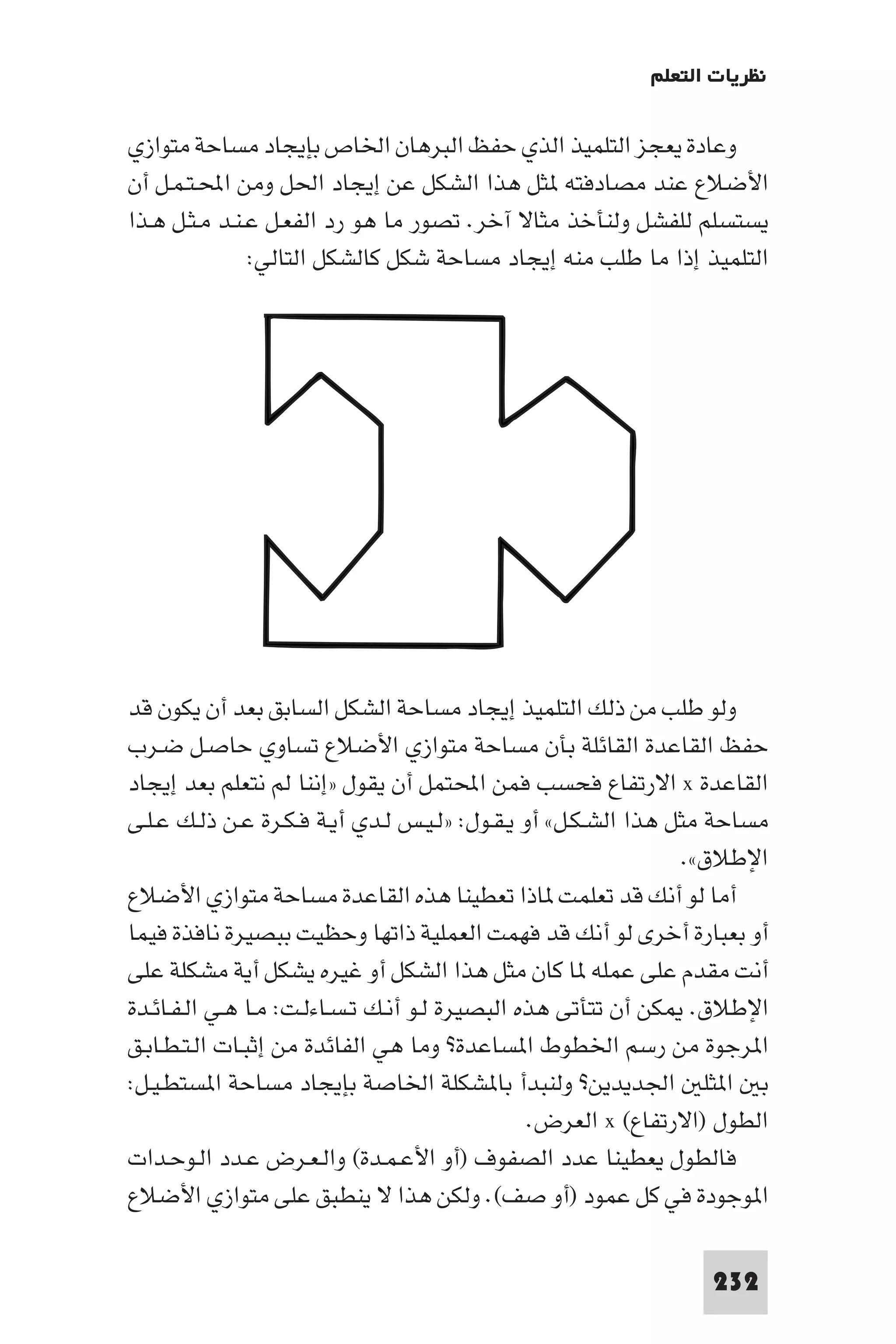 ‫ﻧﻈﺮﻳﺎت اﻟﺘﻌﻠﻢ‬

‫وﻋﺎدة ﻳﻌﺠﺰ اﻟﺘﻠﻤﻴﺬ اﻟﺬي ﺣﻔﻆ اﻟﺒﺮﻫﺎن اﳋﺎص ﺑﺈﻳﺠﺎد ﻣﺴﺎﺣﺔ ﻣﺘﻮازي‬
‫اﻷﺿﻼع ﻋﻨﺪ ﻣﺼﺎدﻓﺘﻪ ﺜﻞ ﻫﺬا اﻟﺸﻜﻞ ﻋﻦ إﻳﺠﺎد اﳊﻞ وﻣﻦ اﶈـﺘـﻤـﻞ أن‬
‫ﻳﺴﺘﺴﻠﻢ ﻟﻠﻔﺸﻞ وﻟﻨﺄﺧﺬ ﻣﺜﺎﻻ آﺧﺮ. ﺗﺼﻮر ﻣﺎ ﻫﻮ رد اﻟﻔﻌـﻞ ﻋـﻨـﺪ ﻣـﺜـﻞ ﻫـﺬا‬
               ‫اﻟﺘﻠﻤﻴﺬ إذا ﻣﺎ ﻃﻠﺐ ﻣﻨﻪ إﻳﺠﺎد ﻣﺴﺎﺣﺔ ﺷﻜﻞ ﻛﺎﻟﺸﻜﻞ اﻟﺘﺎﻟﻲ:‬




‫وﻟﻮ ﻃﻠﺐ ﻣﻦ ذﻟﻚ اﻟﺘﻠﻤﻴﺬ إﻳﺠﺎد ﻣﺴﺎﺣﺔ اﻟﺸﻜﻞ اﻟﺴﺎﺑﻖ ﺑﻌﺪ أن ﻳﻜﻮن ﻗﺪ‬
‫ﺣﻔﻆ اﻟﻘﺎﻋﺪة اﻟﻘﺎﺋﻠﺔ ﺑﺄن ﻣﺴﺎﺣﺔ ﻣﺘﻮازي اﻷﺿﻼع ﺗﺴﺎوي ﺣﺎﺻـﻞ ﺿـﺮب‬
‫اﻟﻘﺎﻋﺪة ‪ x‬اﻻرﺗﻔﺎع ﻓﺤﺴﺐ ﻓﻤﻦ اﶈﺘﻤﻞ أن ﻳﻘﻮل »إﻧﻨﺎ ﻟﻢ ﻧﺘﻌﻠﻢ ﺑﻌﺪ إﻳﺠﺎد‬
‫ﻣﺴﺎﺣﺔ ﻣﺜﻞ ﻫﺬا اﻟﺸـﻜـﻞ« أو ﻳـﻘـﻮل: »ﻟـﻴـﺲ ﻟـﺪي أﻳـﺔ ﻓـﻜـﺮة ﻋـﻦ ذﻟـﻚ ﻋـﻠـﻰ‬
                                                                 ‫اﻹﻃﻼق«.‬
‫أﻣﺎ ﻟﻮ أﻧﻚ ﻗﺪ ﺗﻌﻠﻤﺖ ﺎذا ﺗﻌﻄﻴﻨﺎ ﻫﺬه اﻟﻘﺎﻋﺪة ﻣﺴﺎﺣﺔ ﻣﺘﻮازي اﻷﺿﻼع‬
‫أو ﺑﻌﺒﺎرة أﺧﺮى ﻟﻮ أﻧﻚ ﻗﺪ ﻓﻬﻤﺖ اﻟﻌﻤﻠﻴﺔ ذاﺗﻬﺎ وﺣﻈﻴﺖ ﺑﺒﺼﻴﺮة ﻧﺎﻓﺬة ﻓﻴﻤﺎ‬
‫أﻧﺖ ﻣﻘﺪم ﻋﻠﻰ ﻋﻤﻠﻪ ﺎ ﻛﺎن ﻣﺜﻞ ﻫﺬا اﻟﺸﻜﻞ أو ﻏﻴﺮه ﻳﺸﻜﻞ أﻳﺔ ﻣﺸﻜﻠﺔ ﻋﻠﻰ‬
‫اﻹﻃﻼق. ﻜﻦ أن ﺗﺘﺄﺗﻰ ﻫﺬه اﻟﺒﺼﻴﺮة ﻟـﻮ أﻧـﻚ ﺗـﺴـﺎءﻟـﺖ: ﻣـﺎ ﻫـﻲ اﻟـﻔـﺎﺋـﺪة‬
‫ا ﺮﺟﻮة ﻣﻦ رﺳﻢ اﳋﻄﻮط ا ﺴﺎﻋﺪة? وﻣﺎ ﻫﻲ اﻟﻔﺎﺋﺪة ﻣﻦ إﺛﺒـﺎت اﻟـﺘـﻄـﺎﺑـﻖ‬
‫ﺑ ا ﺜﻠ اﳉﺪﻳﺪﻳﻦ? وﻟﻨﺒﺪأ ﺑﺎ ﺸﻜﻠﺔ اﳋﺎﺻﺔ ﺑﺈﻳﺠﺎد ﻣﺴﺎﺣﺔ ا ﺴﺘﻄـﻴـﻞ:‬
                                                ‫اﻟﻄﻮل )اﻻرﺗﻔﺎع( ‪ x‬اﻟﻌﺮض.‬
‫ﻓﺎﻟﻄﻮل ﻳﻌﻄﻴﻨﺎ ﻋﺪد اﻟﺼﻔﻮف )أو اﻷﻋـﻤـﺪة( واﻟـﻌـﺮض ﻋـﺪد اﻟـﻮﺣـﺪات‬
‫ا ﻮﺟﻮدة ﻓﻲ ﻛﻞ ﻋﻤﻮد )أو ﺻﻒ(. وﻟﻜﻦ ﻫﺬا ﻻ ﻳﻨﻄﺒﻖ ﻋﻠﻰ ﻣﺘﻮازي اﻷﺿﻼع‬

                                                                 ‫232‬
 