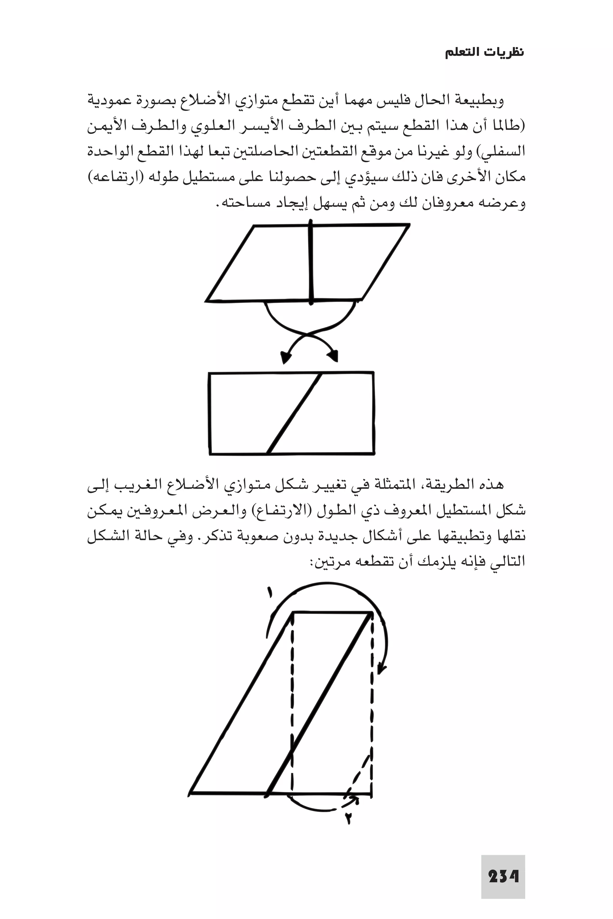 ‫ﻧﻈﺮﻳﺎت اﻟﺘﻌﻠﻢ‬

‫وﺑﻄﺒﻴﻌﺔ اﳊﺎل ﻓﻠﻴﺲ ﻣﻬﻤﺎ أﻳﻦ ﺗﻘﻄﻊ ﻣﺘﻮازي اﻷﺿﻼع ﺑﺼﻮرة ﻋﻤﻮدﻳﺔ‬
‫)ﻃﺎ ﺎ أن ﻫﺬا اﻟﻘﻄﻊ ﺳﻴﺘﻢ ﺑـ اﻟـﻄـﺮف اﻷﻳـﺴـﺮ اﻟـﻌـﻠـﻮي واﻟـﻄـﺮف اﻷ ـﻦ‬
‫اﻟﺴﻔﻠﻲ( وﻟﻮ ﻏﻴﺮﻧﺎ ﻣﻦ ﻣﻮﻗﻊ اﻟﻘﻄﻌﺘ اﳊﺎﺻﻠﺘ ﺗﺒﻌﺎ ﻟﻬﺬا اﻟﻘﻄﻊ اﻟﻮاﺣﺪة‬
‫ﻣﻜﺎن اﻷﺧﺮى ﻓﺎن ذﻟﻚ ﺳﻴﺆدي إﻟﻰ ﺣﺼﻮﻟﻨﺎ ﻋﻠﻰ ﻣﺴﺘﻄﻴﻞ ﻃﻮﻟﻪ )ارﺗﻔﺎﻋﻪ(‬
                     ‫وﻋﺮﺿﻪ ﻣﻌﺮوﻓﺎن ﻟﻚ وﻣﻦ ﺛﻢ ﻳﺴﻬﻞ إﻳﺠﺎد ﻣﺴﺎﺣﺘﻪ.‬




‫ﻫﺬه اﻟﻄﺮﻳﻘﺔ ا ﺘﻤﺜﻠﺔ ﻓﻲ ﺗﻐﻴﻴـﺮ ﺷـﻜـﻞ ﻣـﺘـﻮازي اﻷﺿـﻼع اﻟـﻐـﺮﻳـﺐ إﻟـﻰ‬
‫ـﻜـﻦ‬     ‫ﺷﻜﻞ ا ﺴﺘﻄﻴﻞ ا ﻌﺮوف ذي اﻟﻄـﻮل )اﻻرﺗـﻔـﺎع( واﻟـﻌـﺮض ا ـﻌـﺮوﻓـ‬
‫ﻧﻘﻠﻬﺎ وﺗﻄﺒﻴﻘﻬﺎ ﻋﻠﻰ أﺷﻜﺎل ﺟﺪﻳﺪة ﺑﺪون ﺻﻌﻮﺑﺔ ﺗﺬﻛﺮ. وﻓﻲ ﺣﺎﻟﺔ اﻟﺸـﻜـﻞ‬
                                       ‫اﻟﺘﺎﻟﻲ ﻓﺈﻧﻪ ﻳﻠﺰﻣﻚ أن ﺗﻘﻄﻌﻪ ﻣﺮﺗ :‬




                                                                ‫432‬
 
