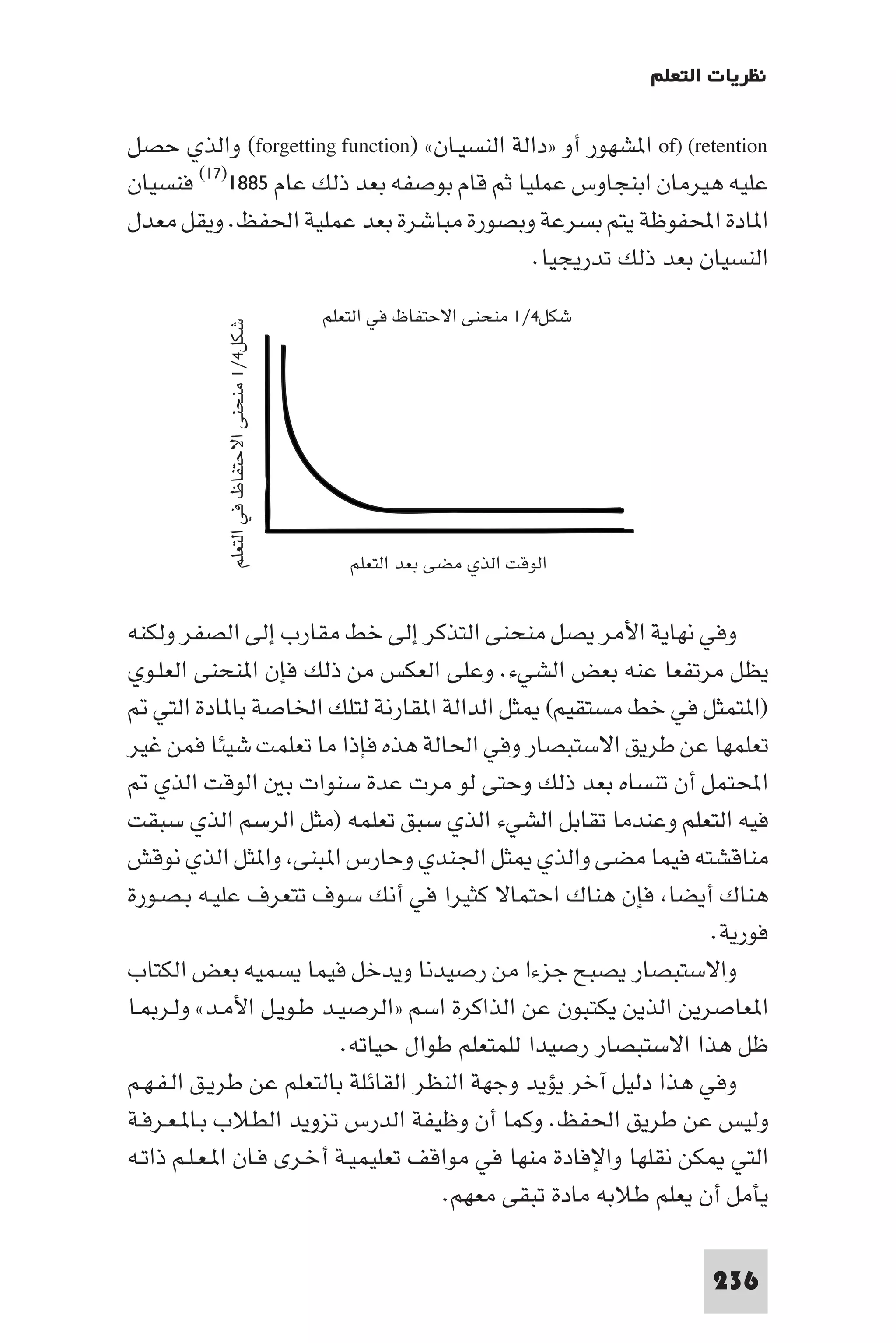 ‫ﻧﻈﺮﻳﺎت اﻟﺘﻌﻠﻢ‬

‫‪ of) (retention‬ا ﺸﻬﻮر أو »داﻟﺔ اﻟﻨﺴﻴـﺎن« )‪ (forgetting function‬واﻟﺬي ﺣﺼﻞ‬
‫ﻋﻠﻴﻪ ﻫﻴﺮﻣﺎن اﺑﻨﺠﺎوس ﻋﻤﻠﻴﺎ ﺛﻢ ﻗﺎم ﺑﻮﺻﻔﻪ ﺑﻌﺪ ذﻟﻚ ﻋﺎم ٥٨٨١)٧١( ﻓﻨﺴﻴﺎن‬
‫ا ﺎدة اﶈﻔﻮﻇﺔ ﻳﺘﻢ ﺑﺴﺮﻋﺔ وﺑﺼﻮرة ﻣﺒﺎﺷﺮة ﺑﻌﺪ ﻋﻤﻠﻴﺔ اﳊﻔﻆ. وﻳﻘﻞ ﻣﻌﺪل‬
                                             ‫اﻟﻨﺴﻴﺎن ﺑﻌﺪ ذﻟﻚ ﺗﺪرﻳﺠﻴﺎ.‬
                                           ‫ﺷﻜﻞ٤/١ ﻣﻨﺤﻨﻰ اﻻﺣﺘﻔﺎظ ﻓﻲ اﻟﺘﻌﻠﻢ‬
          ‫ﺷﻜﻞ٤/١ ﻣﻨﺤﻨﻰ اﻻﺣﺘﻔﺎظ ﻓﻲ اﻟﺘﻌﻠﻢ‬




                                              ‫اﻟﻮﻗﺖ اﻟﺬي ﻣﻀﻰ ﺑﻌﺪ اﻟﺘﻌﻠﻢ‬


‫وﻓﻲ ﻧﻬﺎﻳﺔ اﻷﻣﺮ ﻳﺼﻞ ﻣﻨﺤﻨﻰ اﻟﺘﺬﻛﺮ إﻟﻰ ﺧﻂ ﻣﻘﺎرب إﻟﻰ اﻟﺼﻔﺮ وﻟﻜﻨﻪ‬
‫ﻳﻈﻞ ﻣﺮﺗﻔﻌﺎ ﻋﻨﻪ ﺑﻌﺾ اﻟﺸﻲء. وﻋﻠﻰ اﻟﻌﻜﺲ ﻣﻦ ذﻟﻚ ﻓﺈن ا ﻨﺤﻨﻰ اﻟﻌﻠـﻮي‬
    ‫)ا ﺘﻤﺜﻞ ﻓﻲ ﺧﻂ ﻣﺴﺘﻘﻴﻢ( ﺜﻞ اﻟﺪاﻟﺔ ا ﻘﺎرﻧﺔ ﻟﺘﻠﻚ اﳋﺎﺻﺔ ﺑﺎ ﺎدة اﻟﺘﻲ‬
‫ﺗﻌﻠﻤﻬﺎ ﻋﻦ ﻃﺮﻳﻖ اﻻﺳﺘﺒﺼﺎر وﻓﻲ اﳊﺎﻟﺔ ﻫﺬه ﻓﺈذا ﻣﺎ ﺗﻌﻠﻤﺖ ﺷﻴﺌﺎ ﻓﻤﻦ ﻏﻴﺮ‬
    ‫اﶈﺘﻤﻞ أن ﺗﻨﺴﺎه ﺑﻌﺪ ذﻟﻚ وﺣﺘﻰ ﻟﻮ ﻣﺮت ﻋﺪة ﺳﻨﻮات ﺑ اﻟﻮﻗﺖ اﻟﺬي‬
‫ﻓﻴﻪ اﻟﺘﻌﻠﻢ وﻋﻨﺪﻣﺎ ﺗﻘﺎﺑﻞ اﻟﺸﻲء اﻟﺬي ﺳﺒﻖ ﺗﻌﻠﻤﻪ )ﻣﺜﻞ اﻟﺮﺳﻢ اﻟﺬي ﺳﺒﻘﺖ‬
‫ﻣﻨﺎﻗﺸﺘﻪ ﻓﻴﻤﺎ ﻣﻀﻰ واﻟﺬي ﺜﻞ اﳉﻨﺪي وﺣﺎرس ا ﺒﻨﻰ وا ﺜﻞ اﻟﺬي ﻧﻮﻗﺶ‬
‫ﻫﻨﺎك أﻳﻀﺎ ﻓﺈن ﻫﻨﺎك اﺣﺘﻤﺎﻻ ﻛﺜﻴﺮا ﻓﻲ أﻧﻚ ﺳﻮف ﺗﺘﻌﺮف ﻋﻠﻴـﻪ ﺑـﺼـﻮرة‬
                                                                 ‫ﻓﻮرﻳﺔ.‬
‫واﻻﺳﺘﺒﺼﺎر ﻳﺼﺒﺢ ﺟﺰءا ﻣﻦ رﺻﻴﺪﻧﺎ وﻳﺪﺧﻞ ﻓﻴﻤﺎ ﻳﺴﻤﻴﻪ ﺑﻌﺾ اﻟﻜﺘﺎب‬
‫ا ﻌﺎﺻﺮﻳﻦ اﻟﺬﻳﻦ ﻳﻜﺘﺒﻮن ﻋﻦ اﻟﺬاﻛﺮة اﺳﻢ »اﻟﺮﺻﻴـﺪ ﻃـﻮﻳـﻞ اﻷﻣـﺪ« وﻟـﺮ ـﺎ‬
                           ‫ﻇﻞ ﻫﺬا اﻻﺳﺘﺒﺼﺎر رﺻﻴﺪا ﻟﻠﻤﺘﻌﻠﻢ ﻃﻮال ﺣﻴﺎﺗﻪ.‬
‫وﻓﻲ ﻫﺬا دﻟﻴﻞ آﺧﺮ ﻳﺆﻳﺪ وﺟﻬﺔ اﻟﻨﻈﺮ اﻟﻘﺎﺋﻠﺔ ﺑﺎﻟﺘﻌﻠﻢ ﻋﻦ ﻃﺮﻳـﻖ اﻟـﻔـﻬـﻢ‬
‫وﻟﻴﺲ ﻋﻦ ﻃﺮﻳﻖ اﳊﻔﻆ. وﻛﻤﺎ أن وﻇﻴﻔﺔ اﻟﺪرس ﺗﺰوﻳﺪ اﻟﻄﻼب ﺑـﺎ ـﻌـﺮﻓـﺔ‬
‫اﻟﺘﻲ ﻜﻦ ﻧﻘﻠﻬﺎ واﻹﻓﺎدة ﻣﻨﻬﺎ ﻓﻲ ﻣﻮاﻗﻒ ﺗﻌﻠﻴﻤﻴـﺔ أﺧـﺮى ﻓـﺎن ا ـﻌـﻠـﻢ ذاﺗـﻪ‬
                                     ‫ﻳﺄﻣﻞ أن ﻳﻌﻠﻢ ﻃﻼﺑﻪ ﻣﺎدة ﺗﺒﻘﻰ ﻣﻌﻬﻢ.‬

                                                                                  ‫632‬
 