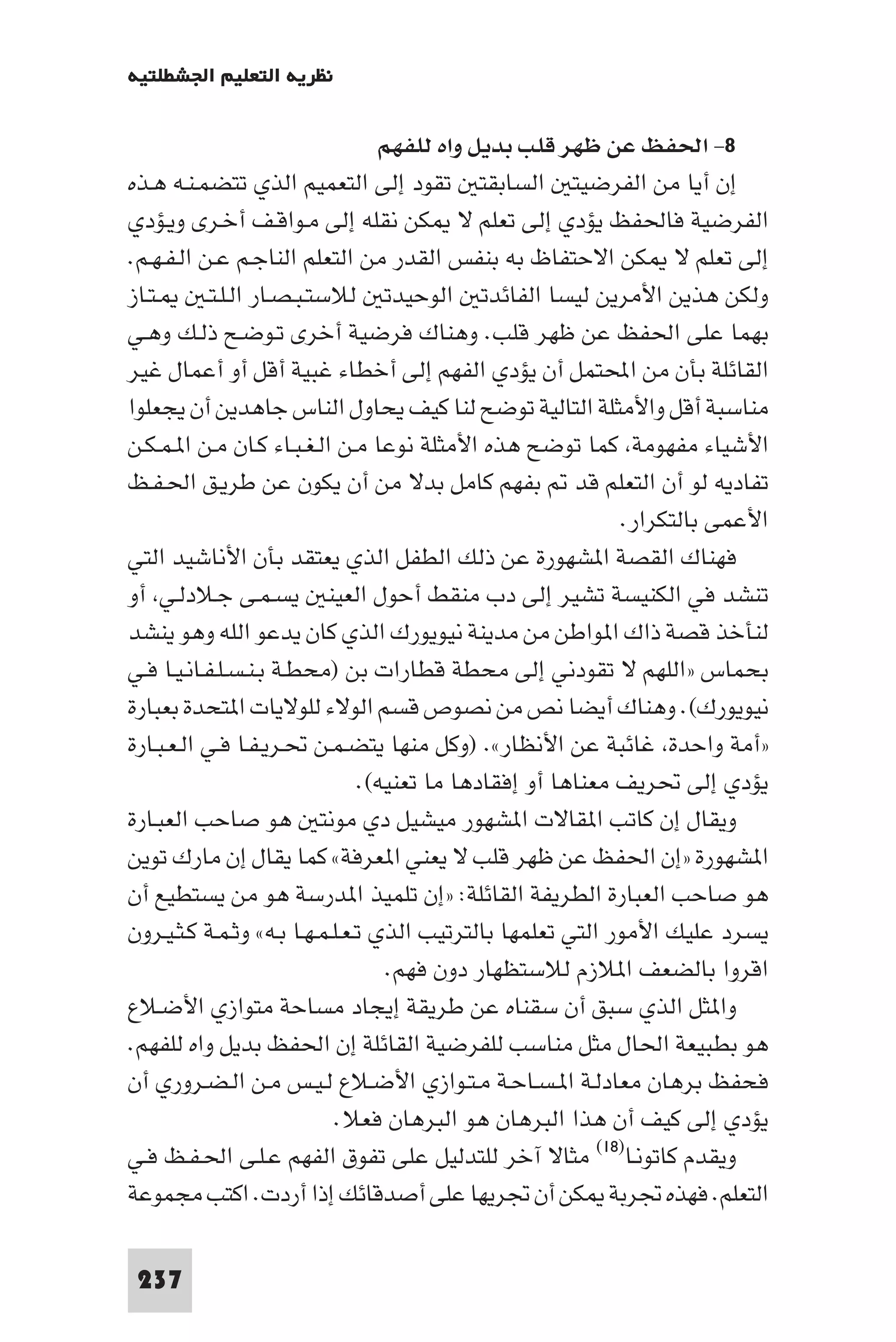 ‫ﻧﻈﺮﻳﺔ اﻟﺘﻌﻠﻴﻢ اﳉﺸﻄﻠﺘﻴﺔ‬

                                   ‫٨- اﳊﻔﻆ ﻋﻦ ﻇﻬﺮ ﻗﻠﺐ ﺑﺪﻳﻞ واه ﻟﻠﻔﻬﻢ‬
‫إن أﻳﺎ ﻣﻦ اﻟﻔﺮﺿﻴﺘ اﻟﺴﺎﺑﻘﺘ ﺗﻘﻮد إﻟﻰ اﻟﺘﻌﻤﻴﻢ اﻟﺬي ﺗﺘﻀﻤـﻨـﻪ ﻫـﺬه‬
‫اﻟﻔﺮﺿﻴﺔ ﻓﺎﳊﻔﻆ ﻳﺆدي إﻟﻰ ﺗﻌﻠﻢ ﻻ ﻜﻦ ﻧﻘﻠﻪ إﻟﻰ ﻣـﻮاﻗـﻒ أﺧـﺮى وﻳـﺆدي‬
‫إﻟﻰ ﺗﻌﻠﻢ ﻻ ﻜﻦ اﻻﺣﺘﻔﺎظ ﺑﻪ ﺑﻨﻔﺲ اﻟﻘﺪر ﻣﻦ اﻟﺘﻌﻠﻢ اﻟﻨﺎﺟـﻢ ﻋـﻦ اﻟـﻔـﻬـﻢ.‬
‫ـﺘـﺎز‬      ‫وﻟﻜﻦ ﻫﺬﻳﻦ اﻷﻣﺮﻳﻦ ﻟﻴﺴﺎ اﻟﻔﺎﺋﺪﺗ اﻟﻮﺣﻴﺪﺗ ﻟﻼﺳﺘـﺒـﺼـﺎر اﻟـﻠـﺘـ‬
‫ﺑﻬﻤﺎ ﻋﻠﻰ اﳊﻔﻆ ﻋﻦ ﻇﻬﺮ ﻗﻠﺐ. وﻫﻨﺎك ﻓﺮﺿﻴﺔ أﺧﺮى ﺗـﻮﺿـﺢ ذﻟـﻚ وﻫـﻲ‬
‫اﻟﻘﺎﺋﻠﺔ ﺑﺄن ﻣﻦ اﶈﺘﻤﻞ أن ﻳﺆدي اﻟﻔﻬﻢ إﻟﻰ أﺧﻄﺎء ﻏﺒﻴﺔ أﻗﻞ أو أﻋﻤﺎل ﻏﻴﺮ‬
‫ﻣﻨﺎﺳﺒﺔ أﻗﻞ واﻷﻣﺜﻠﺔ اﻟﺘﺎﻟﻴﺔ ﺗﻮﺿﺢ ﻟﻨﺎ ﻛﻴﻒ ﻳﺤﺎول اﻟﻨﺎس ﺟﺎﻫﺪﻳﻦ أن ﻳﺠﻌﻠﻮا‬
‫اﻷﺷﻴﺎء ﻣﻔﻬﻮﻣﺔ ﻛﻤﺎ ﺗﻮﺿﺢ ﻫﺬه اﻷﻣﺜﻠﺔ ﻧﻮﻋﺎ ﻣـﻦ اﻟـﻐـﺒـﺎء ﻛـﺎن ﻣـﻦ ا ـﻤـﻜـﻦ‬
‫ﺗﻔﺎدﻳﻪ ﻟﻮ أن اﻟﺘﻌﻠﻢ ﻗﺪ ﺑﻔﻬﻢ ﻛﺎﻣﻞ ﺑﺪﻻ ﻣﻦ أن ﻳﻜﻮن ﻋﻦ ﻃﺮﻳـﻖ اﳊـﻔـﻆ‬
                                                              ‫اﻷﻋﻤﻰ ﺑﺎﻟﺘﻜﺮار.‬
‫ﻓﻬﻨﺎك اﻟﻘﺼﺔ ا ﺸﻬﻮرة ﻋﻦ ذﻟﻚ اﻟﻄﻔﻞ اﻟﺬي ﻳﻌﺘﻘﺪ ﺑﺄن اﻷﻧﺎﺷﻴﺪ اﻟﺘﻲ‬
‫ﺗﻨﺸﺪ ﻓﻲ اﻟﻜﻨﻴﺴﺔ ﺗﺸﻴﺮ إﻟﻰ دب ﻣﻨﻘﻂ أﺣﻮل اﻟﻌﻴﻨ ﻳﺴـﻤـﻰ ﺟـﻼدﻟـﻲ أو‬
‫ﻟﻨﺄﺧﺬ ﻗﺼﺔ ذاك ا ﻮاﻃﻦ ﻣﻦ ﻣﺪﻳﻨﺔ ﻧﻴﻮﻳﻮرك اﻟﺬي ﻛﺎن ﻳﺪﻋﻮ اﻟﻠﻪ وﻫﻮ ﻳﻨﺸﺪ‬
‫ﺑﺤﻤﺎس »اﻟﻠﻬﻢ ﻻ ﺗﻘﻮدﻧﻲ إﻟﻰ ﻣﺤﻄﺔ ﻗﻄﺎرات ﺑﻦ )ﻣﺤﻄـﺔ ﺑـﻨـﺴـﻠـﻔـﺎﻧـﻴـﺎ ﻓـﻲ‬
‫ﻧﻴﻮﻳﻮرك(. وﻫﻨﺎك أﻳﻀﺎ ﻧﺺ ﻣﻦ ﻧﺼﻮص ﻗﺴﻢ اﻟﻮﻻء ﻟﻠﻮﻻﻳﺎت ا ﺘﺤﺪة ﺑﻌﺒﺎرة‬
‫»أﻣﺔ واﺣﺪة ﻏﺎﺋﺒﺔ ﻋﻦ اﻷﻧﻈﺎر«. )وﻛﻞ ﻣﻨﻬﺎ ﻳﺘﻀـﻤـﻦ ﲢـﺮﻳـﻔـﺎ ﻓـﻲ اﻟـﻌـﺒـﺎرة‬
                                ‫ﻳﺆدي إﻟﻰ ﲢﺮﻳﻒ ﻣﻌﻨﺎﻫﺎ أو إﻓﻘﺎدﻫﺎ ﻣﺎ ﺗﻌﻨﻴﻪ(.‬
‫وﻳﻘﺎل إن ﻛﺎﺗﺐ ا ﻘﺎﻻت ا ﺸﻬﻮر ﻣﻴﺸﻴﻞ دي ﻣﻮﻧﺘ ﻫﻮ ﺻﺎﺣﺐ اﻟﻌﺒـﺎرة‬
‫ا ﺸﻬﻮرة »إن اﳊﻔﻆ ﻋﻦ ﻇﻬﺮ ﻗﻠﺐ ﻻ ﻳﻌﻨﻲ ا ﻌﺮﻓﺔ« ﻛﻤﺎ ﻳﻘﺎل إن ﻣﺎرك ﺗﻮﻳﻦ‬
‫ﻫﻮ ﺻﺎﺣﺐ اﻟﻌﺒﺎرة اﻟﻄﺮﻳﻔﺔ اﻟﻘﺎﺋﻠﺔ: »إن ﺗﻠﻤﻴﺬ ا ﺪرﺳﺔ ﻫﻮ ﻣﻦ ﻳﺴﺘﻄﻴﻊ أن‬
‫ﻳﺴﺮد ﻋﻠﻴﻚ اﻷﻣﻮر اﻟﺘﻲ ﺗﻌﻠﻤﻬﺎ ﺑﺎﻟﺘﺮﺗﻴﺐ اﻟﺬي ﺗـﻌـﻠـﻤـﻬـﺎ ﺑـﻪ« وﺛـﻤـﺔ ﻛـﺜـﻴـﺮون‬
                                    ‫اﻗﺮوا ﺑﺎﻟﻀﻌﻒ ا ﻼزم ﻟﻼﺳﺘﻈﻬﺎر دون ﻓﻬﻢ.‬
‫وا ﺜﻞ اﻟﺬي ﺳﺒﻖ أن ﺳﻘﻨﺎه ﻋﻦ ﻃﺮﻳﻘﺔ إﻳﺠﺎد ﻣﺴﺎﺣﺔ ﻣﺘﻮازي اﻷﺿـﻼع‬
‫ﻫﻮ ﺑﻄﺒﻴﻌﺔ اﳊﺎل ﻣﺜﻞ ﻣﻨﺎﺳﺐ ﻟﻠﻔﺮﺿﻴﺔ اﻟﻘﺎﺋﻠﺔ إن اﳊﻔﻆ ﺑﺪﻳﻞ واه ﻟﻠﻔﻬﻢ.‬
‫ﻓﺤﻔﻆ ﺑﺮﻫﺎن ﻣﻌﺎدﻟـﺔ ا ـﺴـﺎﺣـﺔ ﻣـﺘـﻮازي اﻷﺿـﻼع ﻟـﻴـﺲ ﻣـﻦ اﻟـﻀـﺮوري أن‬
                            ‫ﻳﺆدي إﻟﻰ ﻛﻴﻒ أن ﻫﺬا اﻟﺒﺮﻫﺎن ﻫﻮ اﻟﺒﺮﻫﺎن ﻓﻌﻼ.‬
‫وﻳﻘﺪم ﻛﺎﺗﻮﻧـﺎ)٨١( ﻣﺜﺎﻻ آﺧﺮ ﻟﻠﺘﺪﻟﻴﻞ ﻋﻠﻰ ﺗﻔﻮق اﻟﻔﻬﻢ ﻋـﻠـﻰ اﳊـﻔـﻆ ﻓـﻲ‬
‫اﻟﺘﻌﻠﻢ. ﻓﻬﺬه ﲡﺮﺑﺔ ﻜﻦ أن ﲡﺮﻳﻬﺎ ﻋﻠﻰ أﺻﺪﻗﺎﺋﻚ إذا أردت. اﻛﺘﺐ ﻣﺠﻤﻮﻋﺔ‬

 ‫732‬
 