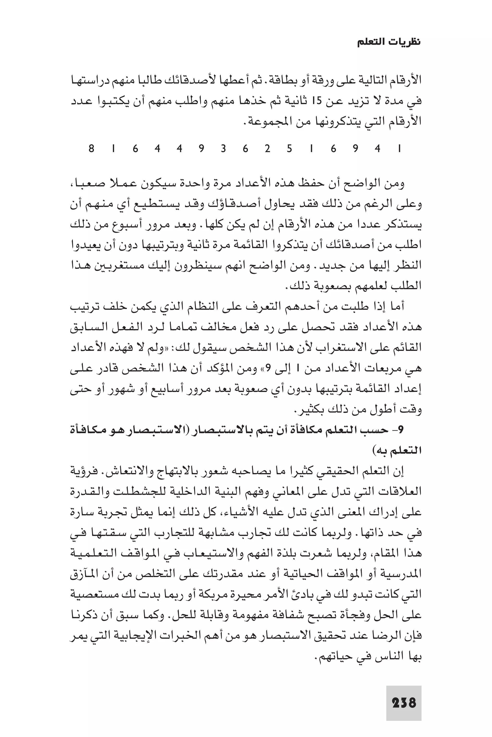 ‫ﻧﻈﺮﻳﺎت اﻟﺘﻌﻠﻢ‬

‫اﻷرﻗﺎم اﻟﺘﺎﻟﻴﺔ ﻋﻠﻰ ورﻗﺔ أو ﺑﻄﺎﻗﺔ. ﺛﻢ أﻋﻄﻬﺎ ﻷﺻﺪﻗﺎﺋﻚ ﻃﺎﻟﺒﺎ ﻣﻨﻬﻢ دراﺳﺘﻬـﺎ‬
‫ﻓﻲ ﻣﺪة ﻻ ﺗﺰﻳﺪ ﻋـﻦ ٥١ ﺛﺎﻧﻴﺔ ﺛﻢ ﺧﺬﻫﺎ ﻣﻨﻬﻢ واﻃﻠﺐ ﻣﻨﻬﻢ أن ﻳﻜـﺘـﺒـﻮا ﻋـﺪد‬
                                   ‫اﻷرﻗﺎم اﻟﺘﻲ ﻳﺘﺬﻛﺮوﻧﻬﺎ ﻣﻦ اﺠﻤﻟﻤﻮﻋﺔ.‬
   ‫٨‬    ‫١‬    ‫٦‬    ‫٤‬   ‫٤‬    ‫٩‬    ‫٣‬   ‫٦‬    ‫٢‬    ‫٥‬   ‫١‬    ‫٦‬    ‫٩‬   ‫٤‬    ‫١‬

 ‫وﻣﻦ اﻟﻮاﺿﺢ أن ﺣﻔﻆ ﻫﺬه اﻷﻋﺪاد ﻣﺮة واﺣﺪة ﺳﻴﻜـﻮن ﻋـﻤـﻼ ﺻـﻌـﺒـﺎ‬
‫وﻋﻠﻰ اﻟﺮﻏﻢ ﻣﻦ ذﻟﻚ ﻓﻘﺪ ﻳﺤﺎول أﺻـﺪﻗـﺎؤك وﻗـﺪ ﻳـﺴـﺘـﻄـﻴـﻊ أي ﻣـﻨـﻬـﻢ أن‬
‫ﻳﺴﺘﺬﻛﺮ ﻋﺪدا ﻣﻦ ﻫﺬه اﻷرﻗﺎم إن ﻟﻢ ﻳﻜﻦ ﻛﻠﻬﺎ. وﺑﻌﺪ ﻣﺮور أﺳﺒﻮع ﻣﻦ ذﻟﻚ‬
‫اﻃﻠﺐ ﻣﻦ أﺻﺪﻗﺎﺋﻚ أن ﻳﺘﺬﻛﺮوا اﻟﻘﺎﺋﻤﺔ ﻣﺮة ﺛﺎﻧﻴﺔ وﺑﺘﺮﺗﻴﺒﻬﺎ دون أن ﻳﻌﻴﺪوا‬
‫اﻟﻨﻈﺮ إﻟﻴﻬﺎ ﻣﻦ ﺟﺪﻳﺪ. وﻣﻦ اﻟﻮاﺿﺢ اﻧﻬﻢ ﺳﻴﻨﻈﺮون إﻟﻴﻚ ﻣﺴﺘﻐﺮﺑـ ﻫـﺬا‬
                                                 ‫اﻟﻄﻠﺐ ﻟﻌﻠﻤﻬﻢ ﺑﺼﻌﻮﺑﺔ ذﻟﻚ.‬
‫أﻣﺎ إذا ﻃﻠﺒﺖ ﻣﻦ أﺣﺪﻫﻢ اﻟﺘﻌﺮف ﻋﻠﻰ اﻟﻨﻈﺎم اﻟﺬي ﻳﻜﻤﻦ ﺧﻠﻒ ﺗﺮﺗﻴﺐ‬
‫ﻫﺬه اﻷﻋﺪاد ﻓﻘﺪ ﲢﺼﻞ ﻋﻠﻰ رد ﻓﻌﻞ ﻣﺨﺎﻟﻒ ـﺎﻣـﺎ ﻟـﺮد اﻟـﻔـﻌـﻞ اﻟـﺴـﺎﺑـﻖ‬
‫اﻟﻘﺎﺋﻢ ﻋﻠﻰ اﻻﺳﺘﻐﺮاب ﻷن ﻫﺬا اﻟﺸﺨﺺ ﺳﻴﻘﻮل ﻟﻚ: »وﻟﻢ ﻻ ﻓﻬﺬه اﻷﻋﺪاد‬
‫ﻫﻲ ﻣﺮﺑﻌﺎت اﻷﻋﺪاد ﻣـﻦ ١ إﻟﻰ ٩« وﻣﻦ ا ﺆﻛﺪ أن ﻫﺬا اﻟﺸﺨﺺ ﻗﺎدر ﻋـﻠـﻰ‬
‫إﻋﺪاد اﻟﻘﺎﺋﻤﺔ ﺑﺘﺮﺗﻴﺒﻬﺎ ﺑﺪون أي ﺻﻌﻮﺑﺔ ﺑﻌﺪ ﻣﺮور أﺳﺎﺑﻴﻊ أو ﺷﻬﻮر أو ﺣﺘﻰ‬
                                                   ‫وﻗﺖ أﻃﻮل ﻣﻦ ذﻟﻚ ﺑﻜﺜﻴﺮ.‬
‫٩- ﺣﺴﺐ اﻟﺘﻌﻠﻢ ﻣﻜﺎﻓﺄة أن ﻳﺘﻢ ﺑﺎﻻﺳﺘﺒـﺼـﺎر )اﻻﺳـﺘـﺒـﺼـﺎر ﻫـﻮ ﻣـﻜـﺎﻓـﺄة‬
                                                                 ‫اﻟﺘﻌﻠﻢ ﺑﻪ(‬
‫إن اﻟﺘﻌﻠﻢ اﳊﻘﻴﻘﻲ ﻛﺜﻴﺮا ﻣﺎ ﻳﺼﺎﺣﺒﻪ ﺷﻌﻮر ﺑﺎﻻﺑﺘﻬﺎج واﻻﻧﺘﻌﺎش. ﻓﺮؤﻳﺔ‬
‫اﻟﻌﻼﻗﺎت اﻟﺘﻲ ﺗﺪل ﻋﻠﻰ ا ﻌﺎﻧﻲ وﻓﻬﻢ اﻟﺒﻨﻴﺔ اﻟﺪاﺧﻠﻴﺔ ﻟﻠﺠﺸﻄـﻠـﺖ واﻟـﻘـﺪرة‬
‫ﻋﻠﻰ إدراك ا ﻌﻨﻰ اﻟﺬي ﺗﺪل ﻋﻠﻴﻪ اﻷﺷﻴﺎء ﻛﻞ ذﻟﻚ إ ﺎ ﺜﻞ ﲡﺮﺑﺔ ﺳﺎرة‬
‫ﻓﻲ ﺣﺪ ذاﺗﻬﺎ. وﻟﺮ ﺎ ﻛﺎﻧﺖ ﻟﻚ ﲡﺎرب ﻣﺸﺎﺑﻬﺔ ﻟﻠﺘﺠﺎرب اﻟﺘﻲ ﺳـﻘـﺘـﻬـﺎ ﻓـﻲ‬
‫ﻫﺬا ا ﻘﺎم وﻟﺮ ﺎ ﺷﻌﺮت ﺑﻠﺬة اﻟﻔﻬﻢ واﻻﺳﺘـﻴـﻌـﺎب ﻓـﻲ ا ـﻮاﻗـﻒ اﻟـﺘـﻌـﻠـﻤـﻴـﺔ‬
‫ا ﺪرﺳﻴﺔ أو ا ﻮاﻗﻒ اﳊﻴﺎﺗﻴﺔ أو ﻋﻨﺪ ﻣﻘﺪرﺗﻚ ﻋﻠﻰ اﻟﺘﺨﻠﺺ ﻣﻦ أن ا ـﺂزق‬
‫اﻟﺘﻲ ﻛﺎﻧﺖ ﺗﺒﺪو ﻟﻚ ﻓﻲ ﺑﺎد اﻷﻣﺮ ﻣﺤﻴﺮة ﻣﺮﺑﻜﺔ أو ر ﺎ ﺑﺪت ﻟﻚ ﻣﺴﺘﻌﺼﻴﺔ‬
‫ﻋﻠﻰ اﳊﻞ وﻓﺠﺄة ﺗﺼﺒﺢ ﺷﻔﺎﻓﺔ ﻣﻔﻬﻮﻣﺔ وﻗﺎﺑﻠﺔ ﻟﻠﺤﻞ. وﻛﻤﺎ ﺳﺒﻖ أن ذﻛﺮﻧـﺎ‬
‫ﻓﺈن اﻟﺮﺿﺎ ﻋﻨﺪ ﲢﻘﻴﻖ اﻻﺳﺘﺒﺼﺎر ﻫﻮ ﻣﻦ أﻫﻢ اﳋﺒﺮات اﻹﻳﺠﺎﺑﻴﺔ اﻟﺘﻲ ﺮ‬
                                                       ‫ﺑﻬﺎ اﻟﻨﺎس ﻓﻲ ﺣﻴﺎﺗﻬﻢ.‬

                                                                    ‫832‬
 