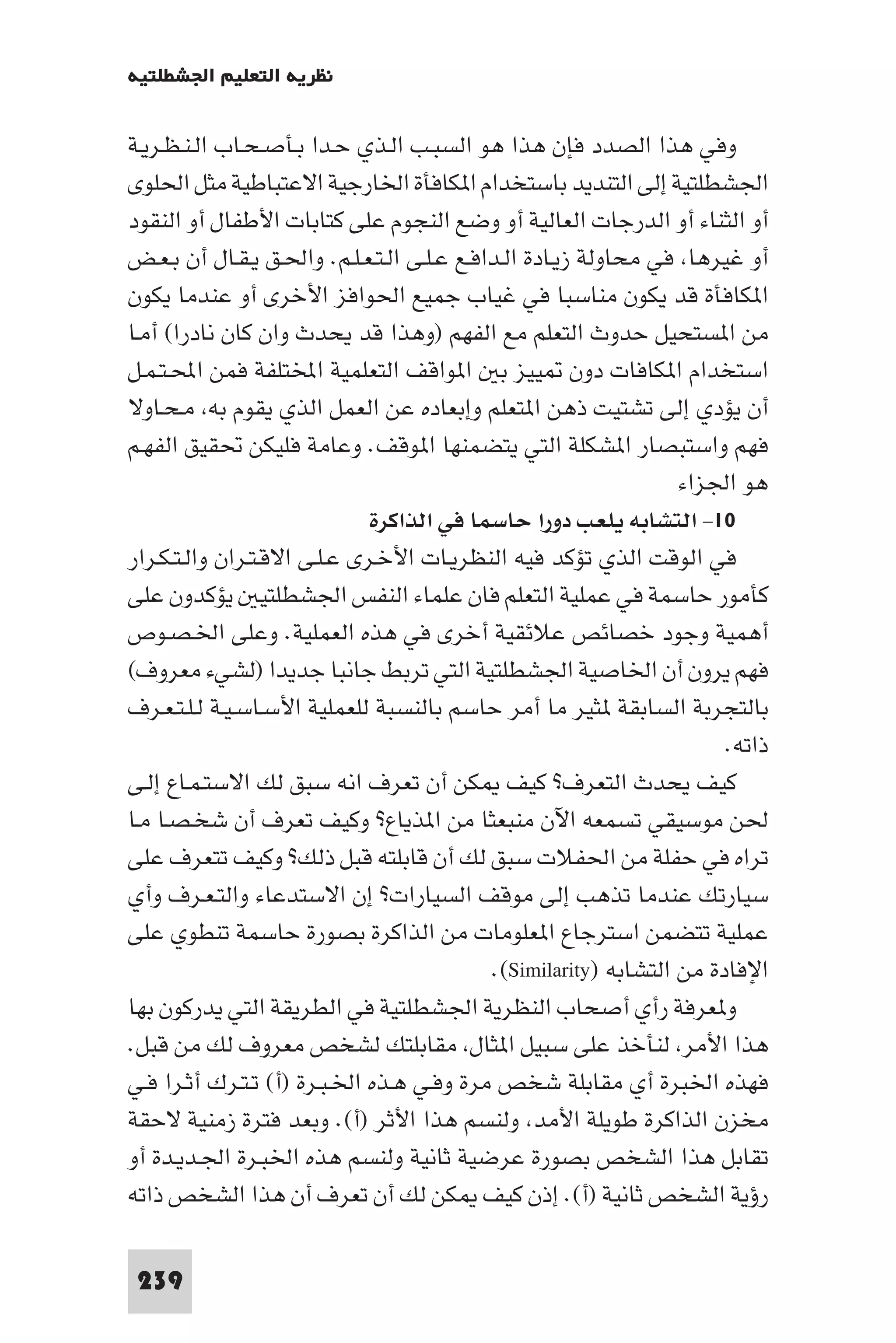 ‫ﻧﻈﺮﻳﺔ اﻟﺘﻌﻠﻴﻢ اﳉﺸﻄﻠﺘﻴﺔ‬

‫وﻓﻲ ﻫﺬا اﻟﺼﺪد ﻓﺈن ﻫﺬا ﻫﻮ اﻟﺴﺒـﺐ اﻟـﺬي ﺣـﺪا ﺑـﺄﺻـﺤـﺎب اﻟـﻨـﻈـﺮﻳـﺔ‬
‫اﳉﺸﻄﻠﺘﻴﺔ إﻟﻰ اﻟﺘﻨﺪﻳﺪ ﺑﺎﺳﺘﺨﺪام ا ﻜﺎﻓﺄة اﳋﺎرﺟﻴﺔ اﻻﻋﺘﺒﺎﻃﻴﺔ ﻣﺜﻞ اﳊﻠﻮى‬
‫أو اﻟﺜﻨﺎء أو اﻟﺪرﺟﺎت اﻟﻌﺎﻟﻴﺔ أو وﺿﻊ اﻟﻨﺠﻮم ﻋﻠﻰ ﻛﺘﺎﺑﺎت اﻷﻃﻔﺎل أو اﻟﻨﻘﻮد‬
‫أو ﻏﻴﺮﻫﺎ ﻓﻲ ﻣﺤﺎوﻟﺔ زﻳـﺎدة اﻟـﺪاﻓـﻊ ﻋـﻠـﻰ اﻟـﺘـﻌـﻠـﻢ. واﳊـﻖ ﻳـﻘـﺎل أن ﺑـﻌـﺾ‬
‫ا ﻜﺎﻓﺄة ﻗﺪ ﻳﻜﻮن ﻣﻨﺎﺳﺒﺎ ﻓﻲ ﻏﻴﺎب ﺟﻤﻴﻊ اﳊﻮاﻓﺰ اﻷﺧﺮى أو ﻋﻨﺪﻣﺎ ﻳﻜﻮن‬
‫ﻣﻦ ا ﺴﺘﺤﻴﻞ ﺣﺪوث اﻟﺘﻌﻠﻢ ﻣﻊ اﻟﻔﻬﻢ )وﻫﺬا ﻗﺪ ﻳﺤﺪث وان ﻛﺎن ﻧﺎدرا( أﻣـﺎ‬
‫اﺳﺘﺨﺪام ا ﻜﺎﻓﺎت دون ﻴﻴﺰ ﺑ ا ﻮاﻗﻒ اﻟﺘﻌﻠﻤﻴﺔ اﺨﻤﻟﺘﻠﻔﺔ ﻓﻤﻦ اﶈـﺘـﻤـﻞ‬
‫أن ﻳﺆدي إﻟﻰ ﺗﺸﺘﻴﺖ ذﻫﻦ ا ﺘﻌﻠﻢ وإﺑﻌﺎده ﻋﻦ اﻟﻌﻤﻞ اﻟﺬي ﻳﻘﻮم ﺑﻪ ﻣـﺤـﺎوﻻ‬
‫ﻓﻬﻢ واﺳﺘﺒﺼﺎر ا ﺸﻜﻠﺔ اﻟﺘﻲ ﻳﺘﻀﻤﻨﻬﺎ ا ﻮﻗﻒ. وﻋﺎﻣﺔ ﻓﻠﻴﻜﻦ ﲢﻘﻴﻖ اﻟﻔﻬـﻢ‬
                                                                  ‫ﻫﻮ اﳉﺰاء‬
                              ‫٠١- اﻟﺘﺸﺎﺑﻪ ﻳﻠﻌﺐ دورا ﺣﺎﺳﻤﺎ ﻓﻲ اﻟﺬاﻛﺮة‬
‫ﻓﻲ اﻟﻮﻗﺖ اﻟﺬي ﺗﺆﻛﺪ ﻓﻴﻪ اﻟﻨﻈﺮﻳـﺎت اﻷﺧـﺮى ﻋـﻠـﻰ اﻻﻗـﺘـﺮان واﻟـﺘـﻜـﺮار‬
‫ﻛﺄﻣﻮر ﺣﺎﺳﻤﺔ ﻓﻲ ﻋﻤﻠﻴﺔ اﻟﺘﻌﻠﻢ ﻓﺎن ﻋﻠﻤﺎء اﻟﻨﻔﺲ اﳉﺸﻄﻠﺘﻴ ﻳﺆﻛﺪون ﻋﻠﻰ‬
‫أﻫﻤﻴﺔ وﺟﻮد ﺧﺼﺎﺋﺺ ﻋﻼﺋﻘﻴﺔ أﺧﺮى ﻓﻲ ﻫﺬه اﻟﻌﻤﻠﻴﺔ. وﻋﻠﻰ اﳋـﺼـﻮص‬
‫ﻓﻬﻢ ﻳﺮون أن اﳋﺎﺻﻴﺔ اﳉﺸﻄﻠﺘﻴﺔ اﻟﺘﻲ ﺗﺮﺑﻂ ﺟﺎﻧﺒﺎ ﺟﺪﻳﺪا )ﻟﺸﻲء ﻣﻌﺮوف(‬
‫ﺑﺎﻟﺘﺠﺮﺑﺔ اﻟﺴﺎﺑﻘﺔ ﺜﻴﺮ ﻣﺎ أﻣﺮ ﺣﺎﺳﻢ ﺑﺎﻟﻨﺴﺒﺔ ﻟﻠﻌﻤﻠﻴﺔ اﻷﺳـﺎﺳـﻴـﺔ ﻟـﻠـﺘـﻌـﺮف‬
                                                                       ‫ذاﺗﻪ.‬
‫ﻛﻴﻒ ﻳﺤﺪث اﻟﺘﻌﺮف? ﻛﻴﻒ ﻜﻦ أن ﺗﻌﺮف اﻧﻪ ﺳﺒﻖ ﻟﻚ اﻻﺳﺘـﻤـﺎع إﻟـﻰ‬
‫ﳊﻦ ﻣﻮﺳﻴﻘﻲ ﺗﺴﻤﻌﻪ اﻵن ﻣﻨﺒﻌﺜﺎ ﻣﻦ ا ﺬﻳﺎع? وﻛﻴﻒ ﺗﻌﺮف أن ﺷﺨـﺼـﺎ ﻣـﺎ‬
‫ﺗﺮاه ﻓﻲ ﺣﻔﻠﺔ ﻣﻦ اﳊﻔﻼت ﺳﺒﻖ ﻟﻚ أن ﻗﺎﺑﻠﺘﻪ ﻗﺒﻞ ذﻟﻚ? وﻛﻴﻒ ﺗﺘﻌﺮف ﻋﻠﻰ‬
‫ﺳﻴﺎرﺗﻚ ﻋﻨﺪﻣﺎ ﺗﺬﻫﺐ إﻟﻰ ﻣﻮﻗﻒ اﻟﺴﻴﺎرات? إن اﻻﺳﺘﺪﻋﺎء واﻟﺘـﻌـﺮف وأي‬
‫ﻋﻤﻠﻴﺔ ﺗﺘﻀﻤﻦ اﺳﺘﺮﺟﺎع ا ﻌﻠﻮﻣﺎت ﻣﻦ اﻟﺬاﻛﺮة ﺑﺼﻮرة ﺣﺎﺳﻤﺔ ﺗﻨﻄﻮي ﻋﻠﻰ‬
                                            ‫اﻹﻓﺎدة ﻣﻦ اﻟﺘﺸﺎﺑﻪ )‪.(Similarity‬‬
‫و ﻌﺮﻓﺔ رأي أﺻﺤﺎب اﻟﻨﻈﺮﻳﺔ اﳉﺸﻄﻠﺘﻴﺔ ﻓﻲ اﻟﻄﺮﻳﻘﺔ اﻟﺘﻲ ﻳﺪرﻛﻮن ﺑﻬﺎ‬
‫ﻫﺬا اﻷﻣﺮ ﻟﻨﺄﺧﺬ ﻋﻠﻰ ﺳﺒﻴﻞ ا ﺜﺎل ﻣﻘﺎﺑﻠﺘﻚ ﻟﺸﺨﺺ ﻣﻌﺮوف ﻟﻚ ﻣﻦ ﻗﺒﻞ.‬
‫ﻓﻬﺬه اﳋﺒﺮة أي ﻣﻘﺎﺑﻠﺔ ﺷﺨﺺ ﻣﺮة وﻓـﻲ ﻫـﺬه اﳋـﺒـﺮة )أ( ﺗـﺘـﺮك أﺛـﺮا ﻓـﻲ‬
‫ﻣﺨﺰن اﻟﺬاﻛﺮة ﻃﻮﻳﻠﺔ اﻷﻣﺪ وﻟﻨﺴﻢ ﻫﺬا اﻷﺛﺮ )أ(. وﺑﻌﺪ ﻓﺘﺮة زﻣﻨﻴﺔ ﻻﺣﻘﺔ‬
‫ﺗﻘﺎﺑﻞ ﻫﺬا اﻟﺸﺨﺺ ﺑﺼﻮرة ﻋﺮﺿﻴﺔ ﺛﺎﻧﻴﺔ وﻟﻨﺴﻢ ﻫﺬه اﳋﺒـﺮة اﳉـﺪﻳـﺪة أو‬
‫رؤﻳﺔ اﻟﺸﺨﺺ ﺛﺎﻧﻴﺔ )أ(. إذن ﻛﻴﻒ ﻜﻦ ﻟﻚ أن ﺗﻌﺮف أن ﻫﺬا اﻟﺸﺨﺺ ذاﺗﻪ‬

 ‫932‬
 