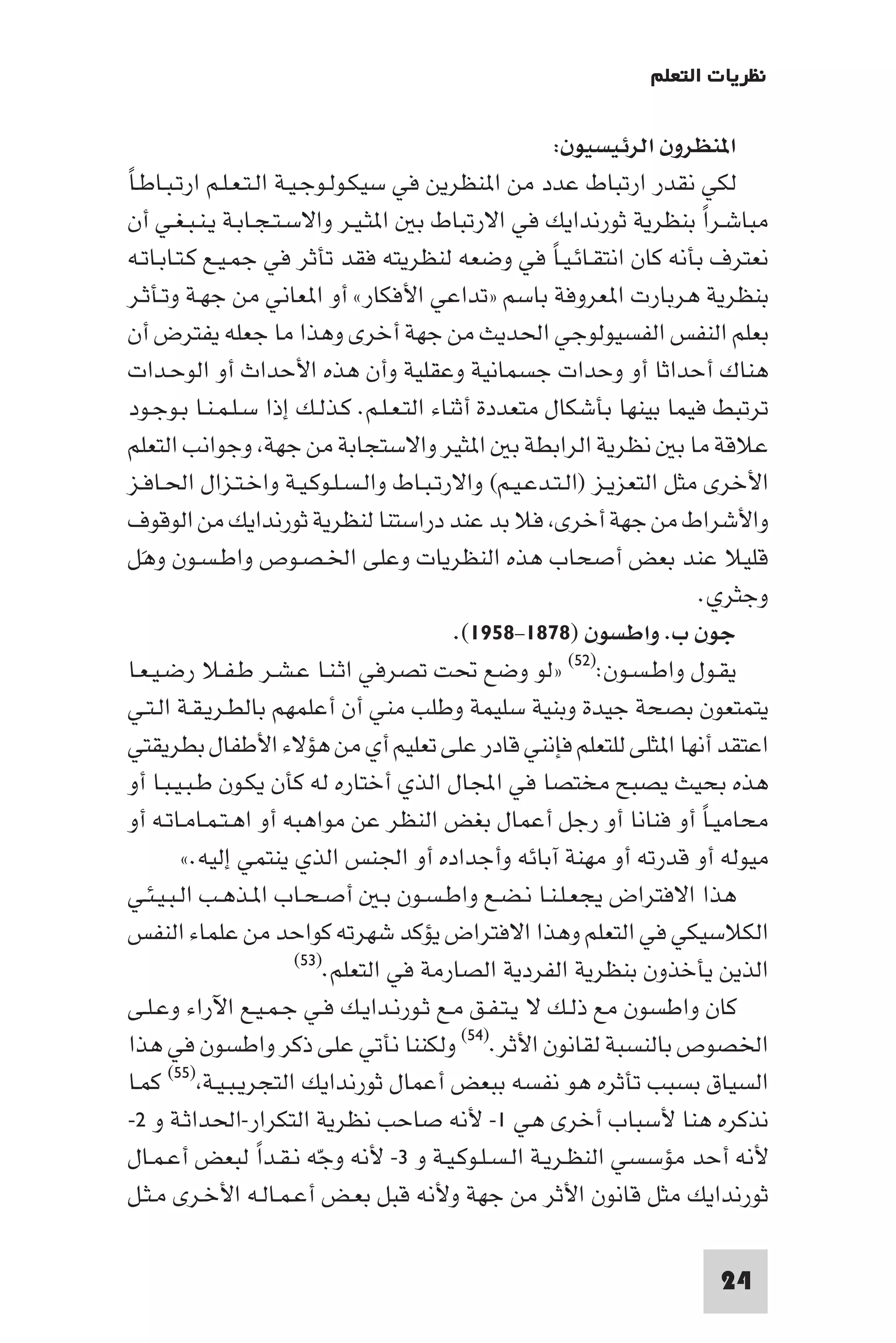 ‫ﻧﻈﺮﻳﺎت اﻟﺘﻌﻠﻢ‬

                                                          ‫ا ﻨﻈﺮون اﻟﺮﺋﻴﺴﻴﻮن:‬
‫ً‬ ‫ﻟﻜﻲ ﻧﻘﺪر ارﺗﺒﺎط ﻋﺪد ﻣﻦ ا ﻨﻈﺮﻳﻦ ﻓﻲ ﺳﻴﻜـﻮﻟـﻮﺟـﻴـﺔ اﻟـﺘـﻌـﻠـﻢ ارﺗـﺒـﺎﻃـﺎ‬
  ‫ﻣﺒﺎﺷـﺮا ﺑﻨﻈﺮﻳﺔ ﺛﻮرﻧﺪاﻳﻚ ﻓﻲ اﻻرﺗﺒﺎط ﺑ ا ﺜـﻴـﺮ واﻻﺳـﺘـﺠـﺎﺑـﺔ ﻳـﻨـﺒـﻐـﻲ أن‬  ‫ً‬
  ‫ﻧﻌﺘﺮف ﺑﺄﻧﻪ ﻛﺎن اﻧﺘﻘـﺎﺋـﻴـﺎ ﻓﻲ وﺿﻌﻪ ﻟﻨﻈﺮﻳﺘﻪ ﻓﻘﺪ ﺗﺄﺛﺮ ﻓﻲ ﺟﻤـﻴـﻊ ﻛـﺘـﺎﺑـﺎﺗـﻪ‬
                                                        ‫ً‬
  ‫ﺑﻨﻈﺮﻳﺔ ﻫﺮﺑﺎرت ا ﻌﺮوﻓﺔ ﺑﺎﺳﻢ »ﺗﺪاﻋﻲ اﻷﻓﻜﺎر« أو ا ﻌﺎﻧﻲ ﻣﻦ ﺟﻬـﺔ وﺗـﺄﺛـﺮ‬
  ‫ﺑﻌﻠﻢ اﻟﻨﻔﺲ اﻟﻔﺴﻴﻮﻟﻮﺟﻲ اﳊﺪﻳﺚ ﻣﻦ ﺟﻬﺔ أﺧﺮى وﻫﺬا ﻣﺎ ﺟﻌﻠﻪ ﻳﻔﺘﺮض أن‬
  ‫ﻫﻨﺎك أﺣﺪاﺛﺎ أو وﺣﺪات ﺟﺴﻤﺎﻧﻴﺔ وﻋﻘﻠﻴﺔ وأن ﻫﺬه اﻷﺣﺪاث أو اﻟﻮﺣـﺪات‬
  ‫ﺗﺮﺗﺒﻂ ﻓﻴﻤﺎ ﺑﻴﻨﻬﺎ ﺑﺄﺷﻜﺎل ﻣﺘﻌﺪدة أﺛﻨﺎء اﻟﺘـﻌـﻠـﻢ. ﻛـﺬﻟـﻚ إذا ﺳـﻠـﻤـﻨـﺎ ﺑـﻮﺟـﻮد‬
  ‫ﻋﻼﻗﺔ ﻣﺎ ﺑ ﻧﻈﺮﻳﺔ اﻟﺮاﺑﻄﺔ ﺑ ا ﺜﻴﺮ واﻻﺳﺘﺠﺎﺑﺔ ﻣﻦ ﺟﻬﺔ وﺟﻮاﻧﺐ اﻟﺘﻌﻠﻢ‬
  ‫اﻷﺧﺮى ﻣﺜﻞ اﻟﺘﻌﺰﻳـﺰ )اﻟـﺘـﺪﻋـﻴـﻢ( واﻻرﺗـﺒـﺎط واﻟـﺴـﻠـﻮﻛـﻴـﺔ واﺧـﺘـﺰال اﳊـﺎﻓـﺰ‬
  ‫واﻷﺷﺮاط ﻣﻦ ﺟﻬﺔ أﺧﺮى ﻓﻼ ﺑﺪ ﻋﻨﺪ دراﺳﺘﻨﺎ ﻟﻨﻈﺮﻳﺔ ﺛﻮرﻧﺪاﻳﻚ ﻣﻦ اﻟﻮﻗﻮف‬
  ‫ﻗﻠﻴﻼ ﻋﻨﺪ ﺑﻌﺾ أﺻﺤﺎب ﻫﺬه اﻟﻨﻈﺮﻳﺎت وﻋﻠﻰ اﳋـﺼـﻮص واﻃـﺴـﻮن وﻫَﻞ‬
                                                                        ‫وﺟﺜﺮي.‬
                                             ‫ﺟﻮن ب. واﻃﺴﻮن )٨٧٨١-٨٥٩١(.‬
‫ﻳﻘـﻮل واﻃـﺴـﻮن:)٢٥( »ﻟﻮ وﺿﻊ ﲢﺖ ﺗﺼﺮﻓﻲ اﺛـﻨـﺎ ﻋـﺸـﺮ ﻃـﻔـﻼ رﺿـﻴـﻌـﺎ‬
‫ﻳﺘﻤﺘﻌﻮن ﺑﺼﺤﺔ ﺟﻴﺪة وﺑﻨﻴﺔ ﺳﻠﻴﻤﺔ وﻃﻠﺐ ﻣﻨﻲ أن أﻋﻠﻤﻬﻢ ﺑﺎﻟﻄـﺮﻳـﻘـﺔ اﻟـﺘـﻲ‬
‫اﻋﺘﻘﺪ أﻧﻬﺎ ا ﺜﻠﻰ ﻟﻠﺘﻌﻠﻢ ﻓﺈﻧﻨﻲ ﻗﺎدر ﻋﻠﻰ ﺗﻌﻠﻴﻢ أي ﻣﻦ ﻫﺆﻻء اﻷﻃﻔﺎل ﺑﻄﺮﻳﻘﺘﻲ‬
‫ﻫﺬه ﺑﺤﻴﺚ ﻳﺼﺒﺢ ﻣﺨﺘﺼﺎ ﻓﻲ اﺠﻤﻟﺎل اﻟﺬي أﺧﺘﺎره ﻟﻪ ﻛﺄن ﻳﻜـﻮن ﻃـﺒـﻴـﺒـﺎ أو‬
‫ﻣﺤﺎﻣﻴـﺎ أو ﻓﻨﺎﻧﺎ أو رﺟﻞ أﻋﻤﺎل ﺑﻐﺾ اﻟﻨﻈﺮ ﻋﻦ ﻣﻮاﻫﺒﻪ أو اﻫـﺘـﻤـﺎﻣـﺎﺗـﻪ أو‬   ‫ً‬
           ‫ﻣﻴﻮﻟﻪ أو ﻗﺪرﺗﻪ أو ﻣﻬﻨﺔ آﺑﺎﺋﻪ وأﺟﺪاده أو اﳉﻨﺲ اﻟﺬي ﻳﻨﺘﻤﻲ إﻟﻴﻪ.«‬
‫ﻫﺬا اﻻﻓﺘﺮاض ﻳﺠﻌـﻠـﻨـﺎ ﻧـﻀـﻊ واﻃـﺴـﻮن ﺑـ أﺻـﺤـﺎب ا ـﺬﻫـﺐ اﻟـﺒـﻴـﺌـﻲ‬
‫اﻟﻜﻼﺳﻴﻜﻲ ﻓﻲ اﻟﺘﻌﻠﻢ وﻫﺬا اﻻﻓﺘﺮاض ﻳﺆﻛﺪ ﺷﻬﺮﺗﻪ ﻛﻮاﺣﺪ ﻣﻦ ﻋﻠﻤﺎء اﻟﻨﻔﺲ‬
                           ‫اﻟﺬﻳﻦ ﻳﺄﺧﺬون ﺑﻨﻈﺮﻳﺔ اﻟﻔﺮدﻳﺔ اﻟﺼﺎرﻣﺔ ﻓﻲ اﻟﺘﻌﻠﻢ.)٣٥(‬

‫ﻛﺎن واﻃﺴﻮن ﻣﻊ ذﻟـﻚ ﻻ ﻳـﺘـﻔـﻖ ﻣـﻊ ﺛـﻮرﻧـﺪاﻳـﻚ ﻓـﻲ ﺟـﻤـﻴـﻊ اﻵراء وﻋـﻠـﻰ‬
‫اﳋﺼﻮص ﺑﺎﻟﻨﺴﺒﺔ ﻟﻘﺎﻧﻮن اﻷﺛﺮ.)٤٥( وﻟﻜﻨﻨﺎ ﻧﺄﺗﻲ ﻋﻠﻰ ذﻛﺮ واﻃﺴﻮن ﻓﻲ ﻫﺬا‬
‫اﻟﺴﻴﺎق ﺑﺴﺒﺐ ﺗﺄﺛﺮه ﻫﻮ ﻧﻔﺴﻪ ﺑﺒﻌﺾ أﻋﻤﺎل ﺛﻮرﻧﺪاﻳﻚ اﻟﺘﺠﺮﻳـﺒـﻴـﺔ )٥٥( ﻛﻤـﺎ‬
‫ﻧﺬﻛﺮه ﻫﻨﺎ ﻷﺳﺒﺎب أﺧﺮى ﻫﻲ ١- ﻷﻧﻪ ﺻﺎﺣﺐ ﻧﻈﺮﻳﺔ اﻟﺘﻜﺮار-اﳊﺪاﺛـﺔ و ٢-‬
‫ﻷﻧﻪ أﺣﺪ ﻣﺆﺳﺴﻲ اﻟﻨﻈـﺮﻳـﺔ اﻟـﺴـﻠـﻮﻛـﻴـﺔ و ٣- ﻷﻧﻪ وﺟﻪ ﻧـﻘـﺪا ﻟﺒﻌﺾ أﻋـﻤـﺎل‬
                     ‫ً‬        ‫ّ‬
‫ﺛﻮرﻧﺪاﻳﻚ ﻣﺜﻞ ﻗﺎﻧﻮن اﻷﺛﺮ ﻣﻦ ﺟﻬﺔ وﻷﻧﻪ ﻗﺒﻞ ﺑﻌـﺾ أﻋـﻤـﺎﻟـﻪ اﻷﺧـﺮى ﻣـﺜـﻞ‬

                                                                        ‫42‬
 