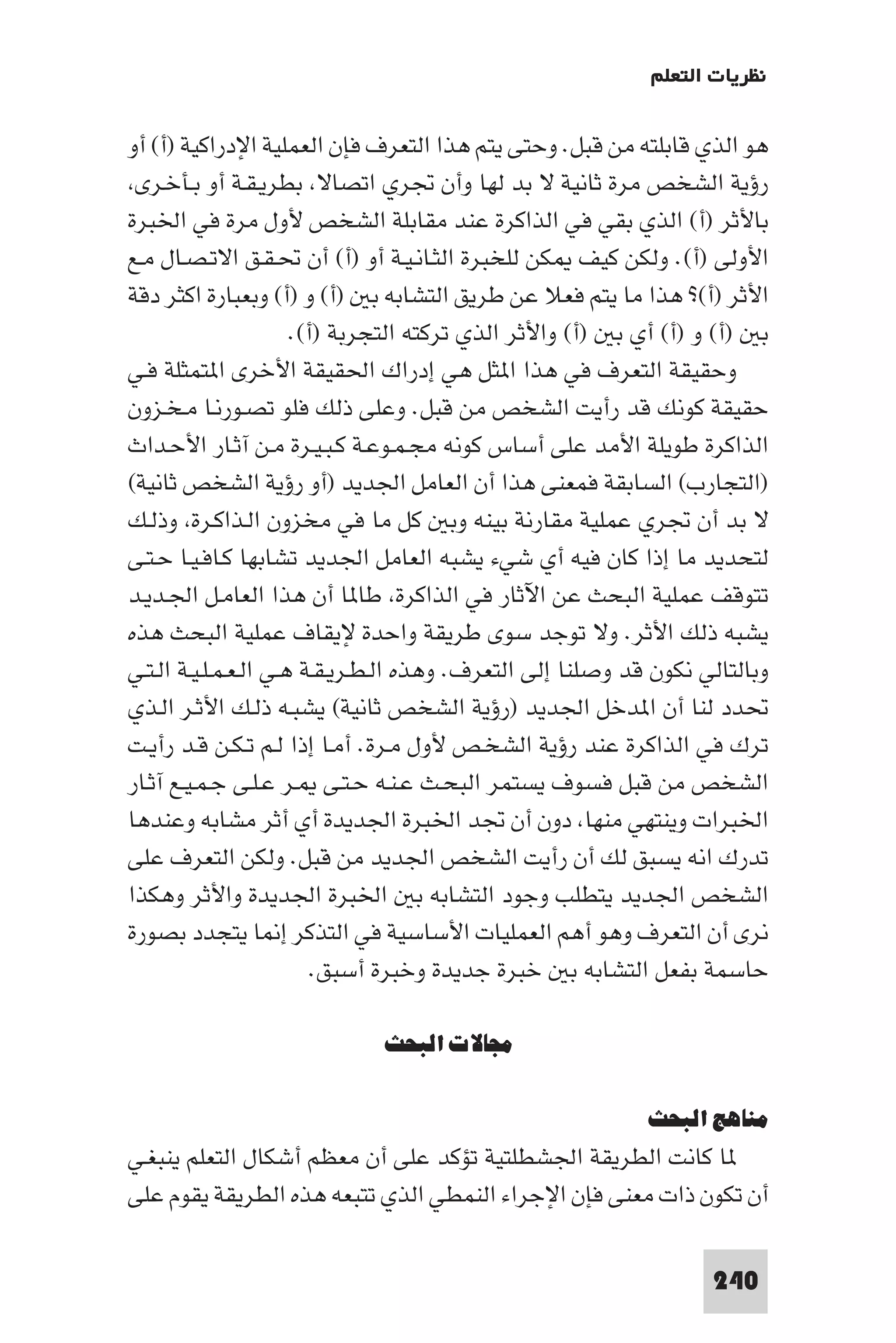 ‫ﻧﻈﺮﻳﺎت اﻟﺘﻌﻠﻢ‬

‫ﻫﻮ اﻟﺬي ﻗﺎﺑﻠﺘﻪ ﻣﻦ ﻗﺒﻞ. وﺣﺘﻰ ﻳﺘﻢ ﻫﺬا اﻟﺘﻌﺮف ﻓﺈن اﻟﻌﻤﻠﻴﺔ اﻹدراﻛﻴﺔ )أ( أو‬
 ‫رؤﻳﺔ اﻟﺸﺨﺺ ﻣﺮة ﺛﺎﻧﻴﺔ ﻻ ﺑﺪ ﻟﻬﺎ وأن ﲡﺮي اﺗﺼﺎﻻ ﺑﻄﺮﻳـﻘـﺔ أو ﺑـﺄﺧـﺮى‬
‫ﺑﺎﻷﺛﺮ )أ( اﻟﺬي ﺑﻘﻲ ﻓﻲ اﻟﺬاﻛﺮة ﻋﻨﺪ ﻣﻘﺎﺑﻠﺔ اﻟﺸﺨﺺ ﻷول ﻣﺮة ﻓﻲ اﳋﺒﺮة‬
‫اﻷوﻟﻰ )أ(. وﻟﻜﻦ ﻛﻴﻒ ﻜﻦ ﻟﻠﺨﺒﺮة اﻟﺜـﺎﻧـﻴـﺔ أو )أ( أن ﲢـﻘـﻖ اﻻﺗـﺼـﺎل ﻣـﻊ‬
‫اﻷﺛﺮ )أ(? ﻫﺬا ﻣﺎ ﻳﺘﻢ ﻓﻌﻼ ﻋﻦ ﻃﺮﻳﻖ اﻟﺘﺸﺎﺑﻪ ﺑ )أ( و )أ( وﺑﻌﺒﺎرة اﻛﺜﺮ دﻗﺔ‬
                       ‫ﺑ )أ( و )أ( أي ﺑ )أ( واﻷﺛﺮ اﻟﺬي ﺗﺮﻛﺘﻪ اﻟﺘﺠﺮﺑﺔ )أ(.‬
‫وﺣﻘﻴﻘﺔ اﻟﺘﻌﺮف ﻓﻲ ﻫﺬا ا ﺜﻞ ﻫﻲ إدراك اﳊﻘﻴﻘﺔ اﻷﺧﺮى ا ﺘﻤﺜﻠﺔ ﻓـﻲ‬
‫ﺣﻘﻴﻘﺔ ﻛﻮﻧﻚ ﻗﺪ رأﻳﺖ اﻟﺸﺨﺺ ﻣﻦ ﻗﺒﻞ. وﻋﻠﻰ ذﻟﻚ ﻓﻠﻮ ﺗﺼـﻮرﻧـﺎ ﻣـﺨـﺰون‬
‫اﻟﺬاﻛﺮة ﻃﻮﻳﻠﺔ اﻷﻣﺪ ﻋﻠﻰ أﺳﺎس ﻛﻮﻧﻪ ﻣﺠـﻤـﻮﻋـﺔ ﻛـﺒـﻴـﺮة ﻣـﻦ آﺛـﺎر اﻷﺣـﺪاث‬
‫)اﻟﺘﺠﺎرب( اﻟﺴﺎﺑﻘﺔ ﻓﻤﻌﻨﻰ ﻫﺬا أن اﻟﻌﺎﻣﻞ اﳉﺪﻳﺪ )أو رؤﻳﺔ اﻟﺸﺨﺺ ﺛﺎﻧﻴﺔ(‬
‫ﻻ ﺑﺪ أن ﲡﺮي ﻋﻤﻠﻴﺔ ﻣﻘﺎرﻧﺔ ﺑﻴﻨﻪ وﺑ ﻛﻞ ﻣﺎ ﻓﻲ ﻣﺨﺰون اﻟـﺬاﻛـﺮة وذﻟـﻚ‬
‫ﻟﺘﺤﺪﻳﺪ ﻣﺎ إذا ﻛﺎن ﻓﻴﻪ أي ﺷﻲء ﻳﺸﺒﻪ اﻟﻌﺎﻣﻞ اﳉﺪﻳﺪ ﺗﺸﺎﺑﻬﺎ ﻛـﺎﻓـﻴـﺎ ﺣـﺘـﻰ‬
‫ﺗﺘﻮﻗﻒ ﻋﻤﻠﻴﺔ اﻟﺒﺤﺚ ﻋﻦ اﻵﺛﺎر ﻓﻲ اﻟﺬاﻛﺮة ﻃﺎ ﺎ أن ﻫﺬا اﻟﻌﺎﻣـﻞ اﳉـﺪﻳـﺪ‬
‫ﻳﺸﺒﻪ ذﻟﻚ اﻷﺛﺮ. وﻻ ﺗﻮﺟﺪ ﺳﻮى ﻃﺮﻳﻘﺔ واﺣﺪة ﻹﻳﻘﺎف ﻋﻤﻠﻴﺔ اﻟﺒﺤﺚ ﻫﺬه‬
‫وﺑﺎﻟﺘﺎﻟﻲ ﻧﻜﻮن ﻗﺪ وﺻﻠﻨﺎ إﻟﻰ اﻟﺘﻌﺮف. وﻫﺬه اﻟـﻄـﺮﻳـﻘـﺔ ﻫـﻲ اﻟـﻌـﻤـﻠـﻴـﺔ اﻟـﺘـﻲ‬
‫ﲢﺪد ﻟﻨﺎ أن ا ﺪﺧﻞ اﳉﺪﻳﺪ )رؤﻳﺔ اﻟﺸﺨﺺ ﺛﺎﻧﻴﺔ( ﻳﺸﺒـﻪ ذﻟـﻚ اﻷﺛـﺮ اﻟـﺬي‬
‫ﺗﺮك ﻓﻲ اﻟﺬاﻛﺮة ﻋﻨﺪ رؤﻳﺔ اﻟﺸﺨـﺺ ﻷول ﻣـﺮة. أﻣـﺎ إذا ﻟـﻢ ﺗـﻜـﻦ ﻗـﺪ رأﻳـﺖ‬
‫اﻟﺸﺨﺺ ﻣﻦ ﻗﺒﻞ ﻓﺴﻮف ﻳﺴﺘﻤﺮ اﻟﺒﺤـﺚ ﻋـﻨـﻪ ﺣـﺘـﻰ ـﺮ ﻋـﻠـﻰ ﺟـﻤـﻴـﻊ آﺛـﺎر‬
‫اﳋﺒﺮات وﻳﻨﺘﻬﻲ ﻣﻨﻬﺎ دون أن ﲡﺪ اﳋﺒﺮة اﳉﺪﻳﺪة أي أﺛﺮ ﻣﺸﺎﺑﻪ وﻋﻨﺪﻫﺎ‬
‫ﺗﺪرك اﻧﻪ ﻳﺴﺒﻖ ﻟﻚ أن رأﻳﺖ اﻟﺸﺨﺺ اﳉﺪﻳﺪ ﻣﻦ ﻗﺒﻞ. وﻟﻜﻦ اﻟﺘﻌﺮف ﻋﻠﻰ‬
‫اﻟﺸﺨﺺ اﳉﺪﻳﺪ ﻳﺘﻄﻠﺐ وﺟﻮد اﻟﺘﺸﺎﺑﻪ ﺑ اﳋﺒﺮة اﳉﺪﻳﺪة واﻷﺛﺮ وﻫﻜﺬا‬
‫ﻧﺮى أن اﻟﺘﻌﺮف وﻫﻮ أﻫﻢ اﻟﻌﻤﻠﻴﺎت اﻷﺳﺎﺳﻴﺔ ﻓﻲ اﻟﺘﺬﻛﺮ إ ﺎ ﻳﺘﺠﺪد ﺑﺼﻮرة‬
                          ‫ﺣﺎﺳﻤﺔ ﺑﻔﻌﻞ اﻟﺘﺸﺎﺑﻪ ﺑ ﺧﺒﺮة ﺟﺪﻳﺪة وﺧﺒﺮة أﺳﺒﻖ.‬

                             ‫ﻣﺠﺎﻻت اﻟﺒﺤﺚ‬

                                                            ‫ﻣﻨﺎﻫﺞ اﻟﺒﺤﺚ‬
‫ﺎ ﻛﺎﻧﺖ اﻟﻄﺮﻳﻘﺔ اﳉﺸﻄﻠﺘﻴﺔ ﺗﺆﻛﺪ ﻋﻠﻰ أن ﻣﻌﻈﻢ أﺷﻜﺎل اﻟﺘﻌﻠﻢ ﻳﻨﺒﻐـﻲ‬
‫أن ﺗﻜﻮن ذات ﻣﻌﻨﻰ ﻓﺈن اﻹﺟﺮاء اﻟﻨﻤﻄﻲ اﻟﺬي ﺗﺘﺒﻌﻪ ﻫﺬه اﻟﻄﺮﻳﻘﺔ ﻳﻘﻮم ﻋﻠﻰ‬

                                                                    ‫042‬
 