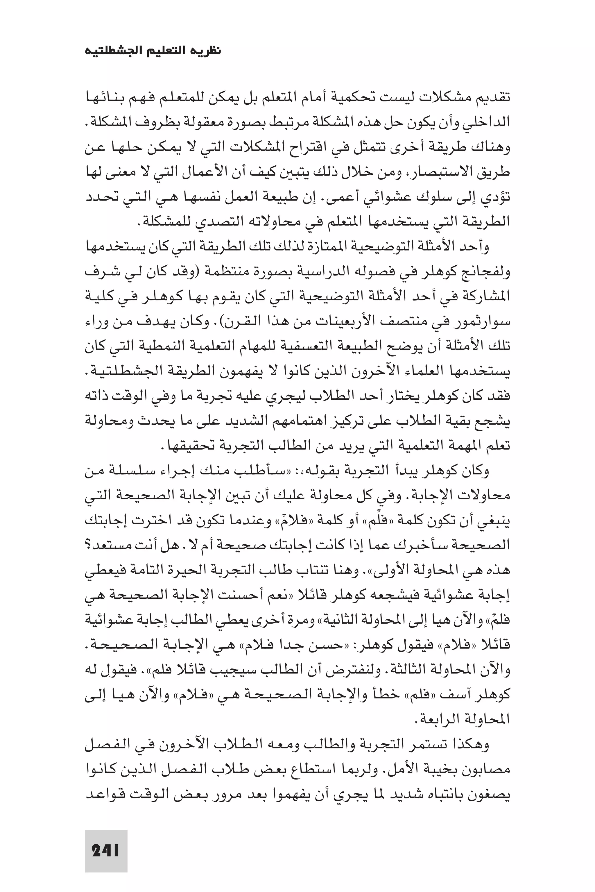 ‫ﻧﻈﺮﻳﺔ اﻟﺘﻌﻠﻴﻢ اﳉﺸﻄﻠﺘﻴﺔ‬

‫ﺗﻘﺪ ﻣﺸﻜﻼت ﻟﻴﺴﺖ ﲢﻜﻤﻴﺔ أﻣﺎم ا ﺘﻌﻠﻢ ﺑﻞ ﻜﻦ ﻟﻠﻤﺘﻌـﻠـﻢ ﻓـﻬـﻢ ﺑـﻨـﺎﺋـﻬـﺎ‬
‫اﻟﺪاﺧﻠﻲ وأن ﻳﻜﻮن ﺣﻞ ﻫﺬه ا ﺸﻜﻠﺔ ﻣﺮﺗﺒﻂ ﺑﺼﻮرة ﻣﻌﻘﻮﻟﺔ ﺑﻈﺮوف ا ﺸﻜﻠﺔ.‬
‫وﻫﻨﺎك ﻃﺮﻳﻘﺔ أﺧﺮى ﺗﺘﻤﺜﻞ ﻓﻲ اﻗﺘﺮاح ا ﺸﻜﻼت اﻟﺘﻲ ﻻ ـﻜـﻦ ﺣـﻠـﻬـﺎ ﻋـﻦ‬
‫ﻃﺮﻳﻖ اﻻﺳﺘﺒﺼﺎر وﻣﻦ ﺧﻼل ذﻟﻚ ﻳﺘﺒ ﻛﻴﻒ أن اﻷﻋﻤﺎل اﻟﺘﻲ ﻻ ﻣﻌﻨﻰ ﻟﻬﺎ‬
‫ﺗﺆدي إﻟﻰ ﺳﻠﻮك ﻋﺸﻮاﺋﻲ أﻋﻤﻰ. إن ﻃﺒﻴﻌﺔ اﻟﻌﻤﻞ ﻧﻔﺴﻬـﺎ ﻫـﻲ اﻟـﺘـﻲ ﲢـﺪد‬
            ‫اﻟﻄﺮﻳﻘﺔ اﻟﺘﻲ ﻳﺴﺘﺨﺪﻣﻬﺎ ا ﺘﻌﻠﻢ ﻓﻲ ﻣﺤﺎوﻻﺗﻪ اﻟﺘﺼﺪي ﻟﻠﻤﺸﻜﻠﺔ.‬
‫وأﺣﺪ اﻷﻣﺜﻠﺔ اﻟﺘﻮﺿﻴﺤﻴﺔ ا ﻤﺘﺎزة ﻟﺬﻟﻚ ﺗﻠﻚ اﻟﻄﺮﻳﻘﺔ اﻟﺘﻲ ﻛﺎن ﻳﺴﺘﺨﺪﻣﻬﺎ‬
‫وﻟﻔﺠﺎﱋ ﻛﻮﻫﻠﺮ ﻓﻲ ﻓﺼﻮﻟﻪ اﻟﺪراﺳﻴﺔ ﺑﺼﻮرة ﻣﻨﺘﻈﻤﺔ )وﻗﺪ ﻛﺎن ﻟـﻲ ﺷـﺮف‬
‫ا ﺸﺎرﻛﺔ ﻓﻲ أﺣﺪ اﻷﻣﺜﻠﺔ اﻟﺘﻮﺿﻴﺤﻴﺔ اﻟﺘﻲ ﻛﺎن ﻳﻘـﻮم ﺑـﻬـﺎ ﻛـﻮﻫـﻠـﺮ ﻓـﻲ ﻛـﻠـﻴـﺔ‬
‫ﺳﻮارﺛﻤﻮر ﻓﻲ ﻣﻨﺘﺼﻒ اﻷرﺑﻌﻴﻨﺎت ﻣﻦ ﻫﺬا اﻟـﻘـﺮن(. وﻛـﺎن ﻳـﻬـﺪف ﻣـﻦ وراء‬
‫ﺗﻠﻚ اﻷﻣﺜﻠﺔ أن ﻳﻮﺿﺢ اﻟﻄﺒﻴﻌﺔ اﻟﺘﻌﺴﻔﻴﺔ ﻟﻠﻤﻬﺎم اﻟﺘﻌﻠﻤﻴﺔ اﻟﻨﻤﻄﻴﺔ اﻟﺘﻲ ﻛﺎن‬
‫ﻳﺴﺘﺨﺪﻣﻬﺎ اﻟﻌﻠﻤﺎء اﻵﺧﺮون اﻟﺬﻳﻦ ﻛﺎﻧﻮا ﻻ ﻳﻔﻬﻤﻮن اﻟﻄﺮﻳﻘﺔ اﳉﺸﻄـﻠـﺘـﻴـﺔ.‬
‫ﻓﻘﺪ ﻛﺎن ﻛﻮﻫﻠﺮ ﻳﺨﺘﺎر أﺣﺪ اﻟﻄﻼب ﻟﻴﺠﺮي ﻋﻠﻴﻪ ﲡﺮﺑﺔ ﻣﺎ وﻓﻲ اﻟﻮﻗﺖ ذاﺗﻪ‬
‫ﻳﺸﺠﻊ ﺑﻘﻴﺔ اﻟﻄﻼب ﻋﻠﻰ ﺗﺮﻛﻴﺰ اﻫﺘﻤﺎﻣﻬﻢ اﻟﺸﺪﻳﺪ ﻋﻠﻰ ﻣﺎ ﻳﺤﺪث وﻣﺤﺎوﻟﺔ‬
                 ‫ﺗﻌﻠﻢ ا ﻬﻤﺔ اﻟﺘﻌﻠﻤﻴﺔ اﻟﺘﻲ ﻳﺮﻳﺪ ﻣﻦ اﻟﻄﺎﻟﺐ اﻟﺘﺠﺮﺑﺔ ﲢﻘﻴﻘﻬﺎ.‬
‫وﻛﺎن ﻛﻮﻫﻠﺮ ﻳﺒﺪأ اﻟﺘﺠﺮﺑﺔ ﺑﻘـﻮﻟـﻪ : »ﺳـﺄﻃـﻠـﺐ ﻣـﻨـﻚ إﺟـﺮاء ﺳـﻠـﺴـﻠـﺔ ﻣـﻦ‬
‫ﻣﺤﺎوﻻت اﻹﺟﺎﺑﺔ. وﻓﻲ ﻛﻞ ﻣﺤﺎوﻟﺔ ﻋﻠﻴﻚ أن ﺗﺒ اﻹﺟﺎﺑﺔ اﻟﺼﺤﻴﺤﺔ اﻟﺘـﻲ‬
‫ﻳﻨﺒﻐﻲ أن ﺗﻜﻮن ﻛﻠﻤﺔ »ﻓﻠﻢ« أو ﻛﻠﻤﺔ »ﻓﻼم« وﻋﻨﺪﻣﺎ ﺗﻜﻮن ﻗﺪ اﺧﺘﺮت إﺟﺎﺑﺘﻚ‬
                                      ‫ْ‬              ‫ْ‬
‫اﻟﺼﺤﻴﺤﺔ ﺳﺄﺧﺒﺮك ﻋﻤﺎ إذا ﻛﺎﻧﺖ إﺟﺎﺑﺘﻚ ﺻﺤﻴﺤﺔ أم ﻻ. ﻫﻞ أﻧﺖ ﻣﺴﺘﻌﺪ?‬
‫ﻫﺬه ﻫﻲ اﶈﺎوﻟﺔ اﻷوﻟﻰ«. وﻫﻨﺎ ﺗﻨﺘﺎب ﻃﺎﻟﺐ اﻟﺘﺠﺮﺑﺔ اﳊﻴﺮة اﻟﺘﺎﻣﺔ ﻓﻴﻌﻄﻲ‬
‫إﺟﺎﺑﺔ ﻋﺸﻮاﺋﻴﺔ ﻓﻴﺸﺠﻌﻪ ﻛﻮﻫﻠﺮ ﻗﺎﺋﻼ »ﻧﻌﻢ أﺣﺴﻨﺖ اﻹﺟﺎﺑﺔ اﻟﺼﺤﻴﺤﺔ ﻫﻲ‬
‫ﻓﻠﻢ« واﻵن ﻫﻴﺎ إﻟﻰ اﶈﺎوﻟﺔ اﻟﺜﺎﻧﻴﺔ« وﻣﺮة أﺧﺮى ﻳﻌﻄﻲ اﻟﻄﺎﻟﺐ إﺟﺎﺑﺔ ﻋﺸﻮاﺋﻴﺔ‬   ‫ْ‬
‫ﻗﺎﺋﻼ »ﻓﻼم« ﻓﻴﻘﻮل ﻛﻮﻫﻠﺮ: »ﺣﺴـﻦ ﺟـﺪا ﻓـﻼم« ﻫـﻲ اﻹﺟـﺎﺑـﺔ اﻟـﺼـﺤـﻴـﺤـﺔ.‬
‫واﻵن اﶈﺎوﻟﺔ اﻟﺜﺎﻟﺜﺔ. وﻟﻨﻔﺘﺮض أن اﻟﻄﺎﻟﺐ ﺳﻴﺠﻴﺐ ﻗﺎﺋﻼ ﻓﻠﻢ«. ﻓﻴﻘﻮل ﻟﻪ‬
‫ﻛﻮﻫﻠﺮ آﺳﻒ »ﻓﻠﻢ« ﺧﻄﺄ واﻹﺟﺎﺑـﺔ اﻟـﺼـﺤـﻴـﺤـﺔ ﻫـﻲ »ﻓـﻼم« واﻵن ﻫـﻴـﺎ إﻟـﻰ‬
                                                           ‫اﶈﺎوﻟﺔ اﻟﺮاﺑﻌﺔ.‬
‫وﻫﻜﺬا ﺗﺴﺘﻤﺮ اﻟﺘﺠﺮﺑﺔ واﻟﻄﺎﻟـﺐ وﻣـﻌـﻪ اﻟـﻄـﻼب اﻵﺧـﺮون ﻓـﻲ اﻟـﻔـﺼـﻞ‬
‫ﻣﺼﺎﺑﻮن ﺑﺨﻴﺒﺔ اﻷﻣﻞ. وﻟﺮ ﺎ اﺳﺘﻄﺎع ﺑﻌـﺾ ﻃـﻼب اﻟـﻔـﺼـﻞ اﻟـﺬﻳـﻦ ﻛـﺎﻧـﻮا‬
‫ﻳﺼﻐﻮن ﺑﺎﻧﺘﺒﺎه ﺷﺪﻳﺪ ﺎ ﻳﺠﺮي أن ﻳﻔﻬﻤﻮا ﺑﻌﺪ ﻣﺮور ﺑـﻌـﺾ اﻟـﻮﻗـﺖ ﻗـﻮاﻋـﺪ‬

 ‫142‬
 