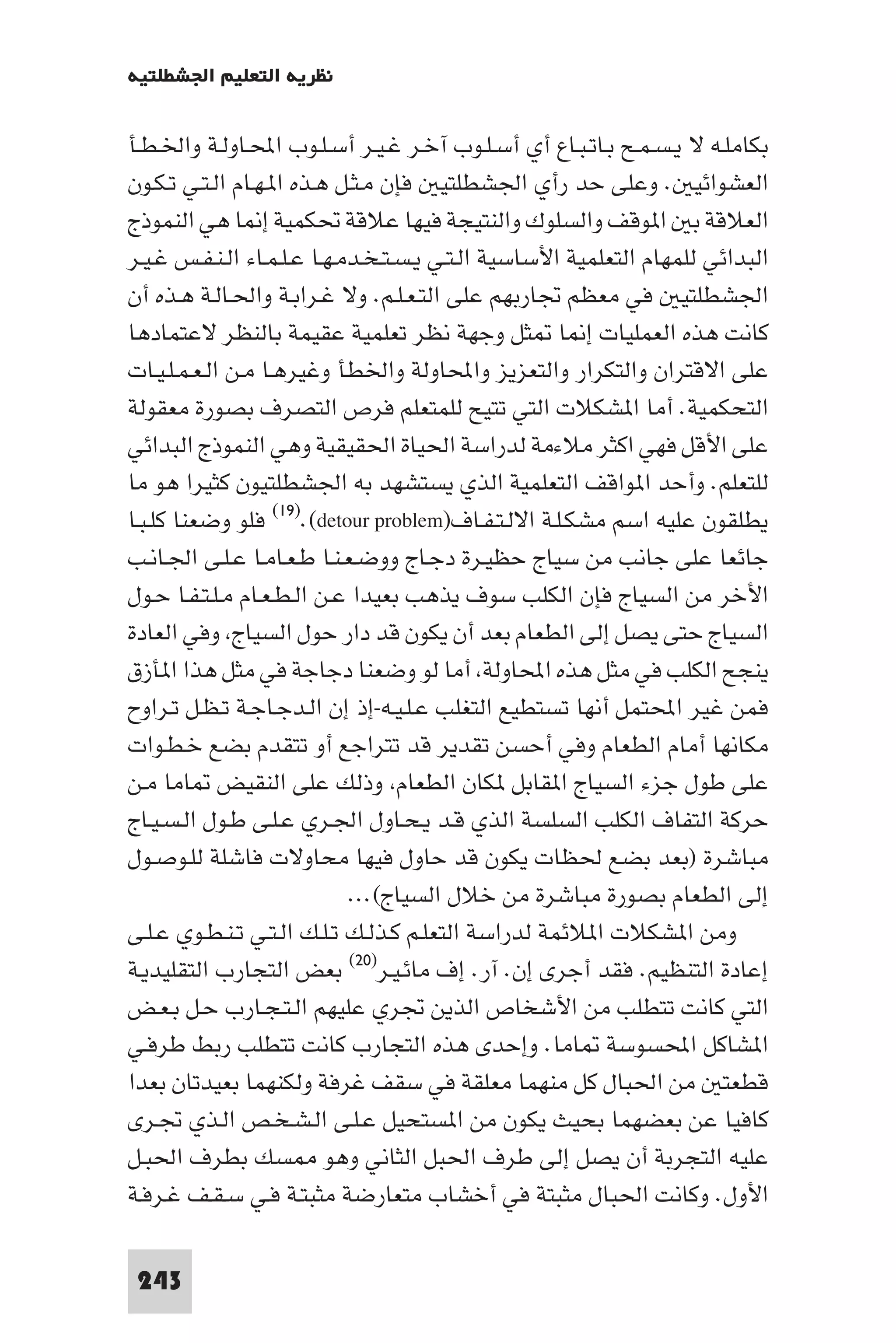 ‫ﻧﻈﺮﻳﺔ اﻟﺘﻌﻠﻴﻢ اﳉﺸﻄﻠﺘﻴﺔ‬

‫ﺑﻜﺎﻣﻠـﻪ ﻻ ﻳـﺴـﻤـﺢ ﺑـﺎﺗـﺒـﺎع أي أﺳـﻠـﻮب آﺧـﺮ ﻏـﻴـﺮ أﺳـﻠـﻮب اﶈـﺎوﻟـﺔ واﳋـﻄـﺄ‬
‫اﻟﻌﺸﻮاﺋﻴ . وﻋﻠﻰ ﺣﺪ رأي اﳉﺸﻄﻠﺘﻴ ﻓﺈن ﻣـﺜـﻞ ﻫـﺬه ا ـﻬـﺎم اﻟـﺘـﻲ ﺗـﻜـﻮن‬
‫اﻟﻌﻼﻗﺔ ﺑ ا ﻮﻗﻒ واﻟﺴﻠﻮك واﻟﻨﺘﻴﺠﺔ ﻓﻴﻬﺎ ﻋﻼﻗﺔ ﲢﻜﻤﻴﺔ إ ﺎ ﻫﻲ اﻟﻨﻤﻮذج‬
‫اﻟﺒﺪاﺋﻲ ﻟﻠﻤﻬﺎم اﻟﺘﻌﻠﻤﻴﺔ اﻷﺳﺎﺳﻴﺔ اﻟـﺘـﻲ ﻳـﺴـﺘـﺨـﺪﻣـﻬـﺎ ﻋـﻠـﻤـﺎء اﻟـﻨـﻔـﺲ ﻏـﻴـﺮ‬
‫اﳉﺸﻄﻠﺘﻴ ﻓﻲ ﻣﻌﻈﻢ ﲡﺎرﺑﻬﻢ ﻋﻠﻰ اﻟﺘـﻌـﻠـﻢ. وﻻ ﻏـﺮاﺑـﺔ واﳊـﺎﻟـﺔ ﻫـﺬه أن‬
‫ﻛﺎﻧﺖ ﻫﺬه اﻟﻌﻤﻠﻴﺎت إ ﺎ ﺜﻞ وﺟﻬﺔ ﻧﻈﺮ ﺗﻌﻠﻤﻴﺔ ﻋﻘﻴﻤﺔ ﺑﺎﻟﻨﻈﺮ ﻻﻋﺘﻤﺎدﻫﺎ‬
‫ﻋﻠﻰ اﻻﻗﺘﺮان واﻟﺘﻜﺮار واﻟﺘﻌﺰﻳﺰ واﶈﺎوﻟﺔ واﳋﻄﺄ وﻏﻴﺮﻫـﺎ ﻣـﻦ اﻟـﻌـﻤـﻠـﻴـﺎت‬
‫اﻟﺘﺤﻜﻤﻴﺔ. أﻣﺎ ا ﺸﻜﻼت اﻟﺘﻲ ﺗﺘﻴﺢ ﻟﻠﻤﺘﻌﻠﻢ ﻓﺮص اﻟﺘﺼﺮف ﺑﺼﻮرة ﻣﻌﻘﻮﻟﺔ‬
‫ﻋﻠﻰ اﻷﻗﻞ ﻓﻬﻲ اﻛﺜﺮ ﻣﻼءﻣﺔ ﻟﺪراﺳﺔ اﳊﻴﺎة اﳊﻘﻴﻘﻴﺔ وﻫﻲ اﻟﻨﻤﻮذج اﻟﺒﺪاﺋﻲ‬
‫ﻟﻠﺘﻌﻠﻢ. وأﺣﺪ ا ﻮاﻗﻒ اﻟﺘﻌﻠﻤﻴﺔ اﻟﺬي ﻳﺴﺘﺸﻬﺪ ﺑﻪ اﳉﺸﻄﻠﺘﻴﻮن ﻛﺜﻴﺮا ﻫﻮ ﻣﺎ‬
‫ﻳﻄﻠﻘﻮن ﻋﻠﻴﻪ اﺳﻢ ﻣﺸﻜـﻠـﺔ اﻻﻟـﺘـﻔـﺎف)‪ (١٩).(detour problem‬ﻓﻠﻮ وﺿﻌﻨﺎ ﻛﻠـﺒـﺎ‬
‫ﺟﺎﺋﻌﺎ ﻋﻠﻰ ﺟﺎﻧﺐ ﻣﻦ ﺳﻴﺎج ﺣﻈﻴـﺮة دﺟـﺎج ووﺿـﻌـﻨـﺎ ﻃـﻌـﺎﻣـﺎ ﻋـﻠـﻰ اﳉـﺎﻧـﺐ‬
‫اﻷﺧﺮ ﻣﻦ اﻟﺴﻴﺎج ﻓﺈن اﻟﻜﻠﺐ ﺳﻮف ﻳﺬﻫﺐ ﺑﻌﻴﺪا ﻋـﻦ اﻟـﻄـﻌـﺎم ﻣـﻠـﺘـﻔـﺎ ﺣـﻮل‬
‫اﻟﺴﻴﺎج ﺣﺘﻰ ﻳﺼﻞ إﻟﻰ اﻟﻄﻌﺎم ﺑﻌﺪ أن ﻳﻜﻮن ﻗﺪ دار ﺣﻮل اﻟﺴﻴﺎج وﻓﻲ اﻟﻌﺎدة‬
‫ﻳﻨﺠﺢ اﻟﻜﻠﺐ ﻓﻲ ﻣﺜﻞ ﻫﺬه اﶈﺎوﻟﺔ أﻣﺎ ﻟﻮ وﺿﻌﻨﺎ دﺟﺎﺟﺔ ﻓﻲ ﻣﺜﻞ ﻫﺬا ا ﺄزق‬
‫ﻓﻤﻦ ﻏﻴﺮ اﶈﺘﻤﻞ أﻧﻬﺎ ﺗﺴﺘﻄﻴﻊ اﻟﺘﻐﻠﺐ ﻋـﻠـﻴـﻪ-إذ إن اﻟـﺪﺟـﺎﺟـﺔ ﺗـﻈـﻞ ﺗـﺮاوح‬
‫ﻣﻜﺎﻧﻬﺎ أﻣﺎم اﻟﻄﻌﺎم وﻓﻲ أﺣﺴﻦ ﺗﻘﺪﻳﺮ ﻗﺪ ﺗﺘﺮاﺟﻊ أو ﺗﺘﻘﺪم ﺑﻀﻊ ﺧـﻄـﻮات‬
‫ﻋﻠﻰ ﻃﻮل ﺟﺰء اﻟﺴﻴﺎج ا ﻘﺎﺑﻞ ﻜﺎن اﻟﻄﻌﺎم وذﻟﻚ ﻋﻠﻰ اﻟﻨﻘﻴﺾ ﺎﻣﺎ ﻣـﻦ‬
‫ﺣﺮﻛﺔ اﻟﺘﻔﺎف اﻟﻜﻠﺐ اﻟﺴﻠﺴﺔ اﻟﺬي ﻗـﺪ ﻳـﺤـﺎول اﳉـﺮي ﻋـﻠـﻰ ﻃـﻮل اﻟـﺴـﻴـﺎج‬
‫ﻣﺒﺎﺷﺮة )ﺑﻌﺪ ﺑﻀﻊ ﳊﻈﺎت ﻳﻜﻮن ﻗﺪ ﺣﺎول ﻓﻴﻬﺎ ﻣﺤﺎوﻻت ﻓﺎﺷﻠﺔ ﻟﻠـﻮﺻـﻮل‬
                             ‫إﻟﻰ اﻟﻄﻌﺎم ﺑﺼﻮرة ﻣﺒﺎﺷﺮة ﻣﻦ ﺧﻼل اﻟﺴﻴﺎج(...‬
‫وﻣﻦ ا ﺸﻜﻼت ا ﻼﺋﻤﺔ ﻟﺪراﺳﺔ اﻟﺘﻌﻠـﻢ ﻛـﺬﻟـﻚ ﺗـﻠـﻚ اﻟـﺘـﻲ ﺗـﻨـﻄـﻮي ﻋـﻠـﻰ‬
‫إﻋﺎدة اﻟﺘﻨﻈﻴﻢ. ﻓﻘﺪ أﺟﺮى إن. آر. إف ﻣﺎﺋـﻴـﺮ)٠٢( ﺑﻌﺾ اﻟﺘﺠﺎرب اﻟﺘﻘﻠﻴﺪﻳـﺔ‬
‫اﻟﺘﻲ ﻛﺎﻧﺖ ﺗﺘﻄﻠﺐ ﻣﻦ اﻷﺷﺨﺎص اﻟﺬﻳﻦ ﲡﺮي ﻋﻠﻴﻬﻢ اﻟـﺘـﺠـﺎرب ﺣـﻞ ﺑـﻌـﺾ‬
‫ا ﺸﺎﻛﻞ اﶈﺴﻮﺳﺔ ﺎﻣﺎ. وإﺣﺪى ﻫﺬه اﻟﺘﺠﺎرب ﻛﺎﻧﺖ ﺗﺘﻄﻠﺐ رﺑﻂ ﻃﺮﻓـﻲ‬
‫ﻗﻄﻌﺘ ﻣﻦ اﳊﺒﺎل ﻛﻞ ﻣﻨﻬﻤﺎ ﻣﻌﻠﻘﺔ ﻓﻲ ﺳﻘﻒ ﻏﺮﻓﺔ وﻟﻜﻨﻬﻤﺎ ﺑﻌﻴﺪﺗﺎن ﺑﻌﺪا‬
‫ﻛﺎﻓﻴﺎ ﻋﻦ ﺑﻌﻀﻬﻤﺎ ﺑﺤﻴﺚ ﻳﻜﻮن ﻣﻦ ا ﺴﺘﺤﻴﻞ ﻋـﻠـﻰ اﻟـﺸـﺨـﺺ اﻟـﺬي ﲡـﺮى‬
‫ﻋﻠﻴﻪ اﻟﺘﺠﺮﺑﺔ أن ﻳﺼﻞ إﻟﻰ ﻃﺮف اﳊﺒﻞ اﻟﺜﺎﻧﻲ وﻫﻮ ﺴﻚ ﺑﻄﺮف اﳊﺒـﻞ‬
‫اﻷول. وﻛﺎﻧﺖ اﳊﺒﺎل ﻣﺜﺒﺘﺔ ﻓﻲ أﺧﺸﺎب ﻣﺘﻌﺎرﺿﺔ ﻣﺜﺒﺘـﺔ ﻓـﻲ ﺳـﻘـﻒ ﻏـﺮﻓـﺔ‬

 ‫342‬
 