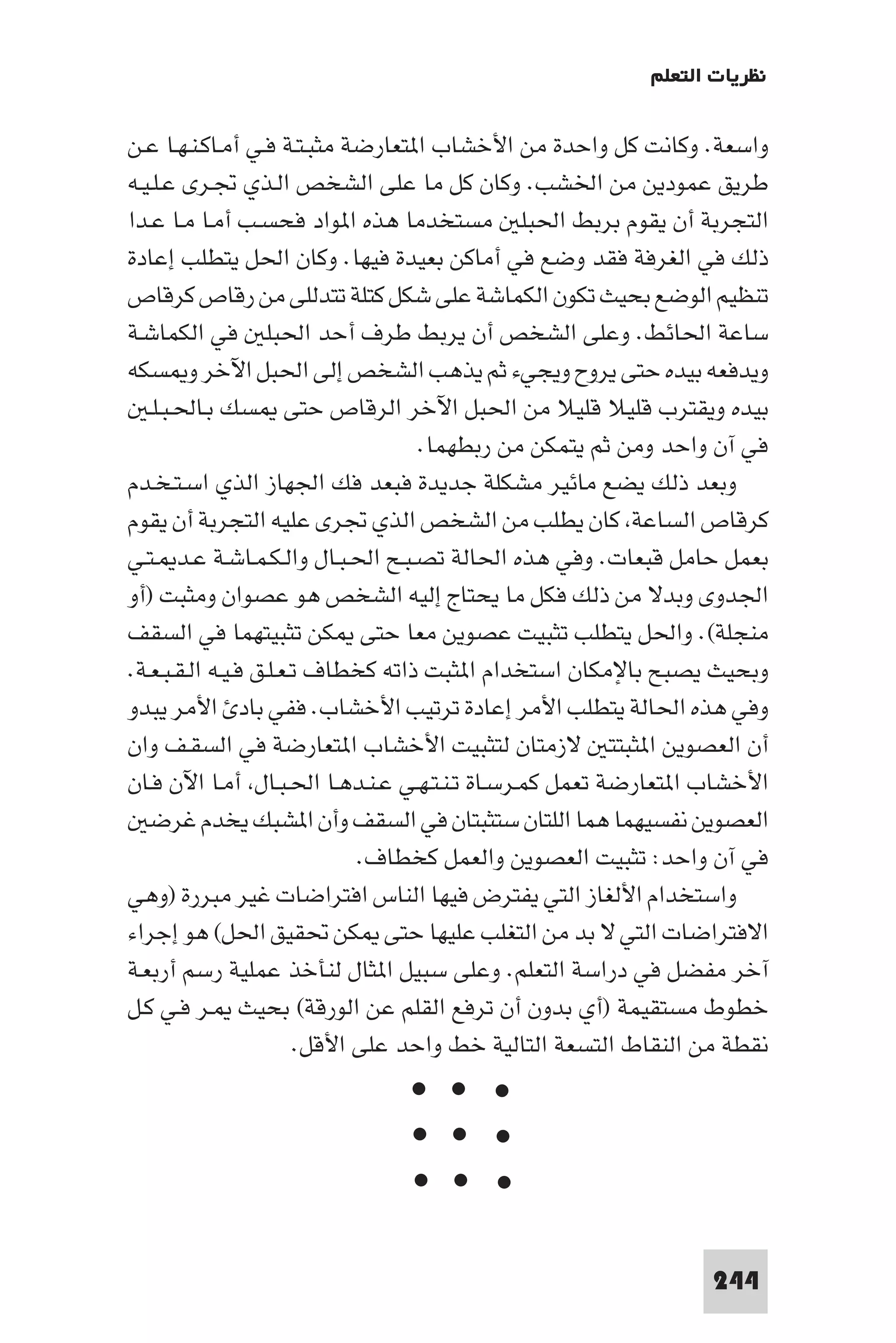 ‫ﻧﻈﺮﻳﺎت اﻟﺘﻌﻠﻢ‬

‫واﺳﻌﺔ. وﻛﺎﻧﺖ ﻛﻞ واﺣﺪة ﻣﻦ اﻷﺧﺸﺎب ا ﺘﻌﺎرﺿﺔ ﻣﺜﺒـﺘـﺔ ﻓـﻲ أﻣـﺎﻛـﻨـﻬـﺎ ﻋـﻦ‬
‫ﻃﺮﻳﻖ ﻋﻤﻮدﻳﻦ ﻣﻦ اﳋﺸﺐ. وﻛﺎن ﻛﻞ ﻣﺎ ﻋﻠﻰ اﻟﺸﺨﺺ اﻟـﺬي ﲡـﺮى ﻋـﻠـﻴـﻪ‬
‫اﻟﺘﺠﺮﺑﺔ أن ﻳﻘﻮم ﺑﺮﺑﻂ اﳊﺒﻠ ﻣﺴﺘﺨﺪﻣﺎ ﻫﺬه ا ﻮاد ﻓﺤﺴـﺐ أﻣـﺎ ﻣـﺎ ﻋـﺪا‬
‫ذﻟﻚ ﻓﻲ اﻟﻐﺮﻓﺔ ﻓﻘﺪ وﺿﻊ ﻓﻲ أﻣﺎﻛﻦ ﺑﻌﻴﺪة ﻓﻴﻬﺎ. وﻛﺎن اﳊﻞ ﻳﺘﻄﻠﺐ إﻋﺎدة‬
‫ﺗﻨﻈﻴﻢ اﻟﻮﺿﻊ ﺑﺤﻴﺚ ﺗﻜﻮن اﻟﻜﻤﺎﺷﺔ ﻋﻠﻰ ﺷﻜﻞ ﻛﺘﻠﺔ ﺗﺘﺪﻟﻠﻰ ﻣﻦ رﻗﺎص ﻛﺮﻗﺎص‬
‫ﺳﺎﻋﺔ اﳊﺎﺋﻂ. وﻋﻠﻰ اﻟﺸﺨﺺ أن ﻳﺮﺑﻂ ﻃﺮف أﺣﺪ اﳊﺒﻠ ﻓﻲ اﻟﻜﻤﺎﺷـﺔ‬
‫وﻳﺪﻓﻌﻪ ﺑﻴﺪه ﺣﺘﻰ ﻳﺮوح وﻳﺠﻲء ﺛﻢ ﻳﺬﻫﺐ اﻟﺸﺨﺺ إﻟﻰ اﳊﺒﻞ اﻵﺧﺮ و ﺴﻜﻪ‬
   ‫ﺑﻴﺪه وﻳﻘﺘﺮب ﻗﻠﻴﻼ ﻗﻠﻴﻼ ﻣﻦ اﳊﺒﻞ اﻵﺧﺮ اﻟﺮﻗﺎص ﺣﺘﻰ ﺴﻚ ﺑـﺎﳊـﺒـﻠـ‬
                                    ‫ﻓﻲ آن واﺣﺪ وﻣﻦ ﺛﻢ ﻳﺘﻤﻜﻦ ﻣﻦ رﺑﻄﻬﻤﺎ.‬
‫وﺑﻌﺪ ذﻟﻚ ﻳﻀﻊ ﻣﺎﺋﻴﺮ ﻣﺸﻜﻠﺔ ﺟﺪﻳﺪة ﻓﺒﻌﺪ ﻓﻚ اﳉﻬﺎز اﻟﺬي اﺳـﺘـﺨـﺪم‬
‫ﻛﺮﻗﺎص اﻟﺴﺎﻋﺔ ﻛﺎن ﻳﻄﻠﺐ ﻣﻦ اﻟﺸﺨﺺ اﻟﺬي ﲡﺮى ﻋﻠﻴﻪ اﻟﺘﺠﺮﺑﺔ أن ﻳﻘﻮم‬
‫ﺑﻌﻤﻞ ﺣﺎﻣﻞ ﻗﺒﻌﺎت. وﻓﻲ ﻫﺬه اﳊﺎﻟﺔ ﺗﺼـﺒـﺢ اﳊـﺒـﺎل واﻟـﻜـﻤـﺎﺷـﺔ ﻋـﺪ ـﺘـﻲ‬
‫اﳉﺪوى وﺑﺪﻻ ﻣﻦ ذﻟﻚ ﻓﻜﻞ ﻣﺎ ﻳﺤﺘﺎج إﻟﻴﻪ اﻟﺸﺨﺺ ﻫﻮ ﻋﺼﻮان وﻣﺜﺒﺖ )أو‬
‫ﻣﻨﺠﻠﺔ(. واﳊﻞ ﻳﺘﻄﻠﺐ ﺗﺜﺒﻴﺖ ﻋﺼﻮﻳﻦ ﻣﻌﺎ ﺣﺘﻰ ﻜﻦ ﺗﺜﺒﻴﺘﻬﻤﺎ ﻓﻲ اﻟﺴﻘﻒ‬
‫وﺑﺤﻴﺚ ﻳﺼﺒﺢ ﺑﺎﻹﻣﻜﺎن اﺳﺘﺨﺪام ا ﺜﺒﺖ ذاﺗﻪ ﻛﺨﻄﺎف ﺗـﻌـﻠـﻖ ﻓـﻴـﻪ اﻟـﻘـﺒـﻌـﺔ.‬
‫وﻓﻲ ﻫﺬه اﳊﺎﻟﺔ ﻳﺘﻄﻠﺐ اﻷﻣﺮ إﻋﺎدة ﺗﺮﺗﻴﺐ اﻷﺧﺸﺎب. ﻓﻔﻲ ﺑﺎد اﻷﻣﺮ ﻳﺒﺪو‬
‫أن اﻟﻌﺼﻮﻳﻦ ا ﺜﺒﺘﺘ ﻻزﻣﺘﺎن ﻟﺘﺜﺒﻴﺖ اﻷﺧﺸﺎب ا ﺘﻌﺎرﺿﺔ ﻓﻲ اﻟﺴﻘـﻒ وان‬
‫اﻷﺧﺸﺎب ا ﺘﻌﺎرﺿﺔ ﺗﻌﻤﻞ ﻛﻤـﺮﺳـﺎة ﺗـﻨـﺘـﻬـﻲ ﻋـﻨـﺪﻫـﺎ اﳊـﺒـﺎل أﻣـﺎ اﻵن ﻓـﺎن‬
   ‫اﻟﻌﺼﻮﻳﻦ ﻧﻔﺴﻴﻬﻤﺎ ﻫﻤﺎ اﻟﻠﺘﺎن ﺳﺘﺜﺒﺘﺎن ﻓﻲ اﻟﺴﻘﻒ وأن ا ﺸﺒﻚ ﻳﺨﺪم ﻏﺮﺿ‬
                              ‫ﻓﻲ آن واﺣﺪ: ﺗﺜﺒﻴﺖ اﻟﻌﺼﻮﻳﻦ واﻟﻌﻤﻞ ﻛﺨﻄﺎف.‬
‫واﺳﺘﺨﺪام اﻷﻟﻐﺎز اﻟﺘﻲ ﻳﻔﺘﺮض ﻓﻴﻬﺎ اﻟﻨﺎس اﻓﺘﺮاﺿﺎت ﻏﻴﺮ ﻣﺒﺮرة )وﻫﻲ‬
‫اﻻﻓﺘﺮاﺿﺎت اﻟﺘﻲ ﻻ ﺑﺪ ﻣﻦ اﻟﺘﻐﻠﺐ ﻋﻠﻴﻬﺎ ﺣﺘﻰ ﻜﻦ ﲢﻘﻴﻖ اﳊﻞ( ﻫﻮ إﺟﺮاء‬
‫آﺧﺮ ﻣﻔﻀﻞ ﻓﻲ دراﺳﺔ اﻟﺘﻌﻠﻢ. وﻋﻠﻰ ﺳﺒﻴﻞ ا ﺜﺎل ﻟﻨﺄﺧﺬ ﻋﻤﻠﻴﺔ رﺳﻢ أرﺑﻌـﺔ‬
‫ﺧﻄﻮط ﻣﺴﺘﻘﻴﻤﺔ )أي ﺑﺪون أن ﺗﺮﻓﻊ اﻟﻘﻠﻢ ﻋﻦ اﻟﻮرﻗﺔ( ﺑﺤﻴﺚ ـﺮ ﻓـﻲ ﻛـﻞ‬
                        ‫ﻧﻘﻄﺔ ﻣﻦ اﻟﻨﻘﺎط اﻟﺘﺴﻌﺔ اﻟﺘﺎﻟﻴﺔ ﺧﻂ واﺣﺪ ﻋﻠﻰ اﻷﻗﻞ.‬
                               ‫< < <‬
                               ‫< < <‬
                               ‫< < <‬


                                                                ‫442‬
 