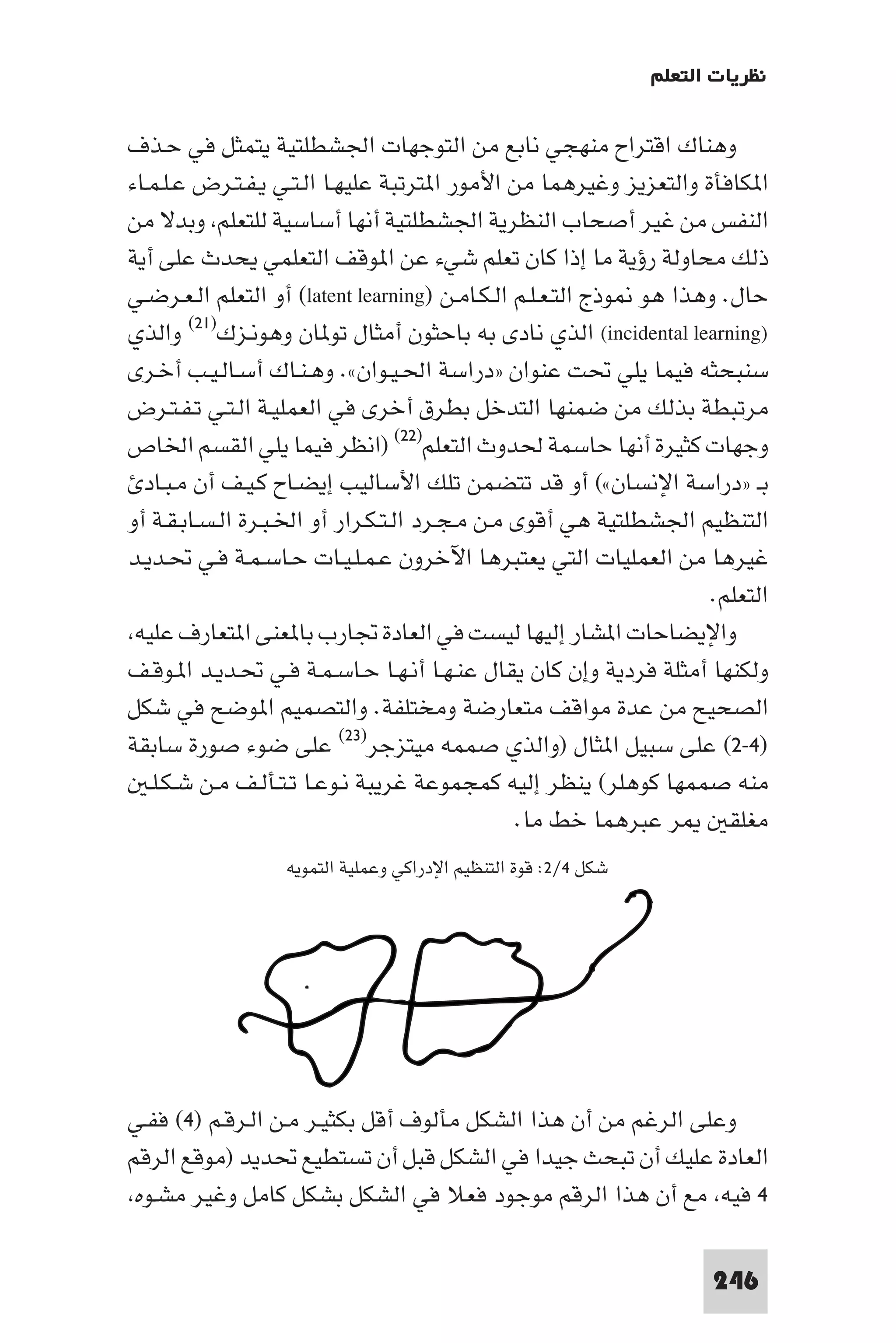 ‫ﻧﻈﺮﻳﺎت اﻟﺘﻌﻠﻢ‬

‫وﻫﻨﺎك اﻗﺘﺮاح ﻣﻨﻬﺠﻲ ﻧﺎﺑﻊ ﻣﻦ اﻟﺘﻮﺟﻬﺎت اﳉﺸﻄﻠﺘﻴﺔ ﻳﺘﻤﺜﻞ ﻓﻲ ﺣـﺬف‬
‫ا ﻜﺎﻓﺄة واﻟﺘﻌﺰﻳﺰ وﻏﻴﺮﻫﻤﺎ ﻣﻦ اﻷﻣﻮر ا ﺘﺮﺗﺒﺔ ﻋﻠﻴﻬـﺎ اﻟـﺘـﻲ ﻳـﻔـﺘـﺮض ﻋـﻠـﻤـﺎء‬
‫اﻟﻨﻔﺲ ﻣﻦ ﻏﻴﺮ أﺻﺤﺎب اﻟﻨﻈﺮﻳﺔ اﳉﺸﻄﻠﺘﻴﺔ أﻧﻬﺎ أﺳﺎﺳﻴﺔ ﻟﻠﺘﻌﻠﻢ وﺑﺪﻻ ﻣﻦ‬
‫ذﻟﻚ ﻣﺤﺎوﻟﺔ رؤﻳﺔ ﻣﺎ إذا ﻛﺎن ﺗﻌﻠﻢ ﺷﻲء ﻋﻦ ا ﻮﻗﻒ اﻟﺘﻌﻠﻤﻲ ﻳﺤﺪث ﻋﻠﻰ أﻳﺔ‬
‫ﺣﺎل. وﻫﺬا ﻫﻮ ﻮذج اﻟﺘـﻌـﻠـﻢ اﻟـﻜـﺎﻣـﻦ )‪ (latent learning‬أو اﻟﺘﻌﻠﻢ اﻟـﻌـﺮﺿـﻲ‬
‫)‪ (incidental learning‬اﻟﺬي ﻧﺎدى ﺑﻪ ﺑﺎﺣﺜﻮن أﻣﺜﺎل ﺗﻮ ﺎن وﻫﻮﻧـﺰك)١٢( واﻟﺬي‬
‫ﺳﻨﺒﺤﺜﻪ ﻓﻴﻤﺎ ﻳﻠﻲ ﲢﺖ ﻋﻨﻮان »دراﺳﺔ اﳊـﻴـﻮان«. وﻫـﻨـﺎك أﺳـﺎﻟـﻴـﺐ أﺧـﺮى‬
‫ﻣﺮﺗﺒﻄﺔ ﺑﺬﻟﻚ ﻣﻦ ﺿﻤﻨﻬﺎ اﻟﺘﺪﺧﻞ ﺑﻄﺮق أﺧﺮى ﻓﻲ اﻟﻌﻤﻠﻴـﺔ اﻟـﺘـﻲ ﺗـﻔـﺘـﺮض‬
‫وﺟﻬﺎت ﻛﺜﻴﺮة أﻧﻬﺎ ﺣﺎﺳﻤﺔ ﳊﺪوث اﻟﺘﻌﻠﻢ)٢٢( )اﻧﻈﺮ ﻓﻴﻤﺎ ﻳﻠﻲ اﻟﻘﺴﻢ اﳋﺎص‬
  ‫ﺑـ »دراﺳﺔ اﻹﻧﺴﺎن«( أو ﻗﺪ ﺗﺘﻀﻤﻦ ﺗﻠﻚ اﻷﺳﺎﻟﻴﺐ إﻳﻀـﺎح ﻛـﻴـﻒ أن ﻣـﺒـﺎد‬
‫اﻟﺘﻨﻈﻴﻢ اﳉﺸﻄﻠﺘﻴﺔ ﻫﻲ أﻗﻮى ﻣـﻦ ﻣـﺠـﺮد اﻟـﺘـﻜـﺮار أو اﳋـﺒـﺮة اﻟـﺴـﺎﺑـﻘـﺔ أو‬
‫ﻏﻴﺮﻫﺎ ﻣﻦ اﻟﻌﻤﻠﻴﺎت اﻟﺘﻲ ﻳﻌﺘﺒﺮﻫﺎ اﻵﺧﺮون ﻋـﻤـﻠـﻴـﺎت ﺣـﺎﺳـﻤـﺔ ﻓـﻲ ﲢـﺪﻳـﺪ‬
                                                                    ‫اﻟﺘﻌﻠﻢ.‬
 ‫واﻹﻳﻀﺎﺣﺎت ا ﺸﺎر إﻟﻴﻬﺎ ﻟﻴﺴﺖ ﻓﻲ اﻟﻌﺎدة ﲡﺎرب ﺑﺎ ﻌﻨﻰ ا ﺘﻌﺎرف ﻋﻠﻴﻪ‬
‫وﻟﻜﻨﻬﺎ أﻣﺜﻠﺔ ﻓﺮدﻳﺔ وإن ﻛﺎن ﻳﻘﺎل ﻋﻨـﻬـﺎ أﻧـﻬـﺎ ﺣـﺎﺳـﻤـﺔ ﻓـﻲ ﲢـﺪﻳـﺪ ا ـﻮﻗـﻒ‬
‫اﻟﺼﺤﻴﺢ ﻣﻦ ﻋﺪة ﻣﻮاﻗﻒ ﻣﺘﻌﺎرﺿﺔ وﻣﺨﺘﻠﻔﺔ. واﻟﺘﺼﻤﻴﻢ ا ﻮﺿﺢ ﻓﻲ ﺷﻜﻞ‬
‫)٤-٢( ﻋﻠﻰ ﺳﺒﻴﻞ ا ﺜﺎل )واﻟﺬي ﺻﻤﻤﻪ ﻣﻴﺘﺰﺟﺮ)٣٢( ﻋﻠﻰ ﺿﻮء ﺻﻮرة ﺳﺎﺑﻘﺔ‬
   ‫ﻣﻨﻪ ﺻﻤﻤﻬﺎ ﻛﻮﻫﻠﺮ( ﻳﻨﻈﺮ إﻟﻴﻪ ﻛﻤﺠﻤﻮﻋﺔ ﻏﺮﻳﺒﺔ ﻧـﻮﻋـﺎ ﺗـﺘـﺄﻟـﻒ ﻣـﻦ ﺷـﻜـﻠـ‬
                                                ‫ﺮ ﻋﺒﺮﻫﻤﺎ ﺧﻂ ﻣﺎ.‬        ‫ﻣﻐﻠﻘ‬
                  ‫ﺷﻜﻞ ٤/٢: ﻗﻮة اﻟﺘﻨﻈﻴﻢ اﻹدراﻛﻲ وﻋﻤﻠﻴﺔ اﻟﺘﻤﻮﻳﻪ‬




‫وﻋﻠﻰ اﻟﺮﻏﻢ ﻣﻦ أن ﻫﺬا اﻟﺸﻜﻞ ﻣﺄﻟﻮف أﻗﻞ ﺑﻜﺜﻴـﺮ ﻣـﻦ اﻟـﺮﻗـﻢ )٤( ﻓﻔـﻲ‬
‫اﻟﻌﺎدة ﻋﻠﻴﻚ أن ﺗﺒﺤﺚ ﺟﻴﺪا ﻓﻲ اﻟﺸﻜﻞ ﻗﺒﻞ أن ﺗﺴﺘﻄﻴﻊ ﲢﺪﻳﺪ )ﻣﻮﻗﻊ اﻟﺮﻗﻢ‬
 ‫٤ ﻓﻴﻪ ﻣﻊ أن ﻫﺬا اﻟﺮﻗﻢ ﻣﻮﺟﻮد ﻓﻌﻼ ﻓﻲ اﻟﺸﻜﻞ ﺑﺸﻜﻞ ﻛﺎﻣﻞ وﻏﻴﺮ ﻣﺸـﻮه‬

                                                                      ‫642‬
 