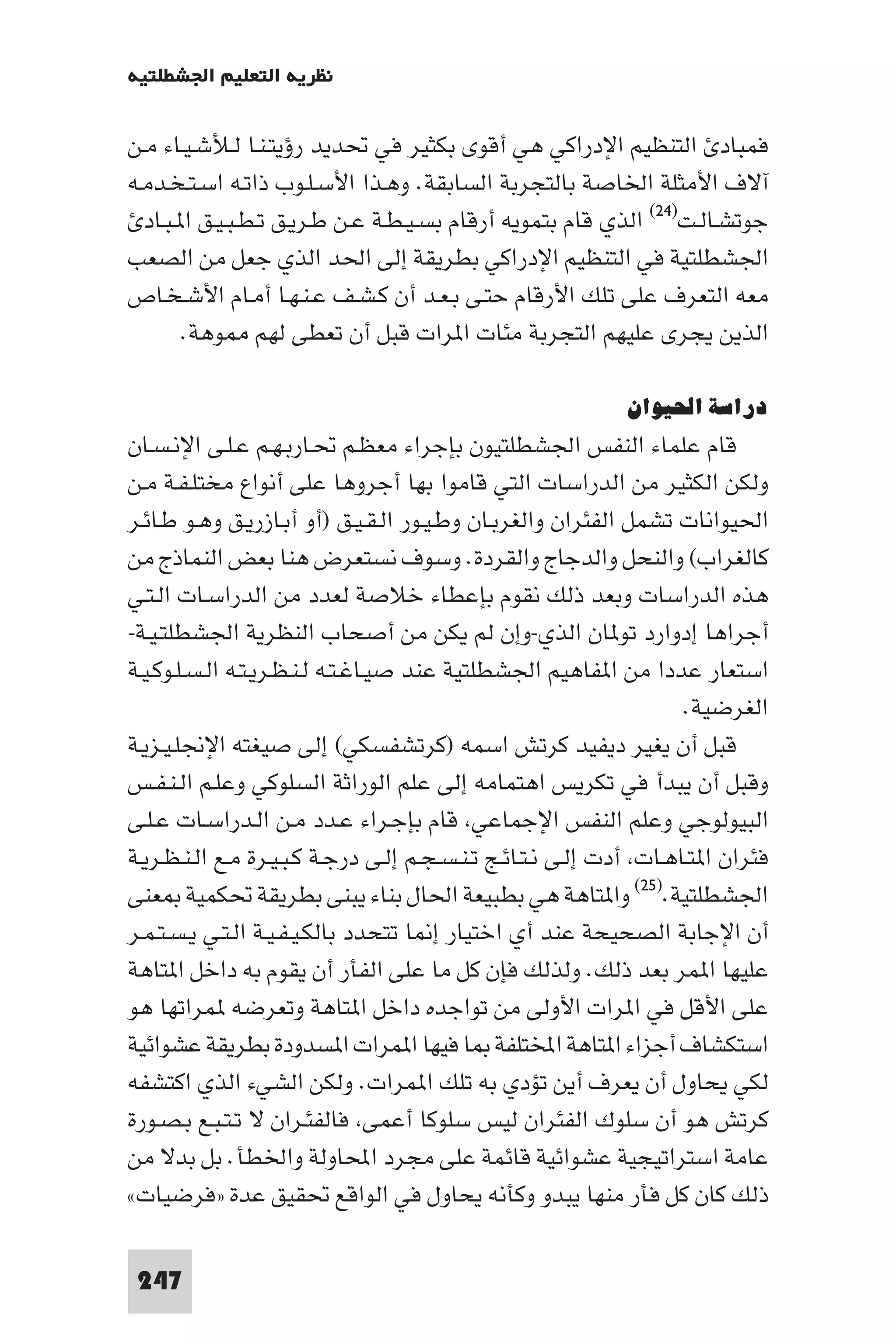 ‫ﻧﻈﺮﻳﺔ اﻟﺘﻌﻠﻴﻢ اﳉﺸﻄﻠﺘﻴﺔ‬

‫ﻓﻤﺒﺎد اﻟﺘﻨﻈﻴﻢ اﻹدراﻛﻲ ﻫﻲ أﻗﻮى ﺑﻜﺜﻴﺮ ﻓﻲ ﲢﺪﻳﺪ رؤﻳﺘـﻨـﺎ ﻟـﻸﺷـﻴـﺎء ﻣـﻦ‬
‫آﻻف اﻷﻣﺜﻠﺔ اﳋﺎﺻﺔ ﺑﺎﻟﺘﺠﺮﺑﺔ اﻟﺴﺎﺑﻘﺔ. وﻫـﺬا اﻷﺳـﻠـﻮب ذاﺗـﻪ اﺳـﺘـﺨـﺪﻣـﻪ‬
  ‫ﺟﻮﺗﺸـﺎﻟـﺖ)٤٢( اﻟﺬي ﻗﺎم ﺑﺘﻤﻮﻳﻪ أرﻗﺎم ﺑﺴـﻴـﻄـﺔ ﻋـﻦ ﻃـﺮﻳـﻖ ﺗـﻄـﺒـﻴـﻖ ا ـﺒـﺎد‬
‫اﳉﺸﻄﻠﺘﻴﺔ ﻓﻲ اﻟﺘﻨﻈﻴﻢ اﻹدراﻛﻲ ﺑﻄﺮﻳﻘﺔ إﻟﻰ اﳊﺪ اﻟﺬي ﺟﻌﻞ ﻣﻦ اﻟﺼﻌﺐ‬
‫ﻣﻌﻪ اﻟﺘﻌﺮف ﻋﻠﻰ ﺗﻠﻚ اﻷرﻗﺎم ﺣﺘـﻰ ﺑـﻌـﺪ أن ﻛـﺸـﻒ ﻋـﻨـﻬـﺎ أﻣـﺎم اﻷﺷـﺨـﺎص‬
        ‫اﻟﺬﻳﻦ ﻳﺠﺮى ﻋﻠﻴﻬﻢ اﻟﺘﺠﺮﺑﺔ ﻣﺌﺎت ا ﺮات ﻗﺒﻞ أن ﺗﻌﻄﻰ ﻟﻬﻢ ﻮﻫﺔ.‬

                                                             ‫دراﺳﺔ اﳊﻴﻮان‬
‫ﻗﺎم ﻋﻠﻤﺎء اﻟﻨﻔﺲ اﳉﺸﻄﻠﺘﻴﻮن ﺑﺈﺟﺮاء ﻣﻌﻈـﻢ ﲢـﺎرﺑـﻬـﻢ ﻋـﻠـﻰ اﻹﻧـﺴـﺎن‬
‫وﻟﻜﻦ اﻟﻜﺜﻴﺮ ﻣﻦ اﻟﺪراﺳﺎت اﻟﺘﻲ ﻗﺎﻣﻮا ﺑﻬﺎ أﺟﺮوﻫﺎ ﻋﻠﻰ أﻧﻮاع ﻣﺨﺘﻠـﻔـﺔ ﻣـﻦ‬
‫اﳊﻴﻮاﻧﺎت ﺗﺸﻤﻞ اﻟﻔﺌﺮان واﻟﻐﺮﺑـﺎن وﻃـﻴـﻮر اﻟـﻘـﻴـﻖ )أو أﺑـﺎزرﻳـﻖ وﻫـﻮ ﻃـﺎﺋـﺮ‬
‫ﻛﺎﻟﻐﺮاب( واﻟﻨﺤﻞ واﻟﺪﺟﺎج واﻟﻘﺮدة. وﺳﻮف ﻧﺴﺘﻌﺮض ﻫﻨﺎ ﺑﻌﺾ اﻟﻨﻤﺎذج ﻣﻦ‬
‫ﻫﺬه اﻟﺪراﺳﺎت وﺑﻌﺪ ذﻟﻚ ﻧﻘﻮم ﺑﺈﻋﻄﺎء ﺧﻼﺻﺔ ﻟﻌﺪد ﻣﻦ اﻟﺪراﺳـﺎت اﻟـﺘـﻲ‬
‫أﺟﺮاﻫﺎ إدوارد ﺗﻮ ﺎن اﻟﺬي-وإن ﻟﻢ ﻳﻜﻦ ﻣﻦ أﺻﺤﺎب اﻟﻨﻈﺮﻳﺔ اﳉﺸﻄﻠﺘـﻴـﺔ-‬
‫اﺳﺘﻌﺎر ﻋﺪدا ﻣﻦ ا ﻔﺎﻫﻴﻢ اﳉﺸﻄﻠﺘﻴﺔ ﻋﻨﺪ ﺻﻴـﺎﻏـﺘـﻪ ﻟـﻨـﻈـﺮﻳـﺘـﻪ اﻟـﺴـﻠـﻮﻛـﻴـﺔ‬
                                                                     ‫اﻟﻐﺮﺿﻴﺔ.‬
‫ﻗﺒﻞ أن ﻳﻐﻴﺮ دﻳﻔﻴﺪ ﻛﺮﺗﺶ اﺳﻤﻪ )ﻛﺮﺗﺸﻔﺴﻜﻲ( إﻟﻰ ﺻﻴﻐﺘﻪ اﻹﳒﻠـﻴـﺰﻳـﺔ‬
‫وﻗﺒﻞ أن ﻳﺒﺪأ ﻓﻲ ﺗﻜﺮﻳﺲ اﻫﺘﻤﺎﻣﻪ إﻟﻰ ﻋﻠﻢ اﻟﻮراﺛﺔ اﻟﺴﻠﻮﻛﻲ وﻋﻠـﻢ اﻟـﻨـﻔـﺲ‬
‫اﻟﺒﻴﻮﻟﻮﺟﻲ وﻋﻠﻢ اﻟﻨﻔﺲ اﻹﺟﻤﺎﻋﻲ ﻗﺎم ﺑﺈﺟـﺮاء ﻋـﺪد ﻣـﻦ اﻟـﺪراﺳـﺎت ﻋـﻠـﻰ‬
‫ﻓﺌﺮان ا ﺘـﺎﻫـﺎت أدت إﻟـﻰ ﻧـﺘـﺎﺋـﺞ ﺗـﻨـﺴـﺠـﻢ إﻟـﻰ درﺟـﺔ ﻛـﺒـﻴـﺮة ﻣـﻊ اﻟـﻨـﻈـﺮﻳـﺔ‬
‫اﳉﺸﻄﻠﺘﻴﺔ.)٥٢( وا ﺘﺎﻫﺔ ﻫﻲ ﺑﻄﺒﻴﻌﺔ اﳊﺎل ﺑﻨﺎء ﻳﺒﻨﻰ ﺑﻄﺮﻳﻘﺔ ﲢﻜﻤﻴﺔ ﻌﻨﻰ‬
‫أن اﻹﺟﺎﺑﺔ اﻟﺼﺤﻴﺤﺔ ﻋﻨﺪ أي اﺧﺘﻴﺎر إ ﺎ ﺗﺘﺤﺪد ﺑﺎﻟﻜـﻴـﻔـﻴـﺔ اﻟـﺘـﻲ ﻳـﺴـﺘـﻤـﺮ‬
‫ﻋﻠﻴﻬﺎ ا ﻤﺮ ﺑﻌﺪ ذﻟﻚ. وﻟﺬﻟﻚ ﻓﺈن ﻛﻞ ﻣﺎ ﻋﻠﻰ اﻟﻔﺄر أن ﻳﻘﻮم ﺑﻪ داﺧﻞ ا ﺘﺎﻫﺔ‬
‫ﻋﻠﻰ اﻷﻗﻞ ﻓﻲ ا ﺮات اﻷوﻟﻰ ﻣﻦ ﺗﻮاﺟﺪه داﺧﻞ ا ﺘﺎﻫﺔ وﺗﻌﺮﺿﻪ ﻤﺮاﺗﻬﺎ ﻫﻮ‬
‫اﺳﺘﻜﺸﺎف أﺟﺰاء ا ﺘﺎﻫﺔ اﺨﻤﻟﺘﻠﻔﺔ ﺎ ﻓﻴﻬﺎ ا ﻤﺮات ا ﺴﺪودة ﺑﻄﺮﻳﻘﺔ ﻋﺸﻮاﺋﻴﺔ‬
‫ﻟﻜﻲ ﻳﺤﺎول أن ﻳﻌﺮف أﻳﻦ ﺗﺆدي ﺑﻪ ﺗﻠﻚ ا ﻤﺮات. وﻟﻜﻦ اﻟﺸﻲء اﻟﺬي اﻛﺘﺸﻔﻪ‬
‫ﻛﺮﺗﺶ ﻫﻮ أن ﺳﻠﻮك اﻟﻔﺌﺮان ﻟﻴﺲ ﺳﻠﻮﻛﺎ أﻋﻤﻰ ﻓﺎﻟﻔﺌـﺮان ﻻ ﺗـﺘـﺒـﻊ ﺑـﺼـﻮرة‬
‫ﻋﺎﻣﺔ اﺳﺘﺮاﺗﻴﺠﻴﺔ ﻋﺸﻮاﺋﻴﺔ ﻗﺎﺋﻤﺔ ﻋﻠﻰ ﻣﺠﺮد اﶈﺎوﻟﺔ واﳋﻄﺄ. ﺑﻞ ﺑﺪﻻ ﻣﻦ‬
‫ذﻟﻚ ﻛﺎن ﻛﻞ ﻓﺄر ﻣﻨﻬﺎ ﻳﺒﺪو وﻛﺄﻧﻪ ﻳﺤﺎول ﻓﻲ اﻟﻮاﻗﻊ ﲢﻘﻴﻖ ﻋﺪة »ﻓﺮﺿﻴﺎت«‬

 ‫742‬
 