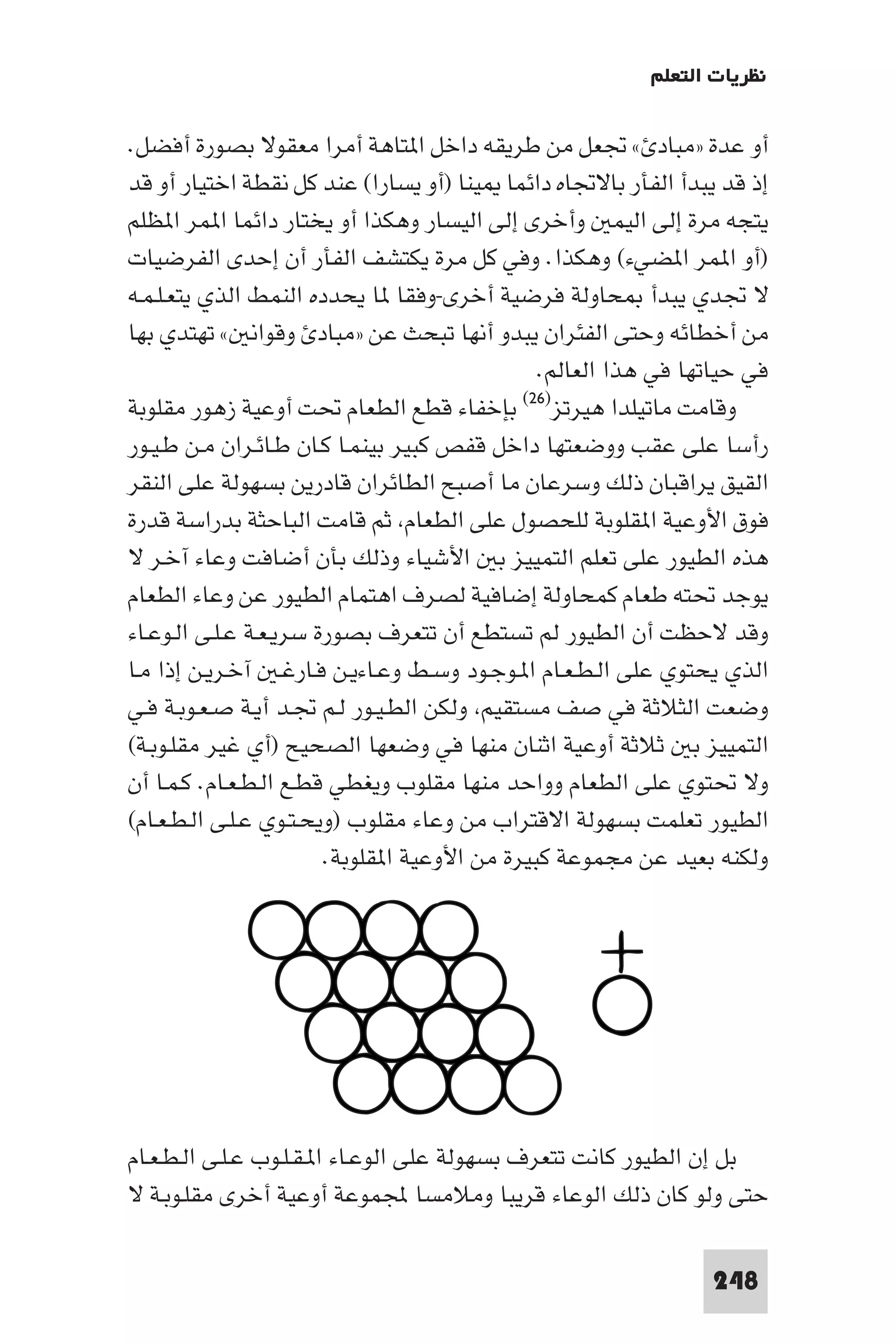 ‫ﻧﻈﺮﻳﺎت اﻟﺘﻌﻠﻢ‬

‫أو ﻋﺪة »ﻣﺒﺎد « ﲡﻌﻞ ﻣﻦ ﻃﺮﻳﻘﻪ داﺧﻞ ا ﺘﺎﻫﺔ أﻣﺮا ﻣﻌﻘﻮﻻ ﺑﺼﻮرة أﻓﻀﻞ.‬
‫إذ ﻗﺪ ﻳﺒﺪأ اﻟﻔﺄر ﺑﺎﻻﲡﺎه داﺋﻤﺎ ﻴﻨﺎ )أو ﻳﺴﺎرا( ﻋﻨﺪ ﻛﻞ ﻧﻘﻄﺔ اﺧﺘﻴﺎر أو ﻗﺪ‬
‫ﻳﺘﺠﻪ ﻣﺮة إﻟﻰ اﻟﻴﻤ وأﺧﺮى إﻟﻰ اﻟﻴﺴﺎر وﻫﻜﺬا أو ﻳﺨﺘﺎر داﺋﻤﺎ ا ﻤﺮ ا ﻈﻠﻢ‬
‫)أو ا ﻤﺮ ا ﻀﻲء( وﻫﻜﺬا. وﻓﻲ ﻛﻞ ﻣﺮة ﻳﻜﺘﺸﻒ اﻟﻔﺄر أن إﺣﺪى اﻟﻔﺮﺿﻴﺎت‬
‫ﻻ ﲡﺪي ﻳﺒﺪأ ﺤﺎوﻟﺔ ﻓﺮﺿﻴﺔ أﺧﺮى-وﻓﻘﺎ ﺎ ﻳﺤﺪده اﻟﻨﻤﻂ اﻟﺬي ﻳﺘﻌـﻠـﻤـﻪ‬
‫ﻣﻦ أﺧﻄﺎﺋﻪ وﺣﺘﻰ اﻟﻔﺌﺮان ﻳﺒﺪو أﻧﻬﺎ ﺗﺒﺤﺚ ﻋﻦ »ﻣﺒﺎد وﻗﻮاﻧ « ﺗﻬﺘﺪي ﺑﻬﺎ‬
                                               ‫ﻓﻲ ﺣﻴﺎﺗﻬﺎ ﻓﻲ ﻫﺬا اﻟﻌﺎﻟﻢ.‬
‫ﺑﺈﺧﻔﺎء ﻗﻄﻊ اﻟﻄﻌﺎم ﲢﺖ أوﻋﻴﺔ زﻫﻮر ﻣﻘﻠﻮﺑﺔ‬       ‫وﻗﺎﻣﺖ ﻣﺎﺗﻴﻠﺪا ﻫﻴﺮﺗﺰ)٦٢(‬

‫رأﺳﺎ ﻋﻠﻰ ﻋﻘﺐ ووﺿﻌﺘﻬﺎ داﺧﻞ ﻗﻔﺺ ﻛﺒﻴﺮ ﺑﻴﻨﻤـﺎ ﻛـﺎن ﻃـﺎﺋـﺮان ﻣـﻦ ﻃـﻴـﻮر‬
‫اﻟﻘﻴﻖ ﻳﺮاﻗﺒﺎن ذﻟﻚ وﺳﺮﻋﺎن ﻣﺎ أﺻﺒﺢ اﻟﻄﺎﺋﺮان ﻗﺎدرﻳﻦ ﺑﺴﻬﻮﻟﺔ ﻋﻠﻰ اﻟﻨﻘﺮ‬
‫ﻓﻮق اﻷوﻋﻴﺔ ا ﻘﻠﻮﺑﺔ ﻟﻠﺤﺼﻮل ﻋﻠﻰ اﻟﻄﻌﺎم ﺛﻢ ﻗﺎﻣﺖ اﻟﺒﺎﺣﺜﺔ ﺑﺪراﺳﺔ ﻗﺪرة‬
‫ﻫﺬه اﻟﻄﻴﻮر ﻋﻠﻰ ﺗﻌﻠﻢ اﻟﺘﻤﻴﻴﺰ ﺑ اﻷﺷﻴﺎء وذﻟﻚ ﺑﺄن أﺿﺎﻓﺖ وﻋﺎء آﺧـﺮ ﻻ‬
‫ﻳﻮﺟﺪ ﲢﺘﻪ ﻃﻌﺎم ﻛﻤﺤﺎوﻟﺔ إﺿﺎﻓﻴﺔ ﻟﺼﺮف اﻫﺘﻤﺎم اﻟﻄﻴﻮر ﻋﻦ وﻋﺎء اﻟﻄﻌﺎم‬
‫وﻗﺪ ﻻﺣﻈﺖ أن اﻟﻄﻴﻮر ﻟﻢ ﺗﺴﺘﻄﻊ أن ﺗﺘﻌﺮف ﺑﺼﻮرة ﺳﺮﻳـﻌـﺔ ﻋـﻠـﻰ اﻟـﻮﻋـﺎء‬
‫اﻟﺬي ﻳﺤﺘﻮي ﻋﻠﻰ اﻟـﻄـﻌـﺎم ا ـﻮﺟـﻮد وﺳـﻂ وﻋـﺎءﻳـﻦ ﻓـﺎرﻏـ آﺧـﺮﻳـﻦ إذا ﻣـﺎ‬
‫وﺿﻌﺖ اﻟﺜﻼﺛﺔ ﻓﻲ ﺻﻒ ﻣﺴﺘﻘﻴﻢ وﻟﻜﻦ اﻟﻄـﻴـﻮر ﻟـﻢ ﲡـﺪ أﻳـﺔ ﺻـﻌـﻮﺑـﺔ ﻓـﻲ‬
‫اﻟﺘﻤﻴﻴﺰ ﺑ ﺛﻼﺛﺔ أوﻋﻴﺔ اﺛﻨﺎن ﻣﻨﻬﺎ ﻓﻲ وﺿﻌﻬﺎ اﻟﺼﺤﻴﺢ )أي ﻏﻴﺮ ﻣﻘﻠـﻮﺑـﺔ(‬
‫وﻻ ﲢﺘﻮي ﻋﻠﻰ اﻟﻄﻌﺎم وواﺣﺪ ﻣﻨﻬﺎ ﻣﻘﻠﻮب وﻳﻐﻄﻲ ﻗﻄـﻊ اﻟـﻄـﻌـﺎم. ﻛـﻤـﺎ أن‬
‫اﻟﻄﻴﻮر ﺗﻌﻠﻤﺖ ﺑﺴﻬﻮﻟﺔ اﻻﻗﺘﺮاب ﻣﻦ وﻋﺎء ﻣﻘﻠﻮب )وﻳﺤـﺘـﻮي ﻋـﻠـﻰ اﻟـﻄـﻌـﺎم(‬
                        ‫وﻟﻜﻨﻪ ﺑﻌﻴﺪ ﻋﻦ ﻣﺠﻤﻮﻋﺔ ﻛﺒﻴﺮة ﻣﻦ اﻷوﻋﻴﺔ ا ﻘﻠﻮﺑﺔ.‬




‫ﺑﻞ إن اﻟﻄﻴﻮر ﻛﺎﻧﺖ ﺗﺘﻌﺮف ﺑﺴﻬﻮﻟﺔ ﻋﻠﻰ اﻟﻮﻋـﺎء ا ـﻘـﻠـﻮب ﻋـﻠـﻰ اﻟـﻄـﻌـﺎم‬
‫ﺣﺘﻰ وﻟﻮ ﻛﺎن ذﻟﻚ اﻟﻮﻋﺎء ﻗﺮﻳﺒﺎ وﻣﻼﻣﺴﺎ ﺠﻤﻟﻤﻮﻋﺔ أوﻋﻴﺔ أﺧﺮى ﻣﻘﻠـﻮﺑـﺔ ﻻ‬

                                                                ‫842‬
 