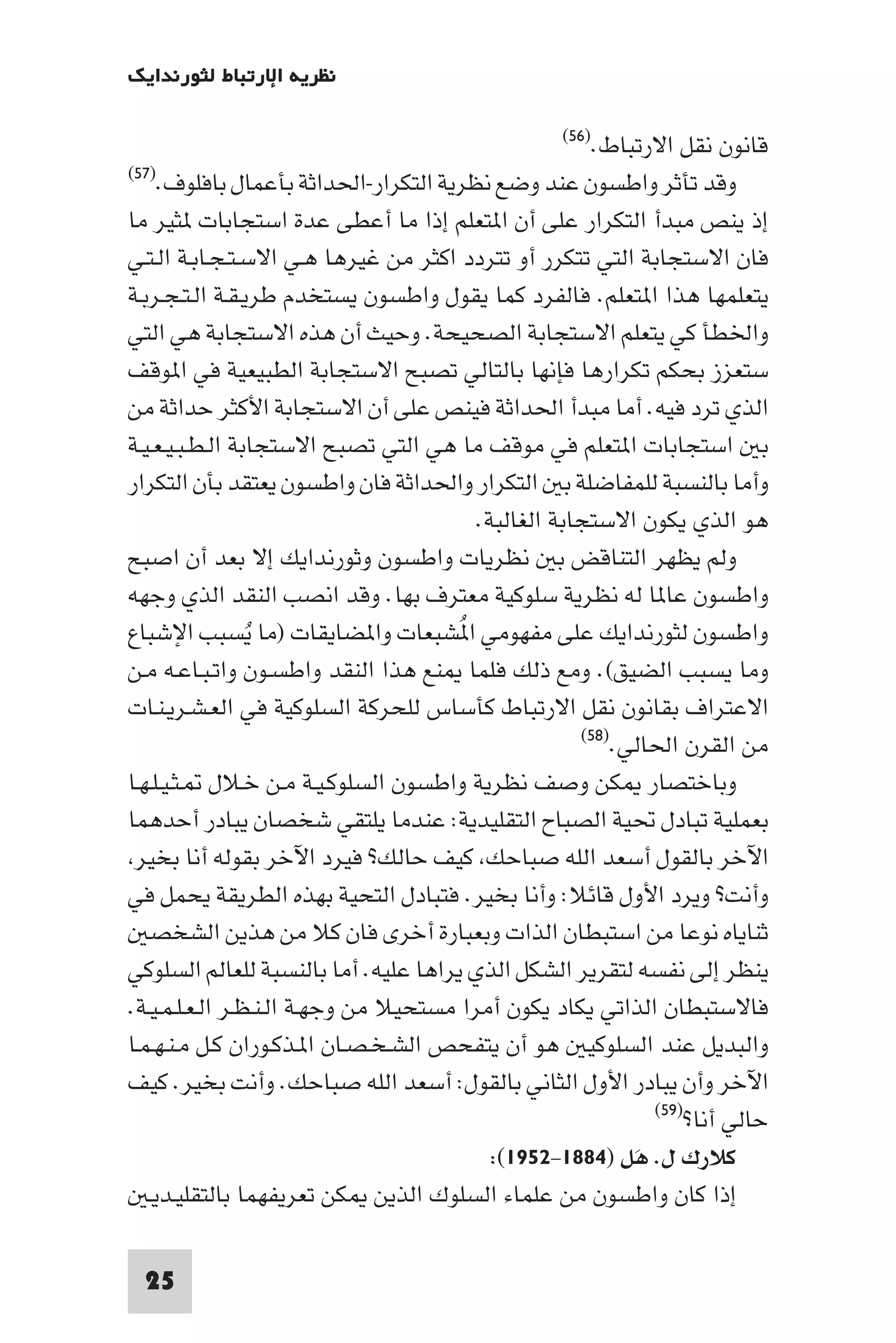 ‫ﻧﻈﺮﻳﺔ اﻹرﺗﺒﺎط ﻟﺜﻮرﻧﺪاﻳﻚ‬

                                                  ‫اﻻرﺗﺒﺎط.)٦٥(‬   ‫ﻗﺎﻧﻮن ﻧﻘﻞ‬
‫وﻗﺪ ﺗﺄﺛﺮ واﻃﺴﻮن ﻋﻨﺪ وﺿﻊ ﻧﻈﺮﻳﺔ اﻟﺘﻜﺮار-اﳊﺪاﺛﺔ ﺑﺄﻋﻤﺎل ﺑﺎﻓﻠﻮف.)٧٥(‬

‫إذ ﻳﻨﺺ ﻣﺒﺪأ اﻟﺘﻜﺮار ﻋﻠﻰ أن ا ﺘﻌﻠﻢ إذا ﻣﺎ أﻋﻄﻰ ﻋﺪة اﺳﺘﺠﺎﺑﺎت ﺜﻴﺮ ﻣﺎ‬
‫ﻓﺎن اﻻﺳﺘﺠﺎﺑﺔ اﻟﺘﻲ ﺗﺘﻜﺮر أو ﺗﺘﺮدد اﻛﺜﺮ ﻣﻦ ﻏﻴﺮﻫﺎ ﻫـﻲ اﻻﺳـﺘـﺠـﺎﺑـﺔ اﻟـﺘـﻲ‬
‫ﻳﺘﻌﻠﻤﻬﺎ ﻫﺬا ا ﺘﻌﻠﻢ. ﻓﺎﻟﻔﺮد ﻛﻤﺎ ﻳﻘﻮل واﻃﺴﻮن ﻳﺴﺘﺨﺪم ﻃﺮﻳـﻘـﺔ اﻟـﺘـﺠـﺮﺑـﺔ‬
‫واﳋﻄﺄ ﻛﻲ ﻳﺘﻌﻠﻢ اﻻﺳﺘﺠﺎﺑﺔ اﻟﺼﺤﻴﺤﺔ. وﺣﻴﺚ أن ﻫﺬه اﻻﺳﺘﺠﺎﺑﺔ ﻫﻲ اﻟﺘﻲ‬
‫ﺳﺘﻌﺰز ﺑﺤﻜﻢ ﺗﻜﺮارﻫﺎ ﻓﺈﻧﻬﺎ ﺑﺎﻟﺘﺎﻟﻲ ﺗﺼﺒﺢ اﻻﺳﺘﺠﺎﺑﺔ اﻟﻄﺒﻴﻌﻴﺔ ﻓﻲ ا ﻮﻗﻒ‬
‫اﻟﺬي ﺗﺮد ﻓﻴﻪ. أﻣﺎ ﻣﺒﺪأ اﳊﺪاﺛﺔ ﻓﻴﻨﺺ ﻋﻠﻰ أن اﻻﺳﺘﺠﺎﺑﺔ اﻷﻛﺜﺮ ﺣﺪاﺛﺔ ﻣﻦ‬
‫ﺑ اﺳﺘﺠﺎﺑﺎت ا ﺘﻌﻠﻢ ﻓﻲ ﻣﻮﻗﻒ ﻣﺎ ﻫﻲ اﻟﺘﻲ ﺗﺼﺒﺢ اﻻﺳﺘﺠﺎﺑﺔ اﻟـﻄـﺒـﻴـﻌـﻴـﺔ‬
‫وأﻣﺎ ﺑﺎﻟﻨﺴﺒﺔ ﻟﻠﻤﻔﺎﺿﻠﺔ ﺑ اﻟﺘﻜﺮار واﳊﺪاﺛﺔ ﻓﺎن واﻃﺴﻮن ﻳﻌﺘﻘﺪ ﺑﺄن اﻟﺘﻜﺮار‬
                                         ‫ﻫﻮ اﻟﺬي ﻳﻜﻮن اﻻﺳﺘﺠﺎﺑﺔ اﻟﻐﺎﻟﺒﺔ.‬
‫وﻟﻢ ﻳﻈﻬﺮ اﻟﺘﻨﺎﻗﺾ ﺑ ﻧﻈﺮﻳﺎت واﻃﺴﻮن وﺛﻮرﻧﺪاﻳﻚ إﻻ ﺑﻌﺪ أن اﺻﺒﺢ‬
‫واﻃﺴﻮن ﻋﺎ ﺎ ﻟﻪ ﻧﻈﺮﻳﺔ ﺳﻠﻮﻛﻴﺔ ﻣﻌﺘﺮف ﺑﻬﺎ. وﻗﺪ اﻧﺼﺐ اﻟﻨﻘﺪ اﻟﺬي وﺟﻬﻪ‬
‫واﻃﺴﻮن ﻟﺜﻮرﻧﺪاﻳﻚ ﻋﻠﻰ ﻣﻔﻬﻮﻣﻲ ا ُﺸﺒﻌﺎت وا ﻀﺎﻳﻘﺎت )ﻣﺎ ﻳﺴﺒﺐ اﻹﺷﺒﺎع‬
                 ‫ُ‬
‫وﻣﺎ ﻳﺴﺒﺐ اﻟﻀﻴﻖ(. وﻣﻊ ذﻟﻚ ﻓﻠﻤﺎ ﻨﻊ ﻫﺬا اﻟﻨﻘﺪ واﻃﺴـﻮن واﺗـﺒـﺎﻋـﻪ ﻣـﻦ‬
‫اﻻﻋﺘﺮاف ﺑﻘﺎﻧﻮن ﻧﻘﻞ اﻻرﺗﺒﺎط ﻛﺄﺳﺎس ﻟﻠﺤﺮﻛﺔ اﻟﺴﻠﻮﻛﻴﺔ ﻓﻲ اﻟﻌـﺸـﺮﻳـﻨـﺎت‬
                                                     ‫ﻣﻦ اﻟﻘﺮن اﳊﺎﻟﻲ.)٨٥(‬

‫وﺑﺎﺧﺘﺼﺎر ﻜﻦ وﺻﻒ ﻧﻈﺮﻳﺔ واﻃﺴﻮن اﻟﺴﻠﻮﻛـﻴـﺔ ﻣـﻦ ﺧـﻼل ـﺜـﻴـﻠـﻬـﺎ‬
‫ﺑﻌﻤﻠﻴﺔ ﺗﺒﺎدل ﲢﻴﺔ اﻟﺼﺒﺎح اﻟﺘﻘﻠﻴﺪﻳﺔ: ﻋﻨﺪﻣﺎ ﻳﻠﺘﻘﻲ ﺷﺨﺼﺎن ﻳﺒﺎدر أﺣﺪﻫﻤﺎ‬
 ‫اﻵﺧﺮ ﺑﺎﻟﻘﻮل أﺳﻌﺪ اﻟﻠﻪ ﺻﺒﺎﺣﻚ ﻛﻴﻒ ﺣﺎﻟﻚ? ﻓﻴﺮد اﻵﺧﺮ ﺑﻘﻮﻟﻪ أﻧﺎ ﺑﺨﻴﺮ‬
‫وأﻧﺖ? وﻳﺮد اﻷول ﻗﺎﺋﻼ: وأﻧﺎ ﺑﺨﻴﺮ. ﻓﺘﺒﺎدل اﻟﺘﺤﻴﺔ ﺑﻬﺬه اﻟﻄﺮﻳﻘﺔ ﻳﺤﻤﻞ ﻓﻲ‬
   ‫ﺛﻨﺎﻳﺎه ﻧﻮﻋﺎ ﻣﻦ اﺳﺘﺒﻄﺎن اﻟﺬات وﺑﻌﺒﺎرة أﺧﺮى ﻓﺎن ﻛﻼ ﻣﻦ ﻫﺬﻳﻦ اﻟﺸﺨﺼ‬
‫ﻳﻨﻈﺮ إﻟﻰ ﻧﻔﺴﻪ ﻟﺘﻘﺮﻳﺮ اﻟﺸﻜﻞ اﻟﺬي ﻳﺮاﻫﺎ ﻋﻠﻴﻪ. أﻣﺎ ﺑﺎﻟﻨﺴﺒﺔ ﻟﻠﻌﺎﻟﻢ اﻟﺴﻠﻮﻛﻲ‬
‫ﻓﺎﻻﺳﺘﺒﻄﺎن اﻟﺬاﺗﻲ ﻳﻜﺎد ﻳﻜﻮن أﻣﺮا ﻣﺴﺘﺤﻴﻼ ﻣﻦ وﺟﻬـﺔ اﻟـﻨـﻈـﺮ اﻟـﻌـﻠـﻤـﻴـﺔ.‬
‫واﻟﺒﺪﻳﻞ ﻋﻨﺪ اﻟﺴﻠﻮﻛﻴ ﻫﻮ أن ﻳﺘﻔﺤﺺ اﻟﺸـﺨـﺼـﺎن ا ـﺬﻛـﻮران ﻛـﻞ ﻣـﻨـﻬـﻤـﺎ‬
‫اﻵﺧﺮ وأن ﻳﺒﺎدر اﻷول اﻟﺜﺎﻧﻲ ﺑﺎﻟﻘﻮل: أﺳﻌﺪ اﻟﻠﻪ ﺻﺒﺎﺣﻚ. وأﻧﺖ ﺑﺨﻴﺮ. ﻛﻴﻒ‬
                                                             ‫)٩٥(‬
                                                                  ‫ﺣﺎﻟﻲ أﻧﺎ?‬
                                           ‫ﻛﻼرك ل. ﻫﻞ )٤٨٨١-٢٥٩١(:‬
                                                           ‫َ‬
   ‫إذا ﻛﺎن واﻃﺴﻮن ﻣﻦ ﻋﻠﻤﺎء اﻟﺴﻠﻮك اﻟﺬﻳﻦ ﻜﻦ ﺗﻌﺮﻳﻔﻬﻤﺎ ﺑﺎﻟﺘﻘﻠﻴـﺪﻳـ‬

 ‫52‬
 