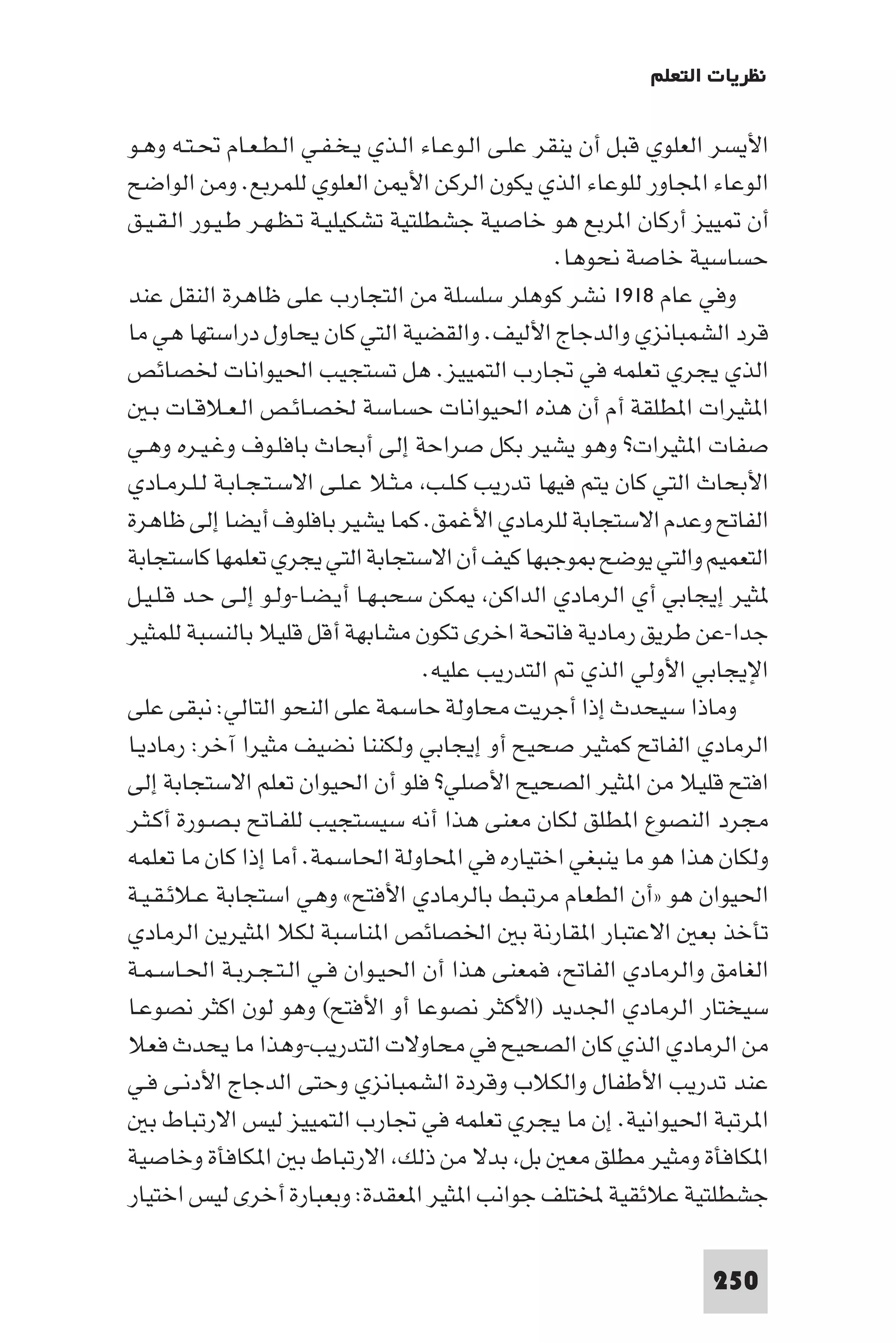 ‫ﻧﻈﺮﻳﺎت اﻟﺘﻌﻠﻢ‬

‫اﻷﻳﺴﺮ اﻟﻌﻠﻮي ﻗﺒﻞ أن ﻳﻨﻘﺮ ﻋﻠـﻰ اﻟـﻮﻋـﺎء اﻟـﺬي ﻳـﺨـﻔـﻲ اﻟـﻄـﻌـﺎم ﲢـﺘـﻪ وﻫـﻮ‬
‫اﻟﻮﻋﺎء اﺠﻤﻟﺎور ﻟﻠﻮﻋﺎء اﻟﺬي ﻳﻜﻮن اﻟﺮﻛﻦ اﻷ ﻦ اﻟﻌﻠﻮي ﻟﻠﻤﺮﺑﻊ. وﻣﻦ اﻟﻮاﺿﺢ‬
‫أن ﻴﻴﺰ أرﻛﺎن ا ﺮﺑﻊ ﻫﻮ ﺧﺎﺻﻴﺔ ﺟﺸﻄﻠﺘﻴﺔ ﺗﺸﻜﻴﻠﻴـﺔ ﺗـﻈـﻬـﺮ ﻃـﻴـﻮر اﻟـﻘـﻴـﻖ‬
                                                   ‫ﺣﺴﺎﺳﻴﺔ ﺧﺎﺻﺔ ﻧﺤﻮﻫﺎ.‬
‫وﻓﻲ ﻋﺎم ٨١٩١ ﻧﺸﺮ ﻛﻮﻫﻠﺮ ﺳﻠﺴﻠﺔ ﻣﻦ اﻟﺘﺠﺎرب ﻋﻠﻰ ﻇﺎﻫﺮة اﻟﻨﻘﻞ ﻋﻨﺪ‬
‫ﻗﺮد اﻟﺸﻤﺒﺎﻧﺰي واﻟﺪﺟﺎج اﻷﻟﻴﻒ. واﻟﻘﻀﻴﺔ اﻟﺘﻲ ﻛﺎن ﻳﺤﺎول دراﺳﺘﻬﺎ ﻫﻲ ﻣﺎ‬
‫اﻟﺬي ﻳﺠﺮي ﺗﻌﻠﻤﻪ ﻓﻲ ﲡﺎرب اﻟﺘﻤﻴﻴﺰ. ﻫﻞ ﺗﺴﺘﺠﻴﺐ اﳊﻴﻮاﻧﺎت ﳋﺼﺎﺋﺺ‬
   ‫ا ﺜﻴﺮات ا ﻄﻠﻘﺔ أم أن ﻫﺬه اﳊﻴﻮاﻧﺎت ﺣﺴﺎﺳﺔ ﳋﺼـﺎﺋـﺺ اﻟـﻌـﻼﻗـﺎت ﺑـ‬
‫ﺻﻔﺎت ا ﺜﻴﺮات? وﻫﻮ ﻳﺸﻴﺮ ﺑﻜﻞ ﺻﺮاﺣﺔ إﻟﻰ أﺑﺤﺎث ﺑﺎﻓﻠـﻮف وﻏـﻴـﺮه وﻫـﻲ‬
‫اﻷﺑﺤﺎث اﻟﺘﻲ ﻛﺎن ﻳﺘﻢ ﻓﻴﻬﺎ ﺗﺪرﻳﺐ ﻛـﻠـﺐ ﻣـﺜـﻼ ﻋـﻠـﻰ اﻻﺳـﺘـﺠـﺎﺑـﺔ ﻟـﻠـﺮﻣـﺎدي‬
‫اﻟﻔﺎﰌ وﻋﺪم اﻻﺳﺘﺠﺎﺑﺔ ﻟﻠﺮﻣﺎدي اﻷﻏﻤﻖ. ﻛﻤﺎ ﻳﺸﻴﺮ ﺑﺎﻓﻠﻮف أﻳﻀﺎ إﻟﻰ ﻇﺎﻫﺮة‬
‫اﻟﺘﻌﻤﻴﻢ واﻟﺘﻲ ﻳﻮﺿﺢ ﻮﺟﺒﻬﺎ ﻛﻴﻒ أن اﻻﺳﺘﺠﺎﺑﺔ اﻟﺘﻲ ﻳﺠﺮي ﺗﻌﻠﻤﻬﺎ ﻛﺎﺳﺘﺠﺎﺑﺔ‬
‫ﺜﻴﺮ إﻳﺠﺎﺑﻲ أي اﻟﺮﻣﺎدي اﻟﺪاﻛﻦ ﻜﻦ ﺳﺤﺒـﻬـﺎ أﻳـﻀـﺎ-وﻟـﻮ إﻟـﻰ ﺣـﺪ ﻗـﻠـﻴـﻞ‬
‫ﺟﺪا-ﻋﻦ ﻃﺮﻳﻖ رﻣﺎدﻳﺔ ﻓﺎﲢﺔ اﺧﺮى ﺗﻜﻮن ﻣﺸﺎﺑﻬﺔ أﻗﻞ ﻗﻠﻴﻼ ﺑﺎﻟﻨﺴﺒﺔ ﻟﻠﻤﺜﻴﺮ‬
                                     ‫اﻹﻳﺠﺎﺑﻲ اﻷوﻟﻲ اﻟﺬي اﻟﺘﺪرﻳﺐ ﻋﻠﻴﻪ.‬
‫وﻣﺎذا ﺳﻴﺤﺪث إذا أﺟﺮﻳﺖ ﻣﺤﺎوﻟﺔ ﺣﺎﺳﻤﺔ ﻋﻠﻰ اﻟﻨﺤﻮ اﻟﺘﺎﻟﻲ: ﻧﺒﻘﻰ ﻋﻠﻰ‬
‫اﻟﺮﻣﺎدي اﻟﻔﺎﰌ ﻛﻤﺜﻴﺮ ﺻﺤﻴﺢ أو إﻳﺠﺎﺑﻲ وﻟﻜﻨﻨﺎ ﻧﻀﻴﻒ ﻣﺜﻴﺮا آﺧﺮ: رﻣﺎدﻳـﺎ‬
‫اﻓﺘﺢ ﻗﻠﻴﻼ ﻣﻦ ا ﺜﻴﺮ اﻟﺼﺤﻴﺢ اﻷﺻﻠﻲ? ﻓﻠﻮ أن اﳊﻴﻮان ﺗﻌﻠﻢ اﻻﺳﺘﺠﺎﺑﺔ إﻟﻰ‬
‫ﻣﺠﺮد اﻟﻨﺼﻮع ا ﻄﻠﻖ ﻟﻜﺎن ﻣﻌﻨﻰ ﻫﺬا أﻧﻪ ﺳﻴﺴﺘﺠﻴﺐ ﻟﻠﻔـﺎﰌ ﺑـﺼـﻮرة أﻛـﺜـﺮ‬
‫وﻟﻜﺎن ﻫﺬا ﻫﻮ ﻣﺎ ﻳﻨﺒﻐﻲ اﺧﺘﻴﺎره ﻓﻲ اﶈﺎوﻟﺔ اﳊﺎﺳﻤﺔ. أﻣﺎ إذا ﻛﺎن ﻣﺎ ﺗﻌﻠﻤﻪ‬
‫اﳊﻴﻮان ﻫﻮ »أن اﻟﻄﻌﺎم ﻣﺮﺗﺒﻂ ﺑﺎﻟﺮﻣﺎدي اﻷﻓﺘﺢ« وﻫﻲ اﺳﺘﺠﺎﺑﺔ ﻋـﻼﺋـﻘـﻴـﺔ‬
‫ﺗﺄﺧﺬ ﺑﻌ اﻻﻋﺘﺒﺎر ا ﻘﺎرﻧﺔ ﺑ اﳋﺼﺎﺋﺺ ا ﻨﺎﺳﺒﺔ ﻟﻜﻼ ا ﺜﻴﺮﻳﻦ اﻟﺮﻣﺎدي‬
‫اﻟﻐﺎﻣﻖ واﻟﺮﻣﺎدي اﻟﻔﺎﰌ ﻓﻤﻌﻨﻰ ﻫﺬا أن اﳊﻴـﻮان ﻓـﻲ اﻟـﺘـﺠـﺮﺑـﺔ اﳊـﺎﺳـﻤـﺔ‬
‫ﺳﻴﺨﺘﺎر اﻟﺮﻣﺎدي اﳉﺪﻳﺪ )اﻷﻛﺜﺮ ﻧﺼﻮﻋﺎ أو اﻷﻓﺘﺢ( وﻫﻮ ﻟﻮن اﻛﺜﺮ ﻧﺼﻮﻋـﺎ‬
‫ﻣﻦ اﻟﺮﻣﺎدي اﻟﺬي ﻛﺎن اﻟﺼﺤﻴﺢ ﻓﻲ ﻣﺤﺎوﻻت اﻟﺘﺪرﻳﺐ-وﻫﺬا ﻣﺎ ﻳﺤﺪث ﻓﻌﻼ‬
‫ﻋﻨﺪ ﺗﺪرﻳﺐ اﻷﻃﻔﺎل واﻟﻜﻼب وﻗﺮدة اﻟﺸﻤﺒﺎﻧﺰي وﺣﺘﻰ اﻟﺪﺟﺎج اﻷدﻧـﻰ ﻓـﻲ‬
   ‫ا ﺮﺗﺒﺔ اﳊﻴﻮاﻧﻴﺔ. إن ﻣﺎ ﻳﺠﺮي ﺗﻌﻠﻤﻪ ﻓﻲ ﲡﺎرب اﻟﺘﻤﻴﻴﺰ ﻟﻴﺲ اﻻرﺗﺒﺎط ﺑ‬
‫ا ﻜﺎﻓﺄة وﻣﺜﻴﺮ ﻣﻄﻠﻖ ﻣﻌ ﺑﻞ ﺑﺪﻻ ﻣﻦ ذﻟﻚ اﻻرﺗﺒﺎط ﺑ ا ﻜﺎﻓﺄة وﺧﺎﺻﻴﺔ‬
‫ﺟﺸﻄﻠﺘﻴﺔ ﻋﻼﺋﻘﻴﺔ ﺨﻤﻟﺘﻠﻒ ﺟﻮاﻧﺐ ا ﺜﻴﺮ ا ﻌﻘﺪة: وﺑﻌﺒﺎرة أﺧﺮى ﻟﻴﺲ اﺧﺘﻴﺎر‬

                                                                  ‫052‬
 