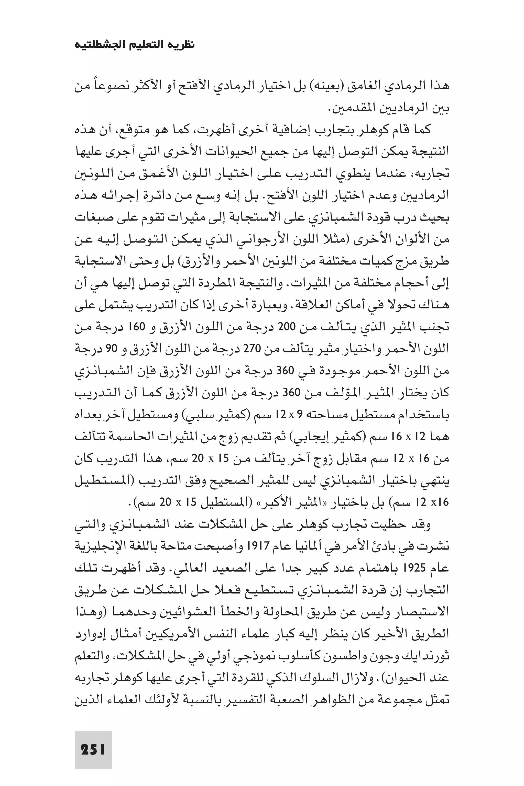 ‫ﻧﻈﺮﻳﺔ اﻟﺘﻌﻠﻴﻢ اﳉﺸﻄﻠﺘﻴﺔ‬

‫ﻫﺬا اﻟﺮﻣﺎدي اﻟﻐﺎﻣﻖ )ﺑﻌﻴﻨﻪ( ﺑﻞ اﺧﺘﻴﺎر اﻟﺮﻣﺎدي اﻷﻓﺘﺢ أو اﻷﻛﺜﺮ ﻧﺼﻮﻋﺎ ﻣﻦ‬
     ‫ً‬
                                                         ‫ﺑ اﻟﺮﻣﺎدﻳ ا ﻘﺪﻣ .‬
‫ﻛﻤﺎ ﻗﺎم ﻛﻮﻫﻠﺮ ﺑﺘﺠﺎرب إﺿﺎﻓﻴﺔ أﺧﺮى أﻇﻬﺮت ﻛﻤﺎ ﻫﻮ ﻣﺘﻮﻗﻊ أن ﻫﺬه‬
‫اﻟﻨﺘﻴﺠﺔ ﻜﻦ اﻟﺘﻮﺻﻞ إﻟﻴﻬﺎ ﻣﻦ ﺟﻤﻴﻊ اﳊﻴﻮاﻧﺎت اﻷﺧﺮى اﻟﺘﻲ أﺟﺮى ﻋﻠﻴﻬﺎ‬
   ‫ﲡﺎرﺑﻪ ﻋﻨﺪﻣﺎ ﻳﻨﻄﻮي اﻟـﺘـﺪرﻳـﺐ ﻋـﻠـﻰ اﺧـﺘـﻴـﺎر اﻟـﻠـﻮن اﻷﻏـﻤـﻖ ﻣـﻦ اﻟـﻠـﻮﻧـ‬
‫اﻟﺮﻣﺎدﻳ وﻋﺪم اﺧﺘﻴﺎر اﻟﻠﻮن اﻷﻓﺘﺢ. ﺑـﻞ إﻧـﻪ وﺳـﻊ ﻣـﻦ داﺋـﺮة إﺟـﺮاﺋـﻪ ﻫـﺬه‬
‫ﺑﺤﻴﺚ درب ﻗﻮدة اﻟﺸﻤﺒﺎﻧﺰي ﻋﻠﻰ اﻻﺳﺘﺠﺎﺑﺔ إﻟﻰ ﻣﺜﻴﺮات ﺗﻘﻮم ﻋﻠﻰ ﺻﺒﻐﺎت‬
‫ﻣﻦ اﻷﻟﻮان اﻷﺧﺮى )ﻣﺜﻼ اﻟﻠﻮن اﻷرﺟﻮاﻧـﻲ اﻟـﺬي ـﻜـﻦ اﻟـﺘـﻮﺻـﻞ إﻟـﻴـﻪ ﻋـﻦ‬
‫ﻃﺮﻳﻖ ﻣﺰج ﻛﻤﻴﺎت ﻣﺨﺘﻠﻔﺔ ﻣﻦ اﻟﻠﻮﻧ اﻷﺣﻤﺮ واﻷزرق( ﺑﻞ وﺣﺘﻰ اﻻﺳﺘﺠﺎﺑﺔ‬
‫إﻟﻰ أﺣﺠﺎم ﻣﺨﺘﻠﻔﺔ ﻣﻦ ا ﺜﻴﺮات. واﻟﻨﺘﻴﺠﺔ ا ﻄﺮدة اﻟﺘﻲ ﺗﻮﺻﻞ إﻟﻴﻬﺎ ﻫﻲ أن‬
‫ﻫـﻨﺎك ﲢﻮﻻ ﻓﻲ أﻣﺎﻛﻦ اﻟﻌﻼﻗﺔ. وﺑﻌﺒﺎرة أﺧﺮى إذا ﻛﺎن اﻟﺘﺪرﻳﺐ ﻳﺸﺘﻤﻞ ﻋﻠﻰ‬
‫ﲡﻨﺐ ا ﺜﻴﺮ اﻟﺬي ﻳـﺘـﺄﻟـﻒ ﻣـﻦ ٠٠٢ درﺟﺔ ﻣﻦ اﻟﻠـﻮن اﻷزرق و ٠٦١ درﺟﺔ ﻣـﻦ‬
‫اﻟﻠﻮن اﻷﺣﻤﺮ واﺧﺘﻴﺎر ﻣﺜﻴﺮ ﻳﺘﺄﻟﻒ ﻣﻦ ٠٧٢ درﺟﺔ ﻣﻦ اﻟﻠﻮن اﻷزرق و ٠٩ درﺟﺔ‬
‫ﻣﻦ اﻟﻠﻮن اﻷﺣﻤﺮ ﻣﻮﺟـﻮدة ﻓـﻲ ٠٦٣ درﺟﺔ ﻣﻦ اﻟﻠﻮن اﻷزرق ﻓﺈن اﻟﺸﻤﺒـﺎﻧـﺰي‬
‫ﻛﺎن ﻳﺨﺘﺎر ا ﺜـﻴـﺮ ا ـﺆﻟـﻒ ﻣـﻦ ٠٦٣ درﺟﺔ ﻣﻦ اﻟﻠﻮن اﻷزرق ﻛـﻤـﺎ أن اﻟـﺘـﺪرﻳـﺐ‬
‫ﺑﺎﺳﺘﺨﺪام ﻣﺴﺘﻄﻴﻞ ﻣﺴﺎﺣﺘﻪ ٩ ‪ ١٢ x‬ﺳﻢ )ﻛﻤﺜﻴﺮ ﺳﻠﺒﻲ( وﻣﺴﺘﻄﻴﻞ آﺧﺮ ﺑﻌﺪاه‬
‫ﻫﻤﺎ ٢١ ‪ ١٦ x‬ﺳﻢ )ﻛﻤﺜﻴﺮ إﻳﺠﺎﺑﻲ( ﺛﻢ ﺗﻘﺪ زوج ﻣﻦ ا ﺜﻴﺮات اﳊﺎﺳﻤﺔ ﺗﺘﺄﻟﻒ‬
‫ﻣﻦ ٦١ ‪ ١٢ x‬ﺳﻢ ﻣﻘﺎﺑﻞ زوج آﺧﺮ ﻳﺘﺄﻟﻒ ﻣـﻦ ٥١ ‪ ٢٠ x‬ﺳﻢ ﻫﺬا اﻟﺘﺪرﻳﺐ ﻛﺎن‬
‫ﻳﻨﺘﻬﻲ ﺑﺎﺧﺘﻴﺎر اﻟﺸﻤﺒﺎﻧﺰي ﻟﻴﺲ ﻟﻠﻤﺜﻴﺮ اﻟﺼﺤﻴﺢ وﻓﻖ اﻟﺘﺪرﻳـﺐ )ا ـﺴـﺘـﻄـﻴـﻞ‬
              ‫٦١‪ ١٢ x‬ﺳﻢ( ﺑﻞ ﺑﺎﺧﺘﻴﺎر »ا ﺜﻴﺮ اﻷﻛﺒﺮ« )ا ﺴﺘﻄﻴﻞ ٥١ ‪ ٢٠ x‬ﺳﻢ(.‬
‫وﻗﺪ ﺣﻈﻴﺖ ﲡﺎرب ﻛﻮﻫﻠﺮ ﻋﻠﻰ ﺣﻞ ا ﺸﻜﻼت ﻋﻨﺪ اﻟﺸﻤـﺒـﺎﻧـﺰي واﻟـﺘـﻲ‬
‫ﻧﺸﺮت ﻓﻲ ﺑﺎد اﻷﻣﺮ ﻓﻲ أ ﺎﻧﻴﺎ ﻋﺎم ٧١٩١ وأﺻﺒﺤﺖ ﻣﺘﺎﺣﺔ ﺑﺎﻟﻠﻐﺔ اﻹﳒﻠﻴﺰﻳﺔ‬
‫ﻋﺎم ٥٢٩١ ﺑﺎﻫﺘﻤﺎم ﻋﺪد ﻛﺒﻴﺮ ﺟﺪا ﻋﻠﻰ اﻟﺼﻌﻴﺪ اﻟﻌﺎ ﻲ. وﻗﺪ أﻇﻬـﺮت ﺗـﻠـﻚ‬
‫اﻟﺘﺠﺎرب إن ﻗﺮدة اﻟﺸﻤـﺒـﺎﻧـﺰي ﺗـﺴـﺘـﻄـﻴـﻊ ﻓـﻌـﻼ ﺣـﻞ ا ـﺸـﻜـﻼت ﻋـﻦ ﻃـﺮﻳـﻖ‬
‫اﻻﺳﺘﺒﺼﺎر وﻟﻴﺲ ﻋﻦ ﻃﺮﻳﻖ اﶈﺎوﻟﺔ واﳋﻄﺄ اﻟﻌﺸﻮاﺋﻴ وﺣﺪﻫﻤـﺎ )وﻫـﺬا‬
‫اﻟﻄﺮﻳﻖ اﻷﺧﻴﺮ ﻛﺎن ﻳﻨﻈﺮ إﻟﻴﻪ ﻛﺒﺎر ﻋﻠﻤﺎء اﻟﻨﻔﺲ اﻷﻣﺮﻳﻜﻴ أﻣـﺜـﺎل إدوارد‬
‫ﺛﻮرﻧﺪاﻳﻚ وﺟﻮن واﻃﺴﻮن ﻛﺄﺳﻠﻮب ﻮذﺟﻲ أوﻟﻲ ﻓﻲ ﺣﻞ ا ﺸﻜﻼت واﻟﺘﻌﻠﻢ‬
‫ﻋﻨﺪ اﳊﻴﻮان(. وﻻزال اﻟﺴﻠﻮك اﻟﺬﻛﻲ ﻟﻠﻘﺮدة اﻟﺘﻲ أﺟﺮى ﻋﻠﻴﻬﺎ ﻛﻮﻫﻠﺮ ﲡﺎرﺑﻪ‬
‫ﺜﻞ ﻣﺠﻤﻮﻋﺔ ﻣﻦ اﻟﻈﻮاﻫﺮ اﻟﺼﻌﺒﺔ اﻟﺘﻔﺴﻴﺮ ﺑﺎﻟﻨﺴﺒﺔ ﻷوﻟﺌﻚ اﻟﻌﻠﻤﺎء اﻟﺬﻳﻦ‬

 ‫152‬
 