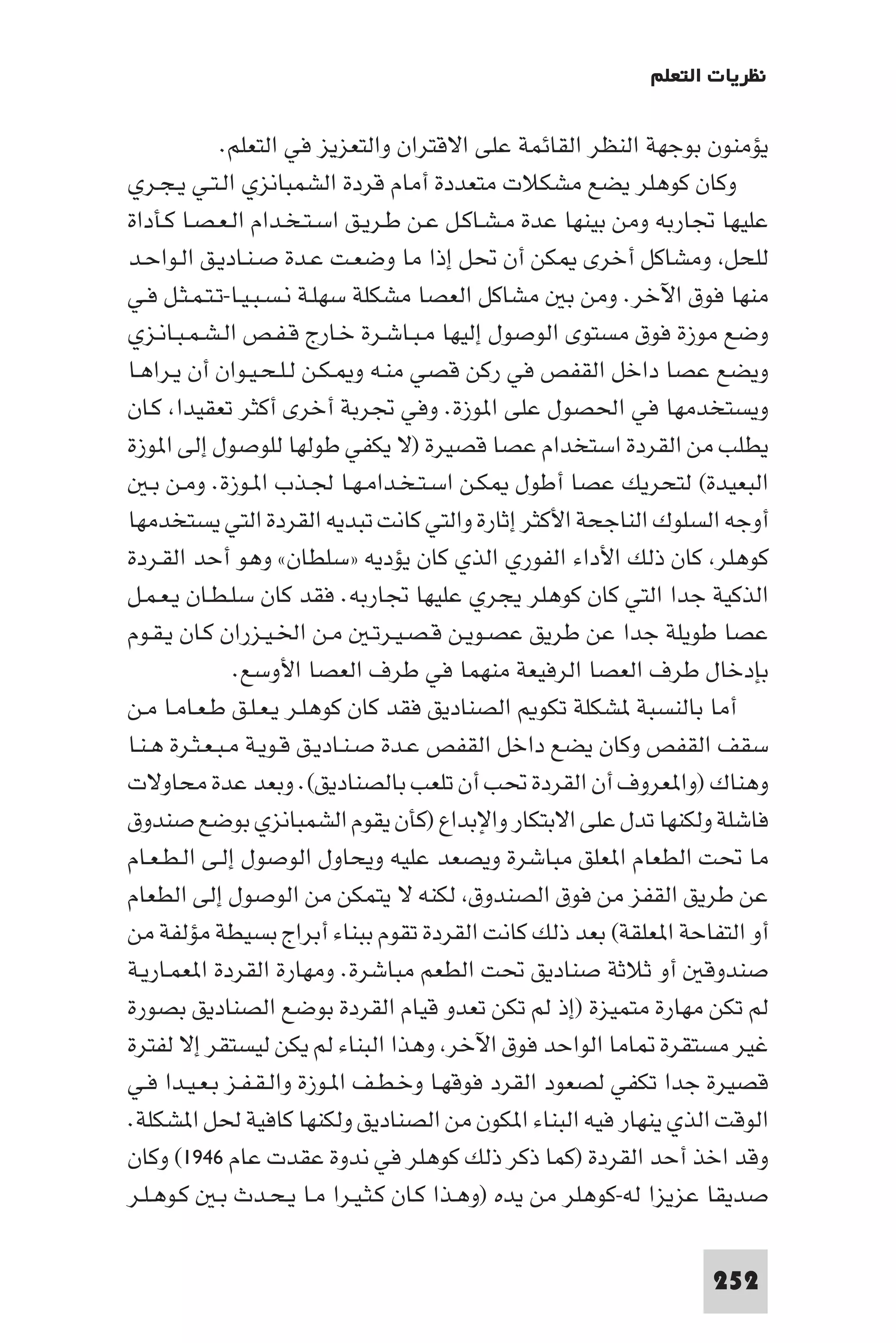 ‫ﻧﻈﺮﻳﺎت اﻟﺘﻌﻠﻢ‬

              ‫ﻳﺆﻣﻨﻮن ﺑﻮﺟﻬﺔ اﻟﻨﻈﺮ اﻟﻘﺎﺋﻤﺔ ﻋﻠﻰ اﻻﻗﺘﺮان واﻟﺘﻌﺰﻳﺰ ﻓﻲ اﻟﺘﻌﻠﻢ.‬
‫وﻛﺎن ﻛﻮﻫﻠﺮ ﻳﻀﻊ ﻣﺸﻜﻼت ﻣﺘﻌﺪدة أﻣﺎم ﻗﺮدة اﻟﺸﻤﺒﺎﻧﺰي اﻟـﺘـﻲ ﻳـﺠـﺮي‬
‫ﻋﻠﻴﻬﺎ ﲡﺎرﺑﻪ وﻣﻦ ﺑﻴﻨﻬﺎ ﻋﺪة ﻣـﺸـﺎﻛـﻞ ﻋـﻦ ﻃـﺮﻳـﻖ اﺳـﺘـﺨـﺪام اﻟـﻌـﺼـﺎ ﻛـﺄداة‬
‫ﻟﻠﺤﻞ وﻣﺸﺎﻛﻞ أﺧﺮى ﻜﻦ أن ﲢﻞ إذا ﻣﺎ وﺿﻌـﺖ ﻋـﺪة ﺻـﻨـﺎدﻳـﻖ اﻟـﻮاﺣـﺪ‬
‫ﻣﻨﻬﺎ ﻓﻮق اﻵﺧﺮ. وﻣﻦ ﺑ ﻣﺸﺎﻛﻞ اﻟﻌﺼﺎ ﻣﺸﻜﻠﺔ ﺳﻬﻠـﺔ ﻧـﺴـﺒـﻴـﺎ-ﺗـﺘـﻤـﺜـﻞ ﻓـﻲ‬
‫وﺿﻊ ﻣﻮزة ﻓﻮق ﻣﺴﺘﻮى اﻟﻮﺻﻮل إﻟﻴﻬﺎ ﻣـﺒـﺎﺷـﺮة ﺧـﺎرج ﻗـﻔـﺺ اﻟـﺸـﻤـﺒـﺎﻧـﺰي‬
‫وﻳﻀﻊ ﻋﺼﺎ داﺧﻞ اﻟﻘﻔﺺ ﻓﻲ رﻛﻦ ﻗﺼﻲ ﻣﻨـﻪ و ـﻜـﻦ ﻟـﻠـﺤـﻴـﻮان أن ﻳـﺮاﻫـﺎ‬
‫وﻳﺴﺘﺨﺪﻣﻬﺎ ﻓﻲ اﳊﺼﻮل ﻋﻠﻰ ا ﻮزة. وﻓﻲ ﲡﺮﺑﺔ أﺧﺮى أﻛﺜﺮ ﺗﻌﻘﻴﺪا ﻛـﺎن‬
‫ﻳﻄﻠﺐ ﻣﻦ اﻟﻘﺮدة اﺳﺘﺨﺪام ﻋﺼﺎ ﻗﺼﻴﺮة )ﻻ ﻳﻜﻔﻲ ﻃﻮﻟﻬﺎ ﻟﻠﻮﺻﻮل إﻟﻰ ا ﻮزة‬
    ‫اﻟﺒﻌﻴﺪة( ﻟﺘﺤﺮﻳﻚ ﻋﺼﺎ أﻃﻮل ﻜـﻦ اﺳـﺘـﺨـﺪاﻣـﻬـﺎ ﳉـﺬب ا ـﻮزة. وﻣـﻦ ﺑـ‬
‫أوﺟﻪ اﻟﺴﻠﻮك اﻟﻨﺎﺟﺤﺔ اﻷﻛﺜﺮ إﺛﺎرة واﻟﺘﻲ ﻛﺎﻧﺖ ﺗﺒﺪﻳﻪ اﻟﻘﺮدة اﻟﺘﻲ ﻳﺴﺘﺨﺪﻣﻬﺎ‬
‫ﻛﻮﻫﻠﺮ ﻛﺎن ذﻟﻚ اﻷداء اﻟﻔﻮري اﻟﺬي ﻛﺎن ﻳﺆدﻳﻪ »ﺳﻠﻄﺎن« وﻫﻮ أﺣﺪ اﻟﻘـﺮدة‬
‫اﻟﺬﻛﻴﺔ ﺟﺪا اﻟﺘﻲ ﻛﺎن ﻛﻮﻫﻠﺮ ﻳﺠﺮي ﻋﻠﻴﻬﺎ ﲡﺎرﺑﻪ. ﻓﻘﺪ ﻛﺎن ﺳﻠـﻄـﺎن ﻳـﻌـﻤـﻞ‬
‫ﻋﺼﺎ ﻃﻮﻳﻠﺔ ﺟﺪا ﻋﻦ ﻃﺮﻳﻖ ﻋﺼـﻮﻳـﻦ ﻗـﺼـﻴـﺮﺗـ ﻣـﻦ اﳋـﻴـﺰران ﻛـﺎن ﻳـﻘـﻮم‬
                ‫ﺑﺈدﺧﺎل ﻃﺮف اﻟﻌﺼﺎ اﻟﺮﻓﻴﻌﺔ ﻣﻨﻬﻤﺎ ﻓﻲ ﻃﺮف اﻟﻌﺼﺎ اﻷوﺳﻊ.‬
‫أﻣﺎ ﺑﺎﻟﻨﺴﺒﺔ ﺸﻜﻠﺔ ﺗﻜﻮ اﻟﺼﻨﺎدﻳﻖ ﻓﻘﺪ ﻛﺎن ﻛﻮﻫﻠـﺮ ﻳـﻌـﻠـﻖ ﻃـﻌـﺎﻣـﺎ ﻣـﻦ‬
‫ﺳﻘﻒ اﻟﻘﻔﺺ وﻛﺎن ﻳﻀﻊ داﺧﻞ اﻟﻘﻔﺺ ﻋـﺪة ﺻـﻨـﺎدﻳـﻖ ﻗـﻮﻳـﺔ ﻣـﺒـﻌـﺜـﺮة ﻫـﻨـﺎ‬
‫وﻫﻨﺎك )وا ﻌﺮوف أن اﻟﻘﺮدة ﲢﺐ أن ﺗﻠﻌﺐ ﺑﺎﻟﺼﻨﺎدﻳﻖ(. وﺑﻌﺪ ﻋﺪة ﻣﺤﺎوﻻت‬
‫ﻓﺎﺷﻠﺔ وﻟﻜﻨﻬﺎ ﺗﺪل ﻋﻠﻰ اﻻﺑﺘﻜﺎر واﻹﺑﺪاع )ﻛﺄن ﻳﻘﻮم اﻟﺸﻤﺒﺎﻧﺰي ﺑﻮﺿﻊ ﺻﻨﺪوق‬
‫ﻣﺎ ﲢﺖ اﻟﻄﻌﺎم ا ﻌﻠﻖ ﻣﺒﺎﺷﺮة وﻳﺼﻌﺪ ﻋﻠﻴﻪ وﻳﺤﺎول اﻟﻮﺻﻮل إﻟـﻰ اﻟـﻄـﻌـﺎم‬
‫ﻋﻦ ﻃﺮﻳﻖ اﻟﻘﻔﺰ ﻣﻦ ﻓﻮق اﻟﺼﻨﺪوق ﻟﻜﻨﻪ ﻻ ﻳﺘﻤﻜﻦ ﻣﻦ اﻟﻮﺻﻮل إﻟﻰ اﻟﻄﻌﺎم‬
‫أو اﻟﺘﻔﺎﺣﺔ ا ﻌﻠﻘﺔ( ﺑﻌﺪ ذﻟﻚ ﻛﺎﻧﺖ اﻟﻘﺮدة ﺗﻘﻮم ﺑﺒﻨﺎء أﺑﺮاج ﺑﺴﻴﻄﺔ ﻣﺆﻟﻔﺔ ﻣﻦ‬
‫ﺻﻨﺪوﻗ أو ﺛﻼﺛﺔ ﺻﻨﺎدﻳﻖ ﲢﺖ اﻟﻄﻌﻢ ﻣﺒﺎﺷﺮة. وﻣﻬﺎرة اﻟﻘﺮدة ا ﻌﻤـﺎرﻳـﺔ‬
‫ﻟﻢ ﺗﻜﻦ ﻣﻬﺎرة ﻣﺘﻤﻴﺰة )إذ ﻟﻢ ﺗﻜﻦ ﺗﻌﺪو ﻗﻴﺎم اﻟﻘﺮدة ﺑﻮﺿﻊ اﻟﺼﻨﺎدﻳﻖ ﺑﺼﻮرة‬
‫ﻏﻴﺮ ﻣﺴﺘﻘﺮة ﺎﻣﺎ اﻟﻮاﺣﺪ ﻓﻮق اﻵﺧﺮ وﻫﺬا اﻟﺒﻨﺎء ﻟﻢ ﻳﻜﻦ ﻟﻴﺴﺘﻘﺮ إﻻ ﻟﻔﺘﺮة‬
‫ﻗﺼﻴﺮة ﺟﺪا ﺗﻜﻔﻲ ﻟﺼﻌﻮد اﻟﻘﺮد ﻓﻮﻗﻬـﺎ وﺧـﻄـﻒ ا ـﻮزة واﻟـﻘـﻔـﺰ ﺑـﻌـﻴـﺪا ﻓـﻲ‬
‫اﻟﻮﻗﺖ اﻟﺬي ﻳﻨﻬﺎر ﻓﻴﻪ اﻟﺒﻨﺎء ا ﻜﻮن ﻣﻦ اﻟﺼﻨﺎدﻳﻖ وﻟﻜﻨﻬﺎ ﻛﺎﻓﻴﺔ ﳊﻞ ا ﺸﻜﻠﺔ.‬
‫وﻗﺪ اﺧﺬ أﺣﺪ اﻟﻘﺮدة )ﻛﻤﺎ ذﻛﺮ ذﻟﻚ ﻛﻮﻫﻠﺮ ﻓﻲ ﻧﺪوة ﻋﻘﺪت ﻋﺎم ٦٤٩١( وﻛﺎن‬
‫ﺻﺪﻳﻘﺎ ﻋﺰﻳﺰا ﻟﻪ-ﻛﻮﻫﻠﺮ ﻣﻦ ﻳﺪه )وﻫـﺬا ﻛـﺎن ﻛـﺜـﻴـﺮا ﻣـﺎ ﻳـﺤـﺪث ﺑـ ﻛـﻮﻫـﻠـﺮ‬

                                                                 ‫252‬
 